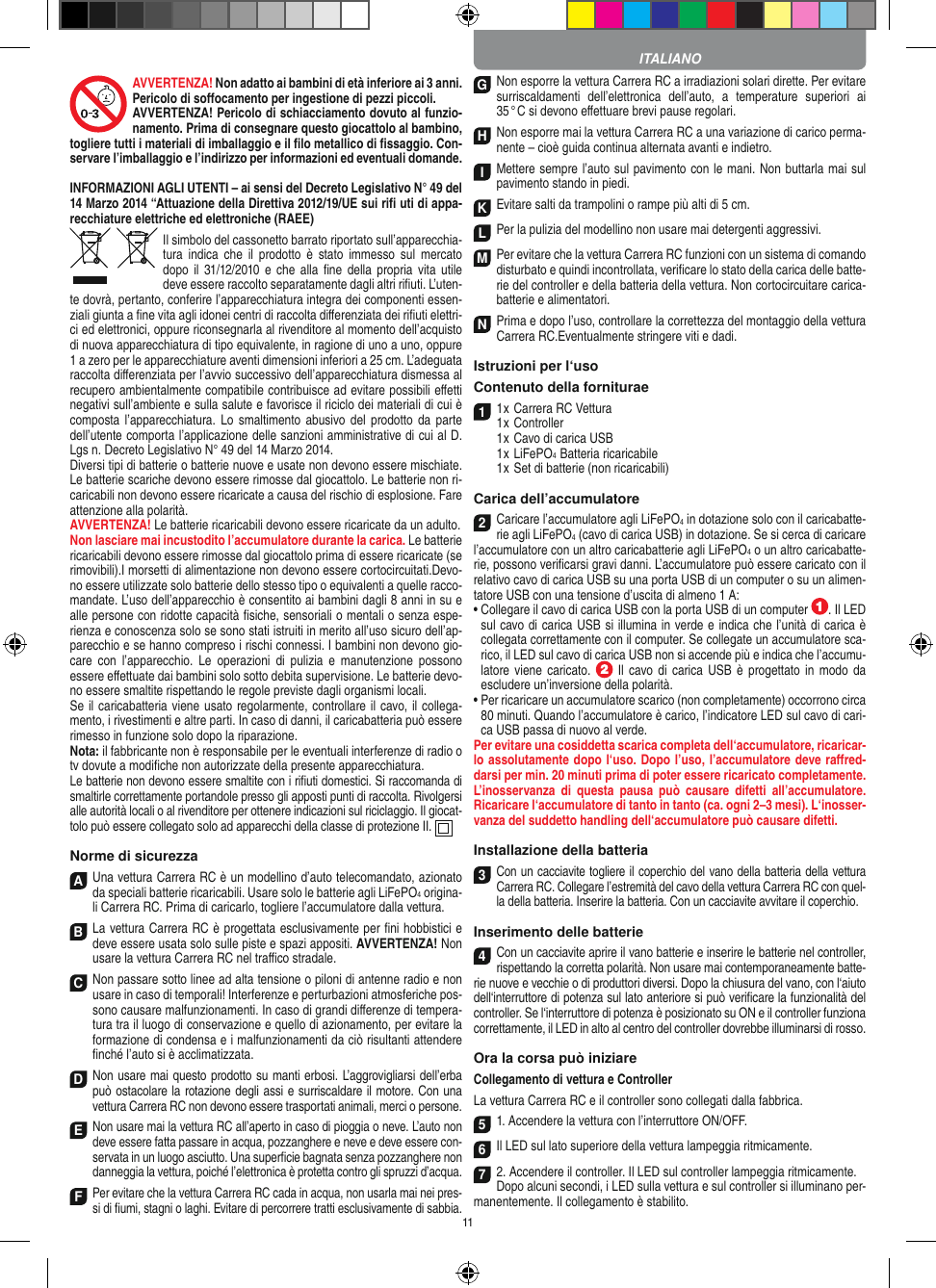 11AVVERTENZA! Non adatto ai bambini di età inferiore ai 3 anni. Pericolo di soﬀocamento per ingestione di pezzi piccoli. AVVERTENZA! Pericolo di schiacciamento dovuto al funzio-namento. Prima di consegnare questo giocattolo al bambino, togliere tutti i materiali di imballaggio e il ﬁlo metallico di ﬁssaggio. Con-servare l’imballaggio e l’indirizzo per informazioni ed eventuali domande.INFORMAZIONI AGLI UTENTI – ai sensi del Decreto Legislativo N° 49 del 14 Marzo 2014 “Attuazione della  Direttiva 2012/19/UE sui riﬁ uti di appa-recchiature elettriche ed elettroniche (RAEE)Il simbolo del cassonetto barrato riportato sull’apparecchia-tura  indica  che il  prodotto  è stato  immesso  sul  mercato dopo  il  31/12/2010 e  che  alla  ﬁne  della  propria  vita  utile deve  essere raccolto separatamente dagli altri riﬁuti. L’uten-te dovrà, pertanto, conferire l’appa recchiatura integra dei componenti essen-ziali giunta a ﬁne vita agli idonei centri di raccolta diﬀerenziata dei riﬁuti elettri-ci ed elettronici, oppure riconsegnarla al rivenditore al momento dell’acquisto di nuova apparecchiatura di tipo equivalente, in ragione di uno a uno, oppure 1 a zero per le apparecchiature aventi dimensioni inferiori a 25 cm. L’adeguata raccolta diﬀerenziata per l’avvio successivo dell’apparecchiatura dismessa al recupero ambientalmente compatibile contribuisce ad evitare possibili eﬀetti negativi sull’ambiente e sulla salute e favorisce il riciclo dei materiali di cui è composta l’apparecchiatura.  Lo smaltimento  abusivo del  prodotto da  parte dell’utente comporta l’applicazione delle sanzioni amministrative di cui al D.Lgs n. Decreto Legislativo N° 49 del 14 Marzo 2014. Diversi tipi di batterie o batterie nuove e usate non devono essere mischiate. Le batterie scariche devono essere rimosse dal giocattolo. Le batterie non ri-caricabili non devono essere ricaricate a causa del rischio di esplosione. Fare attenzione alla polarità.AVVERTENZA! Le batterie ricaricabili devono essere ricaricate da un adulto.Non lasciare mai incustodito l’accumulatore durante la carica. Le batterie ricaricabili devono essere rimosse dal giocattolo prima di essere ricaricate (se rimovibili).I morsetti di alimentazione non devono essere cortocircuitati.Devo-no essere utilizzate solo batterie dello stesso tipo o equivalenti a quelle racco-mandate. L’uso dell’apparecchio è consentito ai bambini dagli 8 anni in su e alle persone con ridotte capacità ﬁsiche, sensoriali o mentali o senza espe-rienza e conoscenza solo se sono stati istruiti in merito all’uso sicuro dell’ap-parecchio e se hanno compreso i rischi connessi. I bambini non devono gio-care  con  l’apparecchio.  Le  operazioni  di  pulizia  e  manutenzione  possono essere eﬀettuate dai bambini solo sotto debita supervisione. Le batterie devo-no essere smaltite rispettando le regole previste dagli organismi locali.Se il caricabatteria viene usato regolarmente, controllare il cavo, il collega-mento, i rivestimenti e altre parti. In caso di danni, il caricabatteria può essere rimesso in funzione solo dopo la riparazione.Nota: il fabbricante non è responsabile per le eventuali interferenze di radio o tv dovute a modiﬁche non autorizzate della presente apparecchiatura.Le batterie non devono essere smaltite con i riﬁuti domestici. Si raccomanda di smaltirle correttamente portandole presso gli apposti punti di raccolta. Rivolgersi alle autorità locali o al rivenditore per ottenere indicazioni sul riciclaggio. Il giocat-tolo può essere collegato solo ad apparecchi della classe di protezione II.    Norme di sicurezzaA Una vettura Carrera RC è un modellino d’auto  telecomandato, azionato da speciali batterie ricaricabili. Usare solo le batterie agli LiFePO4 origina-li Carrera RC. Prima di caricarlo, togliere l’accumulatore dalla  vettura.B La vettura Carrera RC è progettata esclusivamente per ﬁni hobbistici e deve essere usata solo sulle  piste e spazi appositi. AVVERTENZA! Non usare la vettura Carrera RC nel traﬃco stradale.C Non passare sotto linee ad alta tensione o piloni di antenne radio e non usare in caso di temporali! Interferenze e perturbazioni atmosferiche pos-sono causare malfunzionamenti. In caso di grandi diﬀerenze di tempera-tura tra il luogo di conservazione e quello di azionamento, per evitare la formazione di condensa e i malfunzionamenti da ciò risultanti attendere ﬁnché l’auto si è acclimatizzata.D Non usare mai questo prodotto su manti erbosi. L’aggrovigliarsi dell’erba può ostacolare la rotazione degli assi e surriscaldare il motore. Con una  vettura Carrera RC non devono essere trasportati animali, merci o persone.E Non usare mai la vettura RC all’aperto in caso di pioggia o neve. L’auto non deve essere fatta passare in acqua, pozzanghere e neve e deve essere con-servata in un luogo asciutto. Una superﬁcie  bagnata senza pozzanghere non danneggia la  vettura, poiché l’elettronica è protetta contro gli spruzzi d’acqua.F Per evitare che la vettura Carrera RC cada in acqua, non usarla mai nei pres-si di ﬁumi, stagni o laghi. Evitare di percorrere tratti esclusivamente di  sabbia.G Non esporre la vettura Carrera RC a irradiazioni  solari dirette. Per evitare surriscaldamenti  dell’elettronica  dell’auto,  a  temperature  superiori  ai 35 ° C si devono eﬀettuare brevi pause regolari.H Non esporre mai la vettura Carrera RC a una variazione di carico perma-nente – cioè guida continua alternata avanti e indietro.I Mettere sempre l’auto sul pavimento con le mani. Non buttarla mai sul  pavimento stando in piedi.K Evitare salti da trampolini o rampe più alti di 5 cm.L Per la pulizia del modellino non usare mai detergenti aggressivi.M Per evitare che la vettura Carrera RC funzioni con un sistema di comando disturbato e quindi incontrollata, veriﬁcare lo stato della carica delle batte-rie del controller e della batteria della vettura. Non cortocircuitare carica-batterie e alimentatori. N Prima e dopo l’uso, controllare la correttezza del montaggio della vettura Carrera RC.Eventualmente stringere viti e dadi. Istruzioni per l‘usoContenuto della forniturae11 x Carrera RC Vettura 1 x Controller  1 x Cavo di carica USB  1 x LiFePO4  Batteria ricaricabile  1 x Set di batterie (non ricaricabili)Carica dell’accumulatore2Caricare l’accumulatore agli LiFePO4 in dotazione solo con il caricabatte-rie agli LiFePO4 (cavo di carica USB) in dotazione. Se si cerca di caricare l’accumulatore con un altro caricabatterie agli LiFePO4 o un altro caricabatte-rie, possono veriﬁcarsi gravi danni. L’accumulatore può essere caricato con il relativo cavo di carica USB su una porta USB di un computer o su un alimen-tatore USB con una tensione d’uscita di almeno 1 A:  •  Collegare il cavo di carica USB con la porta USB di un computer  . Il LED sul cavo di carica USB si illumina in verde e indica che l’unità di carica è collegata correttamente con il computer. Se collegate un accumulatore sca-rico, il LED sul cavo di carica USB non si accende più e indica che l’accumu-latore viene  caricato.    Il cavo di carica  USB  è  progettato in  modo  da escludere un’inversione della polarità.•  Per ricaricare un accumulatore scarico (non completamente) occorrono circa 80 minuti. Quando l’accumulatore è carico, l’indicatore LED sul cavo di cari-ca USB passa di nuovo al verde.Per evitare una cosiddetta scarica completa dell‘accumulatore, ricaricar-lo assolutamente dopo l‘uso. Dopo l’uso, l’accumulatore deve raﬀred-darsi per min. 20 minuti prima di poter essere ricaricato completamente. L’inosservanza  di  questa  pausa  può  causare  difetti all’accumulatore. Ricaricare l‘accumulatore di tanto in tanto (ca. ogni 2–3 mesi). L‘inosser-vanza del suddetto handling dell‘accumulatore può causare difetti.Installazione della batteria3 Con un cacciavite togliere il coperchio del vano della batteria della vettura Carrera RC. Collegare l’estremità del cavo della vettura Carrera RC con quel-la della batteria. Inserire la batteria. Con un cacciavite avvitare il coperchio.Inserimento delle batterie4Con un cacciavite aprire il vano batterie e inserire le batterie nel controller, rispettando la corretta polarità. Non usare mai contemporaneamente batte-rie nuove e vecchie o di produttori diversi. Dopo la chiusura del vano, con l‘aiuto dell‘interruttore di potenza sul lato anteriore si può veriﬁcare la funzionalità del controller. Se l‘interruttore di potenza è posizionato su ON e il controller funziona correttamente, il LED in alto al centro del controller dovrebbe illuminarsi di rosso.Ora la corsa può iniziareCollegamento di vettura e ControllerLa vettura Carrera RC e il controller sono collegati dalla fabbrica.5 1. Accendere la vettura con l’interruttore ON/OFF. 6 Il LED sul lato superiore della vettura lampeggia ritmicamente.7 2. Accendere il controller. Il LED sul controller lampeggia ritmicamente. Dopo alcuni secondi, i LED sulla vettura e sul controller si illuminano per-manentemente. Il collegamento è stabilito.ITALIANO