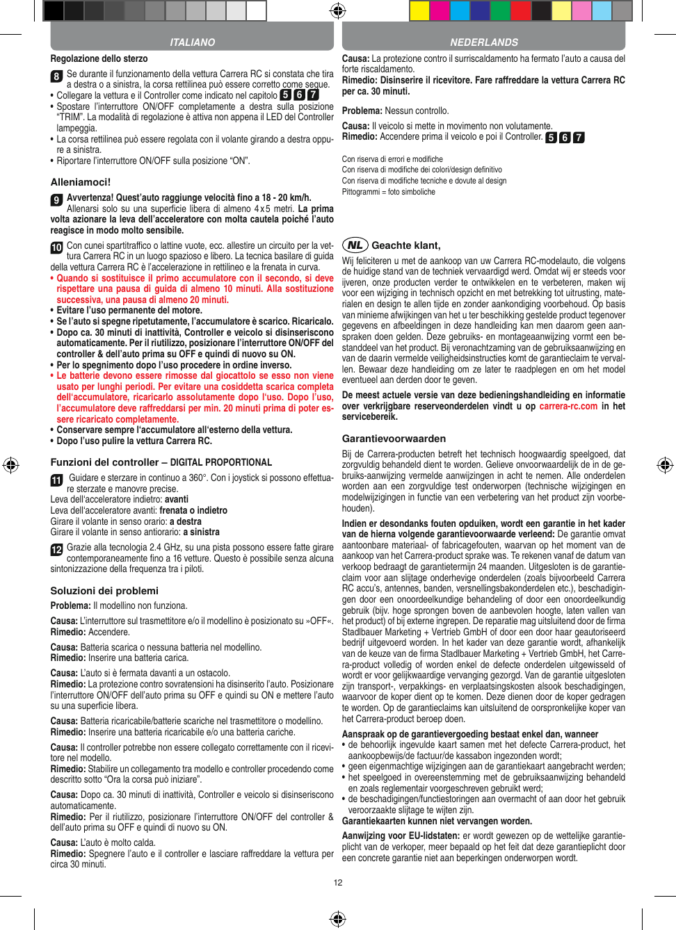 12Regolazione dello sterzo8 Se durante il funzionamento della vettura Carrera RC si constata che tira a destra o a sinistra, la corsa rettilinea può essere corretto come segue.•     Collegare la vettura e il Controller come indicato nel capitolo 5 6 7 •     Spostare  l’interruttore  ON/OFF  completamente  a  destra  sulla  posizione “TRIM”. La modalità di regolazione è attiva non appena il LED del Controller lampeggia.•  La corsa rettilinea può essere regolata con il volante girando a destra oppu-re a sinistra. • Riportare l’interruttore ON/OFF sulla posizione “ON”. Alleniamoci!9Avvertenza! Quest’auto raggiunge velocità ﬁno a 18 - 20 km/h.Allenarsi solo su una  superﬁcie libera di almeno  4 x 5  metri. La prima volta azionare la leva dell’acceleratore con molta cautela poiché l’auto reagisce in modo molto sensibile.10Con cunei spartitraﬃco o lattine vuote, ecc. allestire un circuito per la vet-tura Carrera RC in un luogo spazioso e libero. La tecnica basilare di guida della vettura Carrera RC è l’accelerazione in rettilineo e la frenata in curva.•  Quando si sostituisce il primo accumulatore con il secondo, si deve rispettare una pausa di guida di almeno 10 minuti. Alla sostituzione successiva, una pausa di almeno 20 minuti. •  Evitare l’uso permanente del motore.•  Se l’auto si spegne ripetutamente, l’accumulatore è scarico. Ricaricalo. •   Dopo ca. 30 minuti di inattività, Controller e veicolo si disinseriscono automaticamente. Per il riutilizzo, posizionare l’interruttore ON/OFF del controller &amp; dell’auto prima su OFF e quindi di nuovo su ON.•  Per lo spegnimento dopo l’uso procedere in ordine inverso.•  Le batterie devono essere rimosse dal giocattolo se esso non viene usato per lunghi periodi. Per evitare una cosiddetta scarica completa dell‘accumulatore, ricaricarlo assolutamente dopo l‘uso. Dopo l’uso, l’accumulatore deve  raﬀreddarsi per min. 20 minuti prima di poter es-sere ricaricato completamente. •  Conservare sempre l‘accumulatore all‘esterno della vettura.•  Dopo l’uso pulire la vettura Carrera RC.Funzioni del controller – DIGITAL PROPORTIONAL11 Guidare e sterzare in continuo a 360°. Con i joystick si possono effettua-re sterzate e manovre precise.Leva dell‘acceleratore indietro: avantiLeva dell‘acceleratore avanti: frenata o indietroGirare il volante in senso orario: a destraGirare il volante in senso antiorario: a sinistra12Grazie alla tecnologia 2.4 GHz, su una pista possono  essere fatte girare contemporaneamente ﬁno a 16 vetture. Questo è possibile senza alcuna sintonizzazione della frequenza tra i piloti.Soluzioni dei problemiProblema: Il modellino non funziona.Causa: L’interruttore sul trasmettitore e/o il modellino è posizionato su »OFF«.Rimedio: Accendere.Causa: Batteria scarica o nessuna batteria nel modellino.Rimedio: Inserire una batteria carica.Causa: L’auto si è fermata davanti a un ostacolo.Rimedio: La protezione contro sovratensioni ha disinserito l’auto. Posizionare l’interruttore ON/OFF dell’auto prima su OFF e quindi su ON e mettere l’auto su una superﬁcie libera.Causa: Batteria ricaricabile/batterie scariche nel trasmettitore o modellino.Rimedio: Inserire una batteria ricaricabile e/o una batteria cariche.Causa: Il controller potrebbe non essere collegato correttamente con il ricevi-tore nel modello.Rimedio: Stabilire un collegamento tra modello e controller procedendo come descritto sotto “Ora la corsa può iniziare”.Causa: Dopo ca. 30 minuti di inattività, Controller e veicolo si disinseriscono automaticamente.Rimedio: Per il riutilizzo, posizionare l’interruttore ON/OFF del controller &amp; dell’auto prima su OFF e quindi di nuovo su ON.Causa: L’auto è molto calda.Rimedio: Spegnere l’auto e il controller e lasciare raﬀreddare la vettura per circa 30 minuti.Causa: La protezione contro il surriscaldamento ha fermato l’auto a causa del forte riscaldamento.Rimedio: Disinserire il ricevitore. Fare raﬀreddare la vettura Carrera RC per ca. 30 minuti.Problema: Nessun controllo.Causa: Il veicolo si mette in movimento non volutamente.Rimedio: Accendere prima il veicolo e poi il Controller. 5 6 7Con riserva di errori e modiﬁcheCon riserva di modiﬁche dei colori/design deﬁnitivoCon riserva di modiﬁche tecniche e dovute al designPittogrammi = foto simboliche Geachte klant,Wij feliciteren u met de aankoop van uw Carrera RC-modelauto, die volgens de huidige stand van de techniek vervaardigd werd. Omdat wij er steeds voor ijveren, onze producten  verder te ontwikkelen en  te verbeteren, maken wij voor een wijziging in technisch opzicht en met betrekking tot uitrusting, mate-rialen en design te allen tijde en zonder aankondiging voorbehoud. Op basis van  minieme afwijkingen van het u ter beschikking gestelde product tegenover gegevens en afbeeldingen in deze handleiding kan men daarom geen aan-spraken doen gelden. Deze gebruiks- en montageaanwijzing vormt een be-standdeel van het product. Bij veronachtzaming van de gebruiksaanwijzing en van de daarin vermelde veiligheidsinstructies komt de garantieclaim te verval-len. Bewaar deze handleiding om  ze later te raadplegen en om het model eventueel aan derden door te geven.De meest actuele versie van deze bedieningshandleiding en informatie over verkrijgbare reserveonderdelen  vindt  u  op carrera-rc.com  in het servicebereik.GarantievoorwaardenBij de Carrera-producten betreft het technisch hoogwaardig speelgoed, dat zorgvuldig behandeld dient te worden. Gelieve onvoorwaardelijk de in de ge-bruiks-aanwijzing vermelde aanwijzingen in acht te nemen. Alle onderdelen worden  aan  een  zorgvuldige test  onderworpen  (technische  wijzigingen  en modelwijzigingen in functie van een verbetering van het product zijn voorbe-houden).Indien er desondanks fouten opduiken, wordt een  garantie in het kader van de hierna volgende garantievoorwaarde verleend: De garantie omvat aantoonbare materiaal- of fabricagefouten, waarvan op het moment van de aankoop van het Carrera- product sprake was. Te rekenen vanaf de datum van verkoop bedraagt de garantietermijn 24 maanden. Uitgesloten is de garantie-claim voor aan slijtage onderhevige onderdelen (zoals bijvoorbeeld Carrera RC accu’s, antennes, banden, versnellingsbakonderdelen etc.), beschadigin-gen door een onoordeelkundige behandeling  of door  een onoordeelkundig gebruik (bijv. hoge sprongen boven de aanbevolen hoogte, laten vallen van het product) of bij externe ingrepen. De reparatie mag uitsluitend door de ﬁrma Stadlbauer Marketing + Vertrieb GmbH of door een door haar geautoriseerd bedrijf uitgevoerd worden. In het kader van deze garantie wordt, afhankelijk van de keuze van de ﬁrma Stadlbauer Marketing + Vertrieb GmbH, het Carre-ra-product volledig  of worden   enkel de  defecte onderdelen  uitgewisseld  of wordt er voor gelijkwaardige vervanging gezorgd. Van de garantie uitgesloten zijn transport-, verpakkings- en verplaatsingskosten alsook beschadigingen, waarvoor de koper dient op te  komen. Deze dienen door de koper gedragen te worden. Op de garantieclaims kan uitsluitend de oorspronkelijke  koper van het Carrera-product beroep doen.Aanspraak op de garantievergoeding bestaat enkel dan, wanneer•  de behoorlijk ingevulde kaart samen met het defecte Carrera-product, het aankoopbewijs/de factuur/de kassabon  ingezonden wordt;•  geen eigenmachtige wijzigingen aan de garantiekaart aangebracht werden;•  het speelgoed in overeenstemming met de gebruiksaanwijzing behandeld en zoals reglementair voorgeschreven gebruikt werd;•  de beschadigingen/functiestoringen aan overmacht of aan door het gebruik veroorzaakte slijtage te wijten zijn.Garantiekaarten kunnen niet vervangen worden.Aanwijzing voor EU-lidstaten: er wordt gewezen op de wettelijke garantie-plicht van de verkoper, meer bepaald op het feit dat deze garantieplicht door een concrete garantie niet aan beperkingen onderworpen wordt. ITALIANO NEDERLANDS