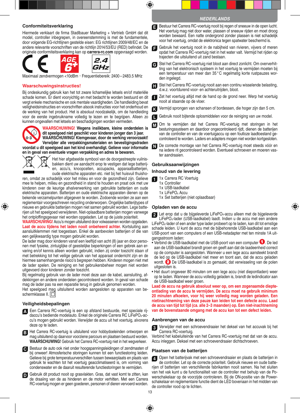 13ConformiteitsverklaringHiermede verklaart de ﬁrma Stadlbauer Marketing + Vertrieb GmbH dat dit model, controller inbegrepen, in overeenstemming is met de fundamentele, door volgende EG-richtlijnen gestelde eisen: EG richtlijnen 2009/48/EC en de andere relevante voorschriften van de richtlijn 2014/53/EU (RED) beﬁndet. De originele conformiteitsverklaring kan op carrera-rc.com opgevraagd worden.            Maximaal zendvermogen &lt;10dBm · Frequentiebereik: 2400 – 2483.5 MHzWaarschuwingsinstructies!Bij ondeskundig gebruik kan het tot zware lichamelijke letsels en/of materiële schade komen. Er dient vooryichtig en met bedacht te worden bestuurd en dit vergt enkele mechanische en ook mentale vaardigheden. De handleiding bevat veiligheidsinstructies en voorschriften alsook instructies voor het onderhoud en de werking van het product. Het is absoluut noodzakelijk, om de handleiding voor  de  eerste  ingebruikname  volledig  te  lezen  en  te  begrijpen.  Alleen zo kunnen ongevallen met  letsels en beschadigingen worden vermeden.WAARSCHUWING!  Wegens  inslikbare,  kleine  onderdelen  is dit speelgoed niet geschikt voor kinderen jonger dan 3 jaar. WAARSCHUWING! Klemgevaar, door de werking  veroorzaakt! Verwijder alle verpakkingsmaterialen en  bevestigingsdraden voordat u dit speelgoed aan het kind overhandigt. Gelieve voor informatie en in geval van eventuele vragen verpakking en adres te bewaren.Het hier afgebeelde symbool van de doorgestreepte vuilnis-bakken dient uw aandacht erop te vestigen dat lege batterij-en,  accu’s,  knoopcellen,  accupacks,  apparaatbatterijen, oude elektrische apparaten etc. niet bij het huisvuil thuisho-ren, omdat ze schadelijk voor het milieu en voor de gezondheid zijn. Gelieve mee te helpen, milieu en gezondheid in stand te houden en praat ook met uw kinderen  over de  keurige afvalverwerking  van  gebruikte  batterijen  en  oude elektrische apparaten. Batterijen en oude elektrische apparaten dienen op de bekende verzamelpunten afgegeven te worden. Zodoende worden ze aan een reglementair voorgeschreven recycling onderworpen. Ongelijke batterijtypes of nieuwe en gebruikte batterijen mogen niet samen gebruikt worden. Lege batte-rijen uit het speelgoed verwijderen. Niet-oplaadbare batterijen mogen vanwege het ontploﬃngsgevaar niet worden opgeladen. Let op de juiste polariteit.WAARSCHUWING! Accu’s mogen uitsluitend door volwassenen worden opgeladen.  Laat de accu tijdens het laden nooit onbeheerd achter. Kortsluiting aan aansluitklemmen niet toegestaan. Enkel de aanbevolen batterijen of die van een gelijkwaardig type mogen gebruikt worden.De lader mag door kinderen vanaf een leeftijd van acht (8) jaar en door perso-nen met fysieke, zintuiglijke of geestelijke beperkingen of een gebrek aan er-varing en/of kennis alleen worden gebruikt, indien zij onder toezicht staan of met betrekking tot het veilige gebruik van het apparaat onderricht zijn en de hiermee samenhangende risico’s begrepen hebben. Kinderen mogen niet met de lader spelen.  De reiniging en  het gebruikersbeheer mogen niet worden uitgevoerd door kinderen zonder toezicht.Bij regelmatig gebruik van de lader moet deze aan de kabel, aansluiting, af-dekkingen en andere onderdelen gecontroleerd worden. In geval van schade mag de lader pas na een reparatie terug in gebruik genomen worden. Het speelgoed  mag uitsluitend  worden  aangesloten  op  apparaten van be-schermklasse II.    VeiligheidsbepalingenA Een Carrera RC-voertuig is een op afstand bestuurde, met speciale rij-daccu’s bediende modelauto. Enkel de originele Carrera RC LiFePO4-ac-cu’s mogen gebruikt worden. Verwijder de accu uit het voertuig, alvorens deze op te laden.B Het Carrera RC-voertuig is  uitsluitend voor hobbydoeleinden ontworpen en mag uitsluitend op  daarvoor voorziene parcours en plaatsen bestuurd worden. WAARSCHUWING! Gebruik het Carrera RC-voertuig niet in het wegverkeer.C Bestuur de auto ook niet onder hoogspanningsleidingen of zendmasten of bij onweer! Atmosferische  storingen kunnen tot een functiestoring leiden. Gelieve bij grote temperatuurverschillen tussen bewaarplaats en plaats van  gebruik te wachten tot het voertuig geacclimatiseerd is, om vorming van condenswater en de daaruit resulterende functiestoringen te vermijden.D Gebruik dit product nooit op grasvlakten. Gras, dat vast komt te zitten, kan de draaiing  van de as   hinderen en  de motor  verhitten. Met een  Carrera RC-voertuig mogen er geen goederen, personen of dieren vervoerd worden.E Bestuur het Carrera RC-voertuig nooit bij regen of sneeuw in de open lucht. Het voertuig mag niet door water, plassen of sneeuw rijden en moet droog worden bewaard. Een natte ondergrond zonder plassen is niet schadelijk voor het voertuig, omdat de elektronica tegen spatwater beschermd is.F Gebruik het voertuig nooit in de nabijheid van rivieren, vijvers of meren opdat het Carrera RC-voertuig niet in het water valt. Vermijd het rijden op trajecten die uitsluitend uit zand bestaan.G Stel het Carrera RC-voertuig niet bloot aan direct zonlicht. Om oververhit-ting van het elektronisch systeem in het voertuig te vermijden moeten bij een temperatuur van meer dan 35 ° C regelmatig korte rustpauzes wor-den ingelegd.H Stel het Carrera RC-voertuig nooit aan een continu wisselende belasting, d.w.z. voortdurend voor- en achteruitrijden, bloot.I Zet het voertuig altijd met de hand op de grond neer. Werp het voertuig nooit al staande op de vloer.K Vermijd sprongen van schansen of bordessen, die hoger zijn dan 5 cm.L Gebruik nooit bijtende oplosmiddelen voor de reiniging van uw model.M Om  te  vermijden  dat  het  Carrera  RC-voertuig  met  storingen  in  het  besturingssysteem en daardoor  ongecontroleerd rijdt, dienen de batterijen van de controller en van de voertuigaccu op een foutloze laadtoestand ge-controleerd te worden. Laders en adapters mogen niet worden kortgesloten. N De correcte montage van het Carrera RC-voertuig moet steeds vóór en na iedere rit gecontroleerd worden. Eventueel schroeven en moeren vas-ter aandraaien. GebruiksaanwijzingenInhoud van de levering11 x Carrera RC Voertuig 1 x Controller  1 x USB-laadkabel  1 x LiFePO4 Accu  1 x Set batterijen (niet oplaadbaar)Opladen van de accu2Let erop dat u de bijgeleverde LiFePO4-accu alleen met de bijgeleverde  LiFePO4-lader (USB-laadkabel) laadt. Indien u de accu met een andere  LiFePO4-lader of een ander type lader probeert op te laden, kan dit tot ernstige schade leiden. U kunt de accu met de bijbehorende USB-laadkabel aan een USB-poort van een computers of een USB-netadapter met ten minste 1A uit-gangsstroom laden:  •  Verbind de USB-laadkabel met de USB-poort van een computer  . De led aan de USB-laadkabel brandt groen en geeft aan dat de laadeenheid correct op de computer is aangesloten. Wanneer u een lege accu aansteekt brandt de led op de USB-laadkabel niet meer en toont aan, dat de accu geladen wordt.   De USB-laadkabel is zo gemaakt, dat verwisseling van de polen uitgesloten is.•  Het duurt ongeveer 80 minuten om een lege accu (niet diepontladen) weer op te laden. Wanneer de accu volledig geladen is, brandt de ledindicator aan de USB-laadkabel weer groen.Laad de accu na gebruik absoluut weer op, om een zogenaamde diepte-ontlading van de accu te vermijden. De accu moet na gebruik minimum 20 minuten afkoelen, voor hij weer volledig mag worden geladen. Een nietinachtneming van deze pauze kan leiden tot een defecte accu. Laad de accu van tijd tot tijd (ca. alle 2–3 maanden) op. Een niet-inachtneming van de bovenstaande omgang met de accu kan tot een defect leiden.Aanbrengen van de accu3Verwijder met een schroevendraaier het deksel van het accuvak bij het Carrera RC-voertuig.Verbind het kabeluiteinde van het  Carrera RC-voertuig met dat van de accu. Accu inleggen. Deksel met een schroevendraaier dichtschroeven.Plaatsen van de batterijen4Open het batterijvak met een schroevendraaier en plaats de batterijen in de controller. Let op de correcte polariteit. Gebruik nieuwe en oude batte-rijen of batterijen van verschillende fabrikanten nooit samen. Na het sluiten van het vak kunt u de functionaliteit van de controller met behulp van de Po-werschakelaar op de voorzijde controleren. Bij de ON-positie van de Power-schakelaar en reglementaire functie dient de LED bovenaan in het midden van de controller rood op te lichten.NEDERLANDS