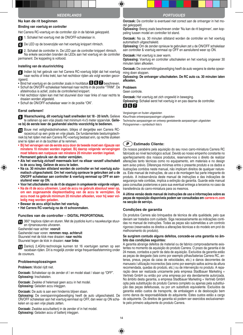 14Nu kan de rit beginnenBinding van voertuig en controllerHet Carrera RC-voertuig en de controller zijn in de fabriek gekoppeld. 51. Schakel het voertuig met de ON/OFF-schakelaar in. 6De LED op de bovenzijde van het voertuig knippert ritmisch.72. Schakel de controller in. De LED aan de controller knippert ritmisch. Na enkele seconden branden de LEDs aan het voertuig en de controller permanent. De koppeling is voltooid.Instelling van de stuurinrichting8Indien bij het gebruik van het Carrera RC-voertuig blijkt dat het voertuig naar rechts of links trekt, kan het rechtdoor rijden als volgt worden gecor-rigeerd. •     Bind het voertuig en de controller zoals in hoofdstuk 5 6 7 beschreven. •     Schuif de ON/OFF-schakelaar helemaal naar rechts in de positie “TRIM”. De afstelmodus is actief, zodra de controllerled knippert. •     Het rechtdoor rijden kan met het stuurwiel door naar links of naar rechts te draaien worden afgesteld.  • Schuif de ON/OFF-schakelaar weer in de positie “ON”.Eerst oefenen!9Waarschuwing, dit voertuig haalt snelheden tot 18 - 20  km/h. Gelieve te oefenen op een vrije plaats met minimum 4 x 5 meter oppervlak. Gelie-ve bij de eerste keer de gashendel slechts voorzichtig te bedienen.10Bouw met veiligheidsdriehoeken, blikjes  of dergelijke een Carrera RC- racecircuit op een grote en vrije plaats. De fundamentele besturingstech-niek bij het rijden met een Carrera RC-voertuig bestaat erin, op rechte stukken snel te rijden en in de bochten af te remmen.•  Bij het vervangen van de eerste accu door de tweede moet een rijpauze van minstens 10 minuten worden ingelast. Bij daarop volgende vervangingen moet telkens een rustpauze van minstens 20 minuten worden ingelast.•  Permanent gebruik van de motor vermijden.•  Als het voertuig zichzelf meermaals kort na elkaar vanzelf uitschakelt is de accu leeg. Gelieve de accu te laden.•  Na ca. 30 minuten stilstand worden de controller en het voertuig auto-matisch uitgeschakeld. Om het voertuig opnieuw te gebruiken zet u de ON/OFF schakelaar aan controller &amp; voertuig eenmaal op OFF en aan-sluitend weer op ON.•  Voor het uitschakelen na de rit de stappen in omgekeerde volgorde volgen.•  Na de rit de accu uitnemen. Laad de accu na gebruik absoluut weer op, om  een  zogenaamde  diepteontlading  van  de  accu  te  vermijden.  De accu moet na gebruik minimum 20 minuten afkoelen, voor hij weer vol-ledig mag worden  geladen.•   Bewaar de accu altijd buiten het voertuig.•  Het Carrera RC-voertuig na de rit schoonmaken.Functies van de controller – DIGITAL PROPORTIONAL11360° traploos rijden en sturen. Met de joysticks kunt u nauwkeurige stuur- en  rijmanoeuvres uitvoeren.Gashendel naar achter: vooruitGashendel naar voren: remmen resp. achteruitStuurwiel met de klok mee draaien: naar rechtsStuurwiel tegen de klok in draaien: naar links12Dankzij  2,4GHz-technologie  kunnen  tot  16  voertuigen  samen  op  een racebaan rijden. Dit is mogelijk zonder enige frequentieafstemming onder de coureurs.ProbleemoplossingenProbleem: Model rijdt niet.Oorzaak: Schakelaar op de zender of / en model staat / staan op “OFF”.Oplossing: Inschakelen.Oorzaak: Zwakke of helemaal geen accu in het model.Oplossing: Geladen accu inleggen.Oorzaak: De auto is aan een hindernis blijven staan. Oplossing:  De  overspanningsbeveiliging  heeft  de  auto  uitgeschakeld.  De ON/OFF schakelaar aan het voertuig eenmaal op OFF, dan weer op ON scha-kelen en op een vrije plaats zetten.Oorzaak: Zwakke accu/batterij in de zender of in het model.Oplossing: Geladen accu of batterij inleggen.Oorzaak: De controller is eventueel niet correct aan de ontvanger in het mo-del gekoppeld.Oplossing: Breng zoals beschreven onder ‘Nu kan de rit beginnen’, een kop-peling tussen model en controller tot stand.Oorzaak: Na ca. 30 minuten stilstand worden de controller en het voertuig automatisch uitgeschakeld. Oplossing: Om de zender opnieuw te gebruiken zet u de ON/OFF schakelaar aan controller &amp; voertuig eenmaal op OFF en aansluitend weer op ON.Oorzaak: Het voertuig is zeer warm.Oplossing: Voertuig en controller uitschakelen en het voertuig ongeveer 30 minuten laten afkoelen.Oorzaak: De oververhittingsbeveiliging heeft de auto wegens te sterke opwar-ming doen stoppen.Oplossing: De ontvanger uitschakelen. De RC auto ca. 30 minuten laten afkoelen.ProbleemGeen controle.Oorzaak: Het voertuig zet zich ongewild in beweging.Oplossing: Schakel eerst het voertuig in en pas daarna de controller.5 6 7Vergissingen en fouten uitgesloten Kleur/ﬁnale ontwerpaanpassingen uitgesloten Technische aanpassingen en ontwerp gerelateerde aanpassingen uitgesloten Pictogrammen = symbolisch foto’s Estimado Cliente:Os nossos parabéns pela aquisição do seu novo carro-miniatura Carrera RC fabricado ao nível tecnológico actual. Devido ao nosso empenho constante no aperfeiçoamento dos nossos produtos, reservamo-nos o direito de realizar alterações tanto técnicas como no equipamento, em materiais e no design sem aviso prévio. Diferenças mínimas entre o presente produto e os dados e ilustrações contidos neste manual, não implicam direitos de qualquer nature-za. Este manual de instruções, de uso e de montagem faz parte integrante do produto. A inobservância deste manual de instruções e das indicações de segurança nele contidas, implica a extinção da garantia. Guarde este manual para consultas posteriores e para sua eventual entrega a terceiros no caso da transferência do carro-miniatura para os mesmos.A última versão deste manual de instruções de uso e informações sobre as peças de reposição disponíveis podem ser consultadas em carrera-rc.com na secção de serviço.Condições de garantiaOs produtos Carrera são brinquedos de técnica de alta qualidade, pelo que deviam ser tratados com cuidado. Siga necessariamente as indicações conti-das no manual de instruções. Todas as peças são submetidas a um controlo rigoroso (reservados os direitos a alterações técnicas e do modelo em prol do melhoramento do produto).Se surgirem contudo alguns defeitos, concede-se uma  garantia no âm-bito das condições seguintes:A garantia abrange defeitos de material ou de fabrico comprovadamente exis-tentes no momento da aquisição do produto Carrera. O prazo da garantia é de 24 meses, contados a partir da data de aquisição. Excluídos da garantia estão as peças de desgaste (tais como por exemplo pilhas/baterias Carrera RC, an-tenas, pneus, peças da caixa de velocidades, etc.) e danos decorrentes de  manuseio / utilização incorrectos (tais como por exemplo saltos acima da altura  recomendada, quedas do produto, etc.) ou de intervenção no produto. A repa-ração deve ser realizada unicamente pela empresa Stadlbauer Marketing +  Vertrieb GmbH ou então por uma empresa por ela devidamente autorizada. No âmbito desta garantia, a empresa Stadlbauer Marketing + Vertrieb GmbH opta pela substituição do produto Carrera completo ou apenas pela substitui-ção das peças defeituosas, ou por um substituto equivalente. Excluídos da garantia estão custos de transporte, de embalagem e  de deslocação bem como danos da responsabilidade do adquirente. Estes custos estão a cargo do adquirente. Os direitos de garantia só podem ser exercidos exclusivamen-te pelo primeiro adquirente do produto Carrera.PORTUGUĘSNEDERLANDS