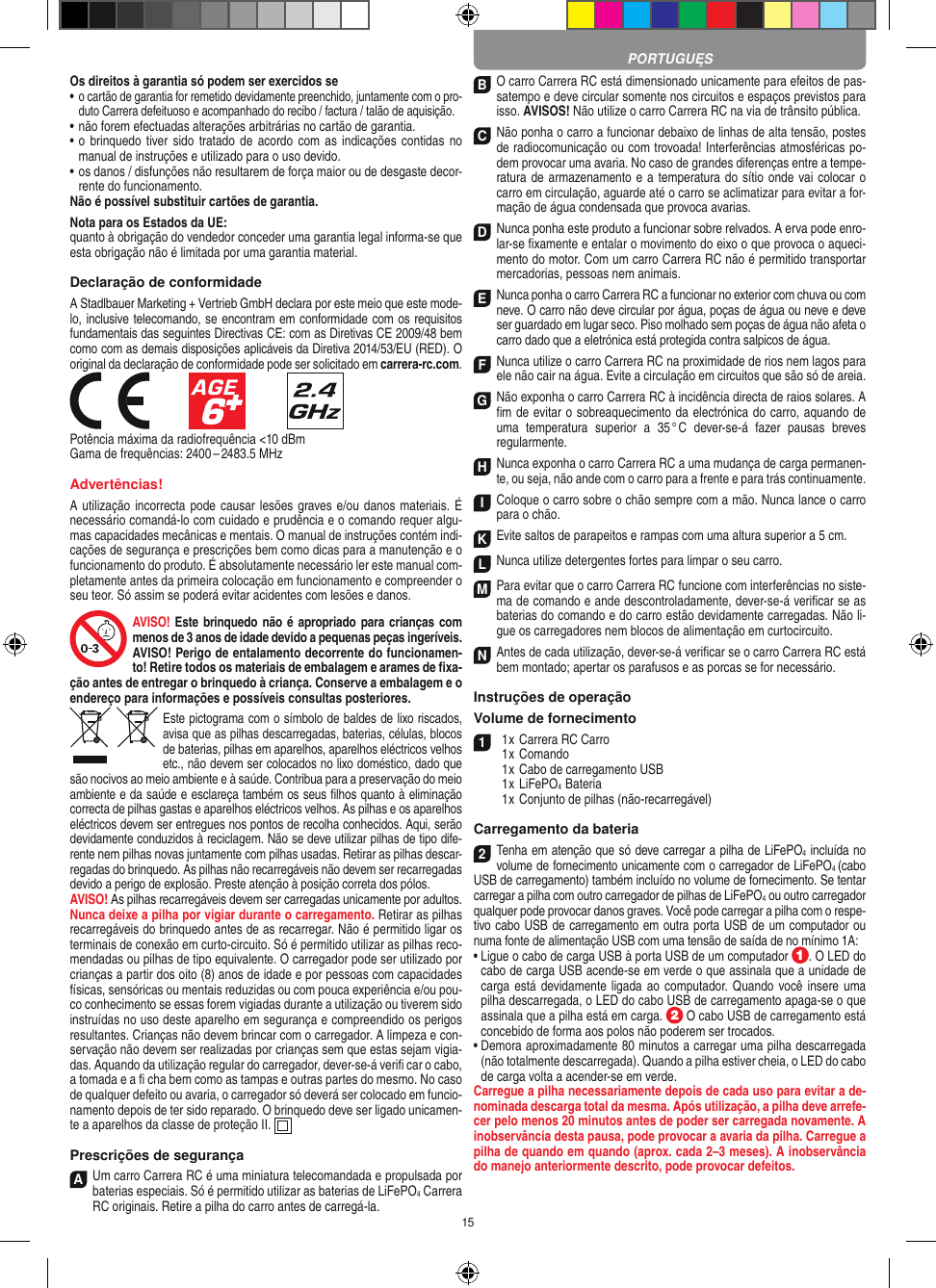 15Os direitos à garantia só podem ser exercidos se•  o cartão de garantia for remetido devidamente preenchido, juntamente com o pro-duto Carrera defeituoso e acompanhado do recibo / factura / talão de aquisição.•  não forem efectuadas alterações arbitrárias no cartão de garantia.•  o  brinquedo tiver sido tratado  de  acordo com  as indicações   contidas no manual de instruções e utilizado para o uso devido.•  os danos / disfunções não resultarem de força maior ou de  desgaste decor-rente do funcionamento.Não é possível substituir cartões de garantia.Nota para os Estados da UE: quanto à obrigação do vendedor conceder uma garantia  legal  informa-se que esta obrigação não é limitada por uma garantia material. Declaração de conformidadeA Stadlbauer Marketing + Vertrieb GmbH declara por este meio que este mode-lo, inclusive telecomando, se encontram em conformidade com os requisitos fundamentais das seguintes Directivas CE: com as Diretivas CE 2009/48 bem como com as demais disposições aplicáveis da Diretiva 2014/53/EU (RED). O original da declaração de conformidade pode ser solicitado em carrera-rc.com.            Potência máxima da radiofrequência &lt;10 dBmGama de frequências: 2400 – 2483.5 MHzAdvertências!A utilização incorrecta pode causar lesões graves e/ou danos materiais. É necessário comandá-lo com cuidado e prudência e o comando requer algu-mas capacidades mecânicas e mentais. O manual de instruções contém indi-cações de segurança e prescrições bem como dicas para a manutenção e o funcionamento do produto. É absolutamente necessário ler este manual com-pletamente antes da primeira colocação em funcionamento e compreender o seu teor. Só assim se poderá evitar acidentes com lesões e danos. AVISO! Este brinquedo não é apropriado para crianças com menos de 3 anos de idade devido a pequenas peças ingeríveis. AVISO! Perigo de entalamento decorrente do funcionamen-to! Retire todos os materiais de embalagem e arames de ﬁxa-ção antes de entregar o brinquedo à criança. Conserve a embalagem e o endereço para  informações e possíveis consultas posteriores.Este pictograma com o símbolo de baldes de lixo riscados, avisa que as  pilhas descarregadas, baterias, células, blocos de baterias, pilhas em aparelhos, aparelhos eléctricos velhos etc., não devem ser colocados no lixo doméstico, dado que são nocivos ao meio ambiente e à saúde. Contribua para a preservação do meio ambiente e da saúde e esclareça também os seus ﬁlhos quanto à eliminação correcta de pilhas gastas e aparelhos eléctricos velhos. As pilhas e os aparelhos eléctricos devem ser entregues nos pontos de recolha  conhecidos. Aqui, serão devidamente conduzidos à reciclagem. Não se deve utilizar pilhas de tipo dife-rente nem pilhas novas juntamente com pilhas usadas. Retirar as pilhas descar-regadas do brinquedo. As pilhas não recarregáveis não devem ser recarregadas devido a perigo de explosão. Preste atenção à posição correta dos pólos.AVISO! As pilhas recarregáveis devem ser carregadas unicamente por adultos. Nunca deixe a pilha por vigiar durante o carregamento. Retirar as pilhas recarregáveis do brinquedo antes de as recarregar. Não é permitido ligar os terminais de conexão em curto-circuito. Só é permitido utilizar as pilhas reco-mendadas ou pilhas de tipo equivalente. O carregador pode ser utilizado por crianças a partir dos oito (8) anos de idade e por pessoas com capacidades físicas, sensóricas ou mentais reduzidas ou com pouca experiência e/ou pou-co conhecimento se essas forem vigiadas durante a utilização ou tiverem sido instruídas no uso deste aparelho em segurança e compreendido os perigos resultantes. Crianças não devem brincar com o carregador. A limpeza e con-servação não devem ser realizadas por crianças sem que estas sejam vigia-das. Aquando da utilização regular do carregador, dever-se-á veriﬁ car o cabo, a tomada e a ﬁ cha bem como as tampas e outras partes do mesmo. No caso de qualquer defeito ou avaria, o carregador só deverá ser colocado em funcio-namento depois de ter sido reparado. O brinquedo deve ser ligado unicamen-te a aparelhos da classe de proteção II.   Prescrições de segurançaA  Um carro Carrera RC é uma miniatura telecomandada e propulsada por baterias especiais. Só é permitido utilizar as baterias de LiFePO4 Carrera RC originais. Retire a pilha do carro antes de carregá-la.B O carro Carrera RC está dimensionado unicamente para efeitos de pas-satempo e deve circular somente nos circuitos e espaços previstos para isso. AVISOS! Não utilize o carro Carrera RC na via de trânsito pública.C Não ponha o carro a funcionar debaixo de linhas de alta tensão, postes de radiocomunicação ou com trovoada! Interferências atmosféricas po-dem provocar uma avaria. No caso de grandes diferenças entre a tempe-ratura de armazenamento e a temperatura do sítio onde vai colocar o carro em circulação, aguarde até o carro se aclimatizar para evitar a for-mação de água condensada que provoca  avarias.D Nunca ponha este produto a funcionar sobre relvados. A erva pode enro-lar-se ﬁxamente e entalar o movimento do eixo o que provoca o aqueci-mento do motor. Com um carro Carrera RC não é permitido transportar mercadorias, pessoas nem animais.E Nunca ponha o carro Carrera RC a funcionar no exterior com chuva ou com neve. O carro não deve circular por água, poças de água ou neve e deve ser guardado em lugar seco. Piso molhado sem poças de água não afeta o carro dado que a eletrónica está protegida contra salpicos de água.F Nunca utilize o carro Carrera RC na proximidade de rios nem lagos para ele não cair na água. Evite a circulação em circuitos que são só de areia.G Não exponha o carro Carrera RC à incidência directa de raios solares. A ﬁm de evitar o sobreaquecimento da electrónica do carro, aquando de uma  temperatura  superior  a  35 ° C  dever-se-á  fazer  pausas  breves regular mente.H Nunca exponha o carro Carrera RC a uma mudança de carga permanen-te, ou seja, não ande com o carro para a frente e para trás continuamente.I Coloque o carro sobre o chão sempre com a mão. Nunca lance o carro para o chão.K Evite saltos de parapeitos e rampas com uma  altura superior a 5 cm.L Nunca utilize detergentes fortes para limpar o seu carro.M Para evitar que o carro Carrera RC funcione com interferências no siste-ma de comando e ande descontroladamente, dever-se-á veriﬁcar se as baterias do comando e do carro estão devidamente carregadas. Não li-gue os carregadores nem blocos de alimentação em curtocircuito. N Antes de cada utilização, dever-se-á veriﬁcar se o carro Carrera RC está bem montado; apertar os parafusos e as porcas se for necessário. Instruções de operaçãoVolume de fornecimento1  1 x Carrera RC Carro  1 x Comando  1 x Cabo de carregamento USB  1 x LiFePO4  Bateria  1 x Conjunto de pilhas (não-recarregável)Carregamento da bateria2Tenha em atenção que só deve carregar a pilha de LiFePO4 incluída no volume de fornecimento unicamente com o carregador de LiFePO4 (cabo USB de carregamento) também incluído no volume de fornecimento. Se tentar carregar a pilha com outro carregador de pilhas de LiFePO4 ou outro carregador qualquer pode provocar danos graves. Você pode carregar a pilha com o respe-tivo cabo USB de carregamento em outra porta USB de um computador ou numa fonte de alimentação USB com uma tensão de saída de no mínimo 1A: •  Ligue o cabo de carga USB à porta USB de um computador  . O LED do cabo de carga USB acende-se em verde o que assinala que a unidade de carga está devidamente ligada ao  computador.  Quando você insere uma pilha descarregada, o LED do cabo USB de carregamento apaga-se o que assinala que a pilha está em carga.   O cabo USB de carregamento está concebido de forma aos polos não poderem ser trocados.•  Demora aproximadamente 80 minutos a carregar uma pilha descarregada (não totalmente descarregada). Quando a pilha estiver cheia, o LED do cabo de carga volta a acender-se em verde.Carregue a pilha necessariamente depois de cada uso para evitar a de-nominada descarga total da mesma. Após utilização, a pilha deve arrefe-cer pelo menos 20 minutos antes de poder ser carregada novamente. A inobservância desta pausa, pode provocar a avaria da pilha. Carregue a pilha de quando em quando (aprox. cada 2–3 meses). A inobservância do manejo anteriormente descrito, pode provocar defeitos.PORTUGUĘS