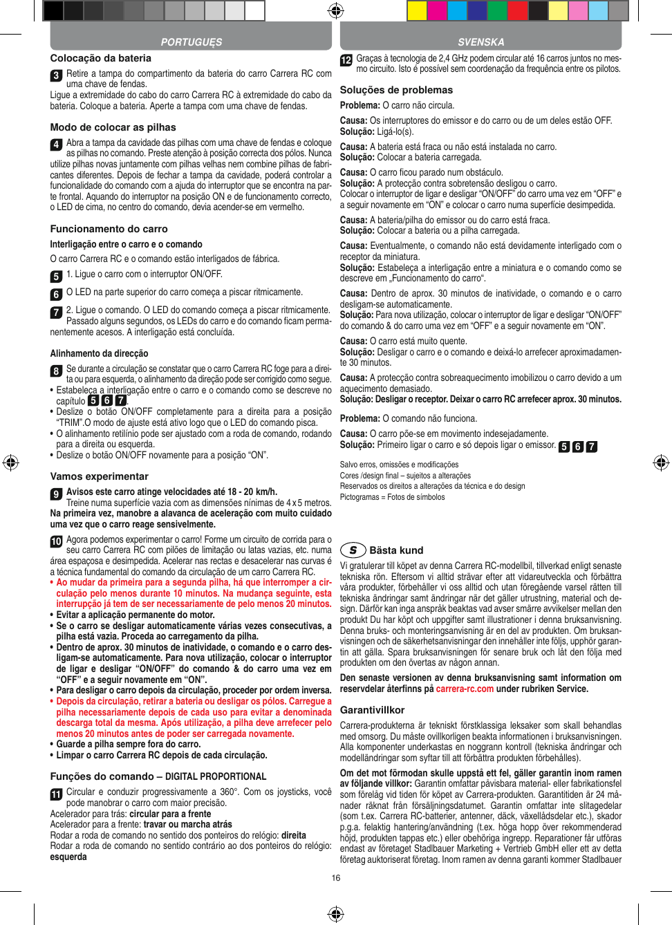 16Colocação da bateria3Retire a tampa do compartimento da bateria do carro Carrera RC com uma chave de fendas. Ligue a extremidade do cabo do carro Carrera RC à extremidade do cabo da bateria. Coloque a  bateria. Aperte a tampa com uma chave de fendas.Modo de colocar as pilhas4Abra a tampa da cavidade das pilhas com uma chave de fendas e coloque as pilhas no comando. Preste atenção à posição correcta dos pólos. Nunca utilize pilhas novas juntamente com pilhas velhas nem combine pilhas de fabri-cantes diferentes. Depois de fechar a tampa da cavidade, poderá controlar a funcionalidade do comando com a ajuda do interruptor que se encontra na par-te frontal. Aquando do interruptor na posição ON e de  funcionamento correcto, o LED de cima, no centro do comando, devia acender-se em vermelho.Funcionamento do carroInterligação entre o carro e o comando O carro Carrera RC e o comando estão interligados de fábrica. 51. Ligue o carro com o interruptor ON/OFF. 6 O LED na parte superior do carro começa a piscar ritmicamente.7 2. Ligue o comando. O LED do comando começa a piscar ritmicamente.Passado alguns segundos, os LEDs do carro e do comando ﬁcam perma-nentemente acesos. A interligação está concluída.Alinhamento da direcção8Se durante a circulação se constatar que o carro Carrera RC foge para a direi-ta ou para esquerda, o alinhamento da direção pode ser corrigido como segue.  •     Estabeleça a interligação entre o carro e o comando como se descreve no capítulo 5 6 7. •  Deslize  o  botão  ON/OFF  completamente  para  a  direita  para  a  posição “TRIM”.O modo de ajuste está ativo logo que o LED do comando pisca.•  O alinhamento retilínio pode ser ajustado com a roda de comando, rodando para a direita ou esquerda.  •     Deslize o botão ON/OFF novamente para a posição “ON”. Vamos experimentar9Avisos este carro atinge velocidades até 18 - 20  km/h.  Treine numa superfície vazia com as dimensões nínimas de 4 x 5 metros. Na primeira vez, manobre a alavanca de aceleração com muito cuidado uma vez que o carro reage sensivelmente.10Agora podemos experimentar o carro! Forme um circuito de corrida para o seu carro Carrera RC com pilões de limitação ou latas vazias, etc. numa área espaçosa e desimpedida. Acelerar nas rectas e desacelerar nas curvas é a técnica fundamental do comando da circulação de um carro Carrera RC.•  Ao mudar da primeira para a segunda pilha, há que  interromper a cir-culação pelo menos durante 10 minutos. Na mudança seguinte, esta interrupção já tem de ser necessariamente de pelo menos 20 minutos.•  Evitar a aplicação permanente do motor.•  Se o carro se desligar automaticamente várias vezes consecutivas, a pilha está vazia. Proceda ao carregamento da pilha.•  Dentro de aprox. 30 minutos de inatividade, o comando e o carro des-ligam-se automaticamente. Para nova utilização, colocar o interruptor de  ligar  e  desligar  “ON/OFF”  do  comando  &amp; do  carro  uma  vez  em “OFF” e a seguir novamente em “ON”.•  Para desligar o carro depois da circulação, proceder por ordem inversa.•  Depois da circulação, retirar a bateria ou desligar os pólos. Carregue a pilha necessariamente depois de cada uso para evitar a denominada descarga total da mesma. Após utilização, a pilha deve arrefecer pelo menos 20 minutos antes de poder ser carregada novamente.•  Guarde a pilha sempre fora do carro.•  Limpar o carro Carrera RC depois de cada circulação.Funções do comando – DIGITAL PROPORTIONAL11 Circular  e  conduzir  progressivamente a  360°. Com  os  joysticks, você pode manobrar o carro com maior precisão.Acelerador para trás: circular para a frenteAcelerador para a frente: travar ou marcha atrásRodar a roda de comando no sentido dos ponteiros do relógio: direitaRodar a roda de comando no sentido contrário ao dos ponteiros do relógio: esquerda12Graças à tecnologia de 2,4 GHz podem circular até 16 carros juntos no mes-mo circuito. Isto é possível sem coordenação da frequência entre os pilotos.Soluções de problemasProblema: O carro não circula.Causa: Os interruptores do emissor e do carro ou de um deles estão OFF.Solução: Ligá-lo(s).Causa: A bateria está fraca ou não está instalada no carro.Solução: Colocar a bateria carregada.Causa: O carro ﬁcou parado num obstáculo. Solução: A protecção contra sobretensão desligou o carro.Colocar o interruptor de ligar e desligar “ON/OFF” do carro uma vez em “OFF” e a seguir novamente em “ON” e colocar o carro numa superfície desimpedida.Causa: A bateria/pilha do emissor ou do carro está fraca.Solução: Colocar a bateria ou a pilha carregada.Causa: Eventualmente, o comando não está devidamente interligado com o receptor da miniatura.Solução: Estabeleça a interligação entre a miniatura e o comando como se descreve em „Funcionamento do carro“.Causa: Dentro de aprox. 30 minutos de inatividade, o comando e o  carro desligam-se automaticamente. Solução: Para nova utilização, colocar o interruptor de ligar e desligar “ON/OFF” do comando &amp; do carro uma vez em “OFF” e a seguir novamente em “ON”.Causa: O carro está muito quente.Solução: Desligar o carro e o comando e deixá-lo arrefecer aproximadamen-te 30 minutos.Causa: A protecção contra sobreaquecimento imobilizou o carro devido a um aquecimento demasiado.Solução: Desligar o receptor. Deixar o carro RC arrefecer aprox. 30 minutos.Problema: O comando não funciona.Causa: O carro põe-se em movimento indesejadamente.Solução: Primeiro ligar o carro e só depois ligar o emissor. 5 6 7Salvo erros, omissões e modiﬁcaçõesCores /design ﬁnal – sujeitos a alteraçõesReservados os direitos a alterações da técnica e do designPictogramas = Fotos de símbolos Bästa kundVi gratulerar till köpet av denna Carrera RC-modellbil, tillverkad enligt senaste tekniska rön. Eftersom vi alltid strävar  efter att vidareutveckla och förbättra våra produkter, förbehåller vi oss alltid och utan föregående varsel rätten till tekniska ändringar samt ändringar när det gäller utrustning, material och de-sign. Därför kan inga anspråk beaktas vad avser smärre avvikelser mellan den produkt Du har köpt och uppgifter samt illustrationer i denna bruksanvisning. Denna bruks- och monteringsanvisning är en del av produkten. Om bruksan-visningen och de säkerhetsanvisningar den innehåller inte följs, upphör garan-tin att gälla. Spara bruksanvisningen för senare bruk och låt den följa med produkten om den övertas av någon annan.Den senaste versionen av denna bruksanvisning samt information om reservdelar återﬁnns på carrera-rc.com under rubriken Service.GarantivillkorCarrera-produkterna är  tekniskt förstklassiga leksaker som  skall behandlas med omsorg. Du måste ovillkorligen beakta informationen i bruksanvisningen. Alla komponenter underkastas en noggrann kontroll (tekniska ändringar och modelländringar som syftar till att förbättra produkten förbehålles).Om det mot förmodan skulle uppstå ett fel, gäller garantin inom ramen av följande villkor: Garantin omfattar påvisbara material- eller fabrikationsfel som  förelåg vid tiden för köpet av Carrera-produkten. Garantitiden är 24 må-nader  räknat  från  försäljningsdatumet.   Garantin  omfattar  inte  slitagedelar (som t.ex. Carrera RC-batterier, antenner, däck, växellådsdelar etc.), skador p.g.a. felaktig hantering/användning (t.ex. höga hopp  över rekommenderad höjd, produkten tappas etc.) eller obehöriga ingrepp. Reparationer får utföras endast av företaget Stadlbauer Marketing + Vertrieb GmbH eller ett av detta  företag auktoriserat företag. Inom ramen av denna garanti kommer Stadlbauer PORTUGUĘS SVENSKA