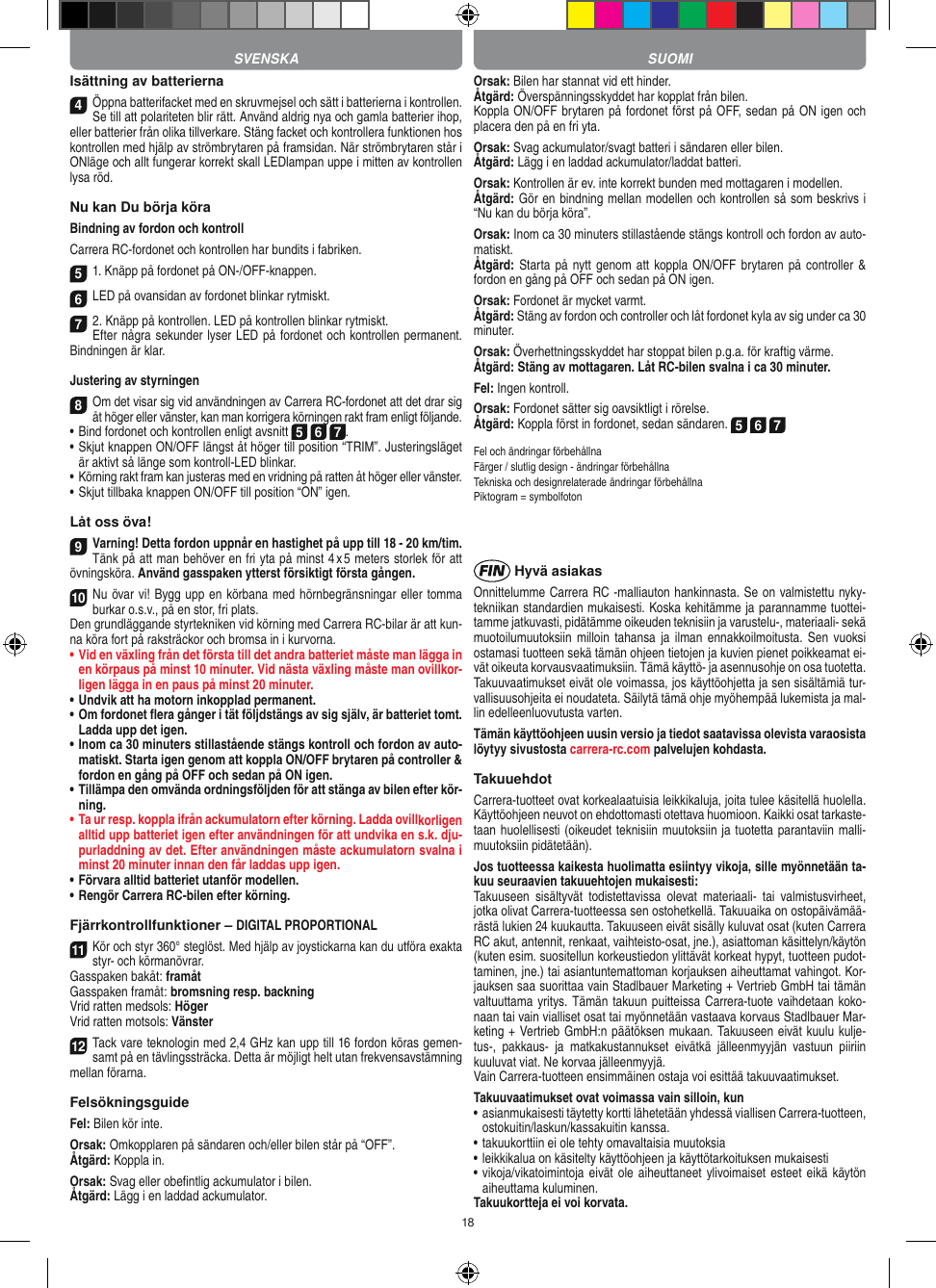 18Isättning av batterierna4Öppna batterifacket med en skruvmejsel och sätt i batterierna i kontrollen. Se till att polariteten blir rätt. Använd aldrig nya och gamla batterier ihop, eller batterier från olika tillverkare. Stäng facket och kontrollera funktionen hos kontrollen med hjälp av strömbrytaren på framsidan. När strömbrytaren står i ONläge och allt fungerar korrekt skall LEDlampan uppe i mitten av kontrollen lysa röd.Nu kan Du börja köraBindning av fordon och kontrollCarrera RC-fordonet och kontrollen har bundits i fabriken. 5 1. Knäpp på fordonet på ON-/OFF-knappen. 6 LED på ovansidan av fordonet blinkar rytmiskt.7 2. Knäpp på kontrollen. LED på kontrollen blinkar rytmiskt.Efter några sekunder lyser LED på fordonet och kontrollen permanent. Bindningen är klar.Justering av styrningen8Om det visar sig vid användningen av Carrera RC-fordonet att det drar sig åt höger eller vänster, kan man korrigera körningen rakt fram enligt följande.•     Bind fordonet och kontrollen enligt avsnitt 5 6 7. •  Skjut knappen ON/OFF längst åt höger till position “TRIM”. Justeringsläget är aktivt så länge som kontroll-LED blinkar.• Körning rakt fram kan justeras med en vridning på ratten åt höger eller vänster.• Skjut tillbaka knappen ON/OFF till position “ON” igen. Låt oss öva!9Varning! Detta fordon uppnår en hastighet på upp till 18 - 20 km/tim. Tänk på att man behöver en fri yta på minst 4 x 5 meters storlek för att övningsköra. Använd gasspaken ytterst försiktigt första gången.10Nu övar vi! Bygg upp en körbana med hörnbegränsningar eller tomma burkar o.s.v., på en stor, fri plats. Den grundläggande styrtekniken vid körning med Carrera RC-bilar är att kun-na köra fort på raksträckor och bromsa in i kurvorna.•  Vid en växling från det första till det andra batteriet måste man lägga in en körpaus på minst 10 minuter. Vid nästa  växling måste man ovillkor-ligen lägga in en paus på minst 20 minuter.•  Undvik att ha motorn inkopplad permanent.•  Om fordonet ﬂera gånger i tät följdstängs av sig själv, är batteriet tomt. Ladda upp det igen.•  Inom ca 30 minuters stillastående stängs kontroll och fordon av auto-matiskt. Starta igen genom att koppla ON/OFF brytaren på controller &amp; fordon en gång på OFF och sedan på ON igen.•  Tillämpa den omvända ordningsföljden för att stänga av  bilen efter kör-ning.•  Ta ur resp. koppla ifrån ackumulatorn efter körning. Ladda ovillkorligen alltid upp batteriet igen efter användningen för att undvika en s.k. dju-purladdning av det. Efter användningen måste ackumulatorn svalna i minst 20 minuter innan den får laddas upp igen.•   Förvara alltid batteriet utanför modellen.•  Rengör Carrera RC-bilen efter körning.Fjärrkontrollfunktioner – DIGITAL PROPORTIONAL11Kör och styr 360° steglöst. Med hjälp av joystickarna kan du utföra exakta styr- och körmanövrar.Gasspaken bakåt: framåtGasspaken framåt: bromsning resp. backningVrid ratten medsols: HögerVrid ratten motsols: Vänster12Tack vare teknologin med 2,4 GHz kan upp till 16 fordon köras gemen-samt på en tävlingssträcka. Detta är möjligt helt utan frekvensavstämning mellan förarna.FelsökningsguideFel: Bilen kör inte.Orsak: Omkopplaren på sändaren och/eller bilen står på “OFF”.Åtgärd: Koppla in.Orsak: Svag eller obeﬁntlig ackumulator i bilen.Åtgärd: Lägg i en laddad ackumulator.Orsak: Bilen har stannat vid ett hinder. Åtgärd: Överspänningsskyddet har kopplat från bilen.Koppla ON/OFF brytaren på fordonet först på OFF, sedan på ON igen och placera den på en fri yta.Orsak: Svag ackumulator/svagt batteri i sändaren eller bilen.Åtgärd: Lägg i en laddad ackumulator/laddat batteri.Orsak: Kontrollen är ev. inte korrekt bunden med mottagaren i  modellen.Åtgärd: Gör en bindning mellan modellen och kontrollen så som beskrivs i “Nu kan du börja köra”.Orsak: Inom ca 30 minuters stillastående stängs kontroll och fordon av auto-matiskt.Åtgärd: Starta på  nytt genom att  koppla ON/OFF  brytaren  på  controller &amp; fordon en gång på OFF och sedan på ON igen.Orsak: Fordonet är mycket varmt.Åtgärd: Stäng av fordon och controller och låt fordonet kyla av sig under ca 30 minuter.Orsak: Överhettningsskyddet har stoppat bilen p.g.a. för kraftig värme.Åtgärd: Stäng av mottagaren. Låt RC-bilen svalna i ca 30 minuter.Fel: Ingen kontroll.Orsak: Fordonet sätter sig oavsiktligt i rörelse.Åtgärd: Koppla först in fordonet, sedan sändaren. 5 6 7Fel och ändringar förbehållnaFärger / slutlig design - ändringar förbehållnaTekniska och designrelaterade ändringar förbehållnaPiktogram = symbolfoton Hyvä asiakasOnnittelumme Carrera RC -malliauton hankinnasta. Se on valmistettu nyky-tekniikan standardien mukaisesti. Koska kehitämme ja parannamme tuottei-tamme jatkuvasti, pidätämme oikeuden teknisiin ja varustelu-, materiaali- sekä muotoilumuutoksiin milloin   tahansa  ja  ilman  ennakkoilmoitusta. Sen  vuoksi ostamasi tuotteen sekä tämän ohjeen tietojen ja kuvien pienet poikkeamat ei-vät oikeuta korvausvaatimuksiin. Tämä käyttö- ja asennusohje on osa tuotetta. Takuuvaatimukset eivät ole voimassa, jos käyttöohjetta ja sen sisältämiä tur-vallisuusohjeita ei noudateta. Säilytä tämä ohje myöhempää lukemista ja mal-lin edelleenluovutusta varten.Tämän käyttöohjeen uusin versio ja tiedot saatavissa olevista varaosista löytyy sivustosta carrera-rc.com palvelujen kohdasta.TakuuehdotCarrera-tuotteet ovat korkealaatuisia leikkikaluja, joita tulee käsitellä huolella. Käyttöohjeen neuvot on ehdottomasti otettava huomioon. Kaikki osat tarkaste-taan huolellisesti (oikeudet teknisiin muutoksiin ja tuotetta parantaviin malli-muutoksiin pidätetään).Jos tuotteessa kaikesta huolimatta esiintyy vikoja, sille myönnetään ta-kuu seuraavien takuuehtojen mukaisesti:Takuuseen  sisältyvät  todistettavissa  olevat  materiaali-  tai  valmistusvirheet, jotka olivat Carrera-tuotteessa sen ostohetkellä. Takuuaika on ostopäivämää-rästä lukien 24 kuukautta. Takuuseen eivät sisälly kuluvat osat (kuten Carrera RC akut, antennit, renkaat, vaihteisto-osat, jne.), asiattoman käsittelyn/käytön (kuten esim. suositellun korkeustiedon ylittävät korkeat hypyt, tuotteen pudot-taminen, jne.) tai asiantuntemattoman korjauksen aiheuttamat vahingot. Kor-jauksen saa suorittaa vain Stadlbauer Marketing + Vertrieb GmbH tai tämän valtuuttama yritys. Tämän takuun puitteissa Carrera- tuote vaihdetaan koko-naan tai vain vialliset osat tai myönnetään vastaava korvaus Stadlbauer Mar-keting + Vertrieb  GmbH:n päätöksen mukaan. Takuuseen eivät kuulu kulje-tus-,  pakkaus-  ja  matkakustannukset  eivätkä  jälleenmyyjän  vastuun  piiriin kuuluvat viat. Ne korvaa jälleenmyyjä. Vain Carrera-tuotteen ensimmäinen ostaja voi esittää takuuvaatimukset.Takuuvaatimukset ovat voimassa vain silloin, kun•  asianmukaisesti täytetty kortti lähetetään yhdessä viallisen  Carrera-tuotteen, ostokuitin/laskun/kassakuitin kanssa.•  takuukorttiin ei ole tehty omavaltaisia muutoksia•  leikkikalua on käsitelty käyttöohjeen ja käyttötarkoituksen mukaisesti•  vikoja/vikatoimintoja eivät ole  aiheuttaneet ylivoimaiset  esteet eikä käytön aiheuttama kuluminen.Takuukortteja ei voi korvata.SVENSKA SUOMI
