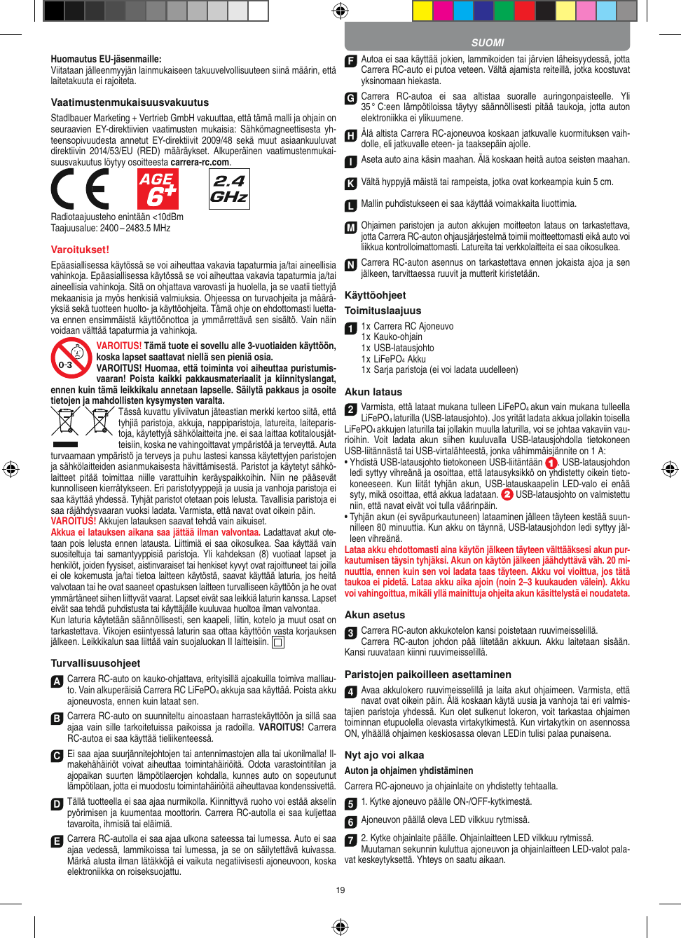 19Huomautus EU-jäsenmaille: Viitataan jälleenmyyjän lainmukaiseen takuuvelvollisuuteen siinä määrin, että laitetakuuta ei rajoiteta. VaatimustenmukaisuusvakuutusStadlbauer Marketing + Vertrieb GmbH vakuuttaa, että tämä malli ja  ohjain on seuraavien EY-direktiivien  vaatimusten  mukaisia:  Sähkömagneettisesta  yh-teensopivuudesta  annetut  EY-direktiivit  2009/48  sekä  muut asiaankuuluvat direktiivin  2014/53/EU  (RED)  määräykset.  Alkuperäinen  vaatimustenmukai-suusvakuutus löytyy osoitteesta carrera-rc.com.            Radiotaajuusteho enintään &lt;10dBmTaajuusalue: 2400 – 2483.5 MHzVaroitukset!Epäasiallisessa käytössä se voi aiheuttaa vakavia tapaturmia ja/tai aineellisia vahinkoja. Epäasiallisessa käytössä se voi aiheuttaa vakavia tapaturmia ja/tai aineellisia vahinkoja. Sitä on ohjattava varovasti ja huolella, ja se vaatii tiettyjä mekaanisia ja myös henkisiä valmiuksia. Ohjeessa on turvaohjeita ja määrä-yksiä sekä tuotteen huolto- ja käyttöohjeita. Tämä ohje on ehdottomasti luetta-va ennen ensimmäistä käyttöönottoa ja ymmärrettävä sen sisältö. Vain näin voidaan välttää tapaturmia ja vahinkoja.VAROITUS! Tämä tuote ei sovellu alle 3-vuotiaiden käyttöön, koska lapset saattavat niellä sen pieniä osia. VAROITUS! Huomaa, että toiminta voi aiheuttaa puristumis-vaaran! Poista kaikki  pakkausmateriaalit  ja kiinnityslangat, ennen kuin tämä leikkikalu annetaan  lapselle. Säilytä pakkaus ja osoite tietojen ja mahdollisten kysymysten varalta.Tässä kuvattu yliviivatun jäteastian merkki kertoo siitä, että tyhjiä paristoja, akkuja, nappiparistoja, latureita, laiteparis-toja, käytettyjä sähkölaitteita jne. ei saa laittaa kotitalousjät-teisiin, koska ne vahingoittavat ympäristöä ja terveyttä. Auta turvaamaan ympäristö ja terveys ja puhu lastesi kanssa käytettyjen paristojen ja sähkölaitteiden asianmukaisesta hävittämisestä. Paristot ja käytetyt sähkö-laitteet  pitää  toimittaa  niille  varattuihin  keräyspaikkoihin.  Niin  ne  pääsevät kunnolliseen kierrätykseen. Eri paristotyyppejä ja uusia ja vanhoja paristoja ei saa käyttää yhdessä. Tyhjät paristot otetaan pois lelusta. Tavallisia paristoja ei saa räjähdysvaaran vuoksi ladata. Varmista, että navat ovat oikein päin.VAROITUS! Akkujen latauksen saavat tehdä vain aikuiset.  Akkua ei latauksen aikana saa jättää ilman valvontaa. Ladattavat akut ote-taan pois lelusta ennen latausta. Liittimiä ei saa oikosulkea. Saa käyttää vain suositeltuja tai  samantyyppisiä  paristoja.  Yli  kahdeksan  (8)  vuotiaat  lapset  ja henkilöt, joiden fyysiset, aistinvaraiset tai henkiset kyvyt ovat rajoittuneet tai joilla ei ole kokemusta ja/tai tietoa laitteen käytöstä, saavat käyttää laturia, jos heitä valvotaan tai he ovat saaneet opastuksen laitteen turvalliseen käyttöön ja he ovat ymmärtäneet siihen liittyvät vaarat. Lapset eivät saa leikkiä laturin kanssa. Lapset eivät saa tehdä puhdistusta tai käyttäjälle kuuluvaa huoltoa ilman valvontaa. Kun laturia käytetään säännöllisesti, sen kaapeli, liitin, kotelo ja muut osat on tarkastettava. Vikojen esiintyessä laturin saa ottaa käyttöön vasta korjauksen jälkeen. Leikkikalun saa liittää vain suojaluokan II laitteisiin.    TurvallisuusohjeetA  Carrera RC-auto on kauko-ohjattava, erityisillä ajoakuilla toimiva malliau-to. Vain alkuperäisiä  Carrera RC LiFePO4 akkuja saa käyttää. Poista akku ajoneuvosta, ennen kuin lataat sen.B Carrera RC-auto on suunniteltu ainoastaan harrastekäyttöön ja sillä saa ajaa vain  sille  tarkoitetuissa paikoissa ja  radoilla.  VAROITUS!  Carrera RC-autoa ei saa käyttää tieliikenteessä.C Ei saa ajaa suurjännitejohtojen tai antennimastojen alla tai ukonilmalla! Il-makehähäiriöt voivat  aiheuttaa  toimintahäiriöitä. Odota  varastointitilan ja ajopaikan suurten  lämpötilaerojen  kohdalla,  kunnes  auto  on  sopeutunut lämpötilaan, jotta ei muodostu toimintahäiriöitä aiheuttavaa kondenssivettä.D Tällä tuotteella ei saa ajaa nurmikolla. Kiinnittyvä ruoho voi estää akselin pyörimisen ja kuumentaa moottorin. Carrera RC-autolla ei saa kuljettaa tavaroita, ihmisiä tai eläimiä.E Carrera RC-autolla ei saa ajaa ulkona sateessa tai lumessa. Auto ei saa ajaa vedessä, lammikoissa tai lumessa, ja se on säilytettävä kuivassa. Märkä alusta ilman lätäkköjä ei vaikuta negatiivisesti ajoneuvoon, koska elektroniikka on roiseksuojattu.F Autoa ei saa käyttää jokien, lammikoiden tai järvien läheisyydessä, jotta Carrera RC-auto ei putoa veteen. Vältä ajamista reiteillä, jotka koostuvat yksinomaan hiekasta.G Carrera  RC-autoa  ei  saa  altistaa  suoralle  auringonpaisteelle.  Yli 35 °  C:een lämpötiloissa täytyy säännöllisesti  pitää taukoja, jotta  auton elektroniikka ei ylikuumene.H Älä altista Carrera RC-ajoneuvoa koskaan jatkuvalle kuormituksen vaih-dolle, eli jatkuvalle eteen- ja taaksepäin ajolle.I Aseta auto aina käsin maahan. Älä koskaan heitä autoa seisten maahan.K Vältä hyppyjä mäistä tai rampeista, jotka ovat  korkeampia kuin 5 cm.L Mallin puhdistukseen ei saa käyttää voimakkaita liuottimia.M Ohjaimen  paristojen ja  auton akkujen  moitteeton lataus  on tarkastettava, jotta Carrera RC-auton ohjausjärjestelmä toimii moitteettomasti eikä auto voi liikkua kontrolloimattomasti. Latureita tai verkkolaitteita ei saa oikosulkea. N Carrera RC-auton asennus on tarkastettava ennen jokaista ajoa ja sen jälkeen, tarvittaessa ruuvit ja mutterit kiristetään. KäyttöohjeetToimituslaajuus11 x Carrera RC Ajoneuvo 1 x Kauko-ohjain  1 x USB-latausjohto  1 x LiFePO4  Akku  1 x Sarja paristoja (ei voi ladata uudelleen)Akun lataus2Varmista, että lataat mukana tulleen LiFePO4 akun vain mukana tulleella LiFePO4 laturilla (USB-latausjohto). Jos yrität ladata akkua jollakin toisella  LiFePO4 akkujen laturilla tai jollakin muulla laturilla, voi se johtaa vakaviin vau-rioihin.  Voit  ladata  akun  siihen  kuuluvalla  USB-latausjohdolla  tietokoneen USB-liitännästä tai USB-virtalähteestä, jonka vähimmäisjännite on 1 A:  •  Yhdistä USB-latausjohto tietokoneen USB-liitäntään  . USB-latausjohdon ledi syttyy vihreänä ja osoittaa, että latausyksikkö on yhdistetty oikein tieto-koneeseen. Kun  liität  tyhjän  akun,  USB-latauskaapelin LED-valo  ei  enää syty, mikä osoittaa, että akkua ladataan.   USB-latausjohto on valmistettu niin, että navat eivät voi tulla väärinpäin.•  Tyhjän akun (ei syväpurkautuneen) lataaminen jälleen täyteen kestää suun-nilleen 80 minuuttia. Kun akku on täynnä, USB-latausjohdon ledi syttyy jäl-leen vihreänä.Lataa akku ehdottomasti aina käytön jälkeen täyteen välttääksesi akun pur-kautumisen täysin tyhjäksi. Akun on käytön jälkeen jäähdyttävä väh. 20 mi-nuuttia, ennen kuin sen voi ladata taas täyteen. Akku voi vioittua, jos tätä taukoa ei pidetä. Lataa akku aika ajoin (noin 2–3 kuukauden välein). Akku voi vahingoittua, mikäli yllä  mainittuja ohjeita akun käsittelystä ei noudateta.Akun asetus3Carrera RC-auton akkukotelon kansi poistetaan ruuvimeisselillä.Carrera RC-auton  johdon  pää  liitetään akkuun.  Akku  laitetaan  sisään. Kansi ruuvataan kiinni ruuvimeisselillä.Paristojen paikoilleen asettaminen4Avaa akkulokero ruuvimeisselillä ja laita akut ohjaimeen. Varmista, että navat ovat oikein päin. Älä koskaan käytä uusia ja vanhoja tai eri valmis-tajien paristoja yhdessä. Kun olet sulkenut lokeron, voit tarkastaa ohjaimen toiminnan etupuolella olevasta virtakytkimestä. Kun virtakytkin on asennossa ON, ylhäällä ohjaimen keskiosassa olevan LEDin tulisi palaa punaisena.Nyt ajo voi alkaaAuton ja ohjaimen yhdistäminen Carrera RC-ajoneuvo ja ohjainlaite on yhdistetty tehtaalla. 5 1. Kytke ajoneuvo päälle ON-/OFF-kytkimestä. 6Ajoneuvon päällä oleva LED vilkkuu rytmissä.72. Kytke ohjainlaite päälle. Ohjainlaitteen LED vilkkuu rytmissä.Muutaman sekunnin kuluttua ajoneuvon ja ohjainlaitteen LED-valot pala-vat keskeytyksettä. Yhteys on saatu aikaan.SUOMI
