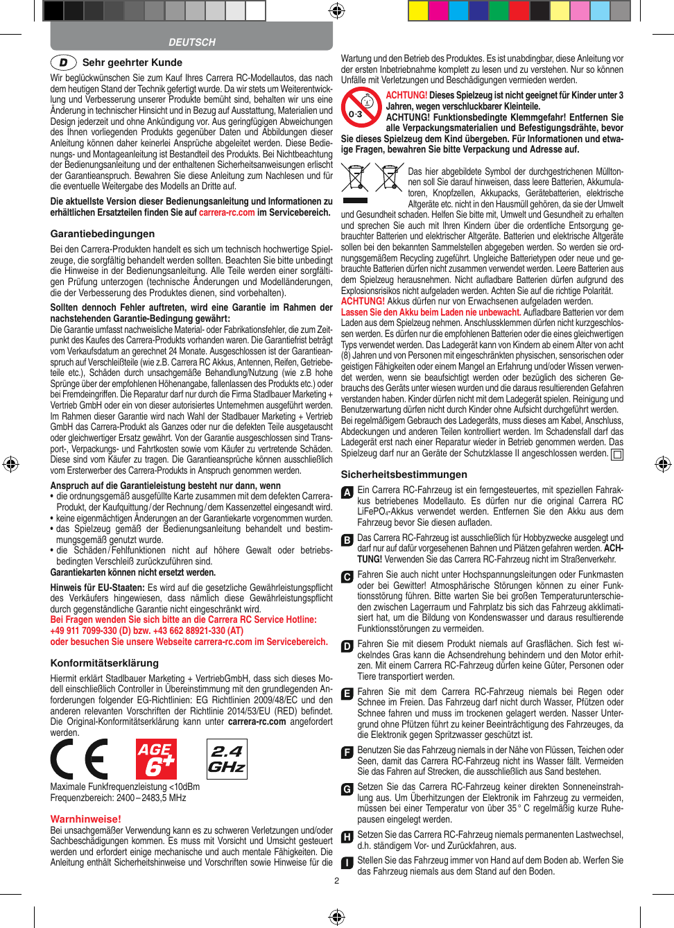 2  Sehr geehrter KundeWir beglückwünschen Sie zum Kauf Ihres Carrera RC- Modellautos, das nach dem heutigen Stand der Technik gefertigt wurde. Da wir stets um Weiterentwick-lung und Verbesserung unserer Produkte bemüht sind, behalten wir uns eine Änderung in technischer Hinsicht und in Bezug auf Ausstattung, Materialien und Design jederzeit und ohne Ankündigung vor. Aus geringfügigen Abweichungen des Ihnen vorliegenden Produkts gegenüber Daten und Abbildungen dieser Anleitung können daher keinerlei Ansprüche abgeleitet werden. Diese Bedie-nungs- und Montage anleitung ist Bestandteil des Produkts. Bei Nichtbeachtung der Bedienungsanleitung und der enthaltenen Sicherheitsanweisungen erlischt der Garantieanspruch. Bewahren Sie diese Anleitung zum Nachlesen und für die eventuelle Weitergabe des Modells an Dritte auf.Die aktuellste Version dieser Bedienungsanleitung und Informationen zu erhältlichen Ersatzteilen ﬁnden Sie auf carrera-rc.com im Servicebereich.GarantiebedingungenBei den Carrera-Produkten handelt es sich um technisch hochwertige Spiel-zeuge, die sorgfältig behandelt werden sollten. Beachten Sie bitte unbedingt die Hinweise in der Bedienungsanleitung. Alle Teile werden einer sorgfälti-gen Prüfung unterzogen (technische Änderungen und Modell änderungen, die der Verbesserung des Produktes dienen, sind vorbehalten).Sollten  dennoch  Fehler  auftreten,  wird  eine  Garantie im  Rahmen  der nachstehenden Garantie-Bedingung gewährt:Die Garantie umfasst nachweisliche Material- oder Fabrikationsfehler, die zum Zeit-punkt des Kaufes des Carrera- Produkts vorhanden waren. Die Garantiefrist beträgt vom Verkaufsdatum an gerechnet 24 Monate. Ausgeschlossen ist der Garantiean-spruch auf Verschleißteile (wie z.B.  Carrera RC Akkus, Antennen, Reifen, Getriebe-teile  etc.),  Schäden  durch  unsachgemäße  Behandlung/Nutzung  (wie  z.B  hohe Sprünge über der empfohlenen Höhenangabe, fallenlassen des Produkts etc.) oder bei Fremdeingriﬀen. Die Reparatur darf nur durch die Firma Stadlbauer Marketing + Vertrieb GmbH oder ein von dieser autorisiertes Unternehmen ausgeführt werden. Im Rahmen dieser Garantie wird nach Wahl der Stadlbauer Marketing + Vertrieb GmbH das Carrera-Produkt als Ganzes oder nur die defekten Teile ausgetauscht oder gleichwertiger Ersatz gewährt. Von der Garantie ausgeschlossen sind Trans-port-, Verpackungs- und Fahrtkosten sowie vom Käufer zu vertretende Schäden. Diese sind vom Käufer zu tragen. Die Garantieansprüche können ausschließlich vom Ersterwerber des Carrera- Produkts in Anspruch genommen werden.Anspruch auf die Garantieleistung besteht nur dann, wenn•  die ordnungsgemäß ausgefüllte Karte zusammen mit dem defekten Carrera- Produkt, der Kaufquittung / der Rechnung / dem Kassenzettel eingesandt wird.•  keine eigenmächtigen Änderungen an der Garantiekarte vorgenommen wurden.•  das  Spielzeug  gemäß  der  Bedienungsanleitung  behandelt  und  bestim-mungsgemäß genutzt wurde.•  die  Schäden / Fehlfunktionen  nicht  auf  höhere  Gewalt  oder  betriebs-bedingten Verschleiß zurückzuführen sind.Garantiekarten können nicht ersetzt werden.Hinweis für EU-Staaten: Es wird auf die gesetzliche Gewähr leistungspﬂicht des  Verkäufers  hingewiesen,  dass  nämlich  diese   Gewährleistungspﬂicht durch gegenständliche Garantie nicht eingeschränkt wird. Bei Fragen wenden Sie sich bitte an die Carrera RC Service Hotline:+49 911 7099-330 (D) bzw. +43 662 88921-330 (AT) oder besuchen Sie unsere Webseite carrera-rc.com im Servicebereich.KonformitätserklärungHiermit erklärt Stadlbauer Marketing + VertriebGmbH, dass sich dieses Mo-dell einschließlich Controller in Übereinstimmung mit den grundlegenden An-forderungen  folgender EG-Richtlinien:  EG  Richtlinien  2009/48/EC  und  den anderen relevanten Vorschriften  der  Richtlinie  2014/53/EU (RED)  beﬁndet. Die  Original-Konformitätserklärung  kann  unter  carrera-rc.com  angefordert werden.            Maximale Funkfrequenzleistung &lt;10dBmFrequenzbereich: 2400 – 2483,5 MHz Warnhinweise!Bei unsachgemäßer Verwendung kann es zu schweren Verletzungen und/oder Sachbeschädigungen kommen. Es muss mit Vorsicht und Umsicht gesteuert werden und erfordert  einige mechanische und auch mentale Fähigkeiten. Die Anleitung enthält Sicherheitshinweise und Vorschriften sowie Hinweise für die Wartung und den Betrieb des Produktes. Es ist unabdingbar, diese Anleitung vor der ersten Inbetriebnahme komplett zu lesen und zu verstehen. Nur so können Unfälle mit Verletzungen und Beschädigungen vermieden werden.ACHTUNG! Dieses Spielzeug ist nicht geeignet für Kinder unter 3 Jahren, wegen verschluckbarer Kleinteile. ACHTUNG! Funktionsbedingte Klemmgefahr! Entfernen Sie alle Verpackungsmaterialien und Befestigungsdrähte, bevor Sie dieses Spielzeug dem Kind übergeben. Für Informationen und etwa-ige Fragen, bewahren Sie bitte Verpackung und Adresse auf.Das hier abgebildete Symbol  der durch gestrichenen Müllton-nen soll Sie darauf hinweisen, dass leere Batterien, Akkumula-toren,  Knopfzellen,  Akkupacks,  Geräte batterien,  elektrische Altgeräte etc. nicht in den Hausmüll gehören, da sie der Umwelt und Gesundheit schaden. Helfen Sie bitte mit, Umwelt und  Gesundheit zu erhalten und  sprechen Sie auch  mit  Ihren Kindern  über  die  ordentliche  Entsorgung  ge-brauchter Batterien und elektrischer Altgeräte. Batterien und elektrische Altgeräte sollen bei den bekannten Sam melstellen abgegeben werden. So werden sie ord-nungsgemäßem Recycling zugeführt. Ungleiche Batterietypen oder neue und ge-brauchte Batterien dürfen nicht zusammen verwendet werden. Leere Batterien aus dem Spielzeug  herausnehmen.  Nicht  auﬂadbare Batterien  dürfen aufgrund  des Explosionsrisikos nicht aufgeladen werden. Achten Sie auf die richtige Polarität.ACHTUNG! Akkus dürfen nur von  Erwachsenen aufgeladen werden. Lassen Sie den Akku beim Laden nie unbewacht. Auﬂadbare Batterien vor dem Laden aus dem Spielzeug nehmen. Anschlussklemmen dürfen nicht kurzgeschlos-sen werden. Es dürfen nur die empfohlenen  Batterien oder die eines gleichwertigen Typs verwendet werden. Das Ladegerät kann von Kindern ab einem Alter von acht (8) Jahren und von Personen mit eingeschränkten physischen, sensorischen oder geistigen Fähigkeiten oder einem Mangel an Erfahrung und/oder Wissen verwen-det  werden,  wenn  sie  beaufsichtigt  werden  oder  bezüglich  des  sicheren Ge-brauchs des Geräts unter wiesen wurden und die daraus resultierenden Gefahren verstanden haben. Kinder dürfen nicht mit dem Ladegerät spielen. Reinigung und Benutzerwartung dürfen nicht durch Kinder ohne Aufsicht durchgeführt werden.Bei regelmäßigem Gebrauch des Ladegeräts, muss dieses am Kabel, Anschluss, Abdeckungen und anderen Teilen kontrolliert werden. Im Schadensfall darf das Ladegerät erst nach einer Reparatur wieder in Betrieb genommen werden. Das Spielzeug darf nur an Geräte der Schutzklasse II angeschlossen werden.  SicherheitsbestimmungenA Ein Carrera RC-Fahrzeug ist ein ferngesteuertes, mit speziellen Fahrak-kus  betriebenes  Modellauto.  Es  dürfen  nur  die  original  Carrera  RC  LiFePO4-Akkus  verwendet  werden.  Entfernen  Sie  den  Akku  aus  dem Fahrzeug bevor Sie diesen auﬂaden.B Das Carrera RC-Fahrzeug ist ausschließlich für Hobbyzwecke ausgelegt und darf nur auf dafür vorgesehenen Bahnen und Plätzen gefahren werden. ACH-TUNG! Verwenden Sie das Carrera RC-Fahrzeug nicht im Straßen verkehr.C Fahren Sie auch nicht unter Hochspannungsleitungen oder Funkmasten oder  bei  Gewitter!  Atmosphärische  Störungen  können  zu  einer  Funk-tionsstörung führen. Bitte warten Sie bei großen Temperaturunterschie-den zwischen Lagerraum und Fahrplatz bis sich das Fahrzeug akklimati-siert hat, um die Bildung von Kondenswasser und daraus resultierende Funktionsstörungen zu vermeiden.D Fahren Sie mit diesem Produkt niemals  auf Gras ﬂächen. Sich fest wi-ckelndes Gras kann die Achsen drehung behindern und den Motor erhit-zen. Mit einem Carrera RC-Fahrzeug dürfen keine Güter, Personen oder Tiere transportiert werden.E Fahren  Sie  mit  dem  Carrera  RC-Fahrzeug  niemals  bei  Regen  oder Schnee im Freien. Das Fahrzeug darf nicht durch Wasser, Pfützen oder Schnee fahren und muss im trockenen gelagert werden. Nasser Unter-grund ohne Pfützen führt zu keiner Beeinträchtigung des Fahrzeuges, da die Elektronik gegen Spritzwasser geschützt ist.F Benutzen Sie das Fahrzeug niemals in der Nähe von Flüssen, Teichen oder Seen, damit das Carrera RC-Fahrzeug nicht ins Wasser fällt. Vermeiden Sie das Fahren auf Strecken, die ausschließlich aus Sand bestehen.G Setzen Sie  das Carrera  RC-Fahrzeug  keiner direkten Sonneneinstrah-lung aus. Um Überhitzungen der Elektronik im Fahrzeug zu vermeiden, müssen bei einer Temperatur von über 35 °  C regelmäßig kurze Ruhe-pausen eingelegt  werden.HSetzen Sie das Carrera RC-Fahrzeug niemals permanenten Lastwechsel, d.h. ständigem Vor- und Zurückfahren, aus.IStellen Sie das Fahrzeug immer von Hand auf dem Boden ab. Werfen Sie das Fahrzeug niemals aus dem Stand auf den Boden.DEUTSCH