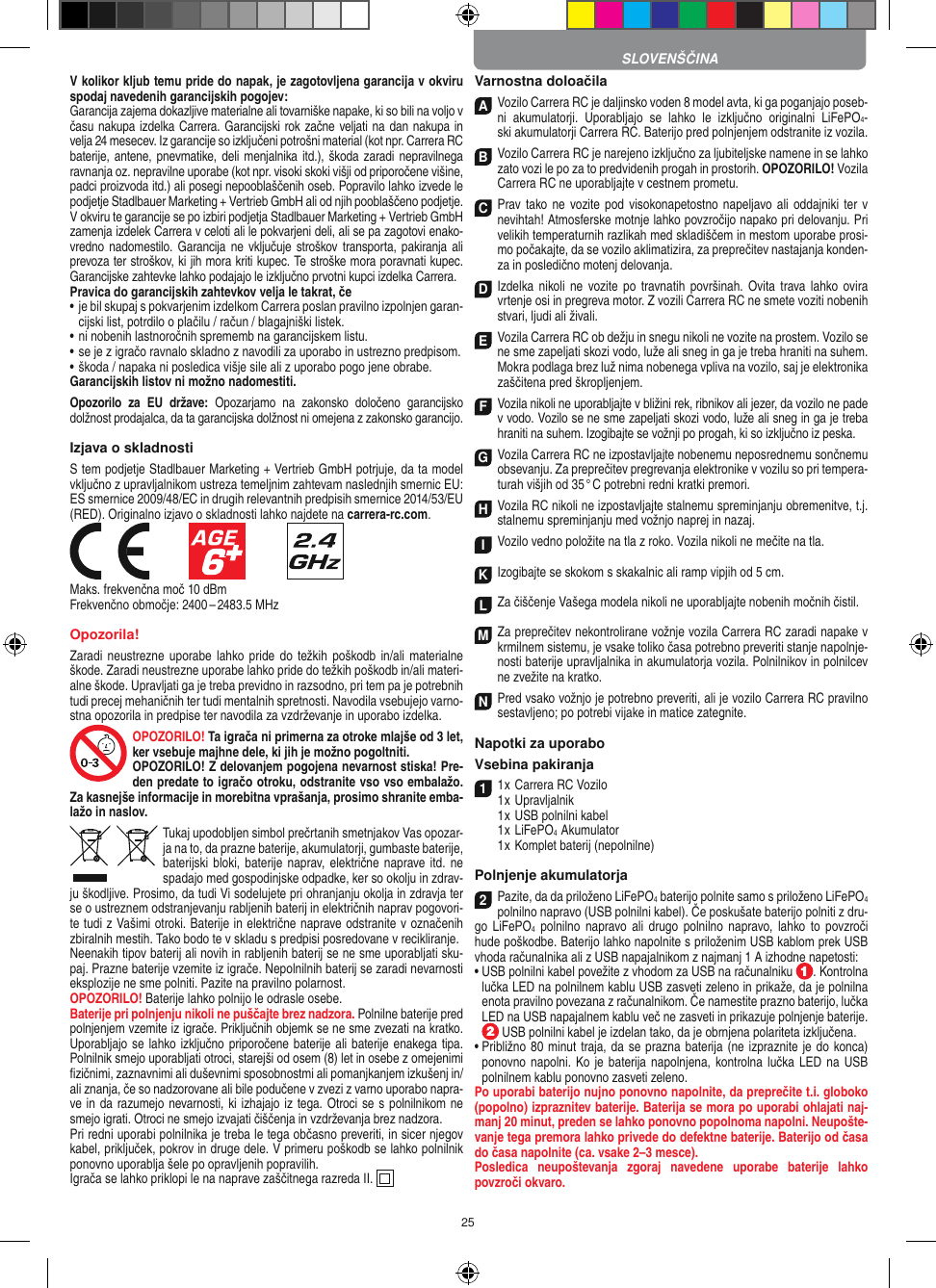 25V kolikor kljub temu pride do napak, je zagotovljena garancija v okviru spodaj navedenih garancijskih pogojev: Garancija zajema dokazljive materialne ali tovarniške napake, ki so bili na voljo v času nakupa izdelka Carrera. Garancijski rok začne veljati na dan nakupa in velja 24 mesecev. Iz garancije so  izključeni potrošni material (kot npr. Carrera RC baterije, antene, pnevmatike, deli menjalnika itd.),  škoda zaradi  nepravilnega ravnanja oz. nepravilne uporabe (kot npr. visoki skoki višji od priporočene višine, padci proizvoda itd.) ali posegi nepooblaščenih oseb. Popravilo lahko izvede le podjetje Stadlbauer Marketing + Vertrieb GmbH ali od njih pooblaščeno podjetje. V okviru te garancije se po izbiri podjetja Stadlbauer Marketing + Vertrieb GmbH zamenja  izdelek Carrera v celoti ali le pokvarjeni deli, ali se pa zagotovi enako-vredno nadomestilo. Garancija ne  vključuje stroškov   transporta,  pakiranja  ali prevoza ter stroškov, ki jih mora kriti  kupec. Te stroške mora poravnati kupec. Garancijske zahtevke lahko podajajo le izključno prvotni kupci izdelka Carrera. Pravica do garancijskih zahtevkov velja le takrat, če•  je bil skupaj s pokvarjenim izdelkom Carrera poslan pravilno  izpolnjen garan-cijski list, potrdilo o plačilu / račun / blagajniški  listek. •  ni nobenih lastnoročnih sprememb na garancijskem listu. •  se je z igračo ravnalo skladno z navodili za uporabo in ustrezno predpisom. • škoda / napaka ni posledica višje sile ali z uporabo pogo jene obrabe. Garancijskih listov ni možno nadomestiti.Opozorilo  za  EU  države:  Opozarjamo  na  zakonsko  določeno  garancijsko dolžnost prodajalca, da ta garancijska dolžnost ni omejena z zakonsko garancijo. Izjava o skladnostiS tem podjetje Stadlbauer Marketing + Vertrieb GmbH  potrjuje, da ta model vključno z upravljalnikom ustreza  temeljnim zahtevam naslednjih smernic EU: ES smernice 2009/48/EC in drugih relevantnih predpisih smernice 2014/53/EU (RED). Originalno izjavo o skladnosti lahko najdete na carrera-rc.com.            Maks. frekvenčna moč 10 dBmFrekvenčno območje: 2400 – 2483.5 MHzOpozorila!Zaradi neustrezne uporabe lahko pride  do  težkih poškodb in/ali  materialne škode. Zaradi neustrezne uporabe lahko pride do težkih poškodb in/ali materi-alne škode. Upravljati ga je treba previdno in razsodno, pri tem pa je potrebnih tudi precej mehaničnih ter tudi mentalnih spretnosti. Navodila vsebujejo varno-stna opozorila in predpise ter navodila za vzdrževanje in uporabo izdelka.OPOZORILO! Ta igrača ni primerna za otroke mlajše od 3 let, ker vsebuje majhne dele, ki jih je možno pogoltniti. OPOZORILO! Z delovanjem pogojena nevarnost stiska! Pre-den predate to igračo otroku, odstranite vso vso embalažo. Za kasnejše informacije in morebitna vprašanja, prosimo shranite emba-lažo in naslov.Tukaj upodobljen simbol prečrtanih smetnjakov Vas opozar-ja na to, da prazne  baterije, akumulatorji, gumbaste baterije, baterijski bloki, baterije naprav,  električne naprave itd. ne spadajo med gospodinjske odpadke, ker so okolju in zdrav-ju škodljive. Prosimo, da tudi Vi sodelujete pri ohranjanju okolja in zdravja ter se o ustreznem odstranjevanju rabljenih baterij in električnih naprav pogovori-te tudi z  Vašimi otroki. Baterije in električne naprave odstranite v označenih zbiralnih mestih. Tako bodo te v skladu s predpisi posredovane v recikliranje. Neenakih tipov baterij ali novih in rabljenih baterij se ne sme uporabljati sku-paj. Prazne baterije vzemite iz igrače. Nepolnilnih baterij se zaradi nevarnosti eksplozije ne sme polniti. Pazite na pravilno polarnost.OPOZORILO! Baterije lahko polnijo le odrasle osebe. Baterije pri polnjenju nikoli ne puščajte brez nadzora. Polnilne baterije pred polnjenjem vzemite iz igrače. Priključnih objemk se ne sme zvezati na kratko. Uporabljajo se  lahko izključno priporočene baterije ali baterije enakega tipa. Polnilnik smejo uporabljati otroci, starejši od osem (8) let in osebe z omejenimi ﬁzičnimi, zaznavnimi ali duševnimi sposobnostmi ali pomanjkanjem izkušenj in/ali znanja, če so nadzorovane ali bile podučene v zvezi z varno uporabo napra-ve in da razumejo nevarnosti, ki izhajajo iz tega. Otroci se s polnilnikom ne smejo igrati. Otroci ne smejo izvajati čiščenja in vzdrževanja brez nadzora.Pri redni uporabi polnilnika je treba le tega občasno preveriti, in sicer njegov kabel, priključek, pokrov in druge dele. V primeru poškodb se lahko polnilnik ponovno uporablja šele po opravljenih popravilih.Igrača se lahko priklopi le na naprave zaščitnega razreda II.   Varnostna doloačilaA Vozilo Carrera RC je daljinsko voden 8 model avta, ki ga poganjajo poseb-ni  akumulatorji.  Uporabljajo  se  lahko  le  izključno  originalni  LiFePO4- ski akumulatorji Carrera RC. Baterijo pred polnjenjem odstranite iz  vozila.B Vozilo Carrera RC je narejeno izključno za ljubiteljske namene in se lahko zato vozi le po za to predvidenih progah in prostorih. OPOZORILO! Vozila Carrera RC ne uporabljajte v cestnem prometu.C Prav tako ne  vozite pod visokonapetostno napeljavo ali oddajniki ter v nevihtah! Atmosferske motnje lahko povzročijo napako pri delovanju. Pri velikih temperaturnih razlikah med skladiščem in mestom uporabe prosi-mo počakajte, da se vozilo aklimatizira, za preprečitev nastajanja konden-za in posledično motenj delovanja.D Izdelka  nikoli ne  vozite  po  travnatih površinah.  Ovita trava lahko  ovira  vrtenje osi in pregreva motor. Z vozili  Carrera RC ne smete voziti nobenih stvari, ljudi ali živali.E Vozila Carrera RC ob dežju in snegu nikoli ne vozite na prostem. Vozilo se ne sme zapeljati skozi vodo, luže ali sneg in ga je treba hraniti na suhem. Mokra podlaga brez luž nima nobenega vpliva na vozilo, saj je elektronika zaščitena pred škropljenjem.F Vozila nikoli ne uporabljajte v bližini rek, ribnikov ali jezer, da vozilo ne pade v vodo. Vozilo se ne sme zapeljati skozi vodo, luže ali sneg in ga je treba hraniti na suhem. Izogibajte se vožnji po progah, ki so izključno iz peska.G Vozila Carrera RC ne izpostavljajte nobenemu  neposrednemu sončnemu obsevanju. Za preprečitev pregrevanja elektronike v vozilu so pri tempera-turah višjih od 35 ° C potrebni redni  kratki premori.H Vozila RC nikoli ne izpostavljajte stalnemu spreminjanju obremenitve, t.j. stalnemu spreminjanju med vožnjo naprej in nazaj.I Vozilo vedno položite na tla z roko. Vozila nikoli ne mečite na tla.K Izogibajte se skokom s skakalnic ali ramp vipjih od 5 cm.L Za čiščenje Vašega modela nikoli ne uporabljajte nobenih močnih čistil.M Za preprečitev nekontrolirane vožnje vozila Carrera RC zaradi napake v krmilnem sistemu, je vsake  toliko časa potrebno preveriti stanje napolnje-nosti baterije upravljalnika in akumulatorja  vozila. Polnilnikov in polnilcev ne zvežite na kratko. N Pred vsako vožnjo je potrebno preveriti, ali je vozilo Carrera RC pravilno sestavljeno; po potrebi vijake in matice zategnite. Napotki za uporaboVsebina pakiranja11 x Carrera RC Vozilo1 x Upravljalnik  1 x USB polnilni kabel  1 x LiFePO4  Akumulator  1 x Komplet baterij (nepolnilne)Polnjenje akumulatorja2Pazite, da da priloženo LiFePO4 baterijo polnite samo s priloženo LiFePO4 polnilno napravo (USB polnilni kabel). Če poskušate baterijo polniti z dru-go  LiFePO4 polnilno  napravo ali  drugo polnilno  napravo,  lahko to  povzroči hude poškodbe. Baterijo lahko napolnite s priloženim USB kablom prek USB vhoda računalnika ali z USB napajalnikom z najmanj 1 A izhodne napetosti: •  USB polnilni kabel povežite z vhodom za USB na računalniku  . Kontrolna lučka LED na polnilnem kablu USB zasveti zeleno in prikaže, da je polnilna enota pravilno povezana z računalnikom. Če namestite prazno baterijo, lučka LED na USB napajalnem kablu več ne zasveti in prikazuje polnjenje baterije.  USB polnilni kabel je izdelan tako, da je obrnjena polariteta izključena.•  Približno 80 minut traja, da se prazna baterija (ne izpraznite je do konca) ponovno napolni. Ko je baterija napolnjena,  kontrolna lučka LED  na USB polnilnem kablu ponovno zasveti zeleno.Po uporabi baterijo nujno ponovno napolnite, da preprečite t.i. globoko (popolno) izpraznitev baterije. Baterija se mora po uporabi ohlajati naj-manj 20 minut, preden se lahko ponovno popolnoma napolni. Neupošte-vanje tega premora lahko privede do defektne baterije. Baterijo od časa do časa napolnite (ca. vsake 2–3 mesce). Posledica  neupoštevanja  zgoraj  navedene  uporabe  baterije  lahko povzroči okvaro.SLOVENŠČINA