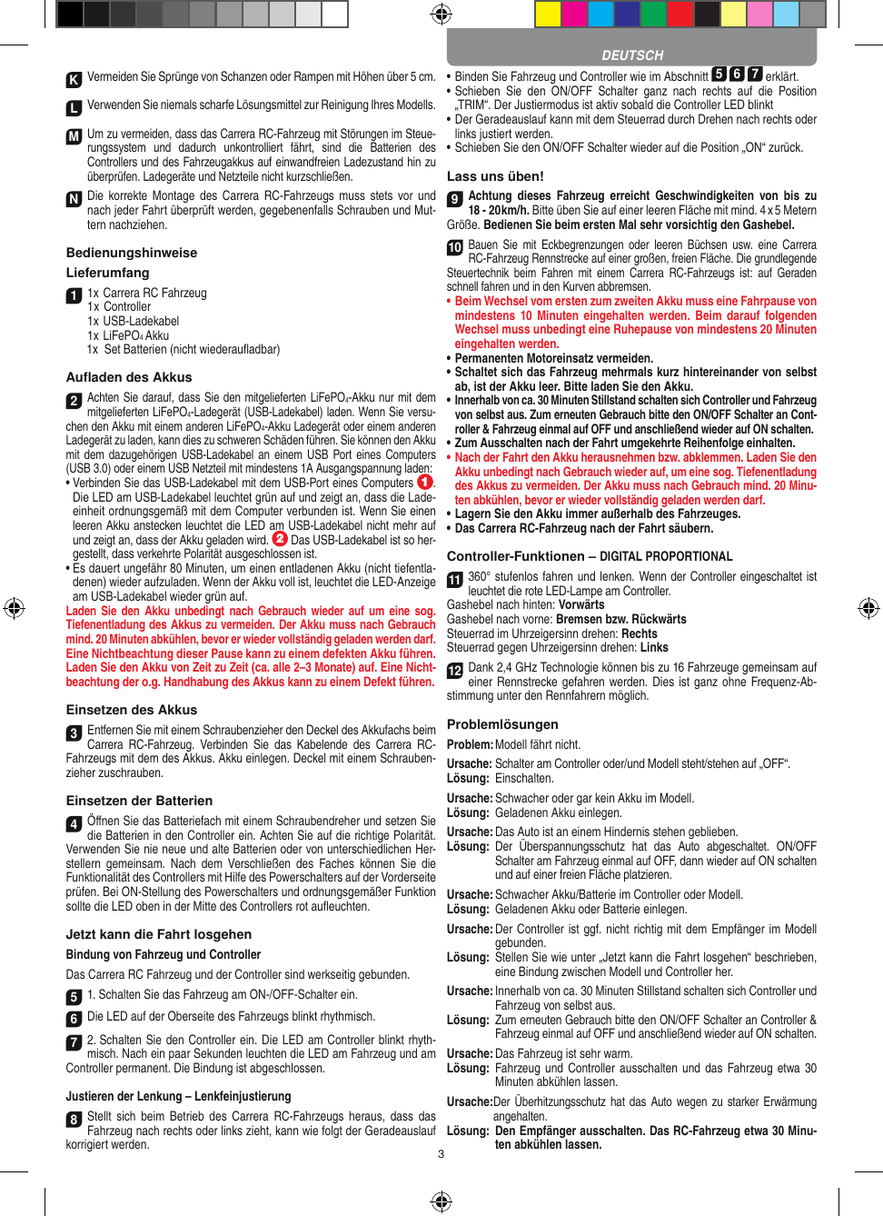 3KVermeiden Sie Sprünge von Schanzen oder Rampen mit  Höhen über 5 cm.LVerwenden Sie niemals scharfe Lösungsmittel zur Reinigung Ihres Modells.M Um zu vermeiden, dass das Carrera RC-Fahrzeug mit Störungen im Steue-rungssystem  und  dadurch  unkontrolliert  fährt,  sind  die  Batterien  des  Controllers und des Fahrzeugakkus auf einwandfreien  Ladezustand hin zu überprüfen. Ladegeräte und Netzteile nicht kurzschließen. N Die  korrekte  Montage  des  Carrera  RC-Fahrzeugs  muss  stets vor  und nach jeder Fahrt überprüft  werden, gegebenenfalls Schrauben und Mut-tern nachziehen. BedienungshinweiseLieferumfang11x Carrera RC Fahrzeug   1 x Controller  1x USB-Ladekabel  1x LiFePO4 Akku  1x  Set Batterien (nicht wiederauﬂadbar)Auﬂaden des Akkus2Achten Sie darauf, dass Sie den mitgelieferten LiFePO4-Akku nur mit dem mitgelieferten LiFePO4-Ladegerät (USB-Ladekabel) laden. Wenn Sie versu-chen den Akku mit einem anderen LiFePO4-Akku Ladegerät oder einem anderen Ladegerät zu laden, kann dies zu schweren Schäden führen. Sie können den Akku mit dem  dazugehörigen  USB-Ladekabel an  einem USB  Port eines Computers (USB 3.0) oder einem USB Netzteil mit mindestens 1A Ausgangspannung laden:•  Verbinden Sie das USB-Ladekabel mit dem USB-Port eines Computers  .  Die LED am USB-Ladekabel leuchtet grün auf und zeigt an, dass die Lade-einheit ordnungsgemäß mit dem Computer verbunden ist. Wenn Sie einen leeren Akku anstecken leuchtet die LED am USB-Ladekabel nicht mehr auf und zeigt an, dass der Akku geladen wird.   Das USB-Ladekabel ist so her-gestellt, dass verkehrte Polarität ausgeschlossen ist. •  Es dauert ungefähr 80 Minuten, um einen entladenen Akku (nicht tiefentla-denen) wieder aufzuladen. Wenn der Akku voll ist, leuchtet die LED-Anzeige am USB-Ladekabel wieder grün auf.Laden Sie  den  Akku  unbedingt  nach  Gebrauch  wieder  auf  um  eine  sog.  Tiefenentladung des Akkus zu vermeiden. Der Akku muss nach Gebrauch mind. 20 Minuten abkühlen, bevor er wieder vollständig geladen werden darf. Eine Nichtbeachtung dieser Pause kann zu einem defekten Akku führen. Laden Sie den Akku von Zeit zu Zeit (ca. alle 2–3  Monate) auf. Eine Nicht-beachtung der o.g. Hand habung des  Akkus kann zu einem  Defekt führen.Einsetzen des Akkus3Entfernen Sie mit einem Schraubenzieher den Deckel des Akkufachs beim  Carrera  RC-Fahrzeug.  Verbinden  Sie  das  Kabelende  des  Carrera  RC- Fahrzeugs mit dem des Akkus. Akku einlegen.  Deckel mit einem Schrauben-zieher zuschrauben.Einsetzen der Batterien4Öﬀnen Sie das Batteriefach mit einem Schraubendreher und setzen Sie die Batterien in den Controller ein. Achten Sie auf die richtige Polarität. Verwenden Sie nie neue und alte Batterien oder von unterschiedlichen Her-stellern  gemeinsam.  Nach  dem  Verschließen  des Faches  können  Sie  die Funktionalität des Controllers mit Hilfe des Powerschalters auf der Vorderseite prüfen. Bei ON-Stellung des Powerschalters und ordnungsge mäßer Funktion sollte die LED oben in der Mitte des Controllers rot auﬂeuchten.Jetzt kann die Fahrt losgehenBindung von Fahrzeug und ControllerDas Carrera RC Fahrzeug und der Controller sind werk seitig gebunden. 51. Schalten Sie das Fahrzeug am ON-/OFF-Schalter ein. 6Die LED auf der Oberseite des Fahrzeugs blinkt rhythmisch.72. Schalten Sie den Controller ein. Die LED am Controller blinkt rhyth-misch. Nach ein paar Sekunden leuchten die LED am Fahrzeug und am Controller permanent. Die  Bindung ist abgeschlossen.Justieren der Lenkung – Lenkfeinjustierung8Stellt  sich  beim  Betrieb  des  Carrera  RC-Fahrzeugs heraus,  dass das Fahrzeug nach rechts oder links zieht, kann wie folgt der Geradeauslauf korrigiert werden. •  Binden Sie Fahrzeug und Controller wie im Abschnitt 5 6 7 erklärt. •  Schieben  Sie  den  ON/OFF  Schalter  ganz  nach  rechts  auf  die  Position „TRIM“. Der Justiermodus ist aktiv sobald die Controller LED blinkt•  Der Geradeauslauf kann mit dem Steuerrad durch Drehen nach rechts oder links justiert werden. •  Schieben Sie den ON/OFF Schalter wieder auf die Position „ON“ zurück.Lass uns üben!9Achtung  dieses  Fahrzeug  erreicht  Geschwindigkeiten  von  bis zu  18 - 20 km/h. Bitte üben Sie auf einer leeren Fläche mit mind. 4 x 5 Metern Größe. Bedienen Sie beim ersten Mal sehr vorsichtig den Gashebel. 10Bauen  Sie  mit  Eckbegrenzungen  oder leeren  Büchsen  usw.  eine  Carrera RC-Fahrzeug Rennstrecke auf einer großen, freien Fläche. Die grundlegende Steuertechnik  beim  Fahren  mit  einem  Carrera  RC-Fahrzeugs  ist:  auf  Geraden schnell fahren und in den Kurven abbremsen.•  Beim Wechsel vom ersten zum zweiten Akku muss eine Fahrpause von mindestens 10  Minuten eingehalten  werden.  Beim  darauf folgenden Wechsel muss unbedingt eine  Ruhepause von mindestens 20 Minuten eingehalten werden.•  Permanenten Motoreinsatz vermeiden.•  Schaltet sich das Fahrzeug mehrmals kurz hintereinander von selbst ab, ist der Akku leer. Bitte laden Sie den Akku.•  Innerhalb von ca. 30 Minuten Stillstand schalten sich Controller und Fahrzeug von selbst aus. Zum erneuten Gebrauch bitte den ON/OFF Schalter an Cont-roller &amp; Fahrzeug einmal auf OFF und anschließend wieder auf ON  schalten.•  Zum Ausschalten nach der Fahrt umgekehrte Reihenfolge einhalten.•  Nach der Fahrt den Akku herausnehmen bzw. abklemmen. Laden Sie den Akku unbedingt nach Gebrauch wieder auf, um eine sog. Tiefenentladung des Akkus zu vermeiden. Der Akku muss nach Gebrauch mind. 20 Minu-ten abkühlen, bevor er wieder vollständig geladen werden darf. •  Lagern Sie den Akku immer außerhalb des Fahrzeuges. •  Das Carrera RC-Fahrzeug nach der Fahrt säubern.Controller-Funktionen – DIGITAL PROPORTIONAL11360° stufenlos fahren und lenken. Wenn der Controller eingeschaltet ist leuchtet die rote LED-Lampe am Controller. Gashebel nach hinten: VorwärtsGashebel nach vorne: Bremsen bzw. RückwärtsSteuerrad im Uhrzeigersinn drehen: RechtsSteuerrad gegen Uhrzeigersinn drehen: Links12Dank 2,4 GHz Technologie können bis zu 16 Fahrzeuge gemeinsam auf einer Renn strecke gefahren werden. Dies ist ganz ohne Frequenz-Ab-stimmung unter den Rennfahrern möglich.ProblemlösungenProblem: Modell fährt nicht.Ursache: Schalter am Controller oder/und Modell steht/stehen auf „OFF“.Lösung:  Einschalten.Ursache: Schwacher oder gar kein Akku im Modell.Lösung:  Geladenen Akku einlegen.Ursache: Das Auto ist an einem Hindernis stehen geblieben. Lösung:   Der  Überspannungsschutz  hat  das  Auto  abgeschaltet.  ON/OFF Schalter am Fahrzeug einmal auf OFF, dann wieder auf ON schalten und auf einer freien Fläche platzieren.Ursache: Schwacher Akku/Batterie im Controller oder Modell.Lösung:  Geladenen Akku oder Batterie einlegen.Ursache:  Der Controller ist ggf. nicht richtig mit dem  Empfänger im Modell gebunden.Lösung:   Stellen Sie wie unter „Jetzt kann die Fahrt los gehen“ beschrieben, eine Bindung zwischen Modell und Controller her.Ursache:  Innerhalb von ca. 30 Minuten Stillstand schalten sich Controller und Fahrzeug von selbst aus.Lösung:   Zum erneuten Gebrauch bitte den ON/OFF Schalter an Controller &amp; Fahrzeug einmal auf OFF und anschließend wieder auf ON schalten.Ursache: Das Fahrzeug ist sehr warm.Lösung:   Fahrzeug und  Controller ausschalten  und das  Fahrzeug etwa 30 Minuten abkühlen lassen.Ursache: Der Überhitzungsschutz  hat das  Auto wegen zu  starker Erwärmung angehalten.Lösung:   Den Empfänger ausschalten. Das RC-Fahrzeug etwa 30 Minu-ten abkühlen lassen.DEUTSCH