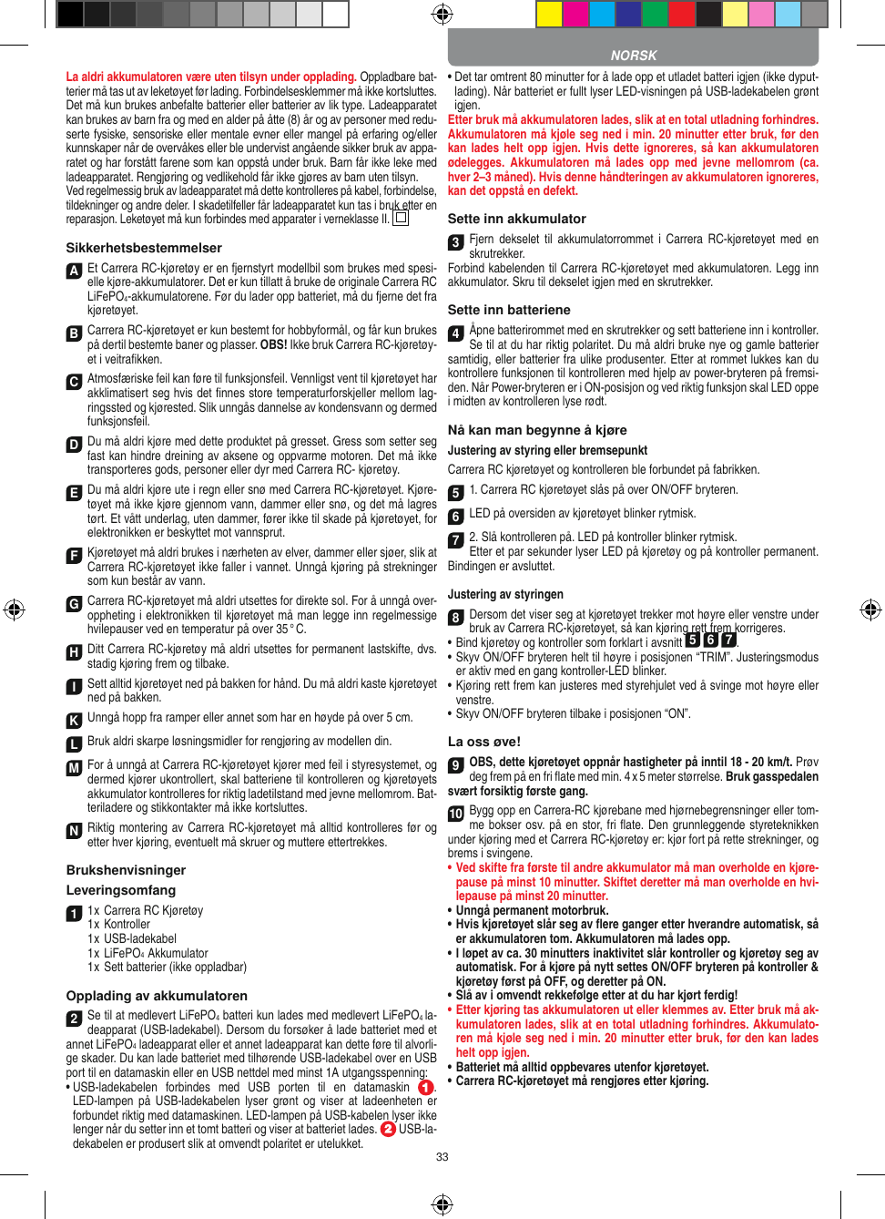 33La aldri akkumulatoren være uten tilsyn under opplading. Oppladbare bat-terier må tas ut av leketøyet før lading. Forbindelsesklemmer må ikke kortsluttes. Det må kun brukes anbefalte batterier eller batterier av lik type. Ladeapparatet kan brukes av barn fra og med en alder på åtte (8) år og av personer med redu-serte fysiske, sensoriske eller mentale evner eller mangel på erfaring og/eller kunnskaper når de overvåkes eller ble undervist angående sikker bruk av appa-ratet og har forstått farene som kan oppstå under bruk. Barn får ikke leke med ladeapparatet. Rengjøring og vedlikehold får ikke gjøres av barn uten tilsyn.Ved regelmessig bruk av ladeapparatet må dette kontrolleres på kabel, forbindelse, tildekninger og andre deler. I skadetilfeller får ladeapparatet kun tas i bruk etter en reparasjon. Leketøyet må kun forbindes med apparater i verneklasse II.  SikkerhetsbestemmelserA Et Carrera RC-kjøretøy er en fjernstyrt modellbil som brukes med spesi-elle kjøre-akkumulatorer. Det er kun tillatt å bruke de originale Carrera RC  LiFePO4-akkumulatorene. Før du lader opp batteriet, må du fjerne det fra  kjøretøyet.B Carrera RC-kjøretøyet er kun bestemt for hobbyformål, og får kun brukes på dertil bestemte baner og  plasser. OBS! Ikke bruk Carrera RC-kjøretøy-et i veitraﬁkken.C Atmosfæriske feil kan føre til funksjonsfeil. Vennligst vent til kjøretøyet har akklimatisert seg hvis det ﬁnnes store temperaturforskjeller mellom lag-ringssted og kjørested. Slik unngås dannelse av kondensvann og dermed funksjonsfeil.D Du må aldri kjøre med dette produktet på gresset. Gress som setter seg fast kan hindre dreining av aksene og oppvarme motoren. Det må ikke transporteres gods, personer eller dyr med Carrera RC- kjøretøy.E Du må aldri kjøre ute i regn eller snø med Carrera RC-kjøretøyet. Kjøre-tøyet må ikke kjøre gjennom vann, dammer eller snø, og det må lagres tørt. Et vått underlag, uten dammer, fører ikke til skade på kjøretøyet, for elektronikken er beskyttet mot vannsprut. F Kjøretøyet må aldri brukes i nærheten av elver, dammer eller sjøer, slik at Carrera RC-kjøretøyet ikke faller i vannet. Unngå kjøring på strekninger som kun består av vann.G Carrera RC-kjøretøyet må aldri utsettes for direkte sol. For å unngå over-oppheting i elektronikken til kjøretøyet må man legge inn regelmessige hvilepauser ved en temperatur på over 35 ° C.H Ditt Carrera RC-kjøretøy må aldri utsettes for permanent lastskifte, dvs. stadig kjøring frem og tilbake.I Sett alltid kjøretøyet ned på bakken for hånd. Du må aldri kaste kjøretøyet ned på bakken.K Unngå hopp fra ramper eller annet som har en  høyde på over 5 cm.L Bruk aldri skarpe løsningsmidler for rengjøring av modellen din.M For å unngå at Carrera RC-kjøretøyet kjører med feil i styresystemet, og dermed kjører ukontrollert, skal batteriene til kontrolleren og kjøretøyets akkumulator kontrolleres for riktig ladetilstand med jevne mellomrom. Bat-teriladere og stikkontakter må ikke kortsluttes. N Riktig montering av Carrera RC-kjøretøyet må alltid kontrolleres før og etter hver kjøring, eventuelt må skruer og muttere ettertrekkes.BrukshenvisningerLeveringsomfang11 x Carrera RC Kjøretøy 1 x Kontroller  1 x USB-ladekabel   1 x LiFePO4  Akkumulator  1 x Sett batterier (ikke oppladbar)Opplading av akkumulatoren2Se til at medlevert LiFePO4 batteri kun lades med medlevert LiFePO4 la-deapparat (USB-ladekabel). Dersom du forsøker å lade batteriet med et annet LiFePO4 ladeapparat eller et annet ladeapparat kan dette føre til alvorli-ge skader. Du kan lade batteriet med tilhørende USB-ladekabel over en USB port til en datamaskin eller en USB nettdel med minst 1A utgangsspenning:•  USB-ladekabelen  forbindes  med  USB  porten  til  en  datamaskin  . LED-lampen  på  USB-ladekabelen  lyser grønt og  viser at  ladeenheten  er forbundet riktig med datamaskinen. LED-lampen på USB-kabelen lyser ikke lenger når du setter inn et tomt batteri og viser at batteriet lades.   USB-la-dekabelen er produsert slik at omvendt polaritet er utelukket.•  Det tar omtrent 80 minutter for å lade opp et utladet batteri igjen (ikke dyput-lading). Når batteriet er fullt lyser LED-visningen på USB-ladekabelen grønt igjen. Etter bruk må akkumulatoren lades, slik at en total utladning forhindres. Akkumulatoren må kjøle seg ned i min. 20 minutter etter bruk, før den kan lades helt  opp igjen.  Hvis dette ignoreres, så kan  akkumulatoren ødelegges.  Akkumulatoren  må  lades  opp  med  jevne  mellomrom  (ca. hver 2–3 måned). Hvis denne håndteringen av akkumulatoren ignoreres, kan det oppstå en defekt.Sette inn akkumulator3Fjern  dekselet  til  akkumulatorrommet  i  Carrera  RC-kjøretøyet med  en skrutrekker. Forbind kabelenden til Carrera RC-kjøretøyet med akkumulatoren. Legg inn akkumulator. Skru til dekselet igjen med en skrutrekker.Sette inn batteriene4Åpne batterirommet med en skrutrekker og sett batteriene inn i kontroller. Se til at du har riktig polaritet. Du må aldri bruke nye og gamle batterier samtidig, eller batterier fra ulike produsenter. Etter at rommet lukkes kan du kontrollere funksjonen til kontrolleren med hjelp av power-bryteren på fremsi-den. Når  Power-bryteren er i ON-posisjon og ved riktig funksjon skal LED oppe i midten av kontrolleren lyse rødt.Nå kan man begynne å kjøreJustering av styring eller bremsepunktCarrera RC kjøretøyet og kontrolleren ble forbundet på  fabrikken.51. Carrera RC kjøretøyet slås på over ON/OFF bryteren. 6 LED på oversiden av kjøretøyet blinker rytmisk.72. Slå kontrolleren på. LED på kontroller blinker rytmisk.Etter et par sekunder lyser LED på kjøretøy og på kontroller permanent. Bindingen er avsluttet.Justering av styringen8 Dersom det viser seg at kjøretøyet trekker mot høyre eller venstre under bruk av Carrera RC-kjøretøyet, så kan kjøring rett frem korrigeres.•     Bind kjøretøy og kontroller som forklart i avsnitt 5 6 7. •  Skyv ON/OFF bryteren helt til høyre i posisjonen “TRIM”. Justeringsmodus er aktiv med en gang kontroller-LED blinker.•  Kjøring rett frem kan justeres med styrehjulet ved å svinge mot høyre eller venstre. • Skyv ON/OFF bryteren tilbake i posisjonen “ON”.La oss øve!9OBS, dette kjøretøyet oppnår hastigheter på inntil 18 - 20 km/t. Prøv deg frem på en fri ﬂate med min. 4 x 5 meter størrelse. Bruk gasspedalen svært forsiktig første gang.10Bygg opp en Carrera-RC kjørebane med hjørnebegrensninger eller tom-me bokser osv. på en stor, fri ﬂate. Den grunnleggende styreteknikken under kjøring med et Carrera RC-kjøretøy er: kjør fort på rette strekninger, og brems i svingene.•   Ved skifte fra første til andre akkumulator må man overholde en kjøre-pause på minst 10 minutter. Skiftet deretter må man overholde en hvi-lepause på minst 20 minutter.•   Unngå permanent motorbruk.•   Hvis kjøretøyet slår seg av ﬂere ganger etter hverandre automatisk, så er akkumulatoren tom. Akkumulatoren må lades opp. •  I løpet av ca. 30 minutters inaktivitet slår kontroller og kjøretøy seg av automatisk. For å kjøre på nytt settes ON/OFF bryteren på kontroller &amp; kjøretøy først på OFF, og deretter på ON.•   Slå av i omvendt rekkefølge etter at du har kjørt ferdig! •   Etter kjøring tas akkumulatoren ut eller klemmes av. Etter bruk må ak-kumulatoren lades, slik at en total utladning  forhindres. Akkumulato-ren må kjøle seg ned i min. 20 minutter etter bruk, før den kan lades helt opp igjen.•   Batteriet må alltid oppbevares utenfor kjøretøyet.•   Carrera RC-kjøretøyet må rengjøres etter kjøring.SLOVENČINANORSK