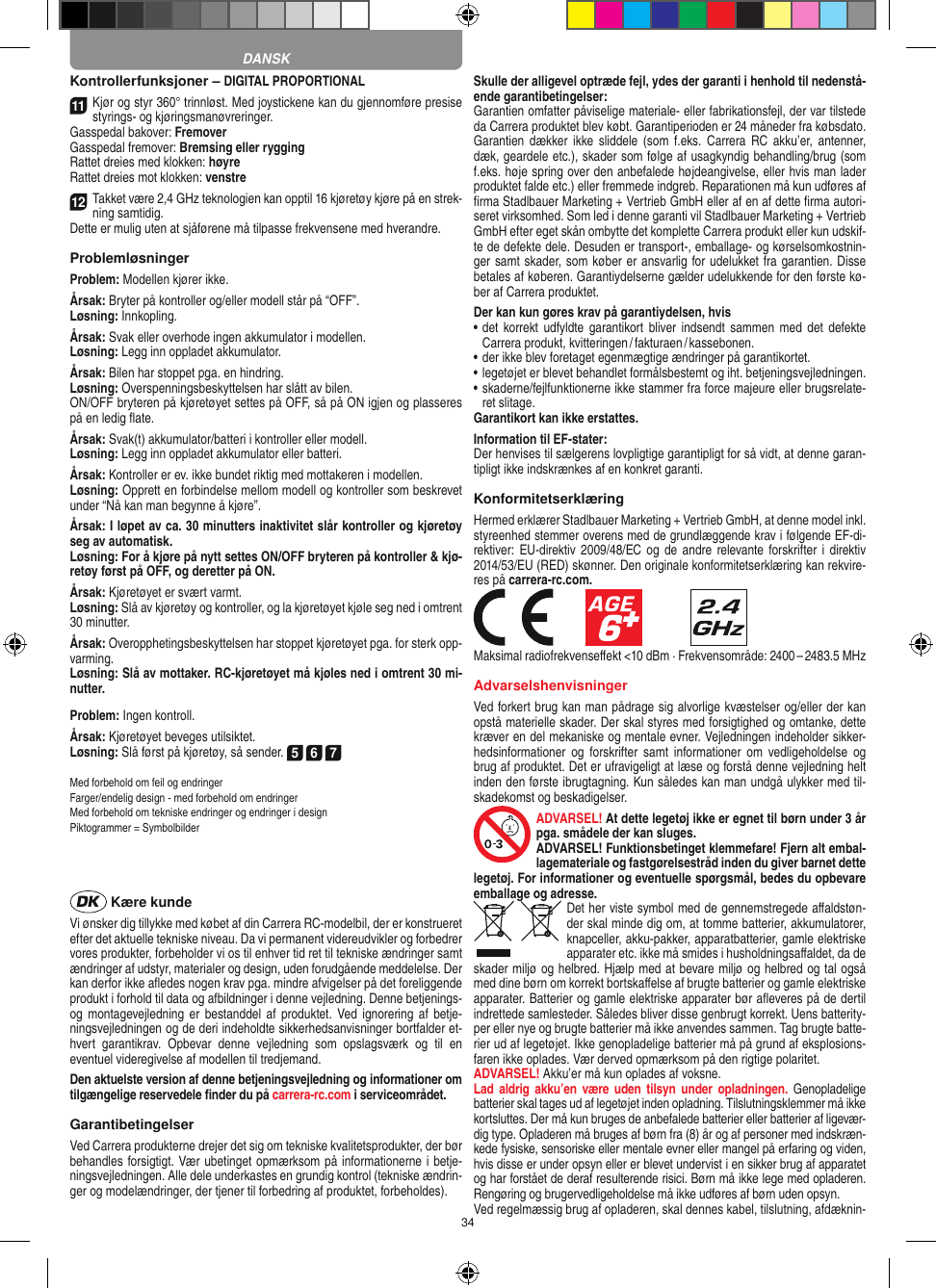34Kontrollerfunksjoner – DIGITAL PROPORTIONAL11Kjør og styr 360° trinnløst. Med joystickene kan du gjennomføre presise styrings- og kjøringsmanøvreringer.Gasspedal bakover: FremoverGasspedal fremover: Bremsing eller ryggingRattet dreies med klokken: høyreRattet dreies mot klokken: venstre12Takket være 2,4 GHz teknologien kan opptil 16 kjøretøy kjøre på en strek-ning samtidig. Dette er mulig uten at sjåførene må tilpasse  frekvensene med hverandre.ProblemløsningerProblem: Modellen kjører ikke.Årsak: Bryter på kontroller og/eller modell står på “OFF”.Løsning: Innkopling.Årsak: Svak eller overhode ingen akkumulator i modellen.Løsning: Legg inn oppladet akkumulator.Årsak: Bilen har stoppet pga. en hindring. Løsning: Overspenningsbeskyttelsen har slått av bilen. ON/OFF bryteren på kjøretøyet settes på OFF, så på ON igjen og plasseres på en ledig ﬂate.Årsak: Svak(t) akkumulator/batteri i kontroller eller modell.Løsning: Legg inn oppladet akkumulator eller batteri.Årsak: Kontroller er ev. ikke bundet riktig med mottakeren i  modellen.Løsning: Opprett en forbindelse mellom modell og kontroller som beskrevet under “Nå kan man begynne å kjøre”.Årsak: I løpet av ca. 30 minutters inaktivitet slår kontroller og kjøretøy seg av automatisk.Løsning: For å kjøre på nytt settes ON/OFF bryteren på kontroller &amp; kjø-retøy først på OFF, og deretter på ON.Årsak: Kjøretøyet er svært varmt.Løsning: Slå av kjøretøy og kontroller, og la kjøretøyet kjøle seg ned i omtrent 30 minutter.Årsak: Overopphetingsbeskyttelsen har stoppet kjøretøyet pga. for sterk opp-varming.Løsning: Slå av mottaker. RC-kjøretøyet må kjøles ned i omtrent 30 mi-nutter.Problem: Ingen kontroll.Årsak: Kjøretøyet beveges utilsiktet.Løsning: Slå først på kjøretøy, så sender. 5 6 7Med forbehold om feil og endringer Farger/endelig design - med forbehold om endringerMed forbehold om tekniske endringer og endringer i designPiktogrammer = Symbolbilder  Kære kundeVi ønsker dig tillykke med købet af din Carrera RC-modelbil, der er konstrueret efter det aktuelle tekniske niveau. Da vi permanent videreudvikler og forbedrer vores produkter, forbeholder vi os til enhver tid ret til tekniske ændringer samt ændringer af udstyr, materi aler og design, uden forudgående meddelelse. Der kan derfor ikke aﬂedes nogen krav pga. mindre afvigelser på det foreliggende produkt i forhold til data og afbildninger i denne vejledning. Denne betjenings- og montagevejledning er  bestanddel af produktet.  Ved ignorering af  betje-ningsvejledningen og de deri  indeholdte sikkerhedsanvisninger bortfalder et-hvert  garantikrav.  Opbevar  denne  vejledning  som  opslagsværk  og  til  en eventuel videregivelse af modellen til tredjemand.Den aktuelste version af denne betjeningsvejledning og informationer om tilgængelige reservedele ﬁnder du på carrera-rc.com i serviceområdet. GarantibetingelserVed Carrera produkterne drejer det sig om tekniske kvalitetsprodukter, der bør behandles forsigtigt. Vær ubetinget opmærksom på informationerne i betje-ningsvejledningen. Alle dele underkastes en grundig kontrol (tekniske ændrin-ger og modelændringer, der tjener til forbedring af produktet, forbeholdes).Skulle der alligevel optræde fejl, ydes der garanti i  henhold til nedenstå-ende garantibetingelser:Garantien omfatter påviselige materiale- eller fabrikationsfejl, der var tilstede da Carrera produktet blev købt. Garantiperioden er 24 måneder fra købsdato. Garantien  dækker  ikke sliddele  (som  f.eks.  Carrera RC  akku’er,  antenner, dæk, geardele etc.), skader som følge af usagkyndig behandling/brug (som f.eks. høje spring over den anbefalede højdeangivelse, eller hvis man lader produktet falde etc.) eller fremmede indgreb. Reparationen må kun udføres af ﬁrma Stadlbauer Marketing + Vertrieb GmbH eller af en af dette ﬁrma autori-seret virksomhed. Som led i denne garanti vil  Stadlbauer Marketing + Vertrieb GmbH efter eget skån ombytte det komplette Carrera produkt eller kun udskif-te de defekte dele. Desuden er transport-, emballage- og kørselsomkostnin-ger samt skader, som køber er ansvarlig for udelukket fra garantien. Disse betales af køberen. Garantiydelserne gælder udelukkende for den første kø-ber af Carrera produktet.Der kan kun gøres krav på garantiydelsen, hvis•  det  korrekt udfyldte  garantikort  bliver  indsendt  sammen  med  det  defekte Carrera produkt, kvitteringen / fakturaen / kassebonen.•  der ikke blev foretaget egenmægtige ændringer på garantikortet.•  legetøjet er blevet behandlet formålsbestemt og iht. betjeningsvejledningen.•  skaderne/fejlfunktionerne ikke stammer fra force majeure eller brugsrelate-ret slitage.Garantikort kan ikke erstattes.Information til EF-stater: Der henvises til sælgerens lovpligtige garantipligt for så vidt, at denne garan-tipligt ikke indskrænkes af en konkret garanti. KonformitetserklæringHermed erklærer Stadlbauer Marketing + Vertrieb GmbH, at denne model inkl. styreenhed stemmer overens med de grundlæggende krav i følgende EF-di-rektiver: EU-direktiv 2009/48/EC og  de andre  relevante forskrifter i  direktiv 2014/53/EU (RED) skønner. Den originale konformitetserklæring kan rekvire-res på carrera-rc.com.            Maksimal radiofrekvenseﬀekt &lt;10 dBm · Frekvensområde: 2400 – 2483.5 MHzAdvarselshenvisningerVed forkert brug kan man pådrage sig alvorlige kvæstelser og/eller der kan opstå materielle skader. Der skal styres med forsigtighed og omtanke, dette kræver en del mekaniske og mentale evner. Vejledningen indeholder sikker-hedsinformationer  og  forskrifter  samt  informationer om  vedligeholdelse  og brug af produktet. Det er ufravigeligt at læse og forstå denne vejledning helt inden den første ibrugtagning. Kun således kan man undgå ulykker med til-skadekomst og beskadigelser. ADVARSEL! At dette legetøj ikke er egnet til børn  under 3 år pga. smådele der kan sluges. ADVARSEL! Funktionsbetinget klemmefare! Fjern alt embal-lagemateriale og fastgørelsestråd inden du giver barnet dette legetøj. For informationer og eventuelle spørgsmål, bedes du opbevare emballage og adresse.Det her viste symbol med de gennemstregede aﬀaldstøn-der skal minde dig om, at tomme batterier, akkumulatorer, knapceller, akku-pakker, apparatbatterier, gamle elektriske apparater etc. ikke må smides i husholdningsaﬀaldet, da de skader miljø og helbred. Hjælp med at bevare miljø og helbred og tal også med dine børn om korrekt bortskaﬀelse af brugte batterier og gamle elektriske apparater.  Batterier og gamle elektriske apparater bør aﬂeveres på de dertil indrettede samlesteder. Således bliver disse  genbrugt korrekt. Uens batterity-per eller nye og brugte batterier må ikke  anvendes sammen. Tag brugte batte-rier ud af legetøjet. Ikke genopladelige batterier må på grund af eksplosions-faren ikke oplades. Vær derved opmærksom på den rigtige polaritet.ADVARSEL! Akku’er må kun oplades af voksne. Lad  aldrig  akku’en  være  uden  tilsyn  under  opladningen.  Genopladelige batterier skal tages ud af legetøjet inden opladning. Tilslutningsklemmer må ikke kortsluttes. Der må kun bruges de anbefalede batterier eller batterier af ligevær-dig type. Opladeren må bruges af børn fra (8) år og af personer med indskræn-kede fysiske, sensoriske eller mentale evner eller mangel på erfaring og viden, hvis disse er under opsyn eller er blevet undervist i en sikker brug af apparatet og har forstået de deraf resulterende risici. Børn må ikke lege med opladeren. Rengøring og brugervedligeholdelse må ikke udføres af børn uden opsyn.Ved regelmæssig brug af opladeren, skal dennes kabel, tilslutning, afdæknin-DANSK