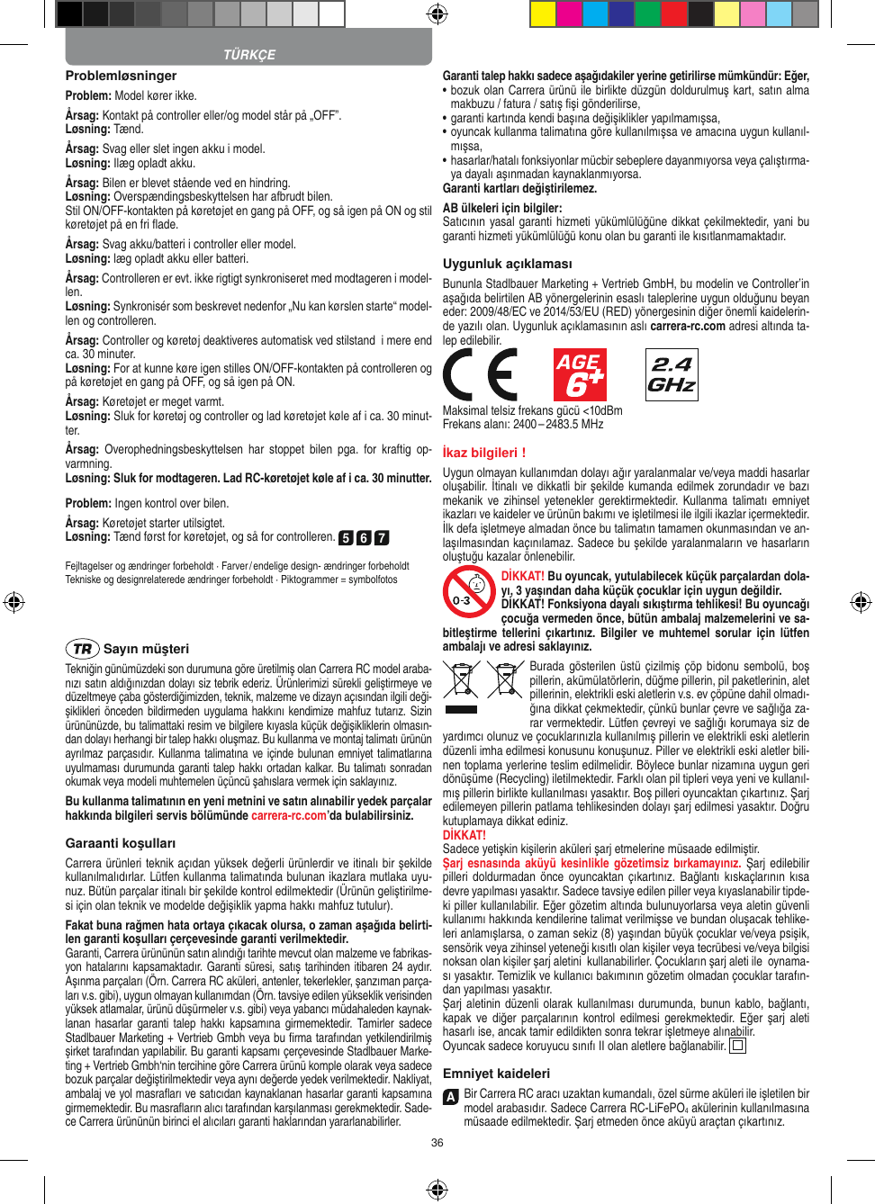 36ProblemløsningerProblem: Model kører ikke.Årsag: Kontakt på controller eller/og model står på „OFF”.Løsning: Tænd.Årsag: Svag eller slet ingen akku i model.Løsning: Ilæg opladt akku.Årsag: Bilen er blevet stående ved en hindring.Løsning: Overspændingsbeskyttelsen har afbrudt bilen.Stil ON/OFF-kontakten på køretøjet en gang på OFF, og så igen på ON og stil køretøjet på en fri ﬂade.Årsag: Svag akku/batteri i controller eller model.Løsning: læg opladt akku eller batteri.Årsag: Controlleren er evt. ikke rigtigt synkroniseret med modtageren i model-len.Løsning: Synkronisér som beskrevet nedenfor „Nu kan kørslen starte“ model-len og controlleren.Årsag: Controller og køretøj deaktiveres automatisk ved stilstand  i mere end ca. 30 minuter.Løsning: For at kunne køre igen stilles ON/OFF-kontakten på controlleren og på køretøjet en gang på OFF, og så igen på ON.Årsag: Køretøjet er meget varmt.Løsning: Sluk for køretøj og controller og lad køretøjet køle af i ca. 30 minut-ter.Årsag:  Overophedningsbeskyttelsen  har  stoppet  bilen  pga.  for  kraftig  op-varmning.Løsning: Sluk for modtageren. Lad RC-køretøjet køle af i ca. 30 minutter.Problem: Ingen kontrol over bilen.Årsag: Køretøjet starter utilsigtet.Løsning: Tænd først for køretøjet, og så for controlleren. 5 6 7Fejltagelser og ændringer forbeholdt · Farver / endelige design- ændringer forbeholdt Tekniske og designrelaterede ændringer forbeholdt · Piktogrammer = symbolfotos Sayın müşteriTekniğin günümüzdeki son durumuna göre üretilmiş olan Carrera RC model araba-nızı satın aldığınızdan dolayı siz tebrik ederiz. Ürünlerimizi sürekli geliştirmeye ve düzeltmeye çaba gösterdiğimizden, teknik, malzeme ve dizayn açısından ilgili deği-şiklikleri önceden bildirmeden uygulama hakkını kendimize mahfuz tutarız. Sizin ürününüzde, bu talimattaki resim ve bilgilere kıyasla küçük değişikliklerin olmasın-dan dolayı herhangi bir talep hakkı oluşmaz. Bu kullanma ve montaj talimatı ürünün ayrılmaz parçasıdır. Kullanma talimatına ve içinde  bulunan emniyet talimatlarına uyulmaması durumunda garanti talep hakkı ortadan kalkar. Bu talimatı sonradan okumak veya modeli muhtemelen üçüncü şahıslara vermek için saklayınız.Bu kullanma talimatının en yeni metnini ve satın alınabilir yedek parçalar hakkında bilgileri servis bölümünde carrera-rc.com’da bulabilirsiniz.Garaanti koşullarıCarrera ürünleri teknik açıdan yüksek değerli ürünlerdir ve itinalı bir şekilde kullanılmalıdırlar. Lütfen kullanma talimatında bulunan ikazlara mutlaka uyu-nuz. Bütün parçalar itinalı bir şekilde kontrol edilmektedir (Ürünün geliştirilme-si için olan teknik ve modelde değişiklik yapma hakkı mahfuz tutulur).Fakat buna rağmen hata ortaya çıkacak olursa, o zaman aşağıda belirti-len garanti koşulları çerçevesinde garanti verilmektedir.Garanti, Carrera ürününün satın alındığı tarihte mevcut olan malzeme ve fabrikas-yon hatalarını kapsamaktadır. Garanti süresi, satış tarihinden itibaren 24 aydır. Aşınma parçaları (Örn. Carrera RC aküleri, antenler, tekerlekler, şanzıman parça-ları v.s. gibi),  uygun olmayan kullanımdan (Örn. tavsiye edilen yükseklik  verisinden yüksek atlamalar, ürünü düşürmeler v.s. gibi) veya yabancı müdahaleden kaynak-lanan  hasarlar  garanti  talep  hakkı  kapsamına  girmemektedir.  Tamirler  sadece Stadlbauer Marketing + Vertrieb Gmbh veya bu ﬁrma tarafından yetkilendirilmiş şirket tarafından yapılabilir. Bu garanti kapsamı çerçevesinde Stadlbauer Marke-ting + Vertrieb Gmbh‘nin tercihine göre Carrera ürünü komple olarak veya sadece bozuk parçalar değiştirilmektedir veya aynı değerde yedek verilmektedir. Nakliyat, ambalaj ve yol masraﬂarı ve satıcıdan kaynaklanan hasarlar garanti kapsamına girmemektedir. Bu masraﬂarın alıcı tarafından karşılanması gerekmektedir. Sade-ce Carrera ürününün birinci el alıcıları garanti haklarından yararlanabilirler.Garanti talep hakkı sadece aşağıdakiler yerine getirilirse mümkündür: Eğer,•   bozuk olan Carrera ürünü ile birlikte düzgün doldurulmuş kart, satın alma makbuzu / fatura / satış ﬁşi gönderilirse,•   garanti kartında kendi başına değişiklikler yapılmamışsa,•   oyuncak kullanma talimatına göre kullanılmışsa ve amacına uygun kullanıl-mışsa,•   hasarlar/hatalı fonksiyonlar mücbir sebeplere dayanmıyorsa veya çalıştırma-ya dayalı aşınmadan kaynaklanmıyorsa.Garanti kartları değiştirilemez.AB ülkeleri için bilgiler: Satıcının yasal garanti hizmeti yükümlülüğüne dikkat çekilmektedir, yani bu garanti hizmeti yükümlülüğü konu olan bu garanti ile kısıtlanmamaktadır.Uygunluk açıklamasıBununla Stadlbauer Marketing + Vertrieb GmbH, bu modelin ve Controller’in aşağıda belirtilen AB yönergelerinin esaslı taleplerine uygun olduğunu beyan eder: 2009/48/EC ve 2014/53/EU (RED) yönergesinin diğer önemli kaidelerin-de yazılı olan. Uygunluk açıklamasının aslı carrera-rc.com adresi altında ta-lep edilebilir.            Maksimal telsiz frekans gücü &lt;10dBmFrekans alanı: 2400 – 2483.5 MHzİkaz bilgileri !Uygun olmayan kullanımdan dolayı ağır yaralanmalar ve/veya maddi hasarlar oluşabilir. İtinalı ve dikkatli bir şekilde kumanda edilmek zorundadır ve bazı mekanik ve  zihinsel  yetenekler gerektirmektedir. Kullanma talimatı  emniyet ikazları ve kaideler ve ürünün bakımı ve işletilmesi ile ilgili ikazlar içermektedir. İlk defa işletmeye almadan önce bu talimatın tamamen okunmasından ve an-laşılmasından kaçınılamaz. Sadece bu şekilde yaralanmaların ve hasarların oluştuğu kazalar önlenebilir. DİKKAT! Bu oyuncak, yutulabilecek küçük parçalardan dola-yı, 3 yaşından daha küçük çocuklar için uygun değildir. DİKKAT! Fonksiyona dayalı sıkıştırma tehlikesi! Bu oyuncağı çocuğa vermeden önce, bütün ambalaj malzemelerini ve sa-bitleştirme  tellerini  çıkartınız.  Bilgiler ve  muhtemel  sorular  için   lütfen ambalajı ve adresi saklayınız.Burada gösterilen üstü  çizilmiş çöp  bidonu  sembolü, boş pillerin, akümülatörlerin, düğme pillerin, pil paketlerinin, alet pillerinin, elektrikli eski aletlerin v.s. ev çöpüne dahil olmadı-ğına dikkat çekmektedir, çünkü bunlar çevre ve sağlığa za-rar vermektedir. Lütfen çevreyi ve sağlığı korumaya siz de yardımcı olunuz ve çocuklarınızla kullanılmış pillerin ve elektrikli eski aletlerin düzenli imha edilmesi konusunu konuşunuz. Piller ve elektrikli eski aletler bili-nen toplama yerlerine teslim edilmelidir. Böylece bunlar nizamına uygun geri dönüşüme (Recycling) iletilmektedir. Farklı olan pil tipleri veya yeni ve kullanıl-mış pillerin birlikte kullanılması yasaktır. Boş pilleri oyuncaktan çıkartınız. Şarj edilemeyen pillerin patlama tehlikesinden dolayı şarj edilmesi yasaktır. Doğru kutuplamaya dikkat ediniz.DİKKAT!Sadece yetişkin kişilerin aküleri şarj etmelerine müsaade edilmiştir. Şarj esnasında aküyü kesinlikle gözetimsiz  bırkamayınız. Şarj edilebilir pilleri doldurmadan önce oyuncaktan  çıkartınız.  Bağlantı  kıskaçlarının  kısa devre yapılması yasaktır. Sadece tavsiye edilen piller veya kıyaslanabilir tipde-ki  piller kullanılabilir. Eğer gözetim altında bulunuyorlarsa veya aletin güvenli kullanımı hakkında kendilerine talimat verilmişse ve bundan oluşacak tehlike-leri anlamışlarsa, o zaman sekiz (8) yaşından büyük çocuklar ve/veya psişik, sensörik veya zihinsel yeteneği kısıtlı olan kişiler veya tecrübesi ve/veya bilgisi noksan olan kişiler şarj aletini  kullanabilirler. Çocukların şarj aleti ile  oynama-sı yasaktır. Temizlik ve kullanıcı bakımının gözetim olmadan çocuklar tarafın-dan yapılması yasaktır.Şarj aletinin düzenli olarak kullanılması durumunda, bunun  kablo, bağlantı, kapak ve  diğer  parçalarının  kontrol  edilmesi  gerekmektedir.  Eğer  şarj aleti hasarlı ise, ancak tamir edildikten sonra tekrar işletmeye alınabilir. Oyuncak sadece koruyucu sınıfı II olan aletlere bağlanabilir.     Emniyet kaideleriA Bir Carrera RC aracı uzaktan kumandalı, özel sürme aküleri ile işletilen bir model arabasıdır. Sadece Carrera RC-LiFePO4 akülerinin kullanılmasına müsaade edilmektedir. Şarj etmeden önce aküyü araçtan çıkartınız.TÜRKÇE