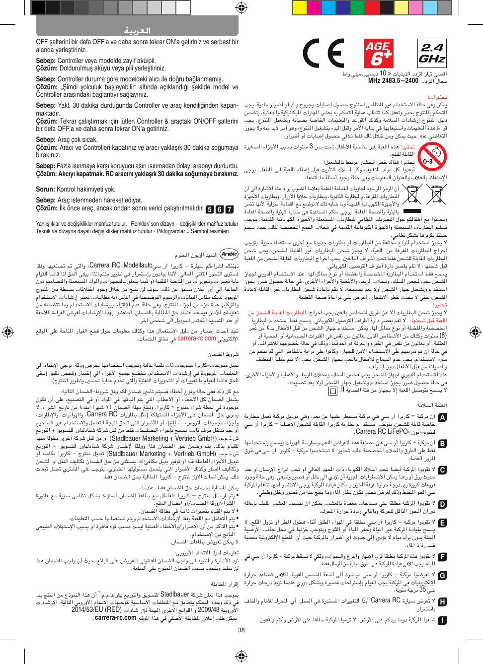 38OFF şalterini bir defa OFF’a ve daha sonra tekrar ON’a getiriniz ve serbest bir alanda yerleştiriniz.Sebep: Controller veya modelde zayıf akü/pil.Çözüm: Doldurulmuş aküyü veya pili yerleştiriniz.Sebep: Controller duruma göre modeldeki alıcı ile doğru bağlanmamış.Çözüm:  „Şimdi  yolculuk  başlayabilir“  altında  açıklandığı  şekilde  model  ve Controller arasındaki bağlantıyı sağlayınız.Sebep: Yakl. 30 dakika durduğunda Controller ve araç kendiliğinden kapan-maktadır. Çözüm: Tekrar çalıştırmak için lütfen Controller &amp; araçtaki ON/OFF şalterini bir defa OFF’a ve daha sonra tekrar ON’a getiriniz.Sebep: Araç çok sıcak.Çözüm: Aracı ve Controlleri kapatınız ve aracı yaklaşık 30 dakika soğumaya bırakınız.Sebep: Fazla ısınmaya karşı koruyucu aşırı ısınmadan dolayı  arabayı durdurdu.Çözüm: Alıcıyı kapatmak. RC aracını yaklaşık 30 dakika  soğumaya bırakınız.Sorun: Kontrol hakimiyeti yok.Sebep: Araç istenmeden hareket ediyor.Çözüm: İlk önce araç, ancak ondan sonra verici çalıştırılmalıdır. 5 6 7Yanlışlıklar ve değişiklikler mahfuz tutulur. · Renkler/ son dizayn – değişiklikler mahfuz tutulurTeknik ve dizayna dayalı değişiklikler mahfuz tutulur · Piktogramlar = Sembol resimleriCarrera RCModellautocarrera-rc.com–Carrera RCStadlbauerMarketing + Vertrieb GmbH            Stadlbauer Marketing Vertrieb GmbH–  •  •  •  •”.„Stadlbauer2014/53/EU (RED)2009/48 carrera-rc.com                       10 &gt; MHz 2483.5 – 24003  (8)  II–A–Carrera RC LiFePO4–BCDEFG35Carrera RCHI