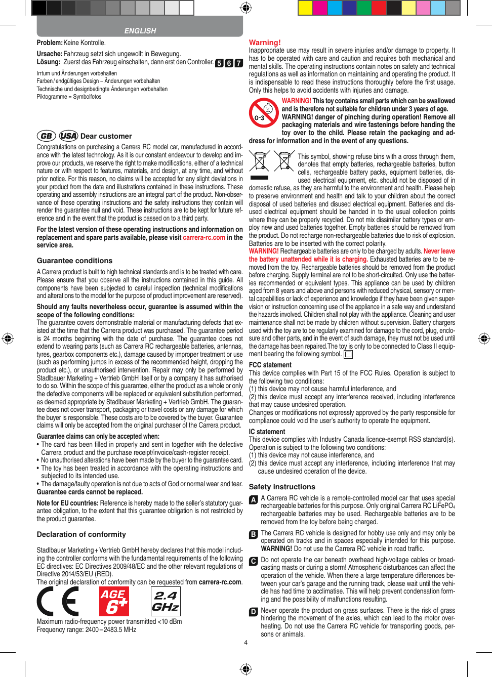 4Problem: Keine Kontrolle.Ursache: Fahrzeug setzt sich ungewollt in Bewegung.Lösung:   Zuerst das Fahrzeug einschalten, dann erst den Controller. 5 6 7Irrtum und Änderungen vorbehalten Farben / endgültiges Design –  Änderungen vorbehalten Technische und designbedingte Änderungen vorbehalten Piktogramme = Symbolfotos Dear customerCongratulations on purchasing a Carrera RC model car, manufactured in accord-ance with the latest technology. As it is our constant endeavour to develop and im-prove our  products, we reserve the right to make modiﬁcations, either of a technical nature or with respect to features, materials, and design, at any time, and without prior notice. For this reason, no claims will be accepted for any slight deviations in your product from the data and illustrations contained in these instructions. These operating and assembly instructions are an integral part of the product. Non-obser-vance of these operating instructions and the safety instructions they contain will render the guarantee null and void. These instructions are to be kept for future ref-erence and in the event that the product is passed on to a third party.For the latest version of these operating instructions and  information on replacement and spare parts avail able, please visit carrera-rc.com in the service area.Guarantee conditionsA Carrera product is built to high technical standards and is to be treated with care. Please ensure that you observe all  the instructions contained in  this guide. All components have been subjected to careful inspection (technical  modiﬁcations and alterations to the model for the purpose of product  improvement are reserved).Should any faults nevertheless occur, guarantee is  assumed within the scope of the following conditions:The guarantee covers demonstrable material or manufacturing defects that ex-isted at the time that the Carrera product was purchased. The guarantee period is 24 months  beginning with  the  date of  purchase. The  guarantee does not  extend to wearing parts (such as Carrera RC rechargeable batteries, antennas, tyres, gearbox components etc.), damage caused by improper treatment or use (such as performing jumps in excess of the recommended height, dropping the product etc.), or unauthorised intervention. Repair may only be performed by Stadlbauer Marketing + Vertrieb GmbH itself or by a company it has authorised to do so. Within the scope of this guarantee, either the product as a whole or only the defective components will be replaced or equivalent substitution performed, as deemed appropriate by Stadlbauer Marketing + Vertrieb GmbH. The guaran-tee does not cover transport, packaging or travel costs or any damage for which the buyer is responsible. These costs are to be covered by the buyer. Guarantee claims will only be accepted from the original purchaser of the Carrera product.Guarantee claims can only be accepted when:•  The card has been ﬁlled in properly and sent in together with the defective Carrera product and the purchase  receipt/invoice/cash-register receipt. •  No unauthorised alterations have been made by the buyer to the guarantee card.•  The toy has been treated in accordance with the operating instructions and subjected to its intended use. •  The damage/faulty operation is not due to acts of God or normal wear and tear.Guarantee cards cannot be replaced.Note for EU countries: Reference is hereby made to the seller’s statutory guar-antee obligation, to the extent that this guarantee obligation is not restricted by the product guarantee. Declaration of conformityStadlbauer Marketing + Vertrieb GmbH hereby declares that this model includ-ing the controller conforms with the fundamental requirements of the following EC directives: EC Directives 2009/48/EC and the other relevant regulations of Directive 2014/53/EU (RED).The original declaration of conformity can be requested from carrera-rc.com.            Maximum radio-frequency power transmitted &lt;10 dBmFrequency range: 2400 – 2483.5 MHzWarning!Inappropriate use may result in severe injuries and/or damage to property. It has to be operated with care and caution and requires both mechanical and mental skills. The operating instructions contain notes on safety and technical regulations as well as information on maintaining and operating the product. It is indispensable to read these instructions thoroughly before the ﬁrst usage. Only this helps to avoid  accidents with injuries and damage. WARNING! This toy contains small parts which can be swallowed and is therefore not suitable for children under 3 years of age.WARNING! danger of pinching during operation!  Remove all packaging materials and wire fastenings before handing the toy over to  the  child. Please  retain  the  packaging and  ad-dress for information and in the event of any questions.This symbol, showing refuse bins with a cross through them, denotes that empty batteries, rechargeable batteries, button cells, rechargeable battery packs, equipment batteries, dis-used electrical equipment, etc. should not be disposed of in  domestic refuse, as they are harmful to the environment and health. Please help to preserve environment and health and talk to your children about the correct disposal of used batteries and disused electrical equipment. Batteries and dis-used electrical  equipment should  be handed  in  to the usual collection  points where they can be properly recycled. Do not mix dissimilar battery types or em-ploy new and used batteries together. Empty batteries should be removed from the product. Do not recharge non-recharge able batteries due to risk of explosion.  Batteries are to be inserted with the correct polarity.WARNING! Rechargeable batteries are only to be charged by adults. Never leave the battery unattended while it is charging. Exhausted batteries are to be re-moved from the toy.  Rechargeable batteries should be removed from the  product  before charging. Supply terminal are not to be short-circuited. Only use the batter-ies recommended or equivalent types. This appliance can be used by children aged from 8 years and above and persons with reduced physical, sensory or men-tal capabilities or lack of experience and knowledge if they have been given super-vision or instruction concerning use of the appliance in a safe way and understand the hazards involved. Children shall not play with the appliance. Cleaning and user maintenance shall not be made by children without supervision. Battery chargers used with the toy are to be regularly examined for damage to the cord, plug, enclo-sure and other parts, and in the event of such damage, they must not be used until the damage has been repaired.The toy is only to be connected to Class II equip-ment bearing the following symbol.  FCC statementThis device complies with Part 15 of the FCC Rules. Operation is subject to the following two conditions: (1) this device may not cause harmful interference, and (2) this device must accept any interference received,  including interference that may cause undesired operation. Changes or modiﬁcations not expressly approved by the party responsible for compliance could void the user’s  authority to operate the equipment.  IC statementThis device complies with Industry Canada licence-exempt RSS standard(s). Operation is subject to the following two conditions:(1)  this device may not cause interference, and(2)  this device must accept any interference, including interference that may cause undesired operation of the device.Safety instructionsA  A Carrera RC vehicle is a remote-controlled model car that uses  special rechargeable batteries for this purpose. Only original Carrera RC LiFePO4 recharge able batteries may be used. Rechargeable batteries are to be removed from the toy before being charged.B The Carrera RC vehicle is designed for hobby use only and may only be operated on tracks and in spaces especially intended for this purpose. WARNING! Do not use the  Carrera RC vehicle in road traﬃc.C Do not operate the car beneath overhead high-voltage cables or broad-casting masts or during a storm! Atmospheric disturbances can aﬀect the operation of the vehicle. When there a large temperature  diﬀerences be-tween your car’s garage and the running track, please wait until the vehi-cle has had time to acclimatise. This will help prevent conden sation form-ing and the possibility of malfunctions resulting.D Never operate the product on grass surfaces. There is the risk of grass hindering the movement of the axles, which can lead to the motor over-heating. Do not use the Carrera RC vehicle for transporting goods, per-sons or animals.ENGLISH