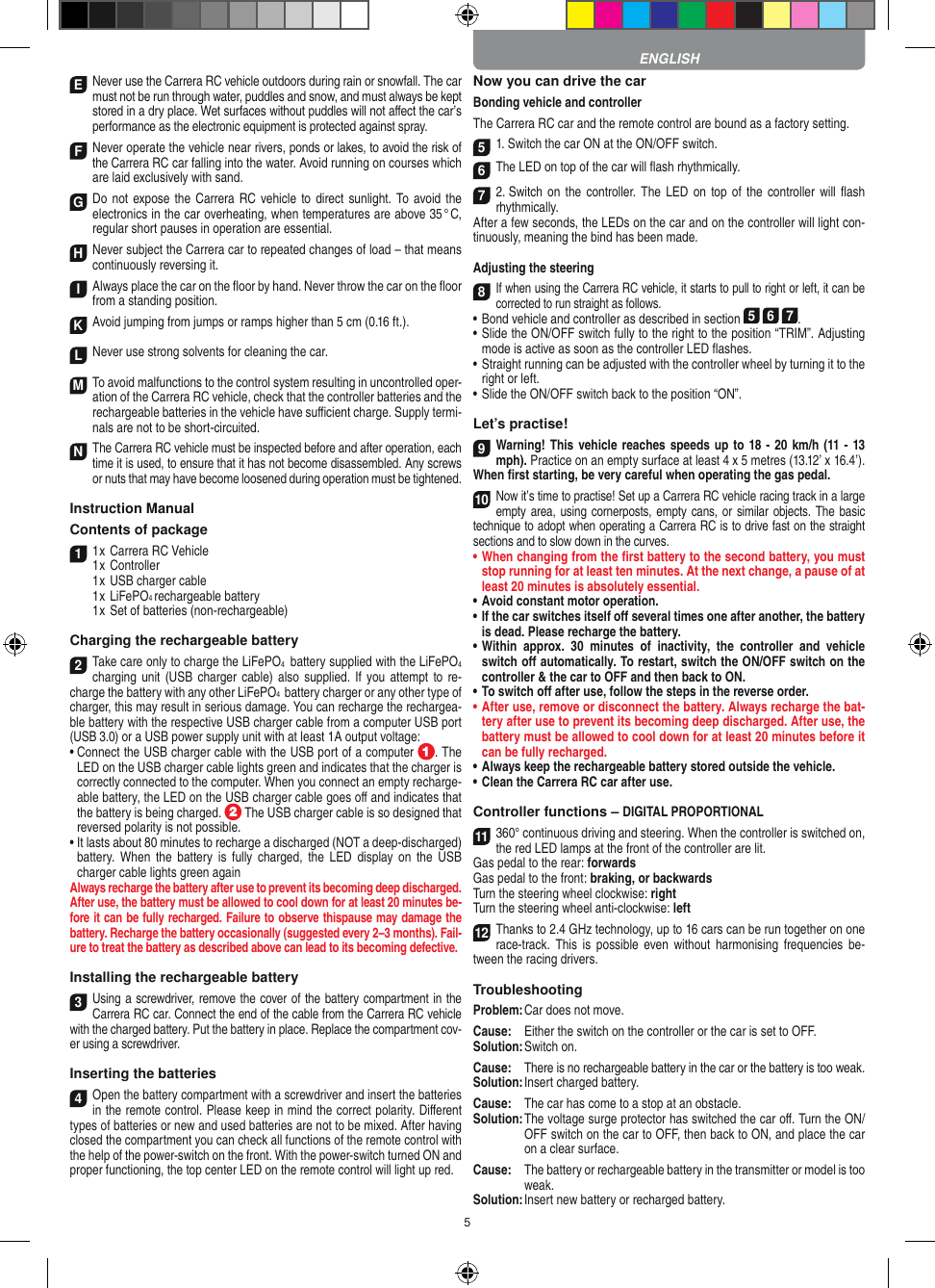5E Never use the Carrera RC vehicle outdoors during rain or snowfall. The car must not be run through water, puddles and snow, and must always be kept stored in a dry place. Wet surfaces without puddles will not aﬀect the car’s performance as the electronic equipment is protected against spray.F Never operate the vehicle near rivers, ponds or lakes, to avoid the risk of the Carrera RC car falling into the  water. Avoid running on courses which are laid exclusively with sand.G Do  not expose the Carrera RC vehicle to direct sunlight. To  avoid the electronics in the car overheating, when temperatures are above 35 ° C, regular short pauses in operation are essential.HNever subject the Carrera car to repeated changes of load – that means continuously reversing it.IAlways place the car on the ﬂoor by hand. Never throw the car on the ﬂoor from a standing position.KAvoid jumping from jumps or ramps higher than 5 cm (0.16 ft.).LNever use strong solvents for cleaning the car.M To avoid malfunctions to the control system resulting in uncontrolled oper-ation of the Carrera RC  vehicle, check that the controller batteries and the rechargeable batteries in the vehicle have suﬃcient charge. Supply termi-nals are not to be short-circuited. N The Carrera RC vehicle must be inspected before and after operation, each time it is used, to ensure that it has not become disassembled. Any screws or nuts that may have become loosened during  operation must be tightened. Instruction ManualContents of package11 x Carrera RC Vehicle1 x Controller  1 x USB charger cable  1 x LiFePO4 rechargeable battery  1 x Set of batteries (non-rechargeable)Charging the rechargeable battery 2Take care only to charge the LiFePO4  battery supplied with the LiFePO4 charging unit  (USB charger  cable) also  supplied.  If you attempt  to re-charge the battery with any other LiFePO4  battery charger or any other type of charger, this may result in serious damage. You can recharge the rechargea-ble battery with the respective USB charger cable from a computer USB port (USB 3.0) or a USB power supply unit with at least 1A output voltage:  •  Connect the USB charger cable with the USB port of a computer  . The LED on the USB charger cable lights green and indicates that the charger is correctly connected to the computer. When you connect an empty recharge-able battery, the LED on the USB charger cable goes oﬀ and indicates that the battery is being charged.   The USB charger cable is so designed that reversed polarity is not  possible.•  It lasts about 80 minutes to recharge a discharged (NOT a deep-discharged) battery. When  the  battery  is  fully  charged, the  LED  display  on  the  USB charger cable lights green againAlways recharge the battery after use to prevent its becoming deep discharged. After use, the battery must be allowed to cool down for at least 20 minutes be-fore it can be fully recharged. Failure to observe thispause may damage the battery. Recharge the battery  occasionally (suggested every 2–3 months). Fail-ure to treat the battery as described above can lead to its becoming defective.Installing the rechargeable battery3Using a screwdriver, remove the cover of the  battery compartment in the Carrera RC car. Connect the end of the cable from the Carrera RC vehicle with the charged battery. Put the battery in place. Replace the compartment cov-er using a screwdriver.Inserting the batteries4Open the battery compartment with a screwdriver and insert the batteries in the remote control. Please keep in mind the correct polarity. Diﬀerent types of batteries or new and used batteries are not to be mixed. After having closed the compartment you can check all functions of the remote control with the help of the power-switch on the front. With the power-switch turned ON and proper functioning, the top center LED on the remote  control will light up red.Now you can drive the carBonding vehicle and controllerThe Carrera RC car and the remote control are bound as a factory setting. 51. Switch the car ON at the ON/OFF switch. 6The LED on top of the car will ﬂash rhythmically.72. Switch on  the controller. The  LED on  top of  the controller  will ﬂash rhythmically.After a few seconds, the LEDs on the car and on the controller will light con-tinuously, meaning the bind has been made.Adjusting the steering8If when using the Carrera RC vehicle, it starts to pull to right or left, it can be corrected to run straight as follows.•  Bond vehicle and controller as described in section 5 6 7. •  Slide the ON/OFF switch fully to the right to the position “TRIM”. Adjusting mode is active as soon as the controller LED ﬂashes.•  Straight running can be adjusted with the controller wheel by turning it to the right or left.•  Slide the ON/OFF switch back to the position “ON”. Let’s practise!9Warning! This vehicle reaches speeds up to 18 - 20 km/h (11 - 13 mph). Practice on an empty surface at least 4 x 5 metres (13.12’ x 16.4’). When ﬁrst starting, be very careful when operating the gas pedal.10Now it’s time to practise! Set up a Carrera RC  vehicle racing track in a large empty area, using cornerposts, empty cans, or similar  objects. The basic technique to adopt when operating a Carrera RC is to drive fast on the straight sections and to slow down in the curves.•  When changing from the ﬁrst battery to the second battery, you must stop running for at least ten minutes. At the next change, a pause of at least 20 minutes is absolutely essential.•  Avoid constant motor operation.•  If the car switches itself oﬀ several times one after another, the battery is dead. Please  recharge the battery.•    Within  approx.  30  minutes  of  inactivity,  the  controller  and  vehicle switch oﬀ automatically. To restart, switch the ON/OFF switch on the controller &amp; the car to OFF and then back to ON.•  To switch oﬀ after use, follow the steps in the reverse order.•  After use, remove or disconnect the battery. Always recharge the bat-tery after use to prevent its becoming deep discharged. After use, the battery must be allowed to cool down for at least 20 minutes before it can be fully recharged.•  Always keep the rechargeable battery stored outside the vehicle.•  Clean the Carrera RC car after use.Controller functions – DIGITAL PROPORTIONAL11360° continuous driving and steering. When the controller is switched on, the red LED lamps at the front of the controller are lit.Gas pedal to the rear: forwardsGas pedal to the front: braking, or backwardsTurn the steering wheel clockwise: rightTurn the steering wheel anti-clockwise: left12Thanks to 2.4 GHz technology, up to 16 cars can be run together on one race-track.  This  is  possible  even  without  harmonising  frequencies  be-tween the racing drivers.TroubleshootingProblem: Car does not move.Cause:  Either the switch on the controller or the car is set to OFF.Solution: Switch on.Cause:  There is no rechargeable battery in the car or the battery is too weak.Solution: Insert charged battery.Cause:  The car has come to a stop at an obstacle. Solution:  The voltage surge protector has switched the car oﬀ. Turn the ON/OFF switch on the car to OFF, then back to ON, and place the car on a clear surface.Cause:   The battery or rechargeable battery in the transmitter  or model is too weak.Solution: Insert new battery or recharged battery.ENGLISH