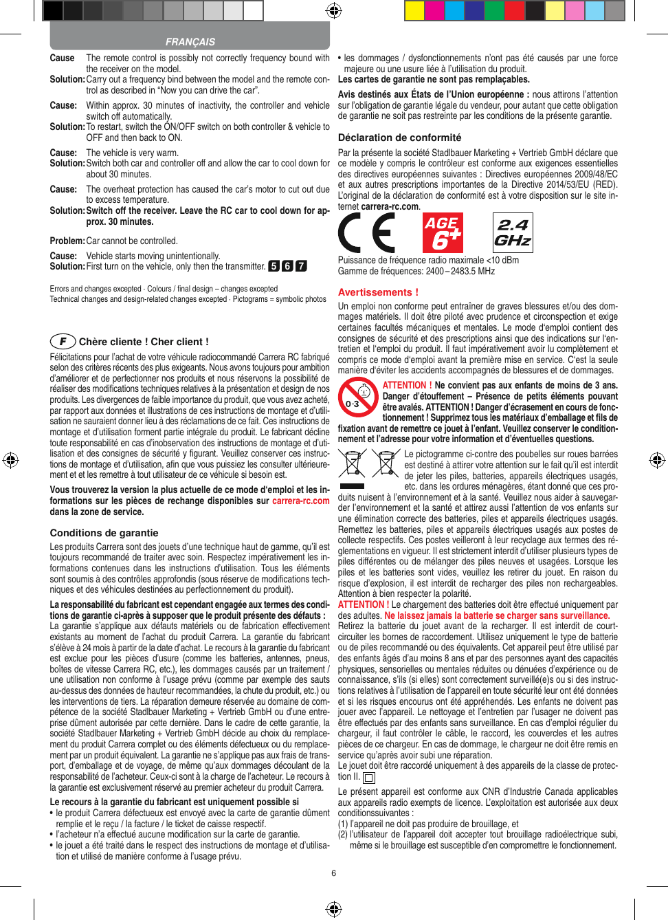 6Cause   The remote control is possibly not correctly frequency bound with the receiver on the model.Solution:  Carry out a frequency bind between the model and the remote con-trol as described in “Now you can drive the car”.Cause:   Within approx. 30 minutes of inactivity, the controller and vehicle switch oﬀ automatically.Solution:  To restart, switch the ON/OFF switch on both controller &amp; vehicle to OFF and then back to ON.Cause:  The vehicle is very warm.Solution:  Switch both car and controller oﬀ and allow the car to cool down for about 30 minutes.Cause:   The overheat protection has caused the car’s motor to cut out due to excess temperature.Solution:  Switch oﬀ the receiver. Leave the RC car to cool down for ap-prox. 30 minutes.Problem:  Car cannot be controlled.Cause:  Vehicle starts moving unintentionally.Solution: First turn on the vehicle, only then the transmitter. 5 6 7Errors and changes excepted · Colours / ﬁnal design – changes exceptedTechnical changes and design-related changes excepted · Pictograms = symbolic photos Chère cliente ! Cher client !Félicitations pour l’achat de votre véhicule radiocommandé  Carrera RC fabriqué selon des critères récents des plus exigeants. Nous avons toujours pour ambition d’améliorer et de perfectionner nos produits et nous réservons la possibilité de réaliser des modiﬁcations techniques relatives à la présentation et design de nos produits. Les divergences de faible importance du produit, que vous avez acheté, par rapport aux données et illustrations de ces instructions de montage et d’utili-sation ne sauraient donner lieu à des réclamations de ce fait. Ces instructions de montage et d’utilisation forment partie intégrale du produit. Le fabricant décline toute responsabilité en cas d’inobservation des instructions de montage et d’uti-lisation et des consignes de sécurité y ﬁgurant. Veuillez conserver ces instruc-tions de montage et d’utilisation, aﬁn que vous puissiez les consulter ultérieure-ment et et les remettre à tout utilisateur de ce véhicule si besoin est.Vous trouverez la version la plus actuelle de ce mode d‘emploi et les in-formations sur les pièces de rechange disponibles sur carrera-rc.com dans la zone de service.Conditions de garantieLes produits Carrera sont des jouets d’une technique haut de gamme, qu’il est toujours recommandé de traiter avec soin. Respectez impérativement les in-formations contenues  dans  les  instructions  d’utilisation.  Tous les  éléments sont soumis à des contrôles approfondis (sous réserve de modiﬁcations tech-niques et des véhicules destinées au perfectionnement du produit).La responsabilité du fabricant est cependant engagée aux termes des condi-tions de garantie ci-après à supposer que le produit présente des défauts :La garantie  s’applique  aux défauts  matériels ou  de  fabrication  eﬀectivement existants au  moment de  l’achat du produit  Carrera. La garantie  du fabricant s’élève à 24 mois à partir de la date d’achat. Le recours à la garantie du fabricant est  exclue  pour  les  pièces d’usure  (comme  les  batteries,  antennes,  pneus, boîtes de vitesse Carrera RC, etc.), les dommages causés par un traitement / une utilisation non conforme à l’usage prévu (comme par exemple des sauts au-dessus des données de hauteur recommandées, la chute du produit, etc.) ou les interventions de tiers. La réparation demeure réservée au domaine de com-pétence de la société Stadlbauer Marketing + Vertrieb GmbH ou d’une entre-prise dûment autorisée par cette dernière. Dans le cadre de cette garantie, la société Stadlbauer Marketing + Vertrieb GmbH décide au choix du remplace-ment du produit Carrera complet ou des éléments défectueux ou du remplace-ment par un produit équivalent. La garantie ne s’applique pas aux frais de trans-port, d’emballage et de voyage, de même qu’aux dommages découlant de la responsabilité de l’acheteur. Ceux-ci sont à la charge de l’acheteur. Le recours à la garantie est exclusivement réservé au premier acheteur du produit Carrera.Le recours à la garantie du fabricant est uniquement possible si•  le produit Carrera défectueux est envoyé avec la carte de garantie dûment remplie et le reçu / la facture / le ticket de caisse respectif.•  l’acheteur n’a eﬀectué aucune modiﬁcation sur la carte de  garantie.•  le jouet a été traité dans le respect des instructions de montage et d’utilisa-tion et utilisé de manière conforme à l’usage prévu.•  les  dommages /  dysfonctionnements n’ont pas été causés  par une  force majeure ou une usure liée à l’utilisation du produit.Les cartes de garantie ne sont pas remplaçables.Avis destinés aux États de l’Union européenne : nous attirons l’attention sur l’obligation de garantie légale du  vendeur, pour autant que cette obligation de garantie ne soit pas restreinte par les conditions de la présente garantie. Déclaration de conformitéPar la présente la société Stadlbauer Marketing + Vertrieb GmbH déclare que ce modèle y compris le contrôleur est conforme aux exigences essentielles des directives européennes suivantes : Directives européennes 2009/48/EC et aux  autres prescriptions  importantes  de  la Directive 2014/53/EU  (RED). L’original de la déclaration de conformité est à votre disposition sur le site in-ternet carrera-rc.com.            Puissance de fréquence radio maximale &lt;10 dBmGamme de fréquences: 2400 – 2483.5 MHzAvertissements !Un emploi non conforme peut entraîner de graves blessures et/ou des dom-mages matériels. Il doit être piloté avec prudence et circonspection et exige certaines facultés mécaniques et mentales. Le mode d‘emploi contient des  consignes de sécurité et des prescriptions ainsi que des indications sur l‘en-tretien et l‘emploi du produit. Il faut impérativement avoir lu complètement et compris ce mode d‘emploi avant la première mise en service. C‘est la seule manière d‘éviter les accidents accompagnés de blessures et de dommages.ATTENTION ! Ne convient pas aux enfants de moins de 3 ans. Danger  d’étouﬀement  –  Présence de  petits éléments  pouvant être avalés. ATTENTION ! Danger d’écrasement en cours de fonc-tionnement ! Supprimez tous les matériaux d’emballage et ﬁls de ﬁxation avant de remettre ce jouet à l’enfant. Veuillez conserver le condition-nement et l’adresse pour votre information et d’éventuelles questions.Le pictogramme ci-contre des poubelles sur roues barrées est destiné à attirer votre attention sur le fait qu’il est interdit de jeter les piles, batteries, appareils électriques usagés, etc. dans les ordures ménagères, étant donné que ces pro-duits nuisent à l’environnement et à la santé. Veuillez nous aider à sauvegar-der l’environnement et la santé et attirez aussi l’attention de vos enfants sur une élimination correcte des batteries, piles et appareils électriques usagés. Remettez les batteries, piles et appareils électriques usagés aux postes de collecte respectifs. Ces postes veilleront à leur recyclage aux termes des ré-glementations en vigueur. Il est strictement interdit d’utiliser plusieurs types de piles diﬀérentes ou de mélanger des piles neuves et usagées. Lorsque les piles et  les  batteries sont  vides,  veuillez les  retirer du  jouet.  En raison  du risque d’explosion, il est interdit de recharger des piles non rechargeables. Attention à bien respecter la polarité.ATTENTION ! Le chargement des batteries doit être eﬀectué uniquement par des adultes. Ne laissez jamais la batterie se charger sans surveillance.Retirez la  batterie  du  jouet  avant  de  la  recharger.  Il est  interdit de  court- circuiter les bornes de raccordement. Utilisez uniquement le type de batterie ou de piles recommandé ou des équivalents. Cet appareil peut être utilisé par des enfants âgés d’au moins 8 ans et par des personnes ayant des capacités physiques, sensorielles ou mentales réduites ou dénuées d’expérience ou de connaissance, s’ils (si elles) sont correctement surveillé(e)s ou si des instruc-tions relatives à l’utilisation de l’appareil en toute sécurité leur ont été données et si les risques encourus ont été appréhendés. Les enfants ne doivent pas jouer avec l’appareil. Le nettoyage et l’entretien par l’usager ne doivent pas être eﬀectués par des enfants sans surveillance. En cas d’emploi régulier du chargeur,  il faut contrôler  le câble,  le raccord,  les couvercles et les  autres pièces de ce chargeur. En cas de dommage, le chargeur ne doit être remis en service qu’après avoir subi une réparation.Le jouet doit être raccordé uniquement à des appareils de la classe de protec-tion II.   Le présent appareil est conforme aux CNR d’Industrie Canada applicables aux appareils radio exempts de licence. L’exploitation est autorisée aux deux conditionssuivantes :(1)  l’appareil ne doit pas produire de brouillage, et(2)  l’utilisateur  de l’appareil  doit  accepter tout  brouillage radioélectrique subi, même si le brouillage est susceptible d’en compromettre le fonctionnement. FRANÇAIS