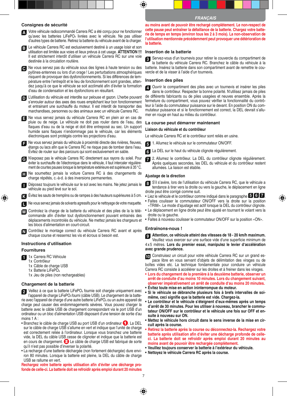 7Consignes de sécuritéA Votre véhicule radiocommandé  Carrera RC a été conçu pour ne fonctionner qu’avec  les  batteries  LiFePO4  livrées  avec  le  véhicule.  Ne  pas  utiliser d’autres types de batterie. Retirez la batterie du véhicule avant de la charger.B Le véhicule Carrera RC est exclusivement destiné à un usage loisir et son utilisation est limitée aux voies et lieux prévus à cet usage. ATTENTION !!! Il est strictement interdit d’utiliser un véhicule Carrera RC sur une voie destinée à la circulation routière.C Ne vous servez pas du véhicule sous des lignes à haute tension ou des pylônes-antennes ou lors d’un orage ! Les perturbations atmosphériques risquent de provoquer des dysfonctionnements. Si les diﬀérences de tem-pérature entre l’entrepôt et le lieu de fonctionnement sont grandes, atten-dez jusqu’à ce que le véhicule se soit acclimaté aﬁn d’éviter la formation d’eau de condensation et les dysfonctions en  résultant.D L’utilisation du véhicule est interdite sur pelouse et gazon. L’herbe pouvant s’enrouler autour des axes des roues empêchant leur bon fonctionnement et entrainant une surchauﬀe du moteur. Il est interdit de transporter des marchandises, personnes ou des animaux avec un véhicule Carrera RC.E Ne vous servez jamais du véhicule Carrera RC en plein air en cas de pluie  ou  de  neige.  Le  véhicule  ne  doit  pas  rouler  dans  de  l’eau,  des ﬂaques d’eau ou de la neige et doit être entreposé au sec. Un  support humide sans  ﬂaques  n’endommage pas  le  véhicule, car  les  éléments électroniques sont protégés contre les projections d’eau.F Ne vous servez jamais du véhicule à proximité directe des rivières, ﬂeuves, étangs ou lacs aﬁn que le Carrera RC ne risque pas de tomber dans l’eau. Évitez de rouler sur des parcours qui sont exclusivement en sable.G N’exposez pas le véhicule Carrera RC directement aux rayons du soleil. Pour éviter la surchauﬀe de l’électronique dans le véhicule, il faut intercaler régulière-ment de courtes pauses lorsque la température extérieure est supérieure à 35 ° C.H Ne  soumettez  jamais  la  voiture   Carrera  RC  à  des  changements  de charge répétés, c.-à-d. à des  inversions permanentes.I Déposez toujours le véhicule sur le sol avec les mains. Ne jetez jamais le véhicule au pied levé sur le sol.K Évitez les sauts de tremplins ou de rampes à des hauteurs supérieures à 5 cm.L Ne vous servez jamais de solvants agressifs pour le nettoyage de votre maquette.M Controlez la charge de la batterie du véhicule et des piles de la la télé-commande aﬁn  d’éviter tout dysfonctionnement pouvant entrainés  des déplacements incontrolés du véhicule. Ne mettez jamais les chargeurs et les blocs d‘alimentation en court-circuit. N Contrôlez  le  montage  correct du  véhicule  Carrera  RC  avant  et  après chaque course et resserrez les vis et écrous si besoin est. Instructions d‘utilisationFournitures11 x Carrera RC Véhicule 1 x Contrôleur  1 x Câble de charge USB   1 x Batterie LiFePO4    1 x Jeu de piles (non rechargeables)Chargement de la batterie2Veillez à ce que la batterie LiFePO4 fournie soit chargée uniquement avec l’appareil de charge LiFePO4 fourni (câble USB). Le chargement de la batte-rie avec l’appareil de charge d’une autre batterie LiFePO4 ou un autre appareil de charge peut  causer des  endommagements sévères. Vous  pouvez charger  la batterie avec le câble USB de chargement correspondant via le port USB d’un ordinateur ou un bloc d’alimentation USB disposant d’une tension de sortie d’au moins 1 A :  •  Branchez le câble de charge USB au port USB d’un ordinateur  . La DEL sur le câble de charge USB s’allume en vert et indique que l’unité de charge est correctement reliée à l’ordinateur. Lorsque vous branchez une batterie vide, la DEL du câble USB cesse de clignoter et indique que la batterie est en cours de chargement.   Le câble de charge USB est fabriqué de sorte qu’il n’est pas possible d’inverser la polarité.•  La recharge d’une batterie déchargée (non fortement déchargée) dure envi-ron 80 minutes. Lorsque la batterie est pleine, la DEL du câble de charge USB se rallume en vert. Rechargez votre batterie après utilisation aﬁn d‘éviter une décharge pro-fonde de celle-ci. La batterie doit se refroidir après emploi durant 20 minutes au moins avant de pouvoir être rechargé complètement. Le non-respect de cette pause peut entraîner la défaillance de la batterie. Chargez votre batte-rie de temps en temps (environ tous les 2 à 3 mois). La non-observation de l‘utilisation mentionnée précédemment peut provoquer une détérioration de la batterie.Insertion de la batterie3Servez-vous d’un tournevis pour retirer le couvercle du compartiment de la batterie du véhicule Carrera RC. Branchez le câble du véhicule à la batterie. Insérez la batterie dans son compartiment avant de remettre le cou-vercle et de la visser à l’aide d’un tournevis.Insertion des piles4Ouvrir le compartiment des piles avec un tournevis et insérer les piles dans le contrôleur. Respecter la bonne polarité. N‘utilisez jamais de piles de diﬀérents fabricants ou de piles usagées et neuves ensemble. Après la fermeture du compartiment, vous pouvez vériﬁer la fonctionnalité du contrô-leur à l’aide du commutateur puissance sur le devant. En position ON du com-mutateur puissance et si le fonctionnement est correct, la DEL devrait s’allu-mer en rouge en haut au milieu du contrôleur.La course peut démarrer maintenantLiaison du véhicule et du contrôleurLe véhicule Carrera RC et le contrôleur sont reliés en usine. 5 1. Allumez le véhicule sur le commutateur ON/OFF. 6 La DEL sur le haut du véhicule clignote  régulièrement.7 2. Allumez  le  contrôleur.  La  DEL  du  contrôleur clignote  régulièrement. Après quelques secondes, les DEL du véhicule et du contrôleur restent allumées. La liaison est établie.Ajustage de la direction8S’il s’avère, lors de l’utilisation du véhicule Carrera RC, que le véhicule a tendance à tirer vers la droite ou vers la gauche, le déplacement en ligne droite peut être corrigé comme suit. •     Liez le véhicule et le contrôleur comme indiqué dans le paragraphe 5 6 7. •  Faites  coulisser  le  commutateur  ON/OFF  vers  la  droite  sur  la  position «TRIM». Le mode d‘ajustage est actif lorsque la DEL du contrôleur clignote.•     Le déplacement en ligne droite peut être ajusté en tournant le volant vers la droite ou la gauche. •  Faites à nouveau coulisser le commutateur ON/OFF sur la position «ON». Entraînons-nous !9Attention, ce véhicule atteint des vitesses de 18 - 20 km/h maximum. Veuillez vous exercer sur une surface vide d‘une superﬁcie minimum de 4 x 5  mètres. Lors  du  premier essai,  manipulez le levier d‘accélération avec grande prudence.10Construisez un circuit pour votre véhicule Carrera RC sur un grand es-pace libre  en  vous servant d’objets de  délimitation  des  virages ou  de boîtes  vides  etc.  La  technique  fondamentale  pour  conduire  un  véhicule  Carrera RC consiste à accélérer sur les droites et à freiner dans les virages.•  Lors du changement de la première à la deuxième batterie, observer un arrêt de conduite d‘au moins 10 minutes. Lors du changement suivant, observer impérativement un arrêt de conduite d‘au moins 20 minutes.•  Évitez toute mise en action ininterrompue du moteur.•  Si le véhicule se débranche plusieurs fois à brefs intervalles de soi-même, ceci signiﬁe que la batterie est vide. Chargez-la.•   Le contrôleur et le véhicule s’éteignent d’eux-mêmes après un temps d’arrêt de 30 minutes. Pour les utiliser à nouveau, brancher le commu-tateur ON/OFF sur le contrôleur et le véhicule une fois sur OFF et en-suite à nouveau sur ON.•  Mettez le véhicule hors circuit dans le sens inverse de la mise en cir-cuit après la course.•  Retirez la batterie après la course ou déconnectez-la. Rechargez votre batterie après utilisation aﬁn d‘éviter une décharge profonde de celle-ci.  La  batterie  doit  se  refroidir  après  emploi  durant  20  minutes  au moins avant de pouvoir être rechargée complètement. •  Veuillez toujours conserver la batterie à  l’extérieur du véhicule. •  Nettoyez le véhicule Carrera RC après la course.FRANÇAIS