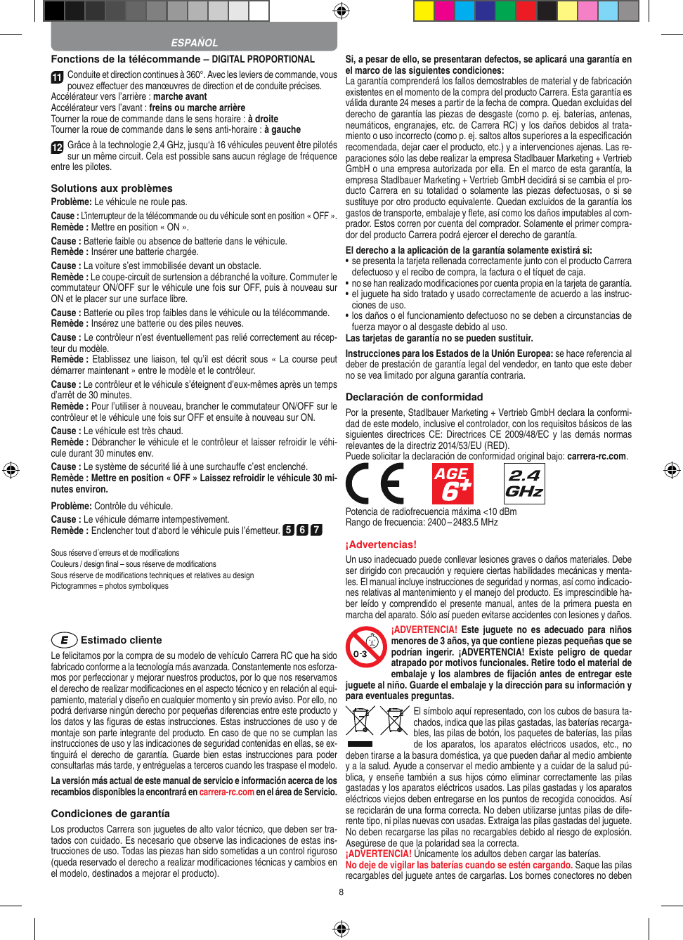 8Fonctions de la télécommande – DIGITAL PROPORTIONAL11Conduite et direction continues à 360°. Avec les leviers de commande, vous pouvez eﬀectuer des manœuvres de direction et de conduite précises.Accélérateur vers l’arrière : marche avantAccélérateur vers l’avant : freins ou marche arrièreTourner la roue de commande dans le sens horaire : à droiteTourner la roue de commande dans le sens anti-horaire : à gauche12Grâce à la technologie 2,4 GHz, jusqu‘à 16 véhicules peuvent être pilotés sur un même circuit. Cela est possible sans aucun réglage de fréquence entre les pilotes.Solutions aux problèmesProblème: Le véhicule ne roule pas.Cause : L’interrupteur de la télécommande ou du véhicule sont en position « OFF ».Remède : Mettre en position « ON ».Cause : Batterie faible ou absence de batterie dans le  véhicule.Remède : Insérer une batterie chargée.Cause : La voiture s’est immobilisée devant un obstacle. Remède : Le coupe-circuit de surtension a débranché la voiture. Commuter le commutateur ON/OFF sur le véhicule une fois sur OFF, puis à nouveau sur ON et le placer sur une surface libre.Cause : Batterie ou piles trop faibles dans le véhicule ou la télécommande.Remède : Insérez une batterie ou des piles neuves.Cause : Le contrôleur n’est éventuellement pas relié correctement au récep-teur du modèle.Remède : Etablissez une liaison, tel qu’il est décrit sous « La course peut démarrer maintenant » entre le modèle et le contrôleur.Cause : Le contrôleur et le véhicule s’éteignent d’eux-mêmes après un temps d’arrêt de 30 minutes.Remède : Pour l’utiliser à nouveau, brancher le commutateur ON/OFF sur le contrôleur et le véhicule une fois sur OFF et ensuite à nouveau sur ON.Cause : Le véhicule est très chaud.Remède : Débrancher le véhicule et le contrôleur et laisser refroidir le véhi-cule durant 30 minutes env.Cause : Le système de sécurité lié à une surchauffe c’est enclenché.Remède : Mettre en position « OFF » Laissez refroidir le véhicule 30 mi-nutes environ.Problème: Contrôle du véhicule.Cause : Le véhicule démarre intempestivement.Remède : Enclencher tout d‘abord le véhicule puis l’émetteur. 5 6 7Sous réserve d´erreurs et de modiﬁcations Couleurs / design ﬁnal – sous réserve de modiﬁcationsSous réserve de modiﬁcations techniques et relatives au design Pictogrammes = photos symboliques Estimado clienteLe felicitamos por la compra de su modelo de vehículo  Carrera RC que ha sido fabricado conforme a la tecnología más avanzada. Constantemente nos esforza-mos por perfeccionar y mejorar nuestros productos, por lo que nos  reservamos el derecho de realizar modiﬁcaciones en el  aspecto técnico y en relación al equi-pamiento, material y diseño en cualquier momento y sin previo aviso. Por ello, no podrá derivarse ningún derecho por pequeñas diferencias entre este producto y los datos y las ﬁguras de estas instrucciones. Estas instrucciones de uso y de montaje son parte integrante del producto. En caso de que no se cumplan las instrucciones de uso y las indicaciones de seguridad contenidas en ellas, se ex-tinguirá el  derecho  de  garantía. Guarde bien  estas  instrucciones  para poder consultarlas más tarde, y entréguelas a terceros cuando les traspase el modelo.La versión más actual de este manual de servicio e  información acerca de los recambios disponibles la encontrará en carrera-rc.com en el área de Servicio.Condiciones de garantíaLos productos Carrera son juguetes de alto valor técnico, que  deben ser tra-tados con cuidado. Es necesario que observe las indicaciones de estas ins-trucciones de uso. Todas las piezas han sido sometidas a un control riguroso (queda reservado el derecho a realizar modiﬁcaciones técnicas y cambios en el modelo, destinados a mejorar el producto).Si, a pesar de ello, se presentaran defectos, se aplicará una garantía en el marco de las siguientes condiciones:La garantía comprenderá los fallos demostrables de material y de fabricación existentes en el momento de la compra del producto Carrera. Esta garantía es válida durante 24 meses a partir de la fecha de compra. Quedan excluidas del derecho de garantía las piezas de desgaste (como p. ej. baterías, antenas, neumáticos, engranajes, etc. de Carrera RC) y los daños debidos al trata-miento o uso incorrecto (como p. ej. saltos altos superiores a la especiﬁcación recomendada, dejar caer el producto, etc.) y a intervenciones ajenas. Las re-paraciones sólo las debe realizar la empresa Stadlbauer Marketing + Vertrieb GmbH o una empresa autorizada por ella. En el marco de esta garantía, la empresa Stadlbauer Marketing + Vertrieb GmbH decidirá si se cambia el pro-ducto  Carrera en su totalidad o solamente las piezas defectuosas, o si se sustituye por otro producto equivalente. Quedan excluidos de la garantía los gastos de transporte, embalaje y ﬂete, así como los daños imputables al com-prador. Estos corren por cuenta del  comprador. Solamente el primer compra-dor del producto Carrera podrá ejercer el  derecho de garantía.El derecho a la aplicación de la garantía solamente existirá si:•  se presenta la tarjeta rellenada correctamente junto con el  producto Carrera defectuoso y el recibo de compra, la  factura o el tíquet de caja.•  no se han realizado modiﬁcaciones por cuenta propia en la  tarjeta de garantía.•  el juguete ha sido tratado y usado correctamente de acuerdo a las instruc-ciones de uso.•  los daños o el funcionamiento defectuoso no se deben a circunstancias de fuerza mayor o al desgaste debido al uso.Las tarjetas de garantía no se pueden sustituir.Instrucciones para los Estados de la Unión Europea: se hace referencia al deber de prestación de garantía legal del vendedor, en tanto que este deber no se vea limitado por alguna garantía contraria. Declaración de conformidadPor la presente, Stadlbauer Marketing + Vertrieb GmbH declara la conformi-dad de este modelo, inclusive el  controlador, con los requisitos básicos de las siguientes directrices CE:  Directrices CE 2009/48/EC y  las demás  normas relevantes de la directriz 2014/53/EU (RED). Puede solicitar la declaración de conformidad original bajo: carrera-rc.com.            Potencia de radiofrecuencia máxima &lt;10 dBmRango de frecuencia: 2400 – 2483.5 MHz¡Advertencias!Un uso inadecuado puede conllevar lesiones graves o daños materiales. Debe ser dirigido con precaución y requiere ciertas habilidades mecánicas y menta-les. El manual incluye instrucciones de seguridad y normas, así como indicacio-nes relativas al mantenimiento y el manejo del producto. Es imprescindible ha-ber leído y comprendido el presente manual, antes de la primera puesta en marcha del aparato. Sólo así pueden evitarse accidentes con lesiones y daños.¡ADVERTENCIA!  Este  juguete  no  es  adecuado  para  niños menores de 3 años, ya que contiene piezas pequeñas que se podrían  ingerir.  ¡ADVERTENCIA!  Existe  peligro  de  quedar atrapado por motivos funcionales. Retire todo el material de embalaje y los alambres de ﬁjación antes de entregar este juguete al niño. Guarde el embalaje y la dirección para su información y para eventuales preguntas.El símbolo aquí representado, con los cubos de basura ta-chados,   indica que las pilas gastadas, las baterías recarga-bles, las pilas de botón, los paquetes de baterías, las pilas de los  aparatos,  los aparatos eléctricos  usados,  etc., no deben tirarse a la basura doméstica, ya que pueden dañar al medio ambiente y a la salud. Ayude a conservar el medio ambiente y a cuidar de la salud pú-blica, y enseñe también a sus hijos  cómo eliminar correctamente las pilas gastadas y los aparatos eléctricos usados. Las pilas gastadas y los aparatos eléctricos viejos deben entregarse en los puntos de recogida conocidos. Así se reciclarán de una forma correcta. No deben utilizarse juntas pilas de dife-rente tipo, ni pilas nuevas con usadas. Extraiga las pilas gastadas del juguete. No deben recargarse las pilas no recargables debido al riesgo de explosión. Asegúrese de que la polaridad sea la correcta.¡ADVERTENCIA! Únicamente los adultos deben cargar las baterías. No deje de vigilar las baterías cuando se estén cargando. Saque las pilas recargables del juguete antes de cargarlas. Los bornes conectores no deben ESPAŃOL