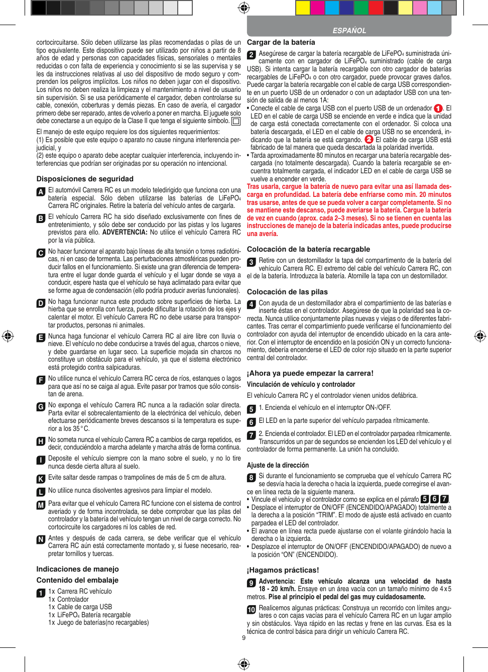 9cortocircuitarse. Sólo deben utilizarse las pilas recomendadas o pilas de un tipo equivalente. Este dispositivo puede ser utilizado por niños a partir de 8 años de edad y personas con capacidades físicas, sensoriales o mentales reducidas o con falta de experiencia y conocimiento si se las supervisa y se les da instrucciones relativas al uso del dispositivo de modo seguro y com-prenden los peligros implícitos. Los niños no deben jugar con el dispositivo. Los niños no deben realiza la limpieza y el mantenimiento a nivel de usuario sin supervisión. Si se usa periódicamente el cargador, deben controlarse su cable, conexión, coberturas y demás piezas. En caso de avería, el cargador primero debe ser reparado, antes de volverlo a poner en marcha. El juguete solo debe conectarse a un equipo de la Clase II que tenga el siguiente símbolo.  El manejo de este equipo requiere los dos siguientes requerimientos: (1) Es posible que este equipo o aparato no cause ninguna interferencia per-judicial, y (2) este equipo o aparato debe aceptar cualquier interferencia, incluyendo in-terferencias que podrían ser originadas por su operación no intencional. Disposiciones de seguridadA El automóvil Carrera RC es un modelo teledirigido que funciona con una batería  especial.  Sólo  deben  utilizarse  las  baterías  de  LiFePO4  Carrera RC originales. Retire la batería del vehículo antes de cargarla.B El vehículo Carrera RC ha sido diseñado exclusivamente con ﬁnes de entretenimiento, y sólo debe ser conducido por las pistas y los lugares previstos para ello. ADVERTENCIA: No utilice el vehículo Carrera RC por la vía pública.C No hacer funcionar el aparato bajo líneas de alta tensión o torres radiofóni-cas, ni en caso de tormenta. Las perturbaciones atmosféricas pueden pro-ducir fallos en el funcionamiento. Si existe una gran diferencia de tempera-tura entre el lugar donde guarda el vehículo y el lugar donde se vaya a conducir, espere hasta que el vehículo se haya aclimatado para evitar que se forme agua de condensación (ello podría producir averías funcionales).D No haga funcionar nunca este producto sobre superﬁcies de hierba. La hierba que se enrolla con fuerza, puede diﬁcultar la rotación de los ejes y calentar el motor. El vehículo Carrera RC no debe usarse para transpor-tar productos, personas ni animales.E Nunca haga funcionar el vehículo Carrera RC al aire libre con lluvia o nieve. El vehículo no debe conducirse a través del agua, charcos o nieve, y debe guardarse en lugar seco. La  superﬁcie mojada sin charcos no constituye un obstáculo para el vehículo, ya que el sistema electrónico está protegido contra salpicaduras.F No utilice nunca el vehículo Carrera RC cerca de ríos, estanques o lagos para que así no se caiga al agua. Evite pasar por tramos que sólo consis-tan de arena.G No exponga el vehículo Carrera RC nunca a la  radiación solar directa. Parta evitar el sobrecalentamiento de la electrónica del vehículo, deben efectuarse periódicamente  breves descansos si la temperatura es supe-rior a los 35 ° C.H No someta nunca el vehículo Carrera RC a cambios de carga repetidos, es decir, conduciéndolo a marcha adelante y marcha atrás de forma continua.I Deposite el  vehículo siempre con la  mano sobre el suelo,  y no lo  tire  nunca desde cierta altura al suelo.K Evite saltar desde rampas o trampolines de más de 5 cm de altura.L No utilice nunca disolventes agresivos para limpiar el modelo.M Para evitar que el vehículo Carrera RC funcione con el sistema de control averiado y de forma incontrolada, se debe comprobar que las pilas del controlador y la batería del vehículo tengan un nivel de carga correcto. No cortocircuite los cargadores ni los cables de red. N Antes  y  después  de  cada  carrera,  se  debe  veriﬁcar  que  el  vehículo  Carrera RC aún está correctamente montado y, si fuese necesario, rea-pretar tornillos y tuercas. Indicaciones de manejoContenido del embalaje11 x Carrera RC vehículo 1 x Controlador  1 x Cable de carga USB  1 x LiFePO4  Batería recargable  1 x Juego de baterías(no recargables)Cargar de la batería2Asegúrese de cargar la batería recargable de LiFePO4 suministrada úni-camente  con  en  cargador  de  LiFePO4  suministrado  (cable  de  carga USB). Si intenta cargar la batería recargable con otro cargador de baterías recargables de LiFePO4 o con otro cargador, puede provocar graves daños. Puede cargar la batería recargable con el cable de carga USB correspondien-te en un puerto USB de un ordenador o con un adaptador USB con una ten-sión de salida de al menos 1A:  •  Conecte el cable de carga USB con el puerto USB de un ordenador  . El LED en el cable de carga USB se enciende en verde e indica que la unidad de carga  está conectada correctamente con el  ordenador.  Si coloca  una batería descargada, el LED en el cable de carga USB no se encenderá, in-dicando que la batería se está cargando.   El cable de carga USB está fabricado de tal manera que queda descartada la polaridad invertida.•  Tarda aproximadamente 80 minutos en recargar una batería recargable des-cargada (no totalmente descargada). Cuando la batería recargable se en-cuentra totalmente cargada, el indicador LED en el cable de carga USB se vuelve a encender en verde.Tras usarla, cargue la batería de nuevo para evitar una así llamada des-carga en profundidad. La batería debe enfriarse como mín. 20 minutos tras usarse, antes de que se pueda volver a cargar completamente. Si no se mantiene este descanso, puede  averiarse la batería. Cargue la batería de vez en cuando (aprox. cada 2–3 meses). Si no se tienen en cuenta las instrucciones de manejo de la batería indicadas antes, puede producirse una avería.Colocación de la batería recargable3Retire con un destornillador la tapa del compartimento de la batería del vehículo Carrera RC. El extremo del cable del vehículo Carrera RC, con el de la batería. Introduzca la batería. Atornille la tapa con un destornillador.Colocación de las pilas4Con ayuda de un destornillador abra el compartimiento de las baterías e inserte éstas en el controlador. Asegúrese de que la polaridad sea la co-rrecta. Nunca utilice conjuntamente pilas nuevas y viejas o de diferentes fabri-cantes. Tras cerrar el compartimiento puede veriﬁcarse el funcionamiento del controlador con ayuda del interruptor de encendido ubicado en la cara ante-rior. Con el interruptor de encendido en la posición ON y un correcto funciona-miento, debería encenderse el LED de color rojo situado en la parte superior central del controlador.¡Ahora ya puede empezar la carrera!Vinculación de vehículo y controlador El vehículo Carrera RC y el controlador vienen unidos defábrica.51. Encienda el vehículo en el interruptor ON-/OFF. 6El LED en la parte superior del vehículo parpadea rítmicamente.72. Encienda el controlador. El LED en el controlador parpadea rítmicamente.Transcurridos un par de segundos se encienden los LED del vehículo y el controlador de forma permanente. La unión ha concluido.Ajuste de la dirección 8Si durante el funcionamiento se comprueba que el vehículo Carrera RC se desvía hacia la derecha o hacia la izquierda, puede corregirse el avan-ce en línea recta de la siguiente manera. •     Vincule el vehículo y el controlador como se explica en el párrafo 5 6 7. •     Desplace el interruptor de ON/OFF (ENCENDIDO/APAGADO) totalmente a la derecha a la posición “TRIM”. El modo de ajuste está activado en cuanto parpadea el LED del controlador.•     El avance en línea recta puede ajustarse con el volante girándolo hacia la derecha o la izquierda. •     Desplazce el interruptor de ON/OFF (ENCENDIDO/APAGADO) de nuevo a la posición “ON” (ENCENDIDO).¡Hagamos prácticas!9Advertencia:  Este  vehículo  alcanza  una  velocidad  de  hasta  18 - 20  km/h. Ensaye en un área  vacía con un tamaño mínimo de 4 x 5 metros. Pise al principio el pedal del gas muy cuidadosamente.10Realicemos algunas prácticas: Construya un recorrido con límites angu-lares o con cajas vacías para el vehículo  Carrera RC en un lugar amplio y sin obstáculos. Vaya rápido en las rectas y frene en las curvas. Esa es la técnica de control básica para dirigir un vehículo Carrera RC.ESPAŃOL