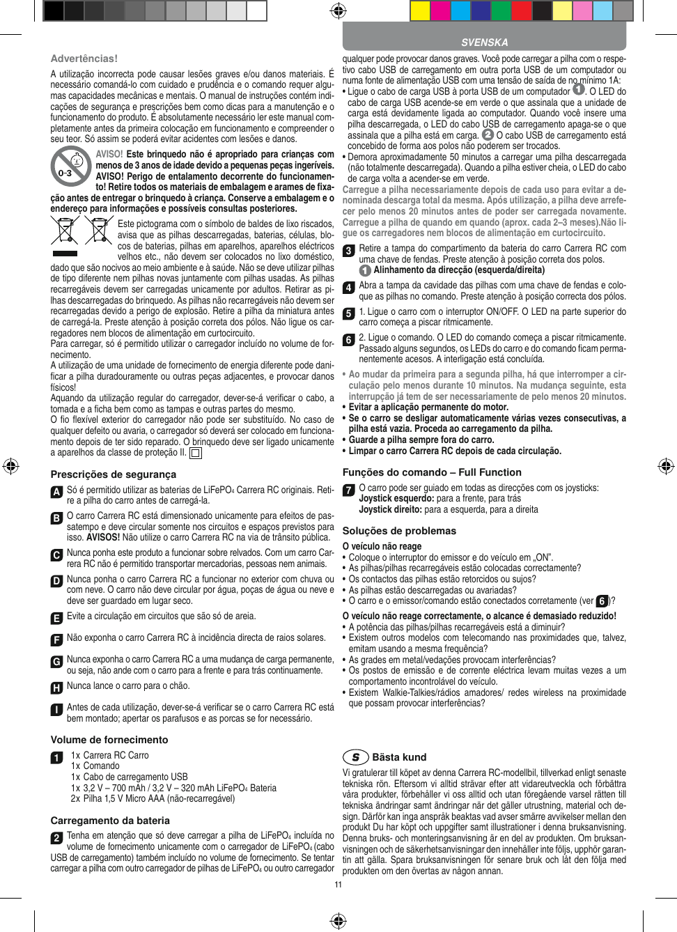 11Advertências!A utilização incorrecta pode causar lesões graves e/ou danos materiais. É necessário comandá-lo com cuidado e prudência e o comando requer algu-mas capacidades mecânicas e mentais. O manual de instruções contém indi-cações de segurança e prescrições bem como dicas para a manutenção e o funcionamento do produto. É absolutamente necessário ler este manual com-pletamente antes da primeira colocação em funcionamento e compreender o seu teor. Só assim se poderá evitar acidentes com lesões e danos. AVISO! Este brinquedo não é apropriado para crianças com menos de 3 anos de idade devido a pequenas peças ingeríveis. AVISO! Perigo de entalamento decorrente do funcionamen-to! Retire todos os materiais de embalagem e arames de ﬁxa-ção antes de entregar o brinquedo à criança. Conserve a embalagem e o endereço para  informações e possíveis consultas posteriores.Este pictograma com o símbolo de baldes de lixo riscados, avisa que as  pilhas descarregadas, baterias, células, blo-cos de baterias, pilhas em aparelhos, aparelhos eléctricos velhos etc., não devem ser colocados no lixo doméstico, dado que são nocivos ao meio ambiente e à saúde. Não se deve utilizar pilhas de tipo diferente nem pilhas novas juntamente com pilhas usadas. As pilhas recarregáveis devem ser carregadas unicamente por adultos. Retirar as pi-lhas descarregadas do brinquedo. As pilhas não recarregáveis não devem ser recarregadas devido a perigo de explosão. Retire a pilha da miniatura antes de carregá-la. Preste atenção à posição correta dos pólos. Não ligue os car-regadores nem blocos de alimentação em curtocircuito.Para carregar, só é permitido utilizar o carregador incluído no volume de for-necimento.A utilização de uma unidade de fornecimento de energia diferente pode dani-ﬁcar a pilha duradouramente ou outras peças adjacentes, e provocar danos físicos!Aquando da utilização regular do carregador, dever-se-á veriﬁcar o cabo, a tomada e a ﬁcha bem como as tampas e outras partes do mesmo.O ﬁo ﬂexível exterior do carregador não pode ser substituído. No  caso  de qualquer defeito ou avaria, o carregador só deverá ser colocado em funciona-mento depois de ter sido reparado. O brinquedo deve ser ligado unicamente a aparelhos da classe de proteção II.   Prescrições de segurançaASó é permitido utilizar as baterias de LiFePO4 Carrera RC originais. Reti-re a pilha do carro antes de carregá-la.B O carro Carrera RC está dimensionado unicamente para efeitos de pas-satempo e deve circular somente nos circuitos e espaços previstos para isso. AVISOS! Não utilize o carro Carrera RC na via de trânsito pública.CNunca ponha este produto a funcionar sobre relvados. Com um carro Car-rera RC não é permitido transportar mercadorias, pessoas nem animais.D Nunca ponha o carro Carrera RC a funcionar no exterior com chuva ou com neve. O carro não deve circular por água, poças de água ou neve e deve ser guardado em lugar seco.EEvite a circulação em circuitos que são só de areia.FNão exponha o carro Carrera RC à incidência directa de raios solares. GNunca exponha o carro Carrera RC a uma mudança de carga permanente, ou seja, não ande com o carro para a frente e para trás continuamente.HNunca lance o carro para o chão.IAntes de cada utilização, dever-se-á veriﬁcar se o carro Carrera RC está bem montado; apertar os parafusos e as porcas se for necessário. Volume de fornecimento1  1 x Carrera RC Carro  1 x Comando  1 x Cabo de carregamento USB  1 x 3,2 V – 700 mAh / 3,2 V – 320 mAh LiFePO4  Bateria  2 x Pilha 1,5 V Micro AAA (não-recarregável)Carregamento da bateria2Tenha em atenção que só deve carregar a pilha de LiFePO4 incluída no volume de fornecimento unicamente com o carregador de LiFePO4 (cabo USB de carregamento) também incluído no volume de fornecimento. Se tentar carregar a pilha com outro carregador de pilhas de LiFePO4 ou outro carregador qualquer pode provocar danos graves. Você pode carregar a pilha com o respe-tivo cabo USB de carregamento em outra porta USB de um computador ou numa fonte de alimentação USB com uma tensão de saída de no mínimo 1A: •  Ligue o cabo de carga USB à porta USB de um computador  . O LED do cabo de carga USB acende-se em verde o que assinala que a unidade de carga está devidamente ligada ao computador. Quando  você insere uma pilha descarregada, o LED do cabo USB de carregamento apaga-se o que assinala que a pilha está em carga.   O cabo USB de carregamento está concebido de forma aos polos não poderem ser trocados.•  Demora aproximadamente 50 minutos a carregar uma pilha descarregada (não totalmente descarregada). Quando a pilha estiver cheia, o LED do cabo de carga volta a acender-se em verde.Carregue a pilha necessariamente depois de cada uso para evitar a de-nominada descarga total da mesma. Após utilização, a pilha deve arrefe-cer pelo menos 20 minutos antes de poder ser carregada novamente. Carregue a pilha de quando em quando (aprox. cada 2–3 meses).Não li-gue os carregadores nem blocos de alimentação em curtocircuito. 3Retire a tampa do compartimento da bateria do carro Carrera RC com uma chave de fendas. Preste atenção à posição correta dos polos.   Alinhamento da direcção (esquerda/direita)4Abra a tampa da cavidade das pilhas com uma chave de fendas e colo-que as pilhas no comando. Preste atenção à posição correcta dos pólos.  51. Ligue o carro com o interruptor ON/OFF. O LED na parte superior do carro começa a piscar ritmicamente. 6 2. Ligue o comando. O LED do comando começa a piscar ritmicamente.Passado alguns segundos, os LEDs do carro e do comando ﬁcam perma-nentemente acesos. A interligação está concluída.•  Ao mudar da primeira para a segunda pilha, há que  interromper a cir-culação pelo menos durante 10 minutos. Na mudança seguinte, esta interrupção já tem de ser necessariamente de pelo menos 20 minutos.•  Evitar a aplicação permanente do motor.•  Se o carro se desligar automaticamente várias vezes consecutivas, a pilha está vazia. Proceda ao carregamento da pilha.•  Guarde a pilha sempre fora do carro.•  Limpar o carro Carrera RC depois de cada circulação.Funções do comando – Full Function7O carro pode ser guiado em todas as direcções com os joysticks: Joystick esquerdo: para a frente, para trás Joystick direito: para a esquerda, para a direitaSoluções de problemasO veículo não reage•  Coloque o interruptor do emissor e do veículo em „ON”.•  As pilhas/pilhas recarregáveis estão colocadas correctamente?•  Os contactos das pilhas estão retorcidos ou sujos?•  As pilhas estão descarregadas ou avariadas?• O carro e o emissor/comando estão conectados corretamente (ver 6)?O veículo não reage correctamente, o alcance é demasiado reduzido!•  A potência das pilhas/pilhas recarregáveis está a diminuir?•  Existem outros modelos com telecomando nas proximidades que, talvez, emitam usando a mesma frequência?•  As grades em metal/vedações provocam interferências?•  Os postos de emissão  e de corrente eléctrica levam muitas vezes a um comportamento incontrolável do veículo.•  Existem  Walkie-Talkies/rádios  amadores/  redes  wireless  na  proximidade que possam provocar interferências? Bästa kundVi gratulerar till köpet av denna Carrera RC-modellbil, tillverkad enligt senaste tekniska rön. Eftersom vi alltid strävar  efter att vidareutveckla och förbättra våra produkter, förbehåller vi oss alltid och utan föregående varsel rätten till tekniska ändringar samt ändringar när det gäller utrustning, material och de-sign. Därför kan inga anspråk beaktas vad avser smärre avvikelser mellan den produkt Du har köpt och uppgifter samt illustrationer i denna bruksanvisning. Denna bruks- och monteringsanvisning är en del av produkten. Om bruksan-visningen och de säkerhetsanvisningar den innehåller inte följs, upphör garan-tin att gälla. Spara bruksanvisningen för senare bruk och låt den följa med produkten om den övertas av någon annan. SVENSKA