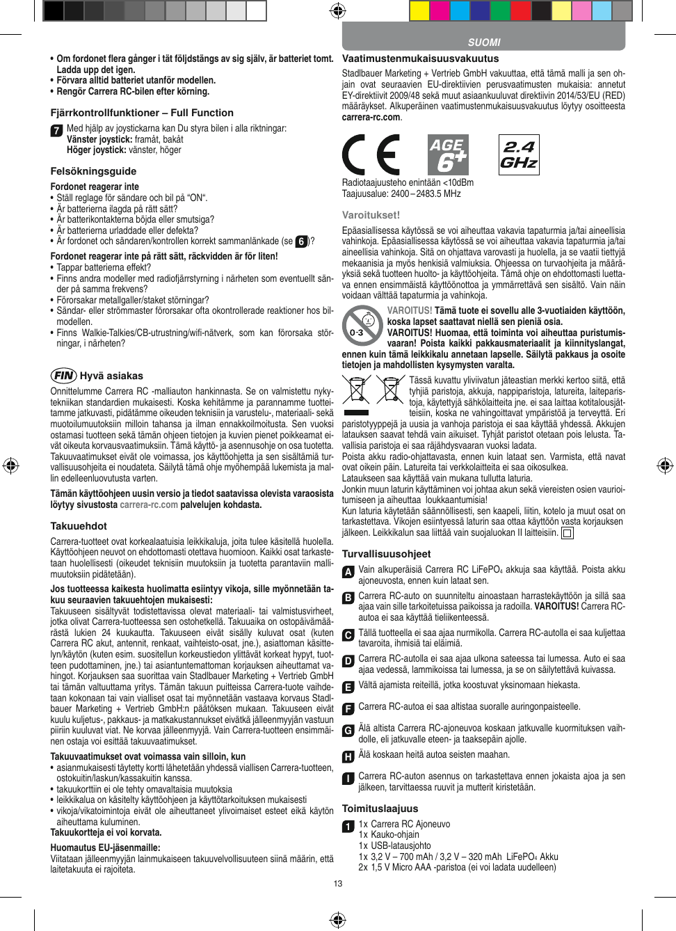 13•  Om fordonet ﬂera gånger i tät följdstängs av sig själv, är batteriet tomt. Ladda upp det igen.•   Förvara alltid batteriet utanför modellen.•  Rengör Carrera RC-bilen efter körning.Fjärrkontrollfunktioner – Full Function7Med hjälp av joystickarna kan Du styra bilen i alla riktningar: Vänster joystick: framåt, bakåt  Höger joystick: vänster, högerFelsökningsguideFordonet reagerar inte•  Ställ reglage för sändare och bil på “ON“.•  Är batterierna ilagda på rätt sätt?•  Är batterikontakterna böjda eller smutsiga?•  Är batterierna urladdade eller defekta?• Är fordonet och sändaren/kontrollen korrekt sammanlänkade (se 6)?Fordonet reagerar inte på rätt sätt, räckvidden är för liten!•  Tappar batterierna eﬀekt?•  Finns andra modeller med radiofjärrstyrning i närheten som eventuellt sän-der på samma frekvens?•  Förorsakar metallgaller/staket störningar?•  Sändar- eller strömmaster förorsakar ofta okontrollerade reaktioner hos bil-modellen.•  Finns  Walkie-Talkies/CB-utrustning/wiﬁ-nätverk,  som  kan  förorsaka  stör-ningar, i närheten? Hyvä asiakasOnnittelumme Carrera RC -malliauton hankinnasta. Se on valmistettu nyky-tekniikan standardien mukaisesti. Koska kehitämme ja parannamme tuottei-tamme jatkuvasti, pidätämme oikeuden teknisiin ja varustelu-, materiaali- sekä muotoilumuutoksiin  milloin   tahansa  ja ilman  ennakkoilmoitusta. Sen  vuoksi ostamasi tuotteen sekä tämän ohjeen tietojen ja kuvien pienet poikkeamat ei-vät oikeuta korvausvaatimuksiin. Tämä käyttö- ja asennusohje on osa tuotetta. Takuuvaatimukset eivät ole voimassa, jos käyttöohjetta ja sen sisältämiä tur-vallisuusohjeita ei noudateta. Säilytä tämä ohje myöhempää lukemista ja mal-lin edelleenluovutusta varten.Tämän käyttöohjeen uusin versio ja tiedot saatavissa olevista varaosista löytyy sivustosta carrera-rc.com palvelujen kohdasta.TakuuehdotCarrera-tuotteet ovat korkealaatuisia leikkikaluja, joita tulee käsitellä huolella. Käyttöohjeen neuvot on ehdottomasti otettava huomioon. Kaikki osat tarkaste-taan huolellisesti (oikeudet teknisiin muutoksiin ja tuotetta parantaviin malli-muutoksiin pidätetään).Jos tuotteessa kaikesta huolimatta esiintyy vikoja, sille myönnetään ta-kuu seuraavien takuuehtojen mukaisesti:Takuuseen  sisältyvät  todistettavissa  olevat  materiaali-  tai  valmistusvirheet, jotka olivat Carrera-tuotteessa sen ostohetkellä. Takuuaika on ostopäivämää-rästä  lukien  24  kuukautta.  Takuuseen  eivät  sisälly  kuluvat  osat  (kuten  Carrera RC akut, antennit, renkaat, vaihteisto-osat, jne.), asiattoman käsitte-lyn/käytön (kuten esim. suositellun korkeustiedon ylittävät korkeat hypyt, tuot-teen pudottaminen, jne.) tai asiantuntemattoman korjauksen aiheuttamat va-hingot. Korjauksen saa suorittaa vain Stadlbauer Marketing + Vertrieb GmbH tai tämän valtuuttama yritys. Tämän takuun puitteissa Carrera- tuote vaihde-taan kokonaan tai vain vialliset osat tai myönnetään vastaava korvaus Stadl-bauer  Marketing  +  Vertrieb   GmbH:n  päätöksen  mukaan.  Takuuseen  eivät kuulu kuljetus-, pakkaus- ja matkakustannukset eivätkä jälleenmyyjän vastuun piiriin kuuluvat viat. Ne korvaa jälleenmyyjä. Vain Carrera-tuotteen ensimmäi-nen ostaja voi esittää takuuvaatimukset.Takuuvaatimukset ovat voimassa vain silloin, kun•  asianmukaisesti täytetty kortti lähetetään yhdessä viallisen  Carrera-tuotteen, ostokuitin/laskun/kassakuitin kanssa.•  takuukorttiin ei ole tehty omavaltaisia muutoksia•  leikkikalua on käsitelty käyttöohjeen ja käyttötarkoituksen mukaisesti•  vikoja/vikatoimintoja eivät ole aiheuttaneet  ylivoimaiset  esteet eikä käytön aiheuttama kuluminen.Takuukortteja ei voi korvata.Huomautus EU-jäsenmaille: Viitataan jälleenmyyjän lainmukaiseen takuuvelvollisuuteen siinä määrin, että laitetakuuta ei rajoiteta. VaatimustenmukaisuusvakuutusStadlbauer Marketing + Vertrieb GmbH vakuuttaa, että tämä malli ja sen oh-jain  ovat  seuraavien  EU-direktiivien  perusvaatimusten  mukaisia:  annetut EY-direktiivit 2009/48 sekä muut asiaankuuluvat direktiivin 2014/53/EU (RED) määräykset. Alkuperäinen vaatimustenmukaisuusvakuutus löytyy osoitteesta carrera-rc.com.            Radiotaajuusteho enintään &lt;10dBmTaajuusalue: 2400 – 2483.5 MHzVaroitukset!Epäasiallisessa käytössä se voi aiheuttaa vakavia tapaturmia ja/tai aineellisia vahinkoja. Epäasiallisessa käytössä se voi aiheuttaa vakavia tapaturmia ja/tai aineellisia vahinkoja. Sitä on ohjattava varovasti ja huolella, ja se vaatii tiettyjä mekaanisia ja myös henkisiä valmiuksia. Ohjeessa on turvaohjeita ja määrä-yksiä sekä tuotteen huolto- ja käyttöohjeita. Tämä ohje on ehdottomasti luetta-va ennen ensimmäistä käyttöönottoa ja ymmärrettävä sen sisältö. Vain näin voidaan välttää tapaturmia ja vahinkoja.VAROITUS! Tämä tuote ei sovellu alle 3-vuotiaiden käyttöön, koska lapset saattavat niellä sen pieniä osia. VAROITUS! Huomaa, että toiminta voi aiheuttaa puristumis-vaaran! Poista kaikki  pakkausmateriaalit ja  kiinnityslangat, ennen kuin tämä leikkikalu annetaan  lapselle. Säilytä pakkaus ja osoite tietojen ja mahdollisten kysymysten varalta.Tässä kuvattu yliviivatun jäteastian merkki kertoo siitä, että tyhjiä paristoja, akkuja, nappiparistoja, latureita, laiteparis-toja, käytettyjä sähkölaitteita jne. ei saa laittaa kotitalousjät-teisiin, koska ne vahingoittavat ympäristöä ja terveyttä. Eri paristotyyppejä ja uusia ja vanhoja paristoja ei saa käyttää yhdessä. Akkujen latauksen saavat tehdä vain aikuiset. Tyhjät paristot otetaan pois lelusta. Ta-vallisia paristoja ei saa räjähdysvaaran vuoksi ladata. Poista akku  radio-ohjattavasta, ennen  kuin lataat sen. Varmista, että navat ovat oikein päin. Latureita tai verkkolaitteita ei saa oikosulkea.Lataukseen saa käyttää vain mukana tullutta laturia.Jonkin muun laturin käyttäminen voi johtaa akun sekä viereisten osien vaurioi-tumiseen ja aiheuttaa  loukkaantumisia!Kun laturia käytetään säännöllisesti, sen kaapeli, liitin,  kotelo ja muut osat on tarkastettava. Vikojen esiintyessä laturin saa ottaa käyttöön vasta korjauksenjälkeen. Leikkikalun saa liittää vain suojaluokan II laitteisiin.    TurvallisuusohjeetAVain alkuperäisiä  Carrera RC LiFePO4 akkuja saa käyttää. Poista akku ajoneuvosta, ennen kuin lataat sen.B Carrera RC-auto on suunniteltu ainoastaan harrastekäyttöön ja sillä saa ajaa vain sille tarkoitetuissa paikoissa ja radoilla. VAROITUS! Carrera RC- autoa ei saa käyttää tieliikenteessä.CTällä tuotteella ei saa ajaa nurmikolla. Carrera RC-autolla ei saa kuljettaa tavaroita, ihmisiä tai eläimiä.DCarrera RC-autolla ei saa ajaa ulkona sateessa tai lumessa. Auto ei saa ajaa vedessä, lammikoissa tai lumessa, ja se on säilytettävä kuivassa.EVältä ajamista reiteillä, jotka koostuvat yksinomaan hiekasta.FCarrera RC-autoa ei saa altistaa suoralle auringonpaisteelle.GÄlä altista Carrera RC-ajoneuvoa koskaan jatkuvalle kuormituksen vaih-dolle, eli jatkuvalle eteen- ja taaksepäin ajolle.HÄlä koskaan heitä autoa seisten maahan.ICarrera RC-auton asennus on tarkastettava ennen jokaista ajoa ja sen jälkeen, tarvittaessa ruuvit ja mutterit kiristetään. Toimituslaajuus11 x Carrera RC Ajoneuvo 1 x Kauko-ohjain  1 x USB-latausjohto  1 x 3,2 V – 700 mAh / 3,2 V – 320 mAh  LiFePO4  Akku  2 x 1,5 V Micro AAA -paristoa (ei voi ladata uudelleen)SUOMI