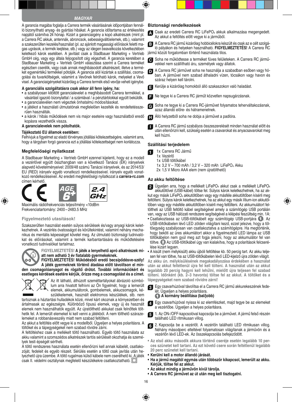 16A garancia magába foglalja a Carrera termék vásárlásának időpontjában fennál-ló bizonyítható anyag- és gyártási hibákat. A  garancia időtartama az értékesítés napjától számítva 24 hónap. Kizárt a garanciaigény a kopó alkatrészek (mint pl. a Carrera RC akkuk, antennák, abroncsok, sebességváltóelemek, stb.), valamint a szakszerűtlen kezelés/használat (pl. az ajánlott magassági előírások feletti ma-gas ugrások, a termék leejtése, stb.) vagy az idegen beavatkozás következtében keletkező  károk esetében.  A javítást  csak  a  Stadlbauer  Marketing +  Vertrieb GmbH cég, vagy egy általa feljogosított cég végezheti. A garancia keretében a Stadlbauer Marketing + Vertrieb GmbH választása szerint a  Carrera terméket egészben cserélik, vagy csak annak meghibásodott alkatrészeit, illetve a termé-ket egyenértékű termékkel pótolják. A garancia alól kizártak a szállítási, csoma-golási és fuvarköltségek, valamint a Vevőnek felróható károk, melyeket a Vevő visel. A garanciaigényeket kizárólag a Carrera termék első vevője veheti igénybe.A garanciális szolgáltatásra csak akkor áll fenn igény, ha:•  a szabályosan kitöltött garancialevelet a meghibásodott Carrera termékkel, a vásárlást igazoló bizonylattal / a számlával / a pénztárblokkal együtt beküldik.•  a garancialevélen nem végeztek önhatalmú módosításokat.•  a játékot a használati útmutatónak megfelelően kezelték és rendeltetéssze-rűen használták.•  a károk / hibás működések nem vis major eseteire vagy használatból eredő kopásra vezethetők vissza.A garancialevelek nem pótolhatók.Tájékoztató EU államok esetében: Felhívjuk a ﬁgyelmet az eladó törvényes jótállási kötelezettségére, valamint arra, hogy a tárgyban forgó garancia ezt a jótállási  kötelezettséget nem korlátozza.Megfelelőségi nyilatkozatA Stadlbauer Marketing + Vertrieb GmbH ezennel kijelenti, hogy ez a modell a vezérlővel együtt  összhangban  van a  következő Tanácsi (EK) irányelvek alapvető követelményeivel: 2009/48 számú Tanácsi irányelvek, és az 2014/53/EU (RED) irányelv egyéb vonatkozó rendelkezéseivel. irányelv egyéb vonat-kozó rendelkezéseivel. Az eredeti megfelelőségi nyilatkozat a carrera-rc.com  címen kérhető.            Maximális rádiófrekvenciás teljesítmény &lt;10dBmFrekvenciatartomány: 2400 – 2483.5 MHzFigyelmeztető utasítások!Szakszerűtlen használat esetén súlyos sérülések és/vagy anyagi károk kelet-kezhetnek. A vezérlés óvatosságot és körültekintést, valamint néhány mecha-nikus és mentális képességet követel meg. Az útmutató biztonsági tudnivaló-kat  és  előírásokat,  valamint  a  termék  karbantartására  és  működtetésére vonatkozó tudnivalókat tartalmaz.FIGYELMEZTETÉS! A játék a lenyelhető apró alkatrészek mi-att nem adható 3 év ﬁatalabb gyermekeknek. FIGYELMEZTETÉS! Működésből eredő becsípődésve-szély! A játék gyermeknek történő átadása előtt távolítson el min-den  csomagolóanyagot  és  rögzítő  drótot.  További  információkért  és esetleges kérdések esetére kérjük, őrizze meg a csomagolást és a címet.Az itt látható, áthúzott szeméttartályokat ábrázoló szimbó-lum arra hivatott felhívni az Ön ﬁgyelmét, hogy a lemerült elemek, akkumulátorok, gombelemek, akkucsomagok, ké-szülékelemek, használt  elektromos  készülékek, stb.  nem tartoznak a háztartási hulladékok közé, mivel kárt okoznak a környezetben és ártalmasak  az  egészségre. Különböző típusú  elemek,  vagy új  és  használt elemek nem használhatók együtt. Az újratölthető akkukat csak felnőttek tölt-hetik fel. A lemerült elemeket ki kell venni a játékból. A nem tölthető száraze-lemeket a robbanásveszély miatt nem szabad feltölteni. Az akkut a feltöltés előtt vegye ki a modellből. Ügyeljen a helyes polaritásra. A töltőket és a tápegységeket nem szabad rövidre zárni.A feltöltéshez csak a mellékelt töltő használható. Egyéb töltő használata az akku valamint a szomszédos alkatrészek tartós sérülését okozhatja és szemé-lyek testi épségét sértheti.A töltő rendszeres használata esetén ellenőrizni kell annak kábelét, csatlako-zóját, fedeleit és egyéb részeit. Sérülés esetén a töltő csak javítás után he-lyezhető újra üzembe. A töltő rugalmas külső kábele nem cserélhető ki. A játék csak II. védelmi osztálynak megfelelő készülékekre csatlakoztatható.    Biztonsági rendelkezésekACsak az eredeti Carrera RC LiFePO4 akkuk alkalmazása megengedett. Az akkut a feltöltés előtt vegye ki a járműből.BA Carrera RC jármű kizárólag hobbicélokra készült és csak az e célt szolgá-ló pályákon és helyeken használható. FIGYELMEZTETÉS! A Carrera RC jármű közúti forgalomban történő használata tilos.CSoha ne működtesse a terméket füves felületeken. A Carrera RC jármű-vekkel nem szállítható áru, személyek vagy állatok.D A Carrera RC járművet soha ne használja a szabadban esőben vagy hó-ban. A járművel nem szabad áthaladni vízen, tócsákon vagy havon és száraz helyen kell tárolni.EKerülje a kizárólag homokból álló szakaszokon való haladást.FNe tegye ki a Carrera RC járműt közvetlen napsugárzásnak. GSoha ne tegye ki a Carrera RC-járművet folyamatos teherváltakozásnak, azaz állandó előre- és hátramenetnek.HÁlló helyzetből soha ne dobja a járművet a padlóra.I A Carrera RC jármű szabályos összeszerelését minden használat előtt és után ellenőrizni kell, szükség esetén a csavarokat és anyacsavarokat meg kell húzni.  Szállítási terjedelem1  1 x Carrera RC Jármű   1 x Vezérlő  1 x USB töltőkábel  1 x 3,2 V – 700 mAh / 3,2 V – 320 mAh  LiFePO4  Akku  2 x 1,5 V Micro AAA elem (nem újratölthető)Az akku feltöltése2Ügyeljen arra, hogy a mellékelt LiFePO4 akkut csak a mellékelt LiFePO4 akkutöltővel (USB-kábel) töltse fel. Súlyos károk keletkezhetnek, ha az ak-kut egy másik LiFePO4 akkutöltőben vagy egy másféle akkutöltőben kísérli meg feltölteni. Súlyos károk keletkezhetnek, ha az akkut egy másik lítium-ion akkutöl-tőben vagy egy másféle akkutöltőben kísérli meg feltölteni. Az akkumulátort fel-töltheti az USB feltöltő kábel segítségével amely a számítógép USB portálán van, vagy az USB hálózati rendszere segítségével a kilépési feszültség min. 1A:•  Csatlakoztassa  az  USB-töltőkábelt  egy  számítógép  USB-portjára  . Az USB-töltőkábelen lévő LED zölden világítani kezd, ezzel jelezve, hogy a töl-tőegység szabályosan van csatlakoztatva a számítógépre. Ha megtörténik, hogy beköti az üres akkumlátort akkor a ﬁgyelmeztető LED lámpa az USB töltökábelon nem gyúl meg azt fogja jelezni, hogy az akkumulátor fel van töltve.   Az USB-töltőkábel úgy van kialakítva, hogy a polaritások felcseré-lése kizárt legyen.•  A kisült (nem mélykisült) akku újbóli feltöltése kb. 50 percig tart. Az akku telje-sen fel van töltve, ha az USB-töltőkábelen lévő LED-kijelző újra zölden világít.Az akku ún. mélykisülésének megakadályozása érdekében a használat után az akkut feltétlenül újra fel kell tölteni. A használat után az akkut legalább 20 percig hagyni kell lehűlni, mielőtt újra teljesen fel szabad tölteni. Időnként (kb.  2–3  havonta)  töltse fel  az akkut.  A töltőket és  a tápegységeket nem szabad rövidre zárni! 3Egy csavarhúzóval távolítsa el a Carrera RC jármű akkurekeszének fede-lét. Ügyeljen a helyes polaritásra.   A kormány beállítása (bal/jobb)4Egy csavarhúzóval nyissa ki az elemfészket, majd tegye be az elemeket a vezérlőbe. Ügyeljen a helyes polaritásra. 51. Az ON-/OFF-kapcsolóval kapcsolja be a járművet. A jármű felső részén található LED ritmikusan villog. 6 2. Kapcsolja be  a vezérlőt.  A vezérlőn található  LED ritmikusan  villog. Néhány másodperc elteltével folyamatosan világítanak a járművön és a vezérlőn lévő LED-ek. Az összekapcsolás befejeződött.•  Az első akku második akkura történő cseréje esetén legalább 10 per-ces szünetet kell tartani. Az ezt követő csere  során feltétlenül legalább 20 perc szünetet kell tartani.•  Kerülni kell a motor állandó járását.•  Ha a jármű magától egymás után többször kikapcsol, lemerült az akku. Kérjük, töltse fel az akkut.•  Az akkut mindig a járművön kívül tárolja.•  A Carrera RC járművet az út után meg kell tisztogatni.MAGYAR