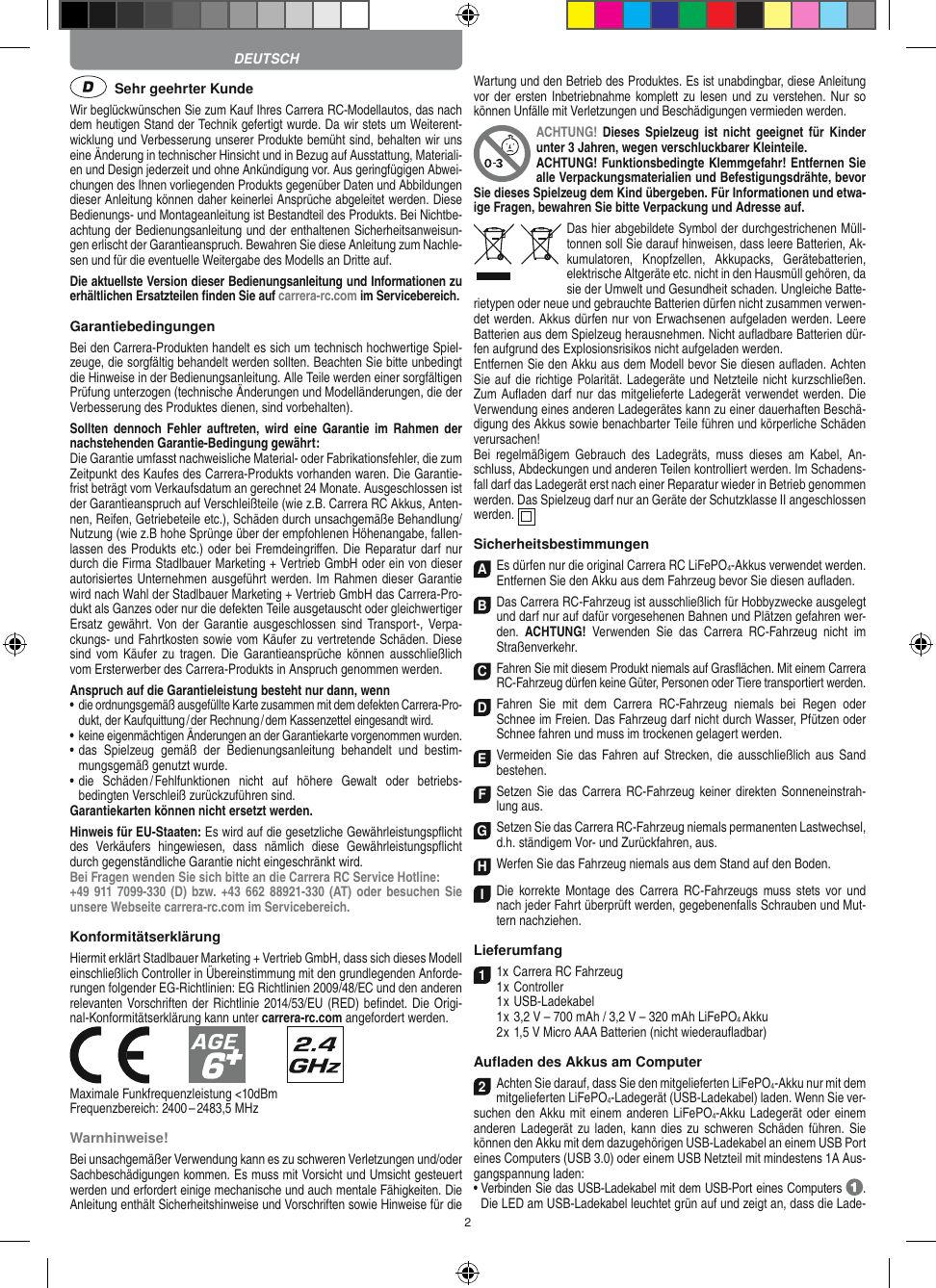 2  Sehr geehrter KundeWir beglückwünschen Sie zum Kauf Ihres Carrera RC- Modellautos, das nach dem heutigen Stand der Technik gefertigt wurde. Da wir stets um Weiterent-wicklung und Verbesserung unserer Produkte bemüht sind, behalten wir uns eine Änderung in technischer Hinsicht und in Bezug auf Ausstattung, Materiali-en und Design jederzeit und ohne Ankündigung vor. Aus geringfügigen Abwei-chungen des Ihnen vorliegenden Produkts gegenüber Daten und Abbildungen dieser Anleitung können daher keinerlei Ansprüche abgeleitet werden. Diese Bedienungs- und Montage anleitung ist Bestandteil des Produkts. Bei Nichtbe-achtung der Bedienungsanleitung und der enthaltenen Sicherheitsanweisun-gen erlischt der Garantieanspruch. Bewahren Sie diese Anleitung zum Nachle-sen und für die eventuelle Weitergabe des Modells an Dritte auf.Die aktuellste Version dieser Bedienungsanleitung und Informationen zu erhältlichen Ersatzteilen ﬁnden Sie auf carrera-rc.com im Servicebereich.GarantiebedingungenBei den Carrera-Produkten handelt es sich um technisch hochwertige Spiel-zeuge, die sorgfältig behandelt werden sollten. Beachten Sie bitte unbedingt die Hinweise in der Bedienungsanleitung. Alle Teile werden einer sorgfältigen Prüfung unterzogen (technische Änderungen und Modell änderungen, die der Verbesserung des Produktes dienen, sind vorbehalten).Sollten  dennoch  Fehler  auftreten,  wird  eine  Garantie  im  Rahmen  der nachstehenden Garantie-Bedingung gewährt:Die Garantie umfasst nachweisliche Material- oder Fabrikationsfehler, die zum Zeitpunkt des Kaufes des Carrera- Produkts vorhanden waren. Die Garantie-frist beträgt vom Verkaufsdatum an gerechnet 24 Monate. Ausgeschlossen ist der Garantieanspruch auf Verschleißteile (wie z.B.  Carrera RC Akkus, Anten-nen, Reifen, Getriebeteile etc.), Schäden durch unsachgemäße Behandlung/Nutzung (wie z.B hohe Sprünge über der empfohlenen Höhenangabe, fallen-lassen des Produkts etc.) oder bei Fremdeingriﬀen. Die Reparatur darf nur durch die Firma Stadlbauer Marketing + Vertrieb GmbH oder ein von dieser autorisiertes Unternehmen ausgeführt werden. Im Rahmen dieser Garantie wird nach Wahl der Stadlbauer Marketing + Vertrieb GmbH das Carrera-Pro-dukt als Ganzes oder nur die defekten Teile ausgetauscht oder gleichwertiger Ersatz gewährt.  Von der Garantie  ausgeschlossen  sind  Transport-, Verpa-ckungs- und Fahrtkosten sowie vom Käufer zu vertretende Schäden. Diese sind  vom Käufer  zu  tragen.  Die  Garantieansprüche  können ausschließlich vom Ersterwerber des Carrera- Produkts in Anspruch genommen werden.Anspruch auf die Garantieleistung besteht nur dann, wenn•  die ordnungsgemäß ausgefüllte Karte zusammen mit dem defekten Carrera-Pro-dukt, der Kaufquittung / der Rechnung / dem Kassenzettel eingesandt wird.•  keine eigenmächtigen Änderungen an der Garantiekarte vorgenommen wurden.•  das  Spielzeug  gemäß  der  Bedienungsanleitung  behandelt  und  bestim-mungsgemäß genutzt wurde.•  die  Schäden / Fehlfunktionen  nicht  auf  höhere  Gewalt  oder  betriebs-bedingten Verschleiß zurückzuführen sind.Garantiekarten können nicht ersetzt werden.Hinweis für EU-Staaten: Es wird auf die gesetzliche Gewährleistungspﬂicht des  Verkäufers  hingewiesen,  dass  nämlich  diese  Gewährleistungspﬂicht durch gegenständliche Garantie nicht eingeschränkt wird. Bei Fragen wenden Sie sich bitte an die Carrera RC Service Hotline:+49 911 7099-330 (D) bzw. +43 662 88921-330 (AT) oder besuchen Sie unsere Webseite carrera-rc.com im Servicebereich.KonformitätserklärungHiermit erklärt Stadlbauer Marketing + Vertrieb GmbH, dass sich dieses Modell einschließlich Controller in Übereinstimmung mit den grundlegenden Anforde-rungen  folgender EG-Richtlinien: EG Richtlinien 2009/48/EC und den anderen relevanten Vorschriften der Richtlinie 2014/53/EU (RED) beﬁndet. Die Origi-nal-Konformitätserklärung kann unter carrera-rc.com angefordert werden.            Maximale Funkfrequenzleistung &lt;10dBmFrequenzbereich: 2400 – 2483,5 MHz Warnhinweise!Bei unsachgemäßer Verwendung kann es zu schweren Verletzungen und/oder Sachbeschädigungen kommen. Es muss mit Vorsicht und Umsicht gesteuert werden und erfordert  einige mechanische und auch mentale Fähigkeiten. Die Anleitung enthält Sicherheitshinweise und Vorschriften sowie Hinweise für die Wartung und den Betrieb des Produktes. Es ist unabdingbar, diese Anleitung vor der ersten Inbetriebnahme komplett zu lesen und zu  verstehen. Nur so können Unfälle mit Verletzungen und Beschädigungen vermieden werden.ACHTUNG! Dieses  Spielzeug  ist  nicht  geeignet  für  Kinder unter 3 Jahren, wegen verschluckbarer Kleinteile. ACHTUNG! Funktionsbedingte Klemmgefahr! Entfernen Sie alle Verpackungsmaterialien und Befestigungsdrähte, bevor Sie dieses Spielzeug dem Kind übergeben. Für Informationen und etwa-ige Fragen, bewahren Sie bitte Verpackung und Adresse auf.Das hier abgebildete Symbol der durch gestrichenen Müll-tonnen soll Sie darauf hinweisen, dass leere Batterien, Ak-kumulatoren,  Knopfzellen,  Akkupacks,  Geräte batterien, elektrische Altgeräte etc. nicht in den Hausmüll gehören, da sie der Umwelt und Gesundheit schaden. Ungleiche Batte-rietypen oder neue und gebrauchte Batterien dürfen nicht zusammen verwen-det werden. Akkus dürfen nur von Erwachsenen aufgeladen werden. Leere Batterien aus dem Spielzeug herausnehmen. Nicht auﬂadbare Batterien dür-fen aufgrund des Explosionsrisikos nicht aufgeladen werden. Entfernen Sie den Akku aus dem Modell bevor Sie diesen auﬂaden. Achten Sie auf die richtige Polarität. Ladegeräte und Netzteile nicht kurzschließen. Zum Auﬂaden darf nur das mitgelieferte Ladegerät verwendet werden. Die Verwendung eines anderen Ladegerätes kann zu einer dauerhaften Beschä-digung des Akkus sowie benachbarter Teile führen und körperliche Schäden verursachen!Bei  regelmäßigem  Gebrauch  des  Ladegräts,  muss  dieses  am  Kabel,  An-schluss, Abdeckungen und anderen Teilen kontrolliert werden. Im Schadens-fall darf das Ladegerät erst nach einer Reparatur wieder in Betrieb genommen werden. Das Spielzeug darf nur an Geräte der Schutzklasse II angeschlossen werden.  SicherheitsbestimmungenAEs dürfen nur die original Carrera RC LiFePO4-Akkus verwendet werden. Entfernen Sie den Akku aus dem Fahrzeug bevor Sie diesen auﬂaden.B Das Carrera RC-Fahrzeug ist ausschließlich für Hobbyzwecke ausgelegt und darf nur auf dafür vorgesehenen Bahnen und Plätzen gefahren wer-den.  ACHTUNG!  Verwenden  Sie  das  Carrera  RC-Fahrzeug  nicht  im Straßen verkehr.CFahren Sie mit diesem Produkt niemals auf Gras ﬂächen. Mit einem Carrera RC-Fahrzeug dürfen keine Güter, Personen oder Tiere transportiert werden.D Fahren  Sie  mit  dem  Carrera  RC-Fahrzeug  niemals  bei  Regen  oder Schnee im Freien. Das Fahrzeug darf nicht durch Wasser, Pfützen oder Schnee fahren und muss im trockenen gelagert werden.EVermeiden  Sie das  Fahren  auf Strecken, die  ausschließlich aus  Sand bestehen.FSetzen Sie das Carrera  RC-Fahrzeug keiner  direkten  Sonneneinstrah-lung aus.GSetzen Sie das Carrera RC-Fahrzeug niemals permanenten Lastwechsel, d.h. ständigem Vor- und Zurückfahren, aus.HWerfen Sie das Fahrzeug niemals aus dem Stand auf den Boden.I Die  korrekte Montage  des  Carrera  RC-Fahrzeugs  muss  stets vor  und nach jeder Fahrt überprüft  werden, gegebenenfalls Schrauben und Mut-tern nachziehen. Lieferumfang11x Carrera RC Fahrzeug   1 x Controller  1 x USB-Ladekabel  1 x 3,2 V – 700 mAh / 3,2 V – 320 mAh LiFePO4 Akku  2 x 1,5 V Micro AAA Batterien (nicht wiederauﬂadbar)Auﬂaden des Akkus am Computer2Achten Sie darauf, dass Sie den mitgelieferten LiFePO4-Akku nur mit dem mitgelieferten LiFePO4-Ladegerät (USB-Ladekabel) laden. Wenn Sie ver-suchen den Akku mit einem anderen LiFePO4-Akku Ladegerät oder einem anderen Ladegerät zu  laden, kann dies zu  schweren Schäden führen. Sie können den Akku mit dem dazugehörigen USB-Ladekabel an einem USB Port eines Computers (USB 3.0) oder einem USB Netzteil mit mindestens 1A Aus-gangspannung laden:•  Verbinden Sie das USB-Ladekabel mit dem USB-Port eines Computers  .  Die LED am USB-Ladekabel leuchtet grün auf und zeigt an, dass die Lade-DEUTSCH