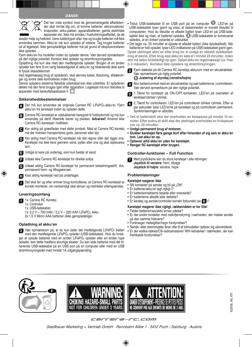 Det her viste symbol med de gennemstregede aﬀ aldstøn-der skal minde dig om, at tomme batterier, akkumulatorer, knapceller, akku-pakker, apparatbatterier, gamle elektriske apparater etc. ikke må smides i husholdningsaﬀ aldet, da de skader miljø og helbred. Uens batterityper eller nye og brugte batterier må ikke anvendes sammen. Akku’er må kun oplades af voksne. Tag brugte batterier ud af legetøjet. Ikke genopladelige batterier må på grund af eksplosionsfaren ikke oplades. Fjern akku’en fra modellen inden du oplader denne. Vær derved opmærksom på den rigtige polaritet. Kortslut ikke oplader og strømforsyningsdele. Opladning må kun ske med den medfølgende oplader. Brugen af en anden oplader kan føre til en varig beskadigelse af akku’en og tilstødende dele samt til fysisk tilskadekomst!Ved regelmæssig brug af opladeren, skal dennes kabel, tilslutning, afdæknin-ger og andre dele  kontrolleres inden brug. Denne opladers eksterne ﬂ eksible yderkabel kan ikke udskiftes. Er opladeren defekt må den først bruges igen efter reparation. Legetøjet må kun tilsluttes til apparater med beskyttelsesklasse II.  SikkerahedsbestemmelserADer må kun  anvendes de originale Carrera RC LiFePO4-akku‘er. Fjern akku’en fra køretøjet inden du oplader dette.B Carrera RC-køretøjet er udelukkende beregnet til hobbyformål og må kun anvendes på dertil  tiltænkte baner og  pladser. Advarsel! Anvend ikke Carrera RC-køretøjet i traﬁ kken.CKør aldrig på græsﬂ ader med dette produkt. Med et Carrera RC-køretøj må der hverken transporteres gods, personer eller dyr.D Kør aldrig med Carrera RC-køretøjet når det regner eller der ligger sne. Køretøjet må ikke køre gennem vand, pytter eller sne og skal opbevares tørt.EUndgå at køre på underlag, som kun består af sand.FUdsæt ikke Carrera RC-køretøjet for direkte sollys. GUdsæt aldrig Carrera RC-køretøjet for permanent belastningsskift, dvs. permanent frem- og tilbagekørsel.HKast aldrig køretøjet ned på underlaget.IDet skal før og efter enhver brug kontrolleres, at Carrera RC-køretøjet er korrekt monteret, om  nødvendigt skal skruer og møtrikker efterspændes. Leveringsomfang11 x Carrera RC Køretøj 1 x Controller  1 x USB-ladekabel   1 x 3,2 V – 700 mAh / 3,2 V – 320 mAh LiFePO4  Akku  2x 1,5 V Micro AAA batterier (ikke genopladelige)Opladning af akku‘en2Vær opmærksom på, at du kun lader det medfølgende LiFePO4 batteri med den medfølgende LiFePO4 oplader (USB-ladekabel). Hvis du forsø-ger at oplade batteriet med en anden LiFePO4 oplader eller en anden type oplader, kan dette medføre alvorlige skader. Du kan lade batteriet med det til-hørende USB-ladekabel på en USB port på en computer eller med en USB strømforsyningsdel med mindst 1A udgangspænding:•  Tilslut  USB-ladekablet  til  en  USB  port  på  en  computer  .  LED’en  på USB-ladekablet lyser grønt og viser, at ladeenheden er korrekt tilsluttet til computeren. Hvis du tilslutter et aﬂ adet batteri lyser LED’en på USB-lade-kablet ikke og viser, at batteriet oplades.   USB-ladekablet er konstrueret således, at en forkert polaritet er udelukket.•  Det tager ca. 50 minutter at oplade et aﬂ adet batteri (ikke dybdeaﬂ adt). Når batteriet er helt opladet, lyser LED-indikatoren på USB-ladekablet grønt igen.Oplad ubetinget akku‘en efter brug for at undgå en såkaldt dybdeaﬂ ad-ning af denne. Efter brug skal akku‘en køle af i mindst 20 minutter, inden den må lades fuldstædigt op igen. Oplad akku‘en regelmæssigt (ca. hver 2–3 måneder).  Kortskut ikke opladere og strømforsyningen.3Fjern dækslet på dit Carrera RC-køretøjs akkurum med en skruetrækker.Vær opmærksom på rigtig polaritet.  Justering af styretøj (venstre/højre)4Åbn batterirummet med en skruetrækker og sæt batterierne i controlleren. Vær derved opmærksom på den rigtige polaritet. 51. Tænd  for køretøjet  på  ON-/OFF-kontakten.  LED’en  på  oversiden af køretøjet blinker rytmisk.6 2. Tænd for controlleren. LED’en på controlleren blinker rytmisk. Efter et par sekunder lyser LED’erne på køretøjet og på controlleren permanent. Synkroniseringen er afsluttet.•  Ved et batteriskift skal der overholdes en kørepause på mindst 10 mi-nutter. Efter endnu et skift skal der ubetinget overholdes en hvilepause von ca. 20 minutter.•  Undgå permanent brug af motoren.•  Slukker køretøjet ﬂ ere gange kort efter hinanden af sig selv er akku‘en tom. Lad akku‘en op. •  Opbevar altid akku‘en uden for køretøjet.•  Rengør RC-køretøjet efter brugen.Controller-funktioner – Full Function7Med joystickene kan du styre køretøjet i alle retninger: Joystick til venstre: frem, tilbage Joystick til højre: venstre, højreProblemløsningerKøretøjet reagerer ikke•  Stil kontakter på sender og bil på „ON“.•  Er batterier/akku’er lagt rigtigt i?•  Er batterikontakterne bøjede eller snavsede?•  Er batterierne aﬂ adte eller defekte?•  Er køretøj og sender/controller korrekt forbundet (se 6)?Køretøjet reagerer ikke rigtigt, rækkevidden er for lille!•  Falder batteriernes/akku’ernes ydelse?•  Er der andre modeller med radiofjernstyring i nærheden, der måske sender på den samme frekvens?•  Forårsager metalgitter/hegn forstyrrelser?•  Sende- eller strømmaster fører ofte til at bilmodellen opfører sig ukontrolleret.•  Er der walkie-talkies/CB-radioamatører/ Wiﬁ -netværker i nærheden, der kan fremkalde forstyrrelser?DANSKStadlbauer Marketing + Vertrieb GmbH · Rennbahn Allee 1 · 5412 Puch / Salzburg · Austria10/2018_A6_V01