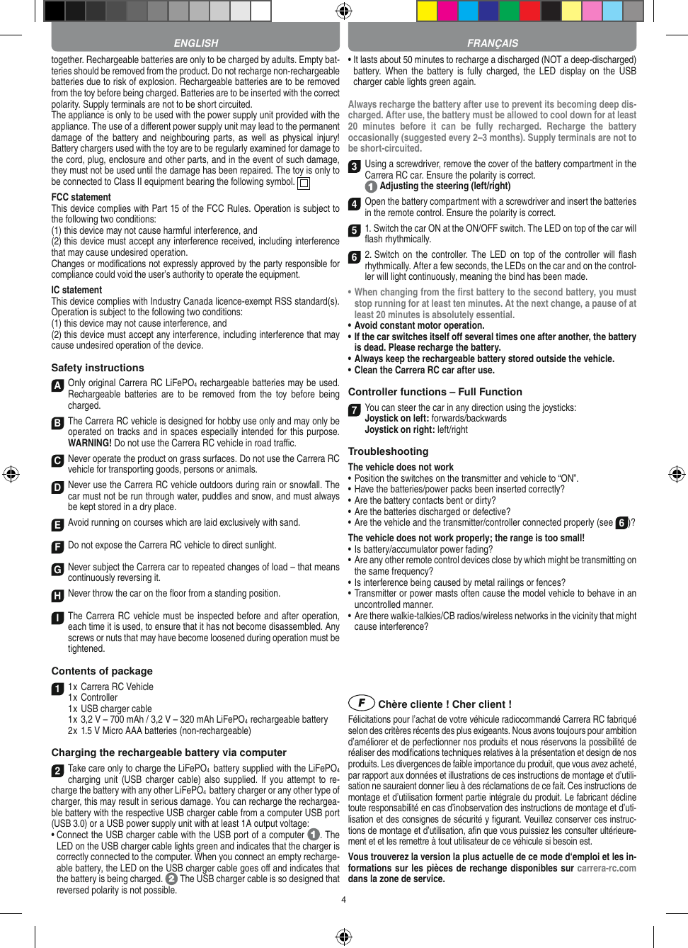 4together. Rechargeable batteries are only to be charged by adults. Empty bat-teries should be removed from the product. Do not recharge non-recharge able batteries due to risk of explosion. Rechargeable batteries are to be removed from the toy before being charged. Batteries are to be inserted with the correct polarity. Supply terminals are not to be short circuited.The appliance is only to be used with the power supply unit provided with the appliance. The use of a diﬀerent power supply unit may lead to the permanent damage  of  the battery and  neighbouring  parts,  as  well  as  physical injury!  Battery chargers used with the toy are to be regularly examined for damage to the cord, plug, enclosure and other parts, and in the event of such damage, they must not be used until the damage has been repaired. The toy is only to be connected to Class II equipment bearing the following symbol.  FCC statementThis device complies with Part 15 of the FCC Rules. Operation is subject to the following two conditions: (1) this device may not cause harmful interference, and (2) this device must accept any interference received, including interference that may cause undesired operation. Changes or modiﬁcations not expressly approved by the party responsible for compliance could void the user’s authority to operate the equipment.  IC statementThis device complies with Industry Canada licence-exempt RSS standard(s). Operation is subject to the following two conditions:(1) this device may not cause interference, and(2) this device must accept any interference, including interference that may cause undesired operation of the device.Safety instructionsA Only original Carrera RC LiFePO4 recharge able batteries may be used. Rechargeable  batteries  are  to  be removed  from  the  toy  before  being charged.B The Carrera RC vehicle is designed for hobby use only and may only be operated on tracks and in spaces especially intended for this purpose. WARNING! Do not use the  Carrera RC vehicle in road traﬃc.CNever operate the product on grass surfaces. Do not use the Carrera RC vehicle for transporting goods, persons or animals.D Never use the Carrera RC vehicle outdoors during rain or snowfall. The car must not be run through water, puddles and snow, and must always be kept stored in a dry place.EAvoid running on courses which are laid exclusively with sand.FDo not expose the Carrera RC vehicle to direct sunlight. GNever subject the Carrera car to repeated changes of load – that means continuously reversing it.HNever throw the car on the ﬂoor from a standing position.I The Carrera RC vehicle must be inspected before and after operation, each time it is used, to ensure that it has not become disassembled. Any screws or nuts that may have become loosened during  operation must be tightened. Contents of package11 x Carrera RC Vehicle1 x Controller  1 x USB charger cable  1 x 3,2 V – 700 mAh / 3,2 V – 320 mAh LiFePO4  rechargeable battery  2 x 1.5 V Micro AAA batteries (non-rechargeable)Charging the rechargeable battery via computer2Take care only to charge the LiFePO4  battery supplied with the LiFePO4 charging unit (USB  charger cable)  also supplied.  If you attempt to  re-charge the battery with any other LiFePO4  battery charger or any other type of charger, this may result in serious damage. You can recharge the rechargea-ble battery with the respective USB charger cable from a computer USB port (USB 3.0) or a USB power supply unit with at least 1A output voltage:  •  Connect the USB charger cable with the USB port of a computer  . The LED on the USB charger cable lights green and indicates that the charger is correctly connected to the computer. When you connect an empty recharge-able battery, the LED on the USB charger cable goes oﬀ and indicates that the battery is being charged.   The USB charger cable is so designed that reversed polarity is not  possible.•  It lasts about 50 minutes to recharge a discharged (NOT a deep-discharged) battery. When  the  battery is  fully  charged,  the  LED  display  on  the  USB charger cable lights green again.Always recharge the battery after use to prevent its becoming deep dis-charged. After use, the battery must be allowed to cool down for at least 20  minutes  before  it  can  be  fully  recharged.  Recharge  the  battery  occasionally (suggested every 2–3 months). Supply terminals are not to be short-circuited.3Using a screwdriver, remove the cover of the  battery compartment in the Carrera RC car. Ensure the polarity is correct.   Adjusting the steering (left/right)4Open the battery compartment with a screwdriver and insert the batteries in the remote control. Ensure the polarity is correct. 51. Switch the car ON at the ON/OFF switch. The LED on top of the car will ﬂash rhythmically. 6 2. Switch on  the controller. The  LED on  top of the  controller will ﬂash rhythmically. After a few seconds, the LEDs on the car and on the control-ler will light continuously, meaning the bind has been made.•  When changing from the ﬁrst battery to the second battery, you must stop running for at least ten minutes. At the next change, a pause of at least 20 minutes is absolutely essential.•  Avoid constant motor operation.•  If the car switches itself oﬀ several times one after another, the battery is dead. Please  recharge the battery.•  Always keep the rechargeable battery stored outside the vehicle.•  Clean the Carrera RC car after use.Controller functions – Full Function7You can steer the car in any direction using the joysticks: Joystick on left: forwards/backwards Joystick on right: left/rightTroubleshooting The vehicle does not work•  Position the switches on the transmitter and vehicle to “ON”.•  Have the batteries/power packs been inserted correctly?•  Are the battery contacts bent or dirty?•  Are the batteries discharged or defective?• Are the vehicle and the transmitter/controller connected properly (see 6)?The vehicle does not work properly; the range is too small!•  Is battery/accumulator power fading?•  Are any other remote control devices close by which might be transmitting on the same frequency?•  Is interference being caused by metal railings or fences?•  Transmitter or power masts often cause the model vehicle to behave in an uncontrolled manner.•  Are there walkie-talkies/CB radios/wireless networks in the vicinity that might cause interference? Chère cliente ! Cher client !Félicitations pour l’achat de votre véhicule radiocommandé  Carrera RC fabriqué selon des critères récents des plus exigeants. Nous avons toujours pour ambition d’améliorer et de perfectionner nos produits et nous réservons la possibilité de réaliser des modiﬁcations techniques relatives à la présentation et design de nos produits. Les divergences de faible importance du produit, que vous avez acheté, par rapport aux données et illustrations de ces instructions de montage et d’utili-sation ne sauraient donner lieu à des réclamations de ce fait. Ces instructions de montage et d’utilisation forment partie intégrale du produit. Le fabricant décline toute responsabilité en cas d’inobservation des instructions de montage et d’uti-lisation et des consignes de sécurité y ﬁgurant. Veuillez conserver ces instruc-tions de montage et d’utilisation, aﬁn que vous puissiez les consulter ultérieure-ment et et les remettre à tout utilisateur de ce véhicule si besoin est.Vous trouverez la version la plus actuelle de ce mode d‘emploi et les in-formations sur les pièces de rechange disponibles sur carrera-rc.com dans la zone de service.ENGLISH FRANÇAIS