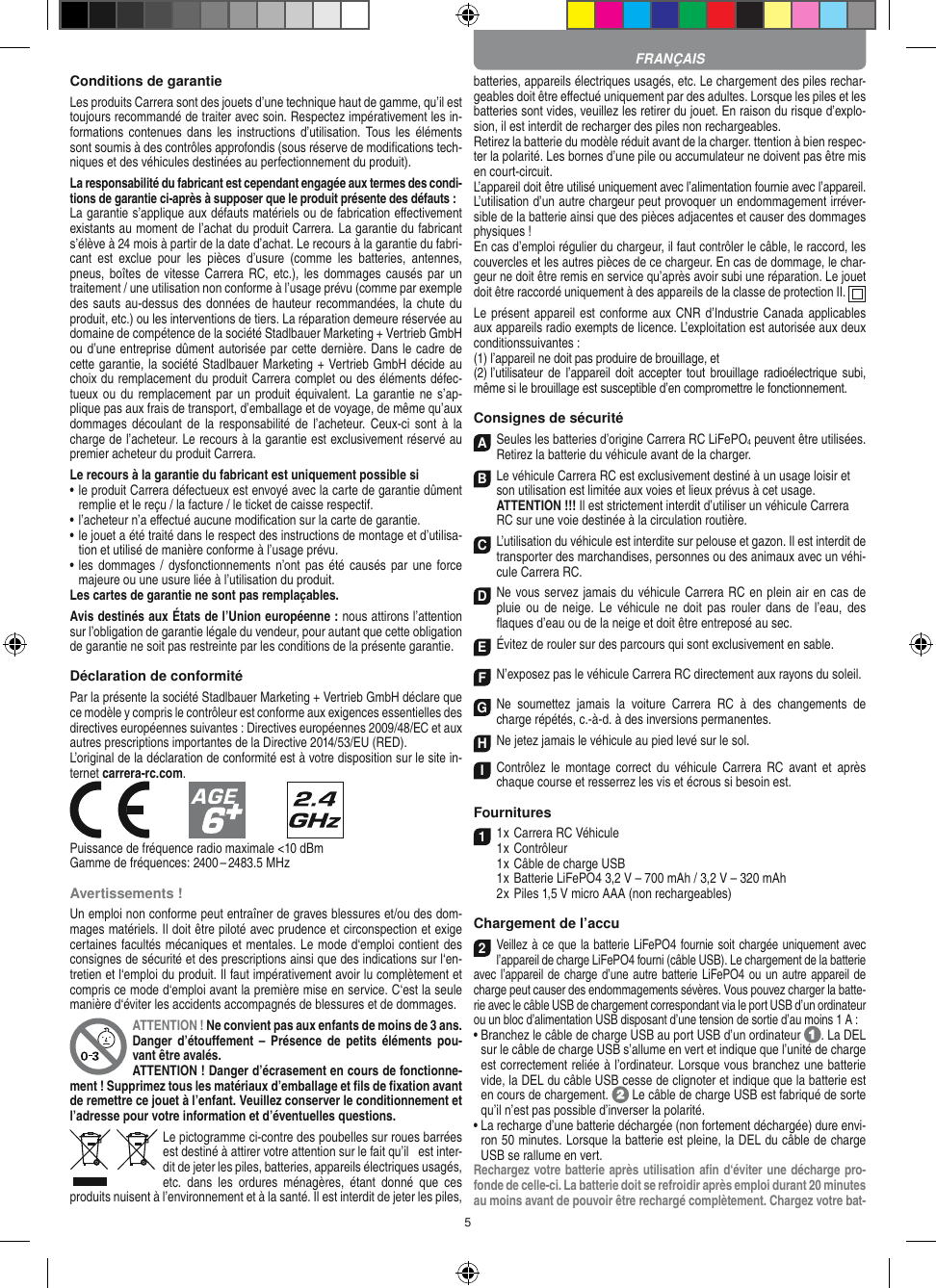 5Conditions de garantieLes produits Carrera sont des jouets d’une technique haut de gamme, qu’il est toujours recommandé de traiter avec soin. Respectez impérativement les in-formations contenues  dans  les  instructions  d’utilisation.  Tous les  éléments sont soumis à des contrôles approfondis (sous réserve de modiﬁcations tech-niques et des véhicules destinées au perfectionnement du produit).La responsabilité du fabricant est cependant engagée aux termes des condi-tions de garantie ci-après à supposer que le produit présente des défauts :La garantie s’applique aux défauts matériels ou de fabrication  eﬀectivement existants au moment de l’achat du produit Carrera. La garantie du fabricant s’élève à 24 mois à partir de la date d’achat. Le recours à la garantie du fabri-cant  est  exclue  pour  les  pièces  d’usure  (comme  les  batteries,  antennes, pneus, boîtes  de vitesse  Carrera RC, etc.),  les dommages  causés par  un traitement / une utilisation non conforme à l’usage prévu (comme par exemple des sauts au-dessus des données de hauteur recommandées, la chute du produit, etc.) ou les interventions de tiers. La réparation demeure réservée au domaine de compétence de la société Stadlbauer Marketing + Vertrieb GmbH ou d’une entreprise dûment autorisée par cette dernière. Dans le cadre de cette garantie, la société Stadlbauer Marketing + Vertrieb GmbH décide au choix du remplacement du produit Carrera complet ou des éléments défec-tueux ou du remplacement par un  produit équivalent. La  garantie ne s’ap-plique pas aux frais de transport, d’emballage et de voyage, de même qu’aux dommages découlant  de  la responsabilité  de l’acheteur.  Ceux-ci sont  à  la charge de l’acheteur. Le recours à la garantie est exclusivement réservé au premier acheteur du produit Carrera.Le recours à la garantie du fabricant est uniquement possible si•  le produit Carrera défectueux est envoyé avec la carte de garantie dûment remplie et le reçu / la facture / le ticket de caisse respectif.•  l’acheteur n’a eﬀectué aucune modiﬁcation sur la carte de  garantie.•  le jouet a été traité dans le respect des instructions de montage et d’utilisa-tion et utilisé de manière conforme à l’usage prévu.•  les dommages  / dysfonctionnements n’ont pas été causés  par  une force majeure ou une usure liée à l’utilisation du produit.Les cartes de garantie ne sont pas remplaçables.Avis destinés aux États de l’Union européenne : nous attirons l’attention sur l’obligation de garantie légale du  vendeur, pour autant que cette obligation de garantie ne soit pas restreinte par les conditions de la présente garantie. Déclaration de conformitéPar la présente la société Stadlbauer Marketing + Vertrieb GmbH déclare que ce modèle y compris le contrôleur est conforme aux exigences essentielles des directives européennes suivantes : Directives européennes 2009/48/EC et aux autres prescriptions importantes de la Directive 2014/53/EU (RED). L’original de la déclaration de conformité est à votre disposition sur le site in-ternet carrera-rc.com.            Puissance de fréquence radio maximale &lt;10 dBmGamme de fréquences: 2400 – 2483.5 MHzAvertissements !Un emploi non conforme peut entraîner de graves blessures et/ou des dom-mages matériels. Il doit être piloté avec prudence et circonspection et exige certaines facultés mécaniques et mentales. Le mode d‘emploi contient des consignes de sécurité et des prescriptions ainsi que des indications sur l‘en-tretien et l‘emploi du produit. Il faut impérativement avoir lu complètement et compris ce mode d‘emploi avant la première mise en service. C‘est la seule manière d‘éviter les accidents accompagnés de blessures et de dommages. ATTENTION ! Ne convient pas aux enfants de moins de 3 ans. Danger  d’étouﬀement –  Présence  de  petits  éléments  pou-vant être avalés. ATTENTION ! Danger d’écrasement en cours de fonctionne-ment ! Supprimez tous les matériaux d’emballage et ﬁls de ﬁxation avant de remettre ce jouet à l’enfant. Veuillez conserver le conditionnement et l’adresse pour votre information et d’éventuelles questions.Le pictogramme ci-contre des poubelles sur roues barrées est destiné à attirer votre attention sur le fait qu’il   est inter-dit de jeter les piles, batteries, appareils électriques usagés, etc.  dans  les  ordures  ménagères,  étant  donné  que  ces produits nuisent à l’environnement et à la santé. Il est interdit de jeter les piles, batteries, appareils électriques usagés, etc. Le chargement des piles rechar-geables doit être eﬀectué uniquement par des adultes. Lorsque les piles et les batteries sont vides, veuillez les retirer du jouet. En raison du risque d’explo-sion, il est interdit de recharger des piles non rechargeables. Retirez la batterie du modèle réduit avant de la charger. ttention à bien respec-ter la polarité. Les bornes d’une pile ou accumulateur ne doivent pas être mis en court-circuit.L’appareil doit être utilisé uniquement avec l’alimentation fournie avec l’appareil.L’utilisation d’un autre chargeur peut provoquer un endommagement irréver-sible de la batterie ainsi que des pièces adjacentes et causer des dommages physiques !En cas d’emploi régulier du chargeur, il faut contrôler le câble, le raccord, les couvercles et les autres pièces de ce chargeur. En cas de dommage, le char-geur ne doit être remis en service qu’après avoir subi une réparation. Le jouet doit être raccordé uniquement à des appareils de la classe de protection II.  Le présent appareil est conforme aux CNR d’Industrie Canada applicables aux appareils radio exempts de licence. L’exploitation est autorisée aux deux conditionssuivantes :(1) l’appareil ne doit pas produire de brouillage, et(2) l’utilisateur de  l’appareil doit  accepter tout brouillage  radioélectrique subi, même si le brouillage est susceptible d’en compromettre le fonctionnement.Consignes de sécuritéASeules les batteries d’origine Carrera RC LiFePO4 peuvent être utilisées. Retirez la batterie du véhicule avant de la charger.B Le véhicule Carrera RC est exclusivement destiné à un usage loisir et son utilisation est limitée aux voies et lieux prévus à cet usage.  ATTENTION !!! Il est strictement interdit d’utiliser un véhicule Carrera RC sur une voie destinée à la circulation routière.C L’utilisation du véhicule est interdite sur pelouse et gazon. Il est interdit de transporter des marchandises, personnes ou des animaux avec un véhi-cule Carrera RC.D Ne vous servez jamais du véhicule Carrera RC en plein air en cas de pluie  ou  de  neige.  Le  véhicule  ne  doit  pas  rouler  dans  de  l’eau,  des ﬂaques d’eau ou de la neige et doit être entreposé au sec.EÉvitez de rouler sur des parcours qui sont exclusivement en sable.FN’exposez pas le véhicule Carrera RC directement aux rayons du soleil. GNe  soumettez  jamais  la  voiture   Carrera  RC  à  des  changements  de charge répétés, c.-à-d. à des  inversions permanentes.HNe jetez jamais le véhicule au pied levé sur le sol. IContrôlez  le  montage  correct  du  véhicule  Carrera  RC  avant  et  après chaque course et resserrez les vis et écrous si besoin est. Fournitures11 x Carrera RC Véhicule 1 x Contrôleur  1 x Câble de charge USB   1 x Batterie LiFePO4 3,2 V – 700 mAh / 3,2 V – 320 mAh  2 x Piles 1,5 V micro AAA (non rechargeables)Chargement de l’accu2Veillez à ce que la batterie LiFePO4 fournie soit chargée uniquement avec l’appareil de charge LiFePO4 fourni (câble USB). Le chargement de la batterie avec l’appareil de charge d’une autre batterie LiFePO4 ou un autre appareil de charge peut causer des endommagements sévères. Vous pouvez charger la batte-rie avec le câble USB de chargement correspondant via le port USB d’un ordinateur ou un bloc d’alimentation USB disposant d’une tension de sortie d’au moins 1 A :    •  Branchez le câble de charge USB au port USB d’un ordinateur  . La DEL sur le câble de charge USB s’allume en vert et indique que l’unité de charge est correctement reliée à l’ordinateur. Lorsque vous branchez une batterie vide, la DEL du câble USB cesse de clignoter et indique que la batterie est en cours de chargement.   Le câble de charge USB est fabriqué de sorte qu’il n’est pas possible d’inverser la polarité.•  La recharge d’une batterie déchargée (non fortement déchargée) dure envi-ron 50 minutes. Lorsque la batterie est pleine, la DEL du câble de charge USB se rallume en vert. Rechargez votre batterie après utilisation aﬁn d‘éviter une décharge pro-fonde de celle-ci. La batterie doit se refroidir après emploi durant 20 minutes au moins avant de pouvoir être rechargé complètement. Chargez votre bat-FRANÇAIS