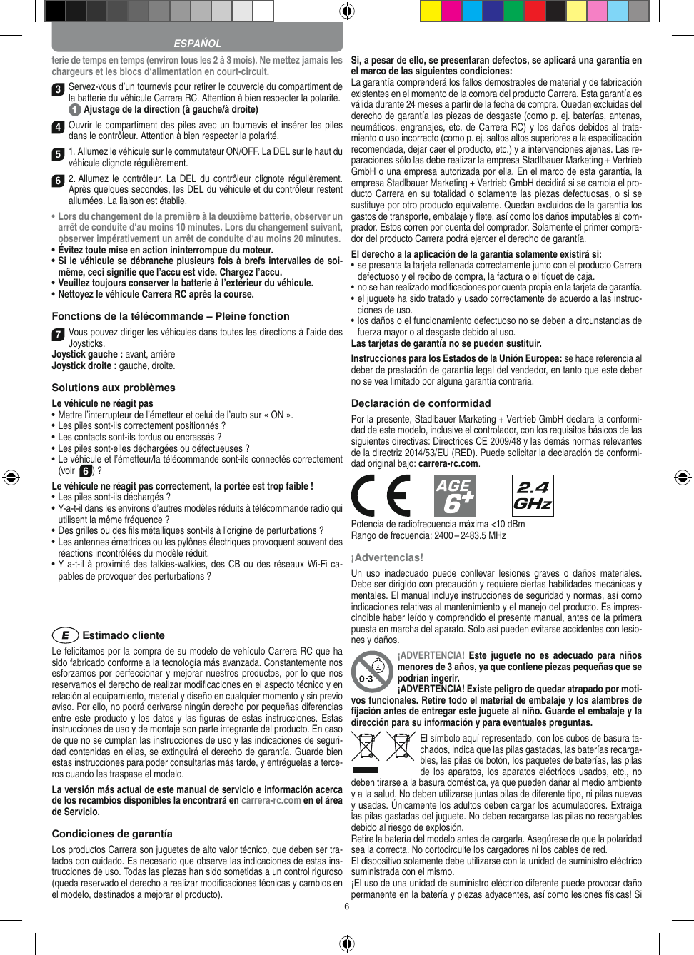 6terie de temps en temps (environ tous les 2 à 3 mois). Ne mettez jamais les chargeurs et les blocs d‘alimentation en court-circuit.3 Servez-vous d’un tournevis pour retirer le couvercle du compartiment de la batterie du véhicule Carrera RC. Attention à bien respecter la polarité.  Ajustage de la direction (à gauche/à droite)4 Ouvrir le compartiment des piles avec un tournevis et insérer les piles dans le contrôleur. Attention à bien respecter la polarité.   51. Allumez le véhicule sur le commutateur ON/OFF. La DEL sur le haut du véhicule clignote  régulièrement. 6 2. Allumez  le contrôleur. La DEL  du  contrôleur clignote régulièrement. Après quelques secondes, les DEL du véhicule et du contrôleur restent allumées. La liaison est établie.•  Lors du changement de la première à la deuxième batterie, observer un arrêt de conduite d‘au moins 10 minutes. Lors du changement suivant, observer impérativement un arrêt de conduite d‘au moins 20 minutes.•  Évitez toute mise en action ininterrompue du moteur.•  Si le véhicule se débranche plusieurs fois à brefs intervalles de soi-même, ceci signiﬁe que l’accu est vide. Chargez l’accu.•  Veuillez toujours conserver la batterie à  l’extérieur du véhicule. •  Nettoyez le véhicule Carrera RC après la course.Fonctions de la télécommande – Pleine fonction7Vous pouvez diriger les véhicules dans toutes les directions à l’aide des Joysticks.Joystick gauche : avant, arrièreJoystick droite : gauche, droite.Solutions aux problèmes Le véhicule ne réagit pas•  Mettre l’interrupteur de l’émetteur et celui de l’auto sur « ON ».•  Les piles sont-ils correctement positionnés ?•  Les contacts sont-ils tordus ou encrassés ?•  Les piles sont-elles déchargées ou défectueuses ?•  Le véhicule et l’émetteur/la télécommande sont-ils connectés correctement (voir  6) ?Le véhicule ne réagit pas correctement, la portée est trop faible !•  Les piles sont-ils déchargés ?•  Y-a-t-il dans les environs d’autres modèles réduits à télécommande radio qui utilisent la même fréquence ?•  Des grilles ou des ﬁls métalliques sont-ils à l’origine de perturbations ?•  Les antennes émettrices ou les pylônes électriques provoquent souvent des réactions incontrôlées du modèle réduit.•  Y a-t-il à proximité des talkies-walkies, des CB ou des réseaux Wi-Fi ca-pables de provoquer des perturbations ? Estimado clienteLe felicitamos por la compra de su modelo de vehículo  Carrera RC que ha sido fabricado conforme a la tecnología más avanzada. Constantemente nos esforzamos por perfeccionar y mejorar nuestros productos, por lo que nos  reservamos el derecho de realizar modiﬁcaciones en el  aspecto técnico y en relación al equipamiento, material y diseño en cualquier momento y sin previo aviso. Por ello, no podrá derivarse ningún derecho por pequeñas diferencias entre este producto y los datos y las ﬁguras de estas instrucciones. Estas instrucciones de uso y de montaje son parte integrante del producto. En caso de que no se cumplan las instrucciones de uso y las indicaciones de seguri-dad contenidas en ellas, se extinguirá el derecho de garantía. Guarde bien estas instrucciones para poder consultarlas más tarde, y entréguelas a terce-ros cuando les traspase el modelo.La versión más actual de este manual de servicio e  información acerca de los recambios disponibles la encontrará en carrera-rc.com en el área de Servicio.Condiciones de garantíaLos productos Carrera son juguetes de alto valor técnico, que  deben ser tra-tados con cuidado. Es necesario que observe las indicaciones de estas ins-trucciones de uso. Todas las piezas han sido sometidas a un control riguroso (queda reservado el derecho a realizar modiﬁcaciones técnicas y cambios en el modelo, destinados a mejorar el producto).Si, a pesar de ello, se presentaran defectos, se aplicará una garantía en el marco de las siguientes condiciones:La garantía comprenderá los fallos demostrables de material y de fabricación existentes en el momento de la compra del producto Carrera. Esta garantía es válida durante 24 meses a partir de la fecha de compra. Quedan excluidas del derecho de garantía las piezas de desgaste (como p. ej. baterías, antenas, neumáticos, engranajes, etc. de Carrera RC) y los daños debidos al trata-miento o uso incorrecto (como p. ej. saltos altos superiores a la especiﬁcación recomendada, dejar caer el producto, etc.) y a intervenciones ajenas. Las re-paraciones sólo las debe realizar la empresa Stadlbauer Marketing + Vertrieb GmbH o una empresa autorizada por ella. En el marco de esta garantía, la empresa Stadlbauer Marketing + Vertrieb GmbH decidirá si se cambia el pro-ducto  Carrera en su totalidad o solamente las piezas defectuosas, o si se sustituye por otro producto equivalente. Quedan excluidos de la garantía los gastos de transporte, embalaje y ﬂete, así como los daños imputables al com-prador. Estos corren por cuenta del  comprador. Solamente el primer compra-dor del producto Carrera podrá ejercer el  derecho de garantía.El derecho a la aplicación de la garantía solamente existirá si:•  se presenta la tarjeta rellenada correctamente junto con el  producto Carrera defectuoso y el recibo de compra, la  factura o el tíquet de caja.•  no se han realizado modiﬁcaciones por cuenta propia en la  tarjeta de garantía.•  el juguete ha sido tratado y usado correctamente de acuerdo a las instruc-ciones de uso.•  los daños o el funcionamiento defectuoso no se deben a circunstancias de fuerza mayor o al desgaste debido al uso.Las tarjetas de garantía no se pueden sustituir.Instrucciones para los Estados de la Unión Europea: se hace referencia al deber de prestación de garantía legal del vendedor, en tanto que este deber no se vea limitado por alguna garantía contraria. Declaración de conformidadPor la presente, Stadlbauer Marketing + Vertrieb GmbH declara la conformi-dad de este modelo, inclusive el controlador, con los requisitos básicos de las siguientes directivas: Directrices CE 2009/48 y las demás normas relevantes de la directriz 2014/53/EU (RED). Puede solicitar la declaración de conformi-dad original bajo: carrera-rc.com.            Potencia de radiofrecuencia máxima &lt;10 dBmRango de frecuencia: 2400 – 2483.5 MHz¡Advertencias!Un  uso  inadecuado  puede  conllevar  lesiones  graves  o  daños  materiales. Debe ser dirigido con precaución y requiere ciertas habilidades mecánicas y mentales. El manual incluye instrucciones de seguridad y normas, así como indicaciones relativas al mantenimiento y el manejo del producto. Es impres-cindible haber leído y comprendido el presente manual, antes de la primera puesta en marcha del aparato. Sólo así pueden evitarse accidentes con lesio-nes y daños. ¡ADVERTENCIA!  Este  juguete  no  es  adecuado  para  niños menores de 3 años, ya que contiene piezas pequeñas que se podrían ingerir. ¡ADVERTENCIA! Existe peligro de quedar atrapado por moti-vos funcionales. Retire todo el material de embalaje y los alambres de ﬁjación antes de entregar este juguete al niño. Guarde el embalaje y la dirección para su información y para eventuales preguntas.El símbolo aquí representado, con los cubos de basura ta-chados,   indica que las pilas gastadas, las baterías recarga-bles, las pilas de botón, los paquetes de baterías, las pilas de los  aparatos, los  aparatos eléctricos  usados,  etc., no deben tirarse a la basura doméstica, ya que pueden dañar al medio ambiente y a la salud. No deben utilizarse juntas pilas de diferente tipo, ni pilas nuevas y usadas. Únicamente los adultos deben cargar los acumuladores. Extraiga las pilas gastadas del juguete. No deben recargarse las pilas no recargables debido al riesgo de explosión. Retire la batería del modelo antes de cargarla. Asegúrese de que la polaridad sea la correcta. No cortocircuite los cargadores ni los cables de red. El dispositivo solamente debe utilizarse con la unidad de suministro eléctrico suministrada con el mismo. ¡El uso de una unidad de suministro eléctrico diferente puede provocar daño permanente en la batería y piezas adyacentes, así como lesiones físicas! Si ESPAŃOL