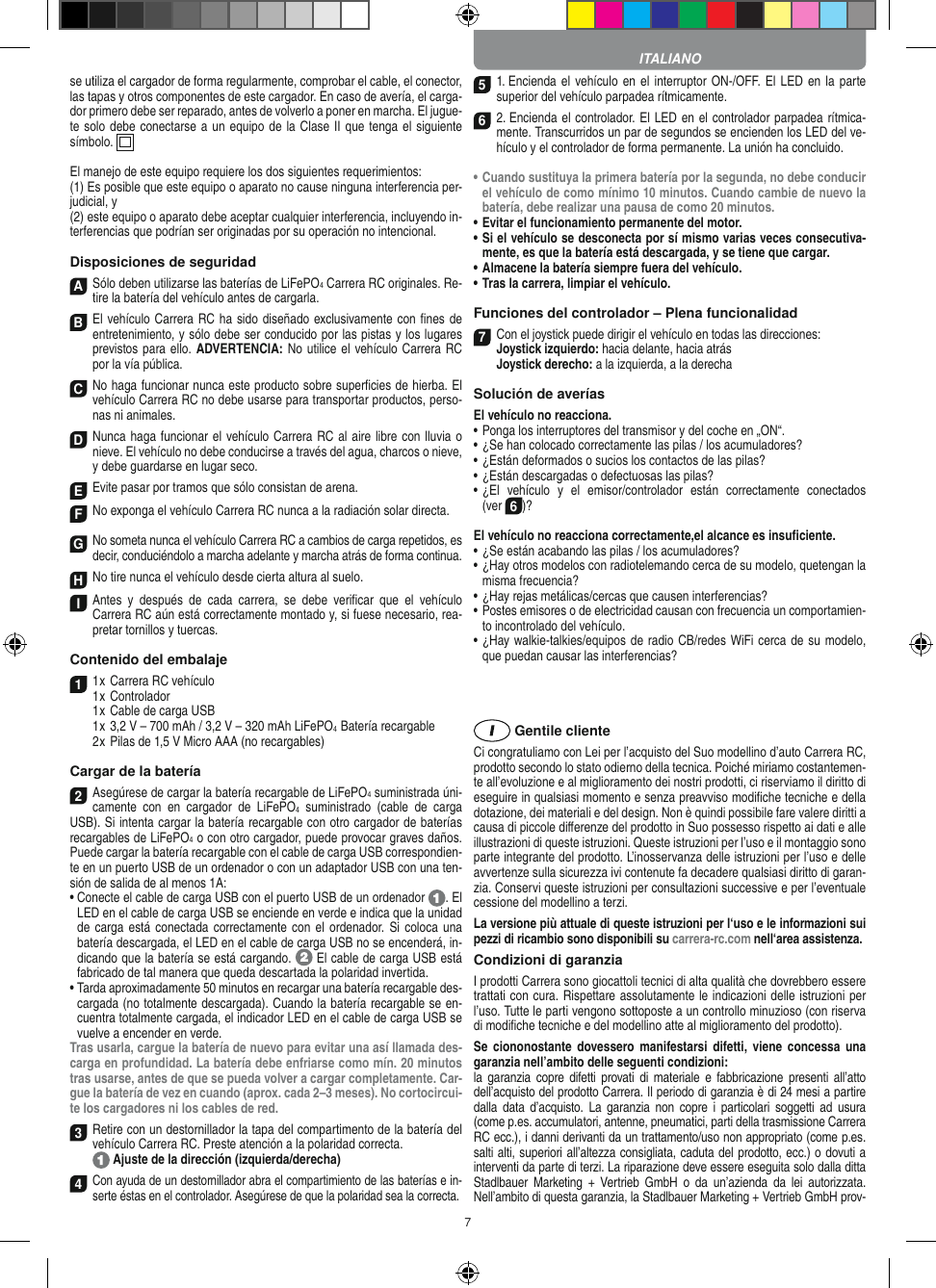 7se utiliza el cargador de forma regularmente, comprobar el cable, el conector, las tapas y otros componentes de este cargador. En caso de avería, el carga-dor primero debe ser reparado, antes de volverlo a poner en marcha. El jugue-te solo debe conectarse a un equipo de la Clase II que tenga el siguiente símbolo.  El manejo de este equipo requiere los dos siguientes requerimientos: (1) Es posible que este equipo o aparato no cause ninguna interferencia per-judicial, y (2) este equipo o aparato debe aceptar cualquier interferencia, incluyendo in-terferencias que podrían ser originadas por su operación no intencional. Disposiciones de seguridadASólo deben utilizarse las baterías de LiFePO4 Carrera RC originales. Re-tire la batería del vehículo antes de cargarla.B El vehículo Carrera RC ha sido diseñado exclusivamente con ﬁnes de entretenimiento, y sólo debe ser conducido por las pistas y los lugares previstos para ello. ADVERTENCIA: No utilice el vehículo Carrera RC por la vía pública.C No haga funcionar nunca este producto sobre superﬁcies de hierba. El vehículo Carrera RC no debe usarse para transportar productos, perso-nas ni animales.D Nunca haga funcionar el vehículo Carrera RC al aire libre con lluvia o nieve. El vehículo no debe conducirse a través del agua, charcos o nieve, y debe guardarse en lugar seco.EEvite pasar por tramos que sólo consistan de arena.FNo exponga el vehículo Carrera RC nunca a la  radiación solar directa. GNo someta nunca el vehículo Carrera RC a cambios de carga repetidos, es decir, conduciéndolo a marcha adelante y marcha atrás de forma continua.HNo tire nunca el vehículo desde cierta altura al suelo.I Antes  y  después  de  cada  carrera,  se  debe  veriﬁcar  que  el  vehículo  Carrera RC aún está correctamente montado y, si fuese necesario, rea-pretar tornillos y tuercas. Contenido del embalaje11 x Carrera RC vehículo 1 x Controlador  1 x Cable de carga USB  1 x 3,2 V – 700 mAh / 3,2 V – 320 mAh LiFePO4  Batería recargable  2 x Pilas de 1,5 V Micro AAA (no recargables)Cargar de la batería2Asegúrese de cargar la batería recargable de LiFePO4 suministrada úni-camente  con  en  cargador  de  LiFePO4  suministrado  (cable  de  carga USB). Si intenta cargar la batería recargable con otro cargador de baterías recargables de LiFePO4 o con otro cargador, puede provocar graves daños. Puede cargar la batería recargable con el cable de carga USB correspondien-te en un puerto USB de un ordenador o con un adaptador USB con una ten-sión de salida de al menos 1A:  •  Conecte el cable de carga USB con el puerto USB de un ordenador  . El LED en el cable de carga USB se enciende en verde e indica que la unidad de carga está  conectada correctamente con el  ordenador.  Si  coloca una batería descargada, el LED en el cable de carga USB no se encenderá, in-dicando que la batería se está cargando.   El cable de carga USB está fabricado de tal manera que queda descartada la polaridad invertida.•  Tarda aproximadamente 50 minutos en recargar una batería recargable des-cargada (no totalmente descargada). Cuando la batería recargable se en-cuentra totalmente cargada, el indicador LED en el cable de carga USB se vuelve a encender en verde.Tras usarla, cargue la batería de nuevo para evitar una así llamada des-carga en profundidad. La batería debe enfriarse como mín. 20 minutos tras usarse, antes de que se pueda volver a cargar completamente. Car-gue la batería de vez en cuando (aprox. cada 2–3 meses). No cortocircui-te los cargadores ni los cables de red.3Retire con un destornillador la tapa del compartimento de la batería del vehículo  Carrera RC. Preste atención a la polaridad correcta.   Ajuste de la dirección (izquierda/derecha)4Con ayuda de un destornillador abra el compartimiento de las baterías e in-serte éstas en el controlador. Asegúrese de que la polaridad sea la correcta. 51. Encienda el vehículo en el  interruptor ON-/OFF. El LED en la  parte superior del vehículo parpadea rítmicamente. 6 2. Encienda el controlador. El LED en el controlador parpadea rítmica-mente. Transcurridos un par de segundos se encienden los LED del ve-hículo y el controlador de forma permanente. La unión ha concluido.•  Cuando sustituya la primera batería por la segunda, no debe conducir el vehículo de como mínimo 10 minutos. Cuando cambie de nuevo la batería, debe realizar una pausa de como 20 minutos.•  Evitar el funcionamiento permanente del motor.•  Si el vehículo se desconecta por sí mismo varias veces consecutiva-mente, es que la batería está descargada, y se tiene que  cargar.•  Almacene la batería siempre fuera del vehículo.•  Tras la carrera, limpiar el vehículo.Funciones del controlador – Plena funcionalidad7Con el joystick puede dirigir el vehículo en todas las direcciones: Joystick izquierdo: hacia delante, hacia atrás Joystick derecho: a la izquierda, a la derechaSolución de averíasEl vehículo no reacciona.•  Ponga los interruptores del transmisor y del coche en „ON“.•  ¿Se han colocado correctamente las pilas / los acumuladores?•  ¿Están deformados o sucios los contactos de las pilas?•  ¿Están descargadas o defectuosas las pilas?•  ¿El  vehículo  y  el  emisor/controlador  están  correctamente  conectados  (ver 6)?El vehículo no reacciona correctamente,el alcance es insuﬁciente.•  ¿Se están acabando las pilas / los acumuladores?•  ¿Hay otros modelos con radiotelemando cerca de su modelo, quetengan la misma frecuencia?•  ¿Hay rejas metálicas/cercas que causen interferencias?•  Postes emisores o de electricidad causan con frecuencia un comportamien-to incontrolado del vehículo.•  ¿Hay walkie-talkies/equipos de radio CB/redes WiFi cerca de su modelo, que puedan causar las interferencias? Gentile clienteCi congratuliamo con Lei per l’acquisto del Suo modellino d’auto Carrera RC, prodotto secondo lo stato odierno della tecnica.  Poiché miriamo costantemen-te all’evoluzione e al miglioramento dei nostri prodotti, ci riserviamo il diritto di eseguire in qualsiasi momento e senza preavviso modiﬁche tecniche e della dotazione, dei materiali e del design. Non è quindi possibile fare valere diritti a causa di piccole diﬀerenze del prodotto in Suo possesso rispetto ai dati e alle illustrazioni di queste istruzioni. Queste istruzioni per l’uso e il montaggio sono parte integrante del prodotto. L’inosservanza delle istruzioni per l’uso e delle avvertenze sulla sicurezza ivi contenute fa decadere qualsiasi diritto di garan-zia. Conservi queste istruzioni per consultazioni successive e per l’eventuale cessione del modellino a terzi.La versione più attuale di queste istruzioni per l‘uso e le informazioni sui pezzi di ricambio sono disponibili su carrera-rc.com nell‘area assistenza.Condizioni di garanziaI prodotti Carrera sono giocattoli tecnici di alta qualità che dovrebbero essere trattati con cura. Rispettare assolutamente le indicazioni delle istruzioni per l’uso. Tutte le parti vengono sottoposte a un controllo minuzioso (con riserva di modiﬁche tecniche e del modellino atte al miglioramento del prodotto).Se  ciononostante  dovessero manifestarsi  difetti,  viene  concessa  una garanzia nell’ambito delle seguenti condizioni:la  garanzia  copre  difetti provati di  materiale  e  fabbricazione  presenti  all’atto dell’acquisto del prodotto Carrera. Il periodo di garanzia è di 24 mesi a partire dalla  data  d’acquisto.  La  garanzia  non  copre  i  particolari  soggetti  ad  usura (come p.es. accumulatori, antenne, pneumatici, parti della trasmissione Carrera RC ecc.), i danni derivanti da un trattamento/uso non appropriato (come p.es. salti alti, superiori all’altezza consigliata, caduta del prodotto, ecc.) o dovuti a interventi da parte di terzi. La riparazione deve essere eseguita solo dalla ditta Stadlbauer  Marketing  +  Vertrieb  GmbH  o  da  un’azienda  da  lei  autorizzata. Nell’ambito di questa garanzia, la Stadlbauer Marketing + Vertrieb GmbH prov-ITALIANO