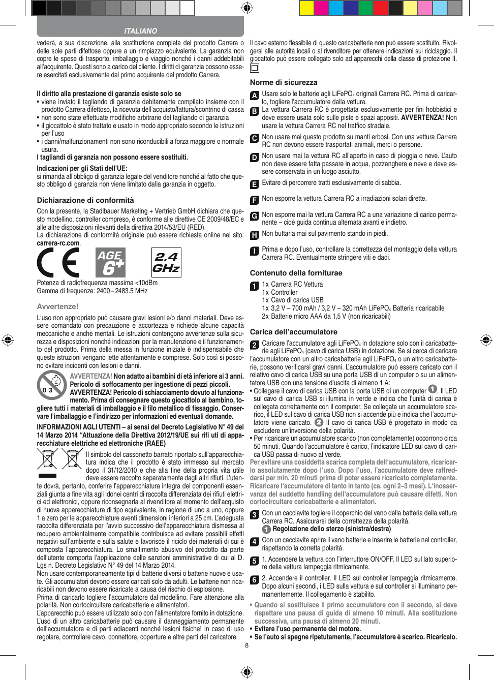 8vederà, a sua discrezione, alla sostituzione  completa del prodotto Carrera o delle sole parti difettose oppure a un rimpiazzo equivalente. La garanzia non copre le spese di trasporto, imballaggio e viaggio nonché i danni addebitabili all’acquirente. Questi sono a carico del cliente. I diritti di garanzia possono esse-re esercitati esclusivamente dal primo acquirente del prodotto Carrera. Il diritto alla prestazione di garanzia esiste solo se•  viene inviato il tagliando di garanzia debitamente compilato insieme con il prodotto Carrera difettoso, la ricevuta dell’acquisto/fattura/scontrino di cassa•  non sono state eﬀettuate modiﬁche arbitrarie del tagliando di garanzia•  il giocattolo è stato trattato e usato in modo appropriato secondo le istruzioni per l’uso•  i danni/malfunzionamenti non sono riconducibili a forza maggiore o normale usura.I tagliandi di garanzia non possono essere sostituiti. Indicazioni per gli Stati dell’UE:si rimanda all’obbligo di garanzia legale del venditore nonché al fatto che que-sto obbligo di garanzia non viene limitato dalla garanzia in oggetto. Dichiarazione di conformitàCon la presente, la Stadlbauer Marketing + Vertrieb GmbH dichiara che que-sto modellino, controller compreso, è conforme alle direttive CE 2009/48/EC e alle altre disposizioni rilevanti della direttiva 2014/53/EU (RED). La dichiarazione di conformità originale può essere  richiesta online nel sito: carrera-rc.com.            Potenza di radiofrequenza massima &lt;10dBmGamma di frequenze: 2400 – 2483.5 MHzAvvertenze!L‘uso non appropriato può causare gravi lesioni e/o danni materiali. Deve es-sere comandato  con precauzione  e accortezza e richiede  alcune capacità meccaniche e anche mentali. Le istruzioni contengono avvertenze sulla sicu-rezza e disposizioni nonché indicazioni per la manutenzione e il funzionamen-to del prodotto. Prima della messa in funzione iniziale è indispensabile che queste istruzioni vengano lette attentamente e comprese. Solo così si posso-no evitare incidenti con lesioni e danni.AVVERTENZA! Non adatto ai bambini di età inferiore ai 3 anni. Pericolo di soﬀocamento per ingestione di pezzi piccoli. AVVERTENZA! Pericolo di schiacciamento dovuto al funziona-mento. Prima di consegnare questo giocattolo al bambino, to-gliere tutti i materiali di imballaggio e il ﬁlo metallico di ﬁssaggio. Conser-vare l’imballaggio e l’indirizzo per informazioni ed eventuali domande.INFORMAZIONI AGLI UTENTI – ai sensi del Decreto Legislativo N° 49 del 14 Marzo 2014 “Attuazione della  Direttiva 2012/19/UE sui riﬁ uti di appa-recchiature elettriche ed elettroniche (RAEE)Il simbolo del cassonetto barrato riportato sull’apparecchia-tura  indica  che  il prodotto  è  stato  immesso  sul mercato dopo  il  31/12/2010 e  che  alla  ﬁne della  propria  vita  utile deve  essere raccolto separatamente dagli altri riﬁuti. L’uten-te dovrà, pertanto, conferire l’appa recchiatura integra dei componenti essen-ziali giunta a ﬁne vita agli idonei centri di raccolta diﬀerenziata dei riﬁuti elettri-ci ed elettronici, oppure riconsegnarla al rivenditore al momento dell’acquisto di nuova apparecchiatura di tipo equivalente, in ragione di uno a uno, oppure 1 a zero per le apparecchiature aventi dimensioni inferiori a 25 cm. L’adeguata raccolta diﬀerenziata per l’avvio successivo dell’apparecchiatura dismessa al  recupero ambientalmente compatibile contribuisce ad evitare possibili eﬀetti  negativi sull’ambiente e sulla salute e favorisce il riciclo dei materiali di cui è composta l’apparecchiatura.  Lo smaltimento abusivo  del prodotto da  parte dell’utente comporta l’applicazione delle sanzioni amministrative di cui al D.Lgs n. Decreto Legislativo N° 49 del 14 Marzo 2014. Non usare contemporaneamente tipi di batterie diversi o batterie nuove e usa-te. Gli accumulatori devono essere caricati solo da adulti. Le batterie non rica-ricabili non devono essere ricaricate a causa del rischio di esplosione. Prima di caricarlo togliere l’accumulatore dal modellino. Fare attenzione alla polarità. Non cortocircuitare caricabatterie e alimentatori.L’apparecchio può essere utilizzato solo con l’alimentatore fornito in dotazione.L’uso di un altro caricabatterie può causare il danneggiamento permanente dell’accumulatore e di parti adiacenti nonché lesioni ﬁsiche! In caso di uso regolare, controllare cavo, connettore, coperture e altre parti del caricatore.Il cavo esterno ﬂessibile di questo caricabatterie non può essere sostituito. Rivol-gersi alle autorità locali o al rivenditore per ottenere indicazioni sul riciclaggio. Il giocattolo può essere collegato solo ad apparecchi della classe di protezione II.  Norme di sicurezzaAUsare solo le batterie agli LiFePO4 originali Carrera RC. Prima di caricar-lo, togliere l’accumulatore dalla  vettura.B La vettura Carrera RC è progettata esclusivamente per ﬁni hobbistici e deve essere usata solo sulle  piste e spazi appositi. AVVERTENZA! Non usare la vettura Carrera RC nel traﬃco stradale.CNon usare mai questo prodotto su manti erbosi. Con una  vettura Carrera RC non devono essere trasportati animali, merci o persone.D Non usare mai la vettura RC all’aperto in caso di pioggia o neve. L’auto non deve essere fatta passare in acqua, pozzanghere e neve e deve es-sere conservata in un luogo asciutto.EEvitare di percorrere tratti esclusivamente di  sabbia.FNon esporre la vettura Carrera RC a irradiazioni  solari dirette.GNon esporre mai la vettura Carrera RC a una variazione di carico perma-nente – cioè guida continua alternata avanti e indietro.HNon buttarla mai sul  pavimento stando in piedi.IPrima e dopo l’uso, controllare la correttezza del montaggio della vettura Carrera RC. Eventualmente stringere viti e dadi. Contenuto della forniturae11 x Carrera RC Vettura 1 x Controller  1 x Cavo di carica USB  1 x 3,2 V – 700 mAh / 3,2 V – 320 mAh LiFePO4  Batteria ricaricabile  2 x Batterie micro AAA da 1,5 V (non ricaricabili)Carica dell’accumulatore2Caricare l’accumulatore agli LiFePO4 in dotazione solo con il caricabatte-rie agli LiFePO4 (cavo di carica USB) in dotazione. Se si cerca di caricare l’accumulatore con un altro caricabatterie agli LiFePO4 o un altro caricabatte-rie, possono veriﬁcarsi gravi danni. L’accumulatore può essere caricato con il relativo cavo di carica USB su una porta USB di un computer o su un alimen-tatore USB con una tensione d’uscita di almeno 1 A:  •  Collegare il cavo di carica USB con la porta USB di un computer  . Il LED sul cavo di carica USB si illumina in verde e indica che l’unità di carica è collegata correttamente con il computer. Se collegate un accumulatore sca-rico, il LED sul cavo di carica USB non si accende più e indica che l’accumu-latore viene  caricato.   Il  cavo di  carica USB  è progettato  in modo  da escludere un’inversione della polarità.•  Per ricaricare un accumulatore scarico (non completamente) occorrono circa 50 minuti. Quando l’accumulatore è carico, l’indicatore LED sul cavo di cari-ca USB passa di nuovo al verde.Per evitare una cosiddetta scarica completa dell‘accumulatore, ricaricar-lo assolutamente dopo l‘uso. Dopo l’uso, l’accumulatore deve raﬀred-darsi per min. 20 minuti prima di poter essere ricaricato completamente. Ricaricare l‘accumulatore di tanto in tanto (ca. ogni 2–3 mesi). L‘inosser-vanza del suddetto handling dell‘accumulatore può causare difetti. Non cortocircuitare caricabatterie e alimentatori. 3Con un cacciavite togliere il coperchio del vano della batteria della  vettura Carrera RC. Assicurarsi della correttezza della polarità.  Regolazione dello sterzo (sinistra/destra)4Con un cacciavite aprire il vano batterie e inserire le batterie nel controller, rispettando la corretta polarità. 51. Accendere la vettura con l’interruttore ON/OFF. Il LED sul lato superio-re della vettura lampeggia ritmicamente. 6 2. Accendere il controller. Il LED sul controller lampeggia ritmicamente. Dopo alcuni secondi, i LED sulla vettura e sul controller si illuminano per-manentemente. Il collegamento è stabilito.•  Quando si sostituisce il primo accumulatore con il secondo, si deve rispettare una pausa di guida di almeno 10 minuti. Alla sostituzione successiva, una pausa di almeno 20 minuti. •  Evitare l’uso permanente del motore.•  Se l’auto si spegne ripetutamente, l’accumulatore è scarico. Ricaricalo. ITALIANO