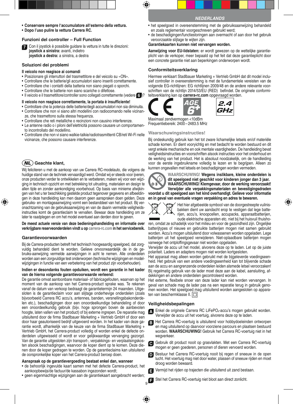 9•  Conservare sempre l‘accumulatore all‘esterno della vettura.•  Dopo l’uso pulire la vettura Carrera RC.Funzioni del controller – Full Function7Con il joystick è possibile guidare la vettura in  tutte le direzioni: joystick a sinistra: avanti, indietro  joystick a destra: a sinistra, a destraSoluzioni dei problemiIl veicolo non reagisce ai comandi•  Posizionare gli interruttori del trasmettitore e del veicolo su «ON».•  Controllare che le batterie/gli accumulatori siano inseriti correttamente.•  Controllare che i contatti della batteria non siano piegati o sporchi.•  Controllare che le batterie non siano scariche o difettose.• Il veicolo e il trasmettitore/controller sono collegati correttamente (vedere 6)?Il veicolo non reagisce correttamente, la portata è insuﬃciente!•  Controllare che la potenza delle batterie/degli accumulatori non sia diminuita.•  Controllare che non vi siano altri modellini con radiocomando nelle vicinan-ze, che trasmettono sulla stessa frequenza.•  Controllare che reti metalliche o recinzioni non causino interferenze.•  Le antenne radio o i piloni dell’elettricità possono causare un comportamen-to incontrollato del modellino.•  Controllare che non vi siano walkie-talkie/radiotrasmittenti CB/reti Wi-Fi nelle vicinanze, che possono causare interferenze. Geachte klant,Wij feliciteren u met de aankoop van uw Carrera RC-modelauto, die volgens de huidige stand van de techniek vervaardigd werd. Omdat wij er steeds voor ijveren, onze producten verder te ontwikkelen en te verbeteren, maken wij voor een wijzi-ging in technisch opzicht en met betrekking tot uitrusting, materialen en design te allen tijde en zonder aankondiging voorbehoud. Op basis van  minieme afwijkin-gen van het u ter beschikking gestelde product tegenover gegevens en afbeeldin-gen in deze handleiding kan men daarom geen aanspraken doen gelden. Deze gebruiks- en montageaanwijzing vormt een bestanddeel van het product. Bij ver-onachtzaming van de gebruiksaanwijzing en van de daarin vermelde veiligheids-instructies komt de garantieclaim te vervallen. Bewaar deze handleiding om ze later te raadplegen en om het model eventueel aan derden door te geven.De meest actuele versie van deze bedieningshandleiding en informatie over verkrijgbare reserveonderdelen vindt u op carrera-rc.com in het servicebereik.GarantievoorwaardenBij de Carrera-producten betreft het technisch hoogwaardig speelgoed, dat zorg-vuldig  behandeld  dient  te  worden.  Gelieve  onvoorwaardelijk  de  in  de  ge-bruiks-aanwijzing  vermelde  aanwijzingen  in  acht  te  nemen.  Alle  onderdelen worden aan een zorgvuldige test onderworpen (technische wijzigingen en model-wijzigingen in functie van een verbetering van het product zijn voorbehouden).Indien er desondanks fouten opduiken, wordt een  garantie in het kader van de hierna volgende garantievoorwaarde verleend:De garantie omvat aantoonbare materiaal- of fabricagefouten, waarvan op het moment van de aankoop van het Carrera- product sprake was. Te rekenen vanaf de datum van verkoop bedraagt de garantietermijn 24 maanden. Uitge-sloten is de garantieclaim voor aan slijtage onderhevige onderdelen (zoals bijvoorbeeld Carrera RC accu’s, antennes, banden, versnellingsbakonderde-len etc.),  beschadigingen  door een  onoordeelkundige  behandeling  of  door een  onoordeelkundig  gebruik  (bijv.  hoge  sprongen  boven  de  aanbevolen hoogte, laten vallen van het product) of bij externe ingrepen. De reparatie mag uitsluitend door de ﬁrma Stadlbauer Marketing + Vertrieb GmbH of door een door haar geautoriseerd bedrijf uitgevoerd worden. In het kader van deze ga-rantie wordt, afhankelijk van de keuze van de ﬁrma Stadlbauer Marketing + Vertrieb GmbH, het Carrera-product volledig of worden  enkel de defecte on-derdelen uitgewisseld  of wordt  er  voor  gelijkwaardige vervanging  gezorgd. Van de garantie uitgesloten zijn transport-, verpakkings- en verplaatsingskos-ten alsook beschadigingen, waarvoor de koper dient op te  komen. Deze die-nen door de koper gedragen te worden. Op de garantieclaims kan uitsluitend de oorspronkelijke  koper van het Carrera-product beroep doen.Aanspraak op de garantievergoeding bestaat enkel dan, wanneer•  de behoorlijk ingevulde kaart samen met het defecte Carrera-product, het aankoopbewijs/de factuur/de kassabon  ingezonden wordt;•  geen eigenmachtige wijzigingen aan de garantiekaart aangebracht werden;•  het speelgoed in overeenstemming met de gebruiksaanwijzing behandeld en zoals reglementair voorgeschreven gebruikt werd;•  de beschadigingen/functiestoringen aan overmacht of aan door het gebruik veroorzaakte slijtage te wijten zijn.Garantiekaarten kunnen niet vervangen worden.Aanwijzing voor EU-lidstaten: er wordt gewezen op de wettelijke garantie-plicht van de verkoper, meer bepaald op het feit dat deze garantieplicht door een concrete garantie niet aan beperkingen onderworpen wordt. ConformiteitsverklaringHiermee verklaart Stadlbauer Marketing + Vertrieb GmbH dat dit model inclu-sief controller in overeenstemming is met de fundamentele vereisten van de volgende EG-richtlijnen: EG richtlijnen 2009/48 en de andere relevante voor-schriften van de richtlijn 2014/53/EU (RED)  beﬁndet. De originele conformi-teitsverklaring kan op carrera-rc.com opgevraagd worden.            Maximaal zendvermogen &lt;10dBmFrequentiebereik: 2400 – 2483.5 MHzWaarschuwingsinstructies!Bij ondeskundig gebruik kan het tot zware lichamelijke letsels en/of materiële schade komen. Er dient vooryichtig en met bedacht te worden bestuurd en dit vergt enkele mechanische en ook mentale vaardigheden. De handleiding bevat veiligheidsinstructies en voorschriften alsook instructies voor het onderhoud en de werking van het product. Het is absoluut noodzakelijk, om de handleiding voor  de  eerste  ingebruikname  volledig  te  lezen  en  te begrijpen.  Alleen zo kunnen ongevallen met  letsels en beschadigingen worden vermeden.WAARSCHUWING! Wegens inslikbare, kleine onderdelen is dit speelgoed niet geschikt voor kinderen jonger dan 3 jaar. WAARSCHUWING! Klemgevaar, door de werking veroorzaakt! Verwijder alle verpakkingsmaterialen en  bevestigingsdraden voordat u dit speelgoed aan het kind overhandigt. Gelieve voor informatie en in geval van eventuele vragen verpakking en adres te bewaren.Het hier afgebeelde symbool van de doorgestreepte vuilnis-bakken dient uw aandacht erop te vestigen dat lege batte-rijen, accu’s,  knoopcellen, accupacks,  apparaatbatterijen, oude elektrische apparaten etc. niet bij het huisvuil thuisho-ren, omdat ze schadelijk voor het milieu en voor de gezondheid zijn. Ongelijke batterijtypes  of  nieuwe en  gebruikte  batterijen mogen  niet  samen  gebruikt worden. Accu’s mogen uitsluitend door volwassenen worden opgeladen. Lege batterijen  uit  het  speelgoed  verwijderen.  Niet-oplaadbare  batterijen  mogen vanwege het ontploﬃngsgevaar niet worden opgeladen. Verwijder de accu uit het model, alvorens deze op te laden. Let op de juiste polariteit. Laders en adapters mogen niet worden kortgesloten. Het apparaat mag alleen worden gebruikt met de bijgeleverde voedingseen-heid. Het gebruik van een andere voedingseenheid kan tot blijvende schade aan de accu en aangrenzende onderdelen leiden alsmede letsel veroorzaken! Bij regelmatig gebruik van de lader moet deze aan de  kabel, aansluiting, af-dekkingen en andere onderdelen gecontroleerd worden. Het externe, ﬂexibele snoer van deze lader kan niet worden vervangen. In geval van schade mag de lader pas na een reparatie terug in gebruik geno-men worden. Het speelgoed mag uitsluitend worden aangesloten op appara-ten van beschermklasse II.    VeiligheidsbepalingenAEnkel de originele Carrera RC LiFePO4-accu’s mogen gebruikt worden. Verwijder de accu uit het voertuig, alvorens deze op te laden.B Het Carrera RC-voertuig is uitsluitend voor hobbydoeleinden ontworpen en mag uitsluitend op  daarvoor voorziene parcours en plaatsen bestuurd worden. WAARSCHUWING! Gebruik het Carrera RC-voertuig niet in het wegverkeer.CGebruik dit product nooit op grasvlakten. Met een Carrera RC-voertuig mogen er geen goederen, personen of dieren vervoerd worden.D Bestuur het Carrera RC-voertuig nooit bij regen of sneeuw in de open lucht. Het voertuig mag niet door water, plassen of sneeuw rijden en moet droog worden bewaard.EVermijd het rijden op trajecten die uitsluitend uit zand bestaan.FStel het Carrera RC-voertuig niet bloot aan direct zonlicht.NEDERLANDS