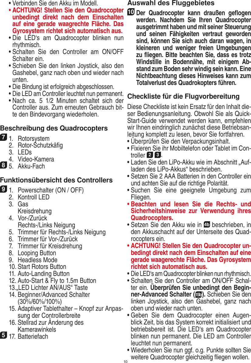 10  •  Verbinden Sie den Akku im Modell. •  ACHTUNG! Stellen Sie den Quadrocopter unbedingt  direkt  nach  dem  Einschalten auf  eine  gerade  waagrechte  Fläche. Das Gyrosystem richtet sich automatisch aus.  •  Die  LED‘s  am  Quadrocopter  blinken  nun rhythmisch.   •  Schalten  Sie  den  Controller  am  ON/OFF Schalter ein.  •  Schieben Sie den linken Joystick, also den Gashebel, ganz nach oben und wieder nach unten.  •  Die Bindung ist erfolgreich abgeschlossen.  •  Die LED am Controller leuchtet nun permanent.  •  Nach  ca.  5  1/2  Minuten  schaltet  sich  der Controller aus. Zum erneuten Gebrauch bit-te den Bindevorgang wiederholen. Beschreibung des Quadrocopters71.  Rotorsystem  2.  Rotor-Schutzkäﬁg  3.  LEDs  4.  Video-Kamera85.  Akku-FachFunktionsübersicht des Controllers 91.  Powerschalter (ON / OFF)  2.  Kontroll LED  3.  Gas     Kreisdrehung  4.  Vor-/Zurück     Rechts-/Links Neigung  5.  Trimmer für Rechts-/Links Neigung  6.  Trimmer für Vor-/Zurück   7.  Trimmer für Kreisdrehung  8.  Looping Button  9.  Headless Mode  10. Start Rotors Button  11. Auto-Landing Button  12. Auto-Start &amp; Fly to 1.5m Button  13.„LED Lichter AN/AUS“ Taste  14.  Beginner/Advanced Schalter (30%/60%/100%)  15.  Adaptiver Tablethalter – Knopf zur Anpas-sung der Controllerbreite  16. Stellrad zur Änderung des      Kamerawinkels517. Batteriefach Auswahl des Fluggebietes10 Der  Quadrocopter  kann  draußen  geﬂogen werden.  Nachdem  Sie  Ihren  Quadrocopter ausgetrimmt haben und mit seiner Steuerung und  seinen  Fähigkeiten  vertraut  geworden sind, können Sie sich auch daran wagen, in kleineren  und  weniger  freien  Umgebungen zu ﬂiegen. Bitte beachten Sie, dass es trotz Windstille  in  Bodennähe,  mit  einigem  Ab-stand zum Boden sehr windig sein kann. Eine Nichtbeachtung dieses Hinweises kann zum Totalverlust des Quadrokopters führen.Checkliste für die FlugvorbereitungDiese Checkliste ist kein Ersatz für den Inhalt die-ser Bedienungsanleitung. Obwohl Sie als Quick-Start-Guide verwendet werden kann, empfehlen wir Ihnen eindringlich zunächst diese Betriebsan-leitung komplett zu lesen, bevor Sie fortfahren.•  Überprüfen Sie den Verpackungsinhalt.•  Fixieren Sie ihr Mobiltelefon oder Tablet im Con-troller 2 3.•  Laden Sie den LiPo-Akku wie im Abschnitt „Auf-laden des LiPo-Akkus“ beschrieben.•  Setzen Sie 2 AAA Batterien in den Controller ein und achten Sie auf die richtige Polarität.•  Suchen  Sie  eine  geeignete  Umgebung  zum Fliegen.•  Beachten  und  lesen  Sie  die  Rechts-  und Sicherheitshinweise  zur  Verwendung  ihres Quadrocopters.•  Setzen Sie den Akku wie in 4b beschrieben, in den Akkuschacht auf der Unterseite des Quad-rocopters ein.•  ACHTUNG! Stellen Sie den Quadrocopter un-bedingt direkt nach dem Einschalten auf eine gerade waagerechte Fläche. Das Gyrosystem richtet sich automatisch aus.•  Die LED‘s am Quadrocopter blinken nun rhythmisch.•  Schalten Sie den Controller am ON/OFF Schal-ter ein. Überprüfen Sie unbedingt den Begin-ner-Advanced Schalter (15b). Schieben Sie den linken Joystick, also  den Gashebel,  ganz  nach oben und wieder nach unten.•  Geben  Sie  dem  Quadrocopter  einen  Augen-blick Zeit, bis das System korrekt initialisiert und betriebsbereit ist. Die LED‘s am Quadrocopter blinken nun permanent. Die LED am Controller leuchtet nun permanent.•  Wiederholen Sie nun ggf. o.g. Punkte sollten Sie weitere Quadrocopter gleichzeitig ﬂiegen wollen.DEUTSCH