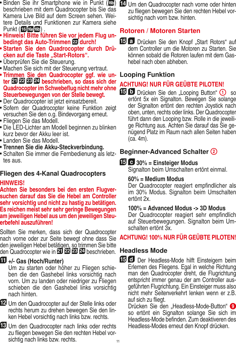 11•  Binden  Sie ihr Smartphone wie  in  Punkt  (16b) beschrieben mit dem Quadrocopter bis Sie das Kamera Live Bild auf dem Screen sehen. Wei-tere Details und Funktionen zur Kamera siehe Punkt ( 1616a 16b) .•  Hinweis! Bitte führen Sie vor jedem Flug un-bedingt das Auto-Trimmen 22 durch!•  Starten  Sie  den  Quadrocopter  durch  Drü-cken auf die Taste „Start-Rotors“.•  Überprüfen Sie die Steuerung.•  Machen Sie sich mit der Steuerung vertraut.•  Trimmen  Sie  den  Quadrocopter  ggf.  wie  un-ter 21 22 23 24 beschrieben, so dass sich der Quadrocopter im Schwebeﬂug nicht mehr ohne Steuerbewegungen von der Stelle bewegt.•  Der Quadrocopter ist jetzt einsatzbereit.•  Sofern  der  Quadrocopter  keine  Funktion  zeigt versuchen Sie den o.g. Bindevorgang erneut.•  Fliegen Sie das Modell.•  Die LED-Lichter am Modell beginnen zu blinken kurz bevor der Akku leer ist.•  Landen Sie das Modell.•  Trennen Sie die Akku-Steckverbindung.•  Schalten Sie immer die Fernbedienung als letz-tes aus.Fliegen des 4-Kanal QuadrocoptersHINWEIS! Achten Sie  besonders bei  den ersten Flugver-suchen darauf das Sie die Hebel am Controller sehr vorsichtig und nicht zu hastig zu betätigen. Es reichen meist sehr sehr geringe Bewegungen am jeweiligen Hebel aus um den jeweiligen Steu-erbefehl auszuführen!Sollten  Sie  merken,  dass  sich  der  Quadrocopter nach vorne oder zur Seite bewegt ohne dass Sie den jeweiligen Hebel betätigen, so trimmen Sie bitte den Quadrocopter wie in 21 22 23 24 beschrieben. 11 +/- Gas (Hoch/Runter)    Um zu starten oder höher zu Fliegen schie-ben  die  den  Gashebel links  vorsichtig  nach vorn. Um zu landen oder niedriger zu Fliegen schieben  die  den  Gashebel  links  vorsichtig nach hinten.12 Um den Quadrocopter auf der Stelle links oder rechts herum zu drehen bewegen Sie den lin-ken Hebel vorsichtig nach links bzw. rechts.13 Um den Quadrocopter nach links oder rechts zu ﬂiegen bewegen Sie den rechten Hebel vor-sichtig nach links bzw. rechts.14 Um den Quadrocopter nach vorne oder hinten zu ﬂiegen bewegen Sie den rechten Hebel vor-sichtig nach vorn bzw. hinten.Rotoren / Motoren Starten15  a Drücken Sie  den  Knopf  „Start  Rotors“  auf dem Controller um die Motoren zu Starten. Sie können sobald die Rotoren laufen mit dem Gas-hebel nach oben abheben. Looping FunktionACHTUNG! NUR FÜR GEÜBTE PILOTEN!15  b Drücken Sie den  „Looping  Button“ 1  so ertönt  5x  ein  Signalton. Bewegen Sie  solange der Signalton ertönt den rechten Joystick nach oben, unten, rechts oder links. Der Quadrocopter führt dann den Looping bzw. Rolle in die jeweili-ge Richtung aus. Achten Sie darauf das Sie ge-nügend Platz im Raum nach allen Seiten haben (ca. 4m).    Beginner-Advanced Schalter  2 15  c 30% = Einsteiger Modus   Signalton beim Umschalten ertönt einmal.   60% = Medium Modus    Der  Quadrocopter reagiert  empﬁndlicher als im 30%  Modus. Signalton beim  Umschalten ertönt 2x.   100% = Advanced Modus -&gt; 3D Modus   Der  Quadrocopter  reagiert  sehr  empﬁndlich auf Steuerbewegungen. Signalton beim Um-schalten ertönt 3x.ACHTUNG! 100% NUR FÜR GEÜBTE PILOTEN!Headless Mode15  d Der  Headless-Mode  hilft  Einsteigern  beim Erlernen des Fliegens. Egal in welche Richtung man den Quadrocopter dreht, die Flugrichtung entspricht immer genau der am Controller aus-geführten Flugrichtung. Ein Einsteiger muss also nicht mehr Seitenverkehrt lenken wenn er z.B. auf sich zu ﬂiegt.     Drücken Sie  den  „Headless-Mode-Button“ 9 so  ertönt  ein  Signalton  solange  Sie  sich  im Headless-Mode beﬁnden. Zum deaktiveren des Headless-Modes erneut den Knopf drücken.DEUTSCH