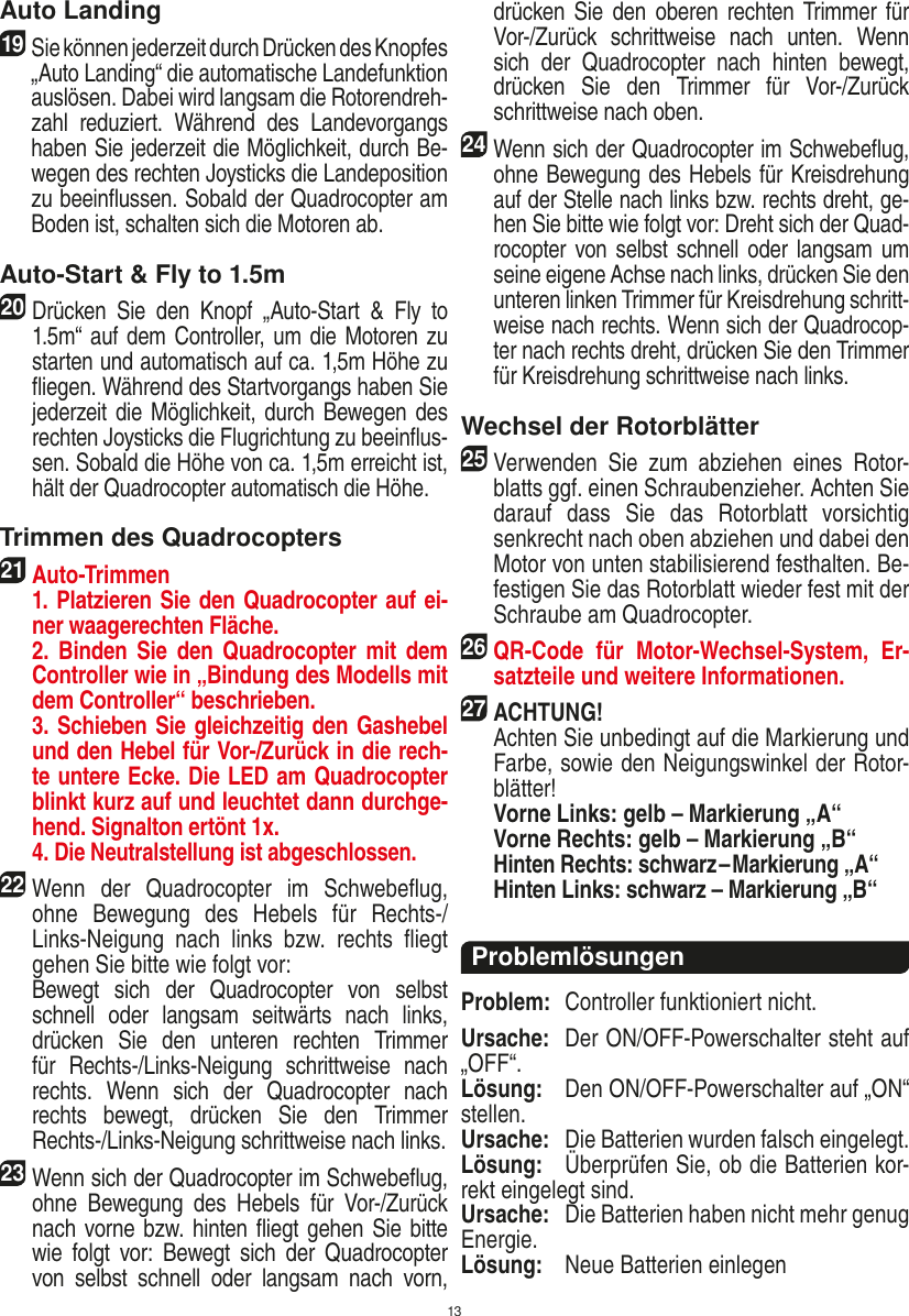 13Auto Landing19   Sie können jederzeit durch Drücken des Knopfes „Auto Landing“ die automatische Landefunktion auslösen. Dabei wird langsam die Rotorendreh-zahl  reduziert.  Während  des  Landevorgangs haben Sie jederzeit die Möglichkeit, durch Be-wegen des rechten Joysticks die Landeposition zu beeinﬂussen. Sobald der Quadrocopter am Boden ist, schalten sich die Motoren ab.Auto-Start &amp; Fly to 1.5m20 Drücken  Sie  den  Knopf  „Auto-Start  &amp;  Fly  to 1.5m“ auf dem Controller, um die Motoren zu starten und automatisch auf ca. 1,5m Höhe zu ﬂiegen. Während des Startvorgangs haben Sie jederzeit die Möglichkeit, durch Bewegen des rechten Joysticks die Flugrichtung zu beeinﬂus-sen. Sobald die Höhe von ca. 1,5m erreicht ist, hält der Quadrocopter automatisch die Höhe.Trimmen des Quadrocopters21 Auto-Trimmen   1. Platzieren Sie den Quadrocopter auf ei-ner waagerechten Fläche.   2.  Binden  Sie  den Quadrocopter  mit  dem Controller wie in „Bindung des Modells mit dem Controller“ beschrieben.   3. Schieben Sie gleichzeitig den Gashebel und den Hebel für Vor-/Zurück in die rech-te untere Ecke. Die LED am Quadrocopter blinkt kurz auf und leuchtet dann durchge-hend. Signalton ertönt 1x.   4. Die Neutralstellung ist abgeschlossen.22 Wenn  der  Quadrocopter  im  Schwebeﬂug, ohne  Bewegung  des  Hebels  für  Rechts-/Links-Neigung  nach  links  bzw.  rechts  ﬂiegt gehen Sie bitte wie folgt vor:    Bewegt  sich  der  Quadrocopter  von  selbst schnell  oder  langsam  seitwärts  nach  links, drücken  Sie  den  unteren  rechten  Trimmer für  Rechts-/Links-Neigung  schrittweise  nach rechts.  Wenn  sich  der  Quadrocopter  nach rechts  bewegt,  drücken  Sie  den  Trimmer Rechts-/Links-Neigung schrittweise nach links.23 Wenn sich der Quadrocopter im Schwebeﬂug, ohne  Bewegung  des  Hebels  für  Vor-/Zurück nach vorne bzw. hinten ﬂiegt gehen Sie bitte wie  folgt  vor:  Bewegt  sich  der  Quadrocopter von  selbst  schnell  oder  langsam  nach  vorn, drücken Sie  den  oberen rechten Trimmer  für Vor-/Zurück  schrittweise  nach  unten.  Wenn sich  der  Quadrocopter  nach  hinten  bewegt, drücken  Sie  den  Trimmer  für  Vor-/Zurück schrittweise nach oben. 24 Wenn sich der Quadrocopter im Schwebeﬂug, ohne Bewegung des Hebels für Kreisdrehung auf der Stelle nach links bzw. rechts dreht, ge-hen Sie bitte wie folgt vor: Dreht sich der Quad-rocopter von selbst schnell  oder  langsam um seine eigene Achse nach links, drücken Sie den unteren linken Trimmer für Kreisdrehung schritt-weise nach rechts. Wenn sich der Quadrocop-ter nach rechts dreht, drücken Sie den Trimmer für Kreisdrehung schrittweise nach links.Wechsel der Rotorblätter25 Verwenden  Sie  zum  abziehen  eines  Rotor-blatts ggf. einen Schraubenzieher. Achten Sie darauf  dass  Sie  das  Rotorblatt  vorsichtig senkrecht nach oben abziehen und dabei den Motor von unten stabilisierend festhalten. Be-festigen Sie das Rotorblatt wieder fest mit der Schraube am Quadrocopter.26 QR-Code  für  Motor-Wechsel-System,  Er-satzteile und weitere Informationen.27ACHTUNG!    Achten Sie unbedingt auf die Markierung und Farbe, sowie den Neigungswinkel der Rotor-blätter! Vorne Links: gelb – Markierung „A“  Vorne Rechts: gelb – Markierung „B“ Hinten Rechts: schwarz – Markierung „A“  Hinten Links: schwarz – Markierung „B“ProblemlösungenProblem:  Controller funktioniert nicht.Ursache:  Der ON/OFF-Powerschalter steht auf „OFF“.Lösung:  Den ON/OFF-Powerschalter auf „ON“ stellen.Ursache:  Die Batterien wurden falsch eingelegt.Lösung:  Überprüfen Sie, ob die Batterien kor-rekt eingelegt sind.Ursache:  Die Batterien haben nicht mehr genug Energie.Lösung:  Neue Batterien einlegenDEUTSCH