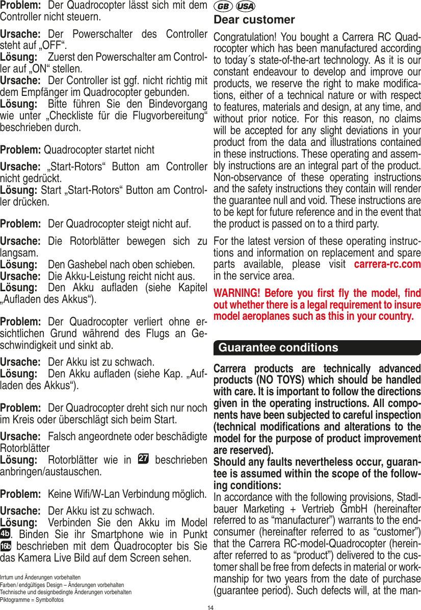 14Problem:  Der Quadrocopter lässt sich mit dem Controller nicht steuern.Ursache:  Der  Powerschalter  des  Controller steht auf „OFF“.Lösung:  Zuerst den Powerschalter am Control-ler auf „ON“ stellen.Ursache:  Der Controller ist ggf. nicht richtig mit dem Empfänger im Quadrocopter gebunden. Lösung:  Bitte  führen  Sie  den  Bindevorgang wie  unter  „Checkliste  für  die  Flugvorbereitung“ beschrieben durch.Problem: Quadrocopter startet nicht Ursache:  „Start-Rotors“  Button  am  Controller nicht gedrückt. Lösung: Start „Start-Rotors“ Button am Control-ler drücken.Problem:  Der Quadrocopter steigt nicht auf.Ursache:  Die  Rotorblätter  bewegen  sich  zu langsam.Lösung: Den Gashebel nach oben schieben.Ursache:  Die Akku-Leistung reicht nicht aus.Lösung:  Den  Akku  auﬂaden  (siehe  Kapitel „Auﬂaden des Akkus“).Problem:  Der  Quadrocopter  verliert  ohne  er-sichtlichen  Grund  während  des  Flugs  an  Ge-schwindigkeit und sinkt ab.Ursache:  Der Akku ist zu schwach.Lösung:  Den Akku auﬂaden (siehe Kap. „Auf-laden des Akkus“).Problem:  Der Quadrocopter dreht sich nur noch im Kreis oder überschlägt sich beim Start.Ursache:  Falsch angeordnete oder beschädigte RotorblätterLösung:  Rotorblätter  wie  in 27  beschrieben anbringen/austauschen.Problem:  Keine Wiﬁ/W-Lan Verbindung möglich.Ursache:  Der Akku ist zu schwach.Lösung:  Verbinden  Sie  den  Akku  im  Model  4b.  Binden  Sie  ihr  Smartphone  wie  in  Punkt  16b  beschrieben  mit  dem  Quadrocopter  bis  Sie das Kamera Live Bild auf dem Screen sehen. Irrtum und Änderungen vorbehaltenFarben / endgültiges Design –  Änderungen vorbehalten Technische und designbedingte Änderungen vorbehaltenPiktogramme = SymbolfotosDear customerCongratulation! You bought a Carrera RC Quad-rocopter which has been manufactured according to today´s state-of-the-art technology. As it is our constant endeavour to  develop  and  improve our products, we reserve the right to make modiﬁca-tions, either of a technical nature or with respect to features, materials and design, at any time, and without  prior  notice.  For  this  reason,  no  claims will be accepted for any slight deviations in your product from the data and illustrations contained in these instructions. These operating and assem-bly instructions are an integral part of the product. Non-observance  of  these  operating  instructions and the safety instructions they contain will render the guarantee null and void. These instructions are to be kept for future reference and in the event that the product is passed on to a third party.For the latest version of these operating instruc-tions and information on replacement and spare parts  available,  please  visit  carrera-rc.com  in the service area.WARNING!  Before you ﬁrst  ﬂy  the  model,  ﬁnd out  whether there is a legal requirement to insure model aeroplanes such as this in your country. Guarantee conditions Carrera  products  are  technically  advanced products (NO TOYS) which should be handled with care. It is important to follow the directions given in the operating instructions. All compo-nents have been subjected to careful inspection (technical modiﬁcations and alterations to the model for the purpose of product improvement are reserved). Should any faults nevertheless occur, guaran-tee is assumed within the scope of the follow-ing conditions:In accordance with the following provisions, Stadl-bauer  Marketing  +  Vertrieb  GmbH  (hereinafter referred to as “manufacturer”) warrants to the end-consumer (hereinafter  referred to  as  “customer”) that the Carrera RC-model-Quadrocopter (herein-after referred to as “product”) delivered to the cus-tomer shall be free from defects in material or work-manship for two years from the date of purchase (guarantee period). Such defects will, at the man-DEUTSCH ENGLISH
