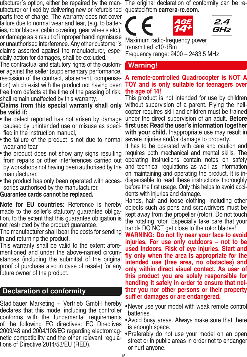 15ufacturer´s option, either be repaired by the man-ufacturer or ﬁxed by delivering new or refurbished parts free of charge. The warranty does not cover failure due to normal wear and tear, (e.g. to batter-ies, rotor blades, cabin covering, gear wheels etc.), or damage as a result of improper handling/misuse or unauthorised interference. Any other customer´s claims  asserted  against  the  manufacturer,  espe-cially action for damages, shall be excluded. The contractual and statutory rights of the custom-er against the seller (supplementary performance, rescission of the contract, abatement, compensa-tion) which exist with the product not having been free from defects at the time of the passing of risk, shall remain unaﬀected by this warranty. Claims from this special warranty shall only be valid if:•  the defect reported has not arisen by damage caused by unintended use or misuse as speci-ﬁed in the instruction manual,•  the failure of the product is not due to normal wear and tear •  the product does not show any signs resulting from repairs or other interferences carried out by workshops not having been authorised by the manufacturer, •  the product has only been operated with acces-sories authorised by the manufacturer.Guarantee cards cannot be replaced.Note  for  EU  countries:  Reference  is  hereby made to the seller’s statutory guarantee obliga-tion, to the extent that this guarantee obligation is not restricted by the product guarantee.The manufacturer shall bear the costs for sending in and returning the product.This warranty shall be valid to the extent afore-mentioned and under the above-named circum-stances  (including  the  submittal  of  the  original proof of purchase also in case of resale) for any future owner of the product.Declaration of conformityStadlbauer  Marketing  +  Vertrieb  GmbH  hereby declares that this model including the controller conforms  with  the  fundamental  requirements of  the  following  EC  directives:  EC  Directives 2009/48 and 2004/108/EC regarding electromag-netic compatibility and the other relevant regula-tions of Directive 2014/53/EU (RED). The original declaration of conformity can be re-quested from carrera-rc.com.                        Maximum radio-frequency power transmitted &lt;10 dBmFrequency range: 2400 – 2483.5 MHzWarning!A remote-controlled Quadrocopter is NOT A TOY  and is  only suitable  for teenagers  over the age of 14! This product is not intended for use by children without  supervision of a parent. Flying the heli-copter requires skill and children must be trained under the direct supervision of an adult. Before ﬁrst use: Read the user’s information together with your child. Inappropriate use may result in  severe injuries and/or damage to property. It has to be  operated with  care and  caution  and requires  both  mechanical  and  mental  skills.  The operating  instructions  contain  notes  on  safety and  technical  regulations  as  well  as  information on maintaining and operating the product. It is in-dispensable to read these instructions thoroughly before the ﬁrst usage. Only this helps to avoid acci-dents with injuries and damage. Hands,  hair  and  loose  clothing,  including  other objects such as pens and screwdrivers must be kept away from the propeller (rotor). Do not touch the rotating rotor. Especially take care that your hands DO NOT get close to the rotor blades! WARNING: Do not ﬂy near your face to avoid injuries.  For  use  only  outdoors  –  not  to  be used indoors. Risk of eye injuries. Start and ﬂy only when the area is appropriate for the intended  use  (free  area,  no  obstacles)  and only within direct visual contact. As user of this  product  you  are  solely  responsible  for handling it safely in order to ensure that nei-ther you nor other persons or their property suﬀ er damages or are endangered. •  Never use your model with weak remote control batteries.•  Avoid busy areas. Always make sure that there is enough space. •  Preferably do not use your model on an  open street or in public areas in order not to endanger or hurt anyone. ENGLISH