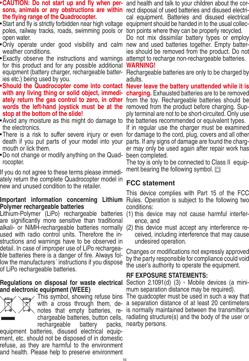 16•  CAUTION: Do not start up and ﬂy when per-sons,  a nimals  or  any obstructions  are  within the ﬂying range of the Quadrocopter. •  Start and ﬂy is strictly forbidden near high voltage poles, railway tracks, roads, swimming pools or open water.•  Only  operate  under  good  visibility  and  calm weather conditions.•  Exactly  observe  the  instructions  and  warnings for this product and for any possible additional equipment (battery charger, rechargeable batter-ies etc.) being used by you.•  Should the Quadrocopter come into contact with any living thing or solid object, immedi-ately return the gas control to zero, in other words  the  left-hand  joystick  must  be  at  the stop at the bottom of the slide!•  Avoid any moisture as this might do damage to the electronics. •  There is  a  risk to  suﬀer severe injury  or  even death if  you put parts of  your model  into your mouth or lick them. •  Do not change or modify anything on the Quad-rocopter.If you do not agree to these terms please immedi-ately return the complete Quadrocopter model in new and unused condition to the retailer. Important  information  concerning  Lithium Polymer rechargeable batteriesLithium-Polymer  (LiPo)  rechargeable  batteries are  signiﬁcantly  more  sensitive  than  traditional alkali-  or  NiMH-rechargeable  batteries  normally used  with  radio  control  units.  Therefore  the  in-structions and warnings have to be observed in detail. In case of improper use of LiPo rechargea-ble batteries there is a danger of ﬁre. Always fol-low the manufacturers´ instructions if you dispose of LiPo rechargeable batteries.Regulations on  disposal  for waste electrical and electronic equipment (WEEE)This symbol, showing refuse bins with  a  cross  through  them,  de-notes  that  empty  batteries,  re-chargeable batteries, button cells, recharge able  battery  packs, equipment  batteries,  disused  electrical  equip-ment, etc. should not be disposed of in domestic refuse, as  they  are harmful  to the  environment and health. Please help to preserve environment and health and talk to your children about the cor-rect disposal of used batteries and disused electri-cal  equipment.  Batteries  and  disused  electrical equipment should be handed in to the usual collec-tion points where they can be properly recycled. Do  not  mix  dissimilar  battery  types  or  employ new and used batteries together. Empty batter-ies should be removed from the product. Do not attempt to recharge non-rechargeable batteries.  WARNING! Rechargeable batteries are only to be charged by adults. Never leave the battery unattended while it is charging. Exhausted batteries are to be removed from the  toy.  Rechargeable batteries should be removed from the product before charging. Sup-ply terminal are not to be short-circuited. Only use the batteries recommended or equivalent types. If in regular use the charger must be examined for damage to the cord, plug, covers and all other parts. If any signs of damage are found the charg-er may only be used again after repair work has been completed.The toy is only to be connected to Class II  equip-ment bearing the following symbol.  FCC statementThis  device  complies  with  Part  15  of  the  FCC Rules. Operation is subject to the following two conditions: (1)  this  device  may  not  cause  harmful  interfer-ence, and (2)  this  device must accept any interference re-ceived, including interference that may cause undesired operation. Changes or modiﬁcations not expressly approved by the party responsible for compliance could void the user’s authority to operate the equipment.RF EXPOSURE STATEMENTS: Section  2.1091(d)  (3)  -  Mobile  devices  (a  mini-mum separation distance may be required). The quadcopter must be used in such a way that a separation distance of at least 20 centimeters is normally maintained between the transmitter’s radiating structure(s) and the body of the user or nearby persons.ENGLISH