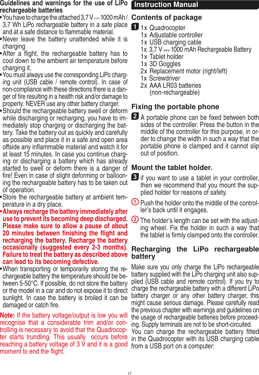 17Guidelines and warnings for the use of LiPo rechargeable batteries •  You have to charge the attached 3,7 V   1000 mAh / 3,7 Wh LiPo rechargeable battery in a safe place and at a safe distance to ﬂammable material.•  Never  leave  the  battery  unattended  while  it  is charging •  After  a  ﬂight,  the  rechargeable  battery  has  to cool down to the ambient air temperature before charging it.•  You must always use the corresponding LiPo charg-ing unit  (USB  cable /  remote control). In  case  of non-compliance with these directions there is a dan-ger of ﬁre resulting in a health risk and/or damage to property. NEVER use any other battery charger.•  Should the rechargeable battery swell or deform while discharging or recharging, you have to im-mediately stop charging or discharging the bat-tery. Take the battery out as quickly and carefully as possible and place it in a safe and open area oﬀside any inﬂammable material and watch it for at least 15 minutes. In case you continue charg-ing or discharging a battery which has already started to swell or deform there is a danger of ﬁre! Even in case of slight deforming or balloon-ing the rechargeable battery has to be taken out of operation.•  Store the rechargeable battery at ambient tem-perature in a dry place.•  Always recharge the battery immediately after use to prevent its becoming deep discharged. Please make sure to allow a pause of about 20 minutes between ﬁnishing the ﬂight and recharging the battery. Recharge the battery occasionally (suggested  every  2-3  months). Failure to treat the battery as described above can lead to its becoming defective.•  When transporting or temporarily storing the re-chargeable battery the temperature should be be-tween 5-50°C. If possible, do not store the battery or the model in a car and do not expose it to direct sunlight. In case the battery is broiled it can be damaged or catch ﬁre. Note: If the battery voltage/output is low you will recognise  that  a  considerable  trim  and/or  con-trolling is necessary to avoid that the Quadrocop-ter starts  trundling. This  usually   occurs  before reaching a battery voltage of 3 V and it is a good moment to end the ﬂight. Instruction ManualContents of package11 x Quadrocopter   1 x Adjustable controller  1 x USB charging cable   1x 3,7 V   1000 mAh Rechargeable Battery   1 x Tablet holder  1 x 3D Goggles  2 x Replacement motor (right/left)  1x Screwdriver  2 x AAA LR03 batteries         (non-rechargeable)Fixing the portable phone2 A portable phone can be ﬁxed between both sides of the controller. Press the button in the middle of the controller for this purpose, in or-der to change the width in such a way that the portable phone is clamped and it cannot slip out of position.Mount the tablet holder.3 if you want to use a tablet in your controller, then we recommend that you mount the sup-plied holder for reasons of safety.1  Push the holder onto the middle of the control-ler’s back until it engages.2  The holder’s length can be set with the adjust-ing wheel. Fix the holder in such a way that the tablet is ﬁrmly clamped onto the controller.Recharging  the  LiPo  rechargeable batteryMake sure you only charge  the LiPo rechargeable battery supplied with the LiPo charging unit also sup-plied (USB cable and remote control). If you try to charge the rechargeable battery with a diﬀerent LiPo battery  charger  or  any  other  battery  charger,  this might cause serious damage. Please carefully read the previous chapter with warnings and guidelines on the usage of rechargeable batteries before proceed-ing. Supply terminals are not to be short-circuited.You  can  charge  the  rechargeable  battery  ﬁtted in the Quadrocopter with its USB charging cable from a USB port on a computer:ENGLISH