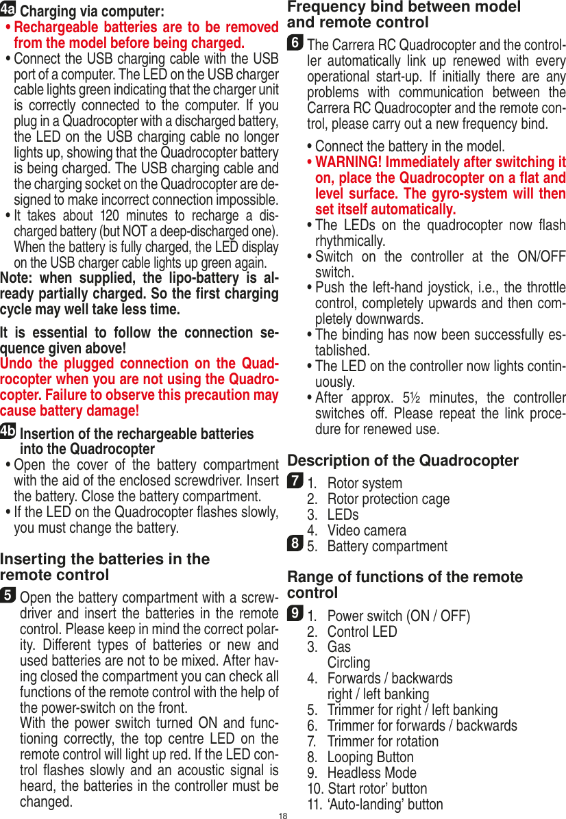 184aCharging via computer: •  Rechargeable batteries are to be removed from the model before being charged.   •  Connect the USB charging cable with the USB port of a computer. The LED on the USB charger cable lights green indicating that the charger unit is  correctly  connected  to  the computer.  If  you plug in a Quadrocopter with a discharged battery, the LED on the USB charging cable no longer lights up, showing that the Quadrocopter battery is being charged. The USB charging cable and the charging socket on the Quadrocopter are de-signed to make incorrect connection impossible.  •  It  takes  about  120  minutes  to  recharge  a  dis-charged battery (but NOT a deep-discharged one). When the battery is fully charged, the LED display on the USB charger cable lights up green again. Note:  when  supplied,  the  lipo-battery  is  al-ready partially charged. So the ﬁrst charging cycle may well take less time.It  is  essential  to  follow  the  connection  se-quence given above! Undo  the  plugged  connection on  the Quad-rocopter when you are not using the Quadro-copter. Failure to observe this precaution may cause battery damage!4b Insertion of the rechargeable batteries into the Quadrocopter  •  Open  the  cover  of  the  battery  compartment with the aid of the enclosed screwdriver. Insert the battery. Close the battery compartment.   •  If the LED on the Quadrocopter ﬂashes slowly, you must change the battery.Inserting the batteries in theremote control5 Open the battery compartment with a screw-driver and insert the  batteries in the remote control. Please keep in mind the correct polar-ity.  Diﬀerent  types  of  batteries  or  new  and used batteries are not to be mixed. After hav-ing closed the compartment you can check all functions of the remote control with the help of the power-switch on the front.   With the power switch turned ON and func-tioning  correctly,  the top  centre  LED  on the remote control will light up red. If the LED con-trol ﬂashes  slowly and  an  acoustic signal is heard, the batteries in the controller must be changed.Frequency bind between model and remote control6 The Carrera RC Quadrocopter and the control-ler  automatically  link  up  renewed  with  every operational  start-up.  If  initially  there  are  any problems  with  communication  between  the Carrera RC Quadrocopter and the remote con-trol, please carry out a new frequency bind.  •  Connect the battery in the model. •  WARNING! Immediately after switching it on, place the Quadrocopter on a ﬂat and level surface. The gyro-system will then set itself automatically.  •  The  LEDs  on  the  quadrocopter  now  ﬂash rhythmically.  •  Switch  on  the  controller  at  the  ON/OFF switch.   •  Push the left-hand joystick, i.e., the throttle control, completely upwards and then com-pletely downwards.  •  The binding has now been successfully es-tablished.  •  The LED on the controller now lights contin-uously.  •  After  approx.  5½  minutes,  the  controller switches oﬀ. Please  repeat  the  link  proce-dure for renewed use.Description of the Quadrocopter71.  Rotor system  2.  Rotor protection cage  3.  LEDs  4.  Video camera85.  Battery compartmentRange of functions of the remote control 91.  Power switch (ON / OFF)  2.  Control LED  3.  Gas    Circling  4.  Forwards / backwards    right / left banking  5.  Trimmer for right / left banking  6.  Trimmer for forwards / backwards   7.  Trimmer for rotation  8.  Looping Button  9.  Headless Mode  10. Start rotor’ button   11. ‘Auto-landing’ buttonENGLISH