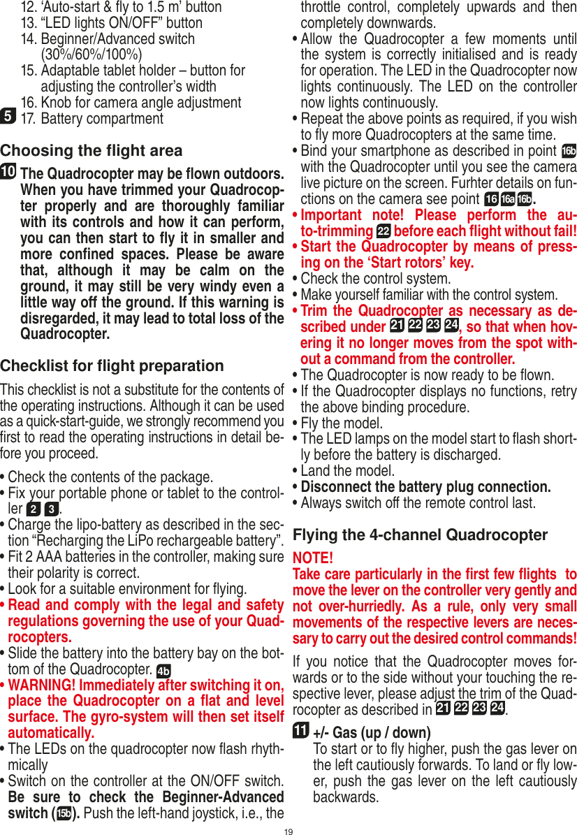 19  12. ‘Auto-start &amp; ﬂy to 1.5 m’ button  13. “LED lights ON/OFF” button  14.  Beginner/Advanced switch (30%/60%/100%)  15.  Adaptable tablet holder – button for adjusting the controller’s width  16.  Knob for camera angle adjustment517. Battery compartment Choosing the ﬂight area10 The Quadrocopter may be ﬂown outdoors. When you have trimmed your Quadrocop-ter  properly  and  are  thoroughly  familiar with its controls and how it can perform, you can then start to ﬂy it in smaller and more  conﬁned  spaces.  Please  be  aware that,  although  it  may  be  calm  on  the ground, it may still be very windy even a little way oﬀ the ground. If this warning is disregarded, it may lead to total loss of the Quadrocopter.Checklist for ﬂight preparationThis checklist is not a substitute for the contents of the operating instructions. Although it can be used as a quick-start-guide, we strongly recommend you ﬁrst to read the operating instructions in detail be-fore you proceed.•  Check the contents of the package.•  Fix your portable phone or tablet to the control-ler 2 3.•  Charge the lipo-battery as described in the sec-tion “Recharging the LiPo rechargeable battery”.•  Fit 2 AAA batteries in the controller, making sure their polarity is correct.•  Look for a suitable environment for ﬂying.•  Read and comply with the legal and safety regulations governing the use of your Quad-rocopters.•  Slide the battery into the battery bay on the bot-tom of the Quadrocopter. 4b•  WARNING! Immediately after switching it on, place the Quadrocopter on  a  ﬂat  and level surface. The gyro-system will then set itself automatically.•  The LEDs on the quadrocopter now ﬂash rhyth-mically•  Switch on the controller at the ON/OFF switch. Be  sure  to  check  the  Beginner-Advanced switch (15b). Push the left-hand joystick, i.e., the throttle  control,  completely  upwards  and  then completely downwards.•  Allow  the  Quadrocopter  a  few  moments  until the system is correctly initialised and is ready for operation. The LED in the Quadrocopter now lights continuously.  The LED  on  the  controller now lights continuously.•  Repeat the above points as required, if you wish to ﬂy more Quadrocopters at the same time.•  Bind your smartphone as described in point 16b with the Quadrocopter until you see the camera live picture on the screen. Furhter details on fun-ctions on the camera see point  1616a 16b. •  Important  note!  Please  perform  the  au-to-trimming 22 before each ﬂight without fail!•  Start the Quadrocopter by means of press-ing on the ‘Start rotors’ key.•  Check the control system.•  Make yourself familiar with the control system.•  Trim the Quadrocopter as necessary  as de-scribed under 21 22 23 24, so that when hov-ering it no longer moves from the spot with-out a command from the controller.•  The Quadrocopter is now ready to be ﬂown.•  If the Quadrocopter displays no functions, retry the above binding procedure.•  Fly the model.•  The LED lamps on the model start to ﬂash short-ly before the battery is discharged.•  Land the model.•  Disconnect the battery plug connection.•  Always switch oﬀ the remote control last. Flying the 4-channel QuadrocopterNOTE! Take care particularly in the ﬁrst few ﬂights  to move the lever on the controller very gently and not  over-hurriedly.  As  a  rule,  only  very  small movements of the respective levers are neces-sary to carry out the desired control commands!If  you  notice  that  the  Quadrocopter  moves for-wards or to the side without your touching the re-spective lever, please adjust the trim of the Quad-rocopter as described in 21 22 23 24. 11 +/- Gas (up / down)    To start or to ﬂy higher, push the gas lever on the left cautiously forwards. To land or ﬂy low-er, push the gas lever on the left cautiously backwards.ENGLISH