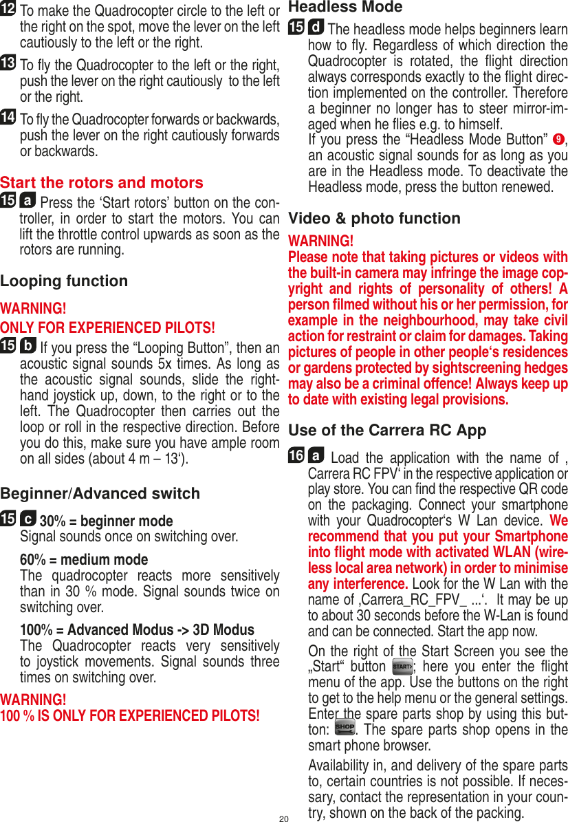 2012 To make the Quadrocopter circle to the left or the right on the spot, move the lever on the left cautiously to the left or the right.13 To ﬂy the Quadrocopter to the left or the right, push the lever on the right cautiously  to the left or the right.14 To ﬂy the Quadrocopter forwards or backwards, push the lever on the right cautiously forwards or backwards.Start the rotors and motors15  a Press the ‘Start rotors’ button on the con-troller,  in  order to start the motors. You  can lift the throttle control upwards as soon as the rotors are running.Looping functionWARNING! ONLY FOR EXPERIENCED PILOTS!15  b If you press the “Looping Button”, then an acoustic signal sounds 5x times. As long as the  acoustic  signal  sounds,  slide  the  right-hand joystick up, down, to the right or to the left.  The  Quadrocopter  then  carries  out  the loop or roll in the respective direction. Before you do this, make sure you have ample room on all sides (about 4 m – 13‘).    Beginner/Advanced switch15  c 30% = beginner mode   Signal sounds once on switching over.  60% = medium mode    The  quadrocopter  reacts  more  sensitively than in 30 % mode. Signal sounds twice on switching over.   100% = Advanced Modus -&gt; 3D Modus   The  Quadrocopter  reacts  very  sensitively to  joystick movements. Signal  sounds  three times on switching over. WARNING! 100 % IS ONLY FOR EXPERIENCED PILOTS!Headless Mode15  d The headless mode helps beginners learn how to ﬂy. Regardless of which direction the Quadrocopter  is  rotated,  the  ﬂight  direction always corresponds exactly to the ﬂight direc-tion implemented on the controller. Therefore a beginner no longer has to steer mirror-im-aged when he ﬂies e.g. to himself.   If you press the “Headless Mode Button”  9, an acoustic signal sounds for as long as you are in the Headless mode. To deactivate the Headless mode, press the button renewed. Video &amp; photo functionWARNING!Please note that taking pictures or videos with the built-in camera may infringe the image cop-yright  and  rights  of  personality  of  others!  A person ﬁlmed without his or her permission, for example in the neighbourhood, may take civil action for restraint or claim for damages. Taking pictures of people in other people‘s residences or gardens protected by sightscreening hedges may also be a criminal oﬀence! Always keep up to date with existing legal provisions.Use of the Carrera RC App16  a  Load  the  application  with  the  name  of  ‚ Carrera RC FPV‘ in the respective application or play store. You can ﬁnd the respective QR code on  the  packaging.  Connect  your  smartphone with  your  Quadrocopter‘s  W  Lan  device.  We recommend that you put your Smartphone into ﬂight mode with activated WLAN (wire-less local area network) in order to minimise any interference. Look for the W Lan with the name of ‚Carrera_RC_FPV_ ...‘.  It may be up to about 30 seconds before the W-Lan is found and can be connected. Start the app now.   On the right of the Start Screen you see the „Start“  button  ;  here  you  enter  the  ﬂight menu of the app. Use the buttons on the right to get to the help menu or the general settings. Enter the spare parts shop by using this but-ton:  . The spare parts shop opens in the smart phone browser.  Availability in, and delivery of the spare parts to, certain countries is not possible. If neces-sary, contact the representation in your coun-try, shown on the back of the packing.ENGLISH