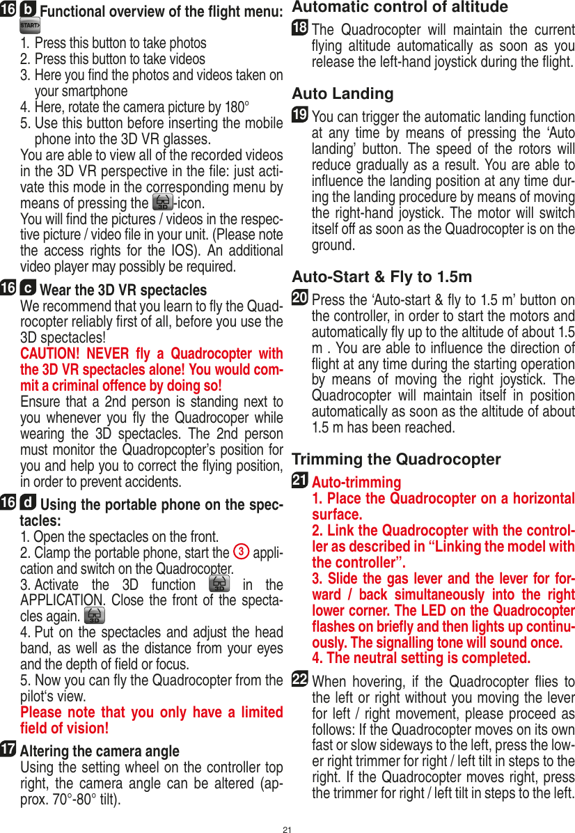 2116  b Functional overview of the ﬂight menu:  1. Press this button to take photos  2. Press this button to take videos  3.  Here you ﬁnd the photos and videos taken on your smartphone  4. Here, rotate the camera picture by 180°  5.  Use this button before inserting the mobile phone into the 3D VR glasses.   You are able to view all of the recorded videos in the 3D VR perspective in the ﬁle: just acti-vate this mode in the corresponding menu by means of pressing the  -icon.   You will ﬁnd the pictures / videos in the respec-tive picture / video ﬁle in your unit. (Please note the  access  rights  for  the  IOS).  An  additional video player may possibly be required.16  c Wear the 3D VR spectacles   We recommend that you learn to ﬂy the Quad-rocopter reliably ﬁrst of all, before you use the 3D spectacles!    CAUTION!  NEVER  ﬂy  a  Quadrocopter  with the 3D VR spectacles alone! You would com-mit a criminal oﬀence by doing so!    Ensure that a 2nd person is standing next to you whenever you ﬂy  the  Quadrocoper while wearing  the  3D  spectacles.  The  2nd  person must monitor the Quadropcopter’s position for you and help you to correct the ﬂying position, in order to prevent accidents. 16  d Using the portable phone on the spec-tacles:   1. Open the spectacles on the front.   2 . Clamp the portable phone, start the 3 appli-cation and switch on the Quadrocopter.    3 . Activate  the  3D  function   in  the  APPLICATION. Close the front of the specta-cles again.     4 . Put on the spectacles and adjust the head band, as well as the distance from your eyes and the depth of ﬁeld or focus.    5. Now you can ﬂy the Quadrocopter from the pilot‘s view.    Please  note that you only have a  limited ﬁeld of vision!17  Altering the camera angle   Using the setting wheel on the controller top right, the  camera  angle can  be  altered  (ap-prox. 70°-80° tilt).Automatic control of altitude18   The  Quadrocopter  will  maintain  the  current ﬂying  altitude  automatically  as  soon  as  you release the left-hand joystick during the ﬂight.Auto Landing19   You can trigger the automatic landing function at  any time  by  means  of  pressing  the  ‘Auto landing’  button.  The  speed  of  the  rotors will reduce gradually as a result. You are able to inﬂuence the landing position at any time dur-ing the landing procedure by means of moving the right-hand joystick. The motor will switch itself oﬀ as soon as the Quadrocopter is on the ground.Auto-Start &amp; Fly to 1.5m20   Press the ‘Auto-start &amp; ﬂy to 1.5 m’ button on the controller, in order to start the motors and automatically ﬂy up to the altitude of about 1.5 m . You are able to inﬂuence the direction of ﬂight at any time during the starting operation by  means  of  moving  the  right  joystick.  The Quadrocopter  will  maintain  itself  in  position automatically as soon as the altitude of about 1.5 m has been reached.Trimming the Quadrocopter21  Auto-trimming   1. Place the Quadrocopter on a horizontal surface.   2. Link the Quadrocopter with the control-ler as described in “Linking the model with the controller”.    3. Slide the gas lever and the lever for for-ward  /  back  simultaneously  into  the  right lower corner. The LED on the Quadrocopter ﬂashes on brieﬂy and then lights up continu-ously. The signalling tone will sound once.   4. The neutral setting is completed.22 When  hovering, if  the  Quadrocopter  ﬂies  to the left or right without you moving the lever for left / right movement, please proceed as follows: If the Quadrocopter moves on its own fast or slow sideways to the left, press the low-er right trimmer for right / left tilt in steps to the right. If the Quadrocopter moves right, press the trimmer for right / left tilt in steps to the left.ENGLISH