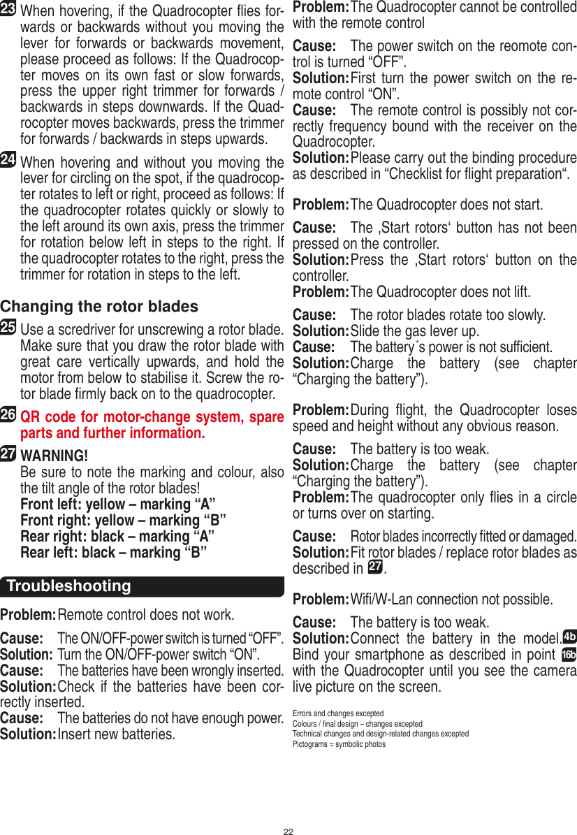 2223 When hovering, if the Quadrocopter ﬂies for-wards or backwards without you moving the lever  for  forwards  or  backwards  movement, please proceed as follows: If the Quadrocop-ter moves on its own fast or slow forwards, press the  upper right  trimmer  for forwards / backwards in steps downwards. If the Quad-rocopter moves backwards, press the trimmer for forwards / backwards in steps upwards. 24 When  hovering and without you moving the lever for circling on the spot, if the quadrocop-ter rotates to left or right, proceed as follows: If the quadrocopter rotates quickly or slowly to the left around its own axis, press the trimmer for rotation below left in steps to the right. If the quadrocopter rotates to the right, press the trimmer for rotation in steps to the left. Changing the rotor blades25 Use a scredriver for unscrewing a rotor blade. Make sure that you draw the rotor blade with great  care  vertically  upwards,  and  hold  the motor from below to stabilise it. Screw the ro-tor blade ﬁrmly back on to the quadrocopter. 26 QR code for motor-change system, spare parts and further information.27WARNING!    Be sure to note the marking and colour, also the tilt angle of the rotor blades! Front left: yellow – marking “A”  Front right: yellow – marking “B”  Rear right: black – marking “A”  Rear left: black – marking “B”TroubleshootingProblem: Remote control does not work.Cause: The ON/OFF-power switch is turned “OFF”.Solution: Turn the ON/OFF-power switch “ON”.Cause: The batteries have been wrongly inserted.Solution: Check  if  the batteries  have been  cor-rectly inserted.Cause: The batteries do not have enough power.Solution: Insert new batteries.Problem: The Quadrocopter cannot be controlled with the remote controlCause:  The power switch on the reomote con-trol is turned “OFF”.Solution: First turn  the power switch on the  re-mote control “ON”.Cause:  The remote control is possibly not cor-rectly frequency bound with the receiver on the Quadrocopter. Solution: Please carry out the binding procedure as described in “Checklist for ﬂight preparation“.Problem: The Quadrocopter does not start. Cause:  The ‚Start rotors‘ button has not been pressed on the controller. Solution: Press  the  ‚Start  rotors‘  button  on  the controller.Problem: The Quadrocopter does not lift.Cause:  The rotor blades rotate too slowly.Solution: Slide the gas lever up.Cause:  The battery´s power is not suﬃcient.Solution: Charge  the  battery  (see  chapter “Charging the battery”).Problem: During  ﬂight,  the  Quadrocopter  loses speed and height without any obvious reason.Cause:  The battery is too weak.Solution: Charge  the  battery  (see  chapter “Charging the battery”).Problem: The quadrocopter only ﬂies in a circle or turns over on starting.Cause: Rotor blades incorrectly ﬁtted or damaged.Solution: Fit rotor blades / replace rotor blades as described in 27.Problem: Wiﬁ/W-Lan connection not possible.Cause:  The battery is too weak.Solution: Connect  the  battery  in  the  model.4b Bind your smartphone as described in point 16b with the Quadrocopter until you see the camera live picture on the screen.Errors and changes exceptedColours / ﬁnal design – changes exceptedTechnical changes and design-related changes exceptedPictograms = symbolic photosENGLISH