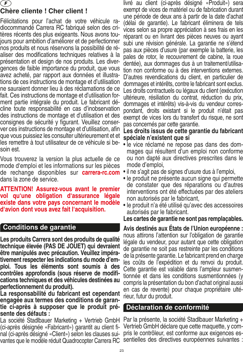 23Chère cliente ! Cher client !Félicitations  pour  l’achat  de  votre  véhicule  ra-diocommandé  Carrera RC fabriqué selon des cri-tères récents des plus exigeants. Nous avons tou-jours pour ambition d’améliorer et de perfectionner nos produits et nous réservons la possibilité de ré-aliser des modiﬁcations techniques relatives à la présentation et design de nos produits. Les diver-gences de faible importance du produit, que vous avez acheté, par rapport aux données et illustra-tions de ces instructions de montage et d’utilisation ne sauraient donner lieu à des réclamations de ce fait. Ces instructions de montage et d’utilisation for-ment partie intégrale du produit. Le fabricant dé-cline  toute responsabilité  en  cas  d’inobservation des instructions de montage et d’utilisation et des consignes de sécurité y ﬁgurant. Veuillez conser-ver ces instructions de montage et d’utilisation, aﬁn que vous puissiez les consulter ultérieurement et et les remettre à tout utilisateur de ce véhicule si be-soin est.Vous trouverez la version la  plus actuelle de ce mode d‘emploi et les informations sur les pièces de  rechange  disponibles  sur  carrera-rc.com dans la zone de service.ATTENTION!  Assurez-vous  avant  le  premier vol  qu‘une  obligation  d‘assurance  légale existe dans votre pays concernant le modèle d‘avion dont vous avez fait  l‘acquisition.Conditions de garantieLes produits Carrera sont des produits de qualité technique élevée (PAS DE JOUET) qui devraient être manipulés avec précaution. Veuillez impéra-tivement respecter les indications du mode d’em-ploi.  Tous  les  éléments  sont  soumis  à  des contrôles approfondis (sous réserve de modiﬁ-cations techniques et des véhicules destinées au perfectionnement du produit).La responsabilité du fabricant est cependant engagée aux termes des conditions de garan-tie  ci-après  à  supposer  que  le  produit  pré-sente des défauts :La société Stadlbauer  Marketing +  Vertrieb  GmbH (ci-après désignée «Fabricant») garantit au client ﬁ-nal (ci-après désigné «Client») selon les clauses sui-vantes que le modèle réduit Quadrocopter Carrera RC livré  au  client  (ci-après  désigné  «Produit»)  sera exempt de vices de matériel ou de fabrication durant une période de deux ans à partir de la date d’achat (délai  de  garantie).  Le  fabricant  éliminera  de  tels vices selon sa propre appréciation à ses frais en les réparant ou en livrant des pièces neuves ou ayant subi une révision générale. La garantie ne s’étend pas aux pièces d’usure (par exemple la batterie, les pales de rotor, le recouvrement de cabine, la roue dentée), aux dommages dus à un traitement/utilisa-tion non conforme ou à des interventions externes. D’autres revendications  du  client, en  particulier  de dommages et intérêts, contre le fabricant sont exclus.Les droits contractuels ou légaux du client (exécution ultérieure,  résiliation  du  contrat,  réduction  du  prix, dommages et intérêts) vis-à-vis du vendeur corres-pondant,  droits  existant  si  le  produit  n’était  pas exempt de vices lors du transfert du risque, ne sont pas concernés par cette garantie.Les droits issus de cette garantie du fabricant spéciale n’existent que si•  le vice réclamé ne repose pas dans des dom-mages qui résultent d’un emploi non conforme ou non dapté aux directives prescrites dans le mode d’emploi, •  il ne s’agit pas de signes d’usure dus à l’emploi,•  le produit ne présente aucun signe qui permette de  constater  que  des  réparations  ou  d’autres interventions ont été eﬀectuées par des ateliers non autorisés par le fabricant,•  le produit n’a été utilisé qu’avec des accessoires autorisés par le fabricant.Les cartes de garantie ne sont pas remplaçables.Avis destinés aux États de l’Union européenne : nous attirons l’attention sur l’obligation de garantie légale du  vendeur, pour autant que cette obligation de garantie ne soit pas restreinte par les conditions de la présente garantie. Le fabricant prend en charge les  coûts  de  l’expédition  et  du  renvoi  du  produit. Cette garantie est valable dans l’ampleur susmen-tionnée et dans les conditions  susmentionnées  (y compris la présentation du bon d’achat original aussi en  cas  de revente) pour  chaque propriétaire ulté-rieur, futur du produit. Déclaration de conformitéPar la présente, la société Stadlbauer Marketing + Vertrieb GmbH déclare que cette maquette, y com-pris le contrôleur, est conforme aux exigences es-sentielles des directives européennes suivantes : FRANÇAIS