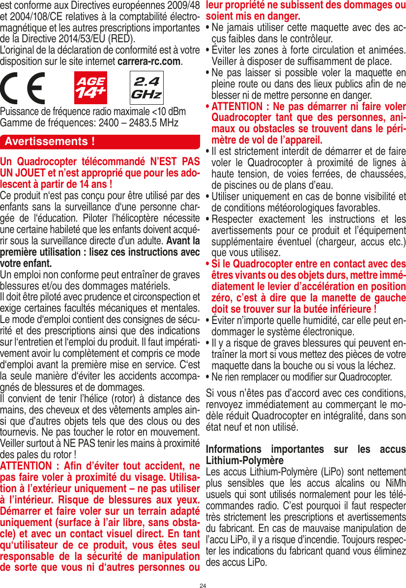 24est conforme aux Directives européennes 2009/48 et 2004/108/CE relatives à la comptabilité électro-magnétique et les autres prescriptions importantes de la Directive 2014/53/EU (RED). L’original de la déclaration de conformité est à votre disposition sur le site internet  carrera-rc.com.                        Puissance de fréquence radio maximale &lt;10 dBmGamme de fréquences: 2400 – 2483.5 MHzAvertissements !Un  Quadrocopter  télécommandé  N’EST  PAS UN JOUET et n’est approprié que pour les ado-lescent à partir de 14 ans !Ce produit n‘est pas conçu pour être utilisé par des enfants sans la surveillance d‘une personne char-gée  de  l‘éducation.  Piloter  l’hélicoptère  nécessite une certaine habileté que les enfants doivent acqué-rir sous la surveillance directe d’un adulte. Avant la première utilisation : lisez ces instructions avec votre enfant. Un emploi non conforme peut entraîner de graves blessures et/ou des dommages matériels. Il doit être piloté avec prudence et circonspection et exige certaines facultés mécaniques et mentales. Le mode d‘emploi contient des consignes de sécu-rité et des prescriptions ainsi que des indications sur l‘entretien et l‘emploi du produit. Il faut impérati-vement avoir lu complètement et compris ce mode d‘emploi avant la première mise en service. C‘est la seule manière d‘éviter les accidents accompa-gnés de blessures et de dommages.  Il convient de tenir l’hélice (rotor) à distance des mains, des cheveux et des vêtements amples ain-si que d’autres objets tels que des clous ou des tournevis. Ne pas toucher le rotor en mouvement. Veiller surtout à NE PAS tenir les mains à proximité des pales du rotor !ATTENTION  :  Aﬁn d’éviter  tout accident,  ne pas faire voler à proximité du visage. Utilisa-tion à l’extérieur uniquement – ne pas utiliser à  l’intérieur.  Risque  de  blessures  aux  yeux. Démarrer et faire voler sur un terrain adapté uniquement (surface à l’air libre, sans obsta-cle) et avec un contact visuel direct. En tant qu‘utilisateur  de  ce  produit,  vous  êtes  seul responsable  de  la  sécurité  de  manipulation de sorte que vous ni d‘autres personnes ou leur propriété ne subissent des dommages ou soient mis en danger.•  Ne jamais utiliser cette maquette avec des ac-cus faibles dans le contrôleur.•  Éviter les zones à forte circulation et animées. Veiller à disposer de suﬃsamment de place.•  Ne  pas  laisser  si possible voler la maquette en pleine route ou dans des lieux publics aﬁn de ne blesser ni de mettre personne en danger. •  ATTENTION : Ne pas démarrer ni faire voler Quadrocopter  tant  que  des  personnes,  ani-maux ou obstacles se trouvent dans le péri-mètre de vol de l’appareil.•  Il est strictement interdit de démarrer et de faire voler  le  Quadrocopter  à  proximité  de  lignes  à haute tension, de voies ferrées, de chaussées, de piscines ou de plans d’eau.•  Utiliser uniquement en cas de bonne visibilité et de conditions météorologiques favorables.•  Respecter  exactement  les  instructions  et  les avertissements pour  ce produit et l’équipement supplémentaire  éventuel (chargeur,  accus  etc.) que vous utilisez.•  Si le Quadrocopter entre en contact avec des êtres vivants ou des objets durs, mettre immé-diatement le levier d’accélération en position zéro, c’est à dire que la manette de gauche doit se trouver sur la butée inférieure !•  Éviter n’importe quelle humidité, car elle peut en-dommager le système électronique.•  Il y a risque de graves blessures qui peuvent en-traîner la mort si vous mettez des pièces de votre maquette dans la bouche ou si vous la léchez. •  Ne rien remplacer ou modiﬁer sur Quadrocopter. Si vous n’êtes pas d’accord avec ces conditions, renvoyez immédiatement au commerçant le mo-dèle réduit Quadrocopter en intégralité, dans son état neuf et non utilisé. Informations  importantes  sur  les  accus Lithium-PolymèreLes accus Lithium-Polymère (LiPo) sont nettement plus  sensibles  que  les  accus  alcalins  ou  NiMh usuels qui sont utilisés normalement pour les télé-commandes radio. C’est pourquoi il faut respecter très strictement les prescriptions et avertissements du fabricant. En cas de mauvaise manipulation de l’accu LiPo, il y a risque d’incendie. Toujours respec-ter les indications du fabricant quand vous éliminez des accus LiPo.FRANÇAIS