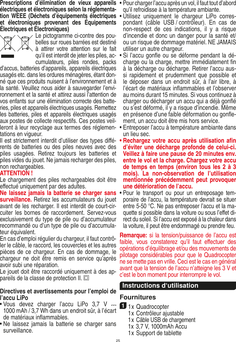 25Prescriptions  d’élimination  de  vieux  appareils électriques et électroniques selon la réglementa-tion WEEE (Déchets d’équipements électriques et  électroniques  provenant  des  Équipements Électriques et Électroniques)Le pictogramme ci-contre des pou-belles sur roues barrées est destiné à  attirer  votre  attention  sur  le  fait qu’il est interdit de jeter les piles, ac-cumulateurs,  piles  rondes,  packs d’accus, batteries d’appareils, appareils électriques usagés etc. dans les ordures ménagères, étant don-né que ces produits nuisent à l’environnement et à la santé. Veuillez nous aider à sauvegarder l’envi-ronnement et la santé et attirez aussi l’attention de vos enfants sur une élimination correcte des batte-ries, piles et appareils électriques usagés. Remettez les batteries, piles et appareils électriques usagés aux postes de collecte respectifs. Ces postes veil-leront à leur recyclage aux termes des réglemen-tations en vigueur. Il est strictement interdit d’utiliser des types diﬀé-rents de batteries ou des piles neuves avec des piles  usagées.  Retirez  toujours  les  batteries  et piles vides du jouet. Ne jamais recharger des piles, non rechargeables. ATTENTION ! Le chargement des piles rechargeables doit être eﬀectué uniquement par des adultes.Ne laissez jamais la batterie se charger sans surveillance. Retirez les accumulateurs du jouet avant de les recharger. Il est interdit de court-cir-cuiter les  bornes de  raccordement. Servez-vous exclusivement du type de pile ou d’accumulateur recommandé ou d’un type de pile ou d’accumula-teur équivalent.En cas d’emploi régulier du chargeur, il faut contrô-ler le câble, le raccord, les couvercles et les autres pièces de  ce  chargeur. En  cas  de dommage, le chargeur ne  doit  être remis  en  service  qu’après avoir subi une réparation.Le jouet doit être raccordé uniquement à des ap-pareils de la classe de protection II.  Directives et avertissements pour l’emploi de l’accu LiPo•  Vous  devez  charger  l’accu  LiPo  3,7  V    1000 mAh / 3,7 Wh dans un endroit sûr, à l’écart de matériaux inﬂammables.•  Ne  laissez jamais  la  batterie  se  charger sans surveillance. •  Pour charger l’accu après un vol, il faut tout d’abord qu’il refroidisse à la température ambiante.•  Utilisez  uniquement  le  chargeur  LiPo  corres-pondant  (câble  USB / contrôleur).  En  cas  de non-respect  de  ces  indications,  il  y  a  risque d’incendie et donc un danger pour la santé et/ou un risque de dommage matériel. NE JAMAIS utiliser un autre chargeur.•  Si l’accu gonﬂe ou se déforme pendant la dé-charge ou la charge, mettre immédiatement ﬁn à la décharge ou décharge. Retirer l’accu aus-si rapidement  et  prudemment que possible  et le déposer dans un endroit sûr, à l’air libre, à l’écart de matériaux inﬂammables et l’observer au moins durant 15 minutes. Si vous continuez à charger ou décharger un accu qui a déjà gonﬂé ou s’est déformé, il y a risque d’incendie. Même en présence d’une faible déformation ou gonﬂe-ment, un accu doit être mis hors service.•  Entreposer l’accu à température ambiante dans un lieu sec.•  Rechargez votre accu après utilisation aﬁn d’éviter une décharge profonde de celui-ci. Veillez à faire une pause de 20 minutes env. entre le vol et la charge. Chargez votre accu de temps en temps (environ tous les 2 à 3 mois).  La  non-observation  de  l’utilisation mentionnée précédemment peut provoquer une détérioration de l’accu.•  Pour  le  transport  ou  pour  un  entreposage  tem-poraire de l’accu, la température devrait se situer entre 5-50 °C. Ne pas entreposer l’accu et la ma-quette si possible dans la voiture ou sous l’eﬀet di-rect du soleil. Si l’accu est exposé à la chaleur dans la voiture, il peut être endommagé ou prendre feu.Remarque: si la tension/puissance de l’accu est faible,  vous  constaterez  qu’il  faut  eﬀectuer  des opérations d’équilibrage et/ou des mouvements de pilotage considérables pour que le Quadrocopter ne se mette pas en vrille. Ceci est le cas en général avant que la tension de l’accu n’atteigne les 3 V et c’est le bon moment pour interrompre le vol.  Instructions d‘utilisationFournitures11 x Quadrocopter   1 x Contrôleur ajustable  1 x Câble USB de chargement  1x 3,7 V, 1000mAh Accu  1 x Support de tabletteFRANÇAIS