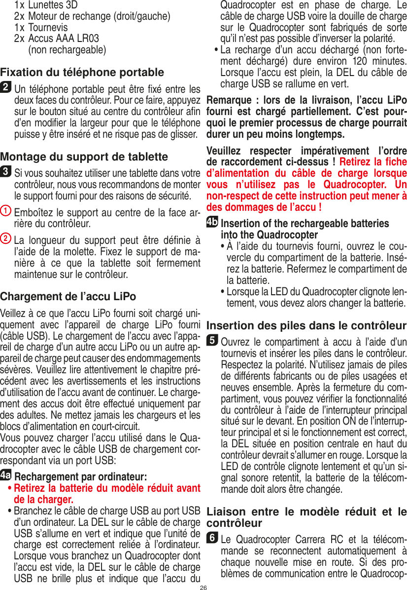 26  1 x Lunettes 3D  2 x Moteur de rechange (droit/gauche)  1 x Tournevis  2 x  Accus AAA LR03  (non recharge able)Fixation du téléphone portable2 Un téléphone portable peut être ﬁxé entre les deux faces du contrôleur. Pour ce faire, appuyez sur le bouton situé au centre du contrôleur aﬁn d’en modiﬁer la largeur pour que le téléphone puisse y être inséré et ne risque pas de glisser. Montage du support de tablette 3 Si vous souhaitez utiliser une tablette dans votre contrôleur, nous vous recommandons de monter le support fourni pour des raisons de sécurité. 1  Emboîtez le support au centre de la face ar-rière du contrôleur. 2  La  longueur  du  support  peut  être  déﬁnie  à l’aide de la molette. Fixez le support de ma-nière  à  ce  que  la  tablette  soit  fermement maintenue sur le contrôleur. Chargement de l’accu LiPoVeillez à ce que l’accu LiPo fourni soit chargé uni-quement  avec  l’appareil  de  charge  LiPo  fourni (câble USB). Le chargement de l’accu avec l’appa-reil de charge d’un autre accu LiPo ou un autre ap-pareil de charge peut causer des endommagements sévères. Veuillez lire attentivement le chapitre pré-cédent avec les avertissements et les instructions d’utilisation de l’accu avant de continuer. Le charge-ment des accus doit être eﬀectué uniquement par des adultes. Ne mettez jamais les chargeurs et les blocs d’alimentation en court-circuit.Vous pouvez charger l’accu utilisé dans le Qua-drocopter avec le câble USB de chargement cor-respondant via un port USB:4aRechargement par ordinateur: •  Retirez la batterie du modèle réduit avant de la charger.  •  Branchez le câble de charge USB au port USB d’un ordinateur. La DEL sur le câble de charge USB s’allume en vert et indique que l’unité de charge  est  correctement reliée  à  l’ordinateur. Lorsque vous branchez un Quadrocopter dont l’accu est vide, la DEL sur le câble de charge USB  ne  brille  plus  et  indique  que  l’accu  du  Quadrocopter  est  en  phase  de  charge.  Le câble de charge USB voire la douille de charge sur  le  Quadrocopter  sont  fabriqués  de  sorte qu’il n’est pas possible d’inverser la polarité.  •  La recharge d’un accu  déchargé (non forte-ment  déchargé)  dure  environ  120  minutes. Lorsque l’accu est plein, la DEL du câble de charge USB se rallume en vert. Remarque  :  lors  de  la  livraison,  l’accu  LiPo fourni  est  chargé  partiellement.  C’est  pour-quoi le premier processus de charge pourrait durer un peu moins longtemps.Veuillez  respecter  impérativement  l’ordre de raccordement ci-dessus ! Retirez la ﬁche d’alimentation  du  câble  de  charge  lorsque vous  n’utilisez  pas  le  Quadrocopter.  Un non-respect de cette instruction peut mener à des dommages de l’accu !4b Insertion of the rechargeable batteries into the Quadrocopter  •  À l’aide du tournevis fourni, ouvrez le cou-vercle du compartiment de la batterie. Insé-rez la batterie. Refermez le compartiment de la batterie.  •  Lorsque la LED du Quadrocopter clignote len-tement, vous devez alors changer la batterie.Insertion des piles dans le contrôleur5 Ouvrez  le  compartiment  à  accu  à  l’aide  d’un tournevis et insérer les piles dans le contrôleur. Respectez la polarité. N’utilisez jamais de piles de diﬀérents fabricants ou de piles usagées et neuves ensemble. Après la fermeture du com-partiment, vous pouvez vériﬁer la fonctionnalité du contrôleur à l’aide de l’interrupteur principal situé sur le devant. En position ON de l’interrup-teur principal et si le fonctionnement est correct, la DEL située en position centrale en haut du contrôleur devrait s’allumer en rouge. Lorsque la LED de contrôle clignote lentement et qu’un si-gnal sonore retentit, la batterie de la télécom-mande doit alors être changée.Liaison  entre  le  modèle  réduit  et  le contrôleur6 Le  Quadrocopter  Carrera  RC  et  la  télécom-mande  se  reconnectent  automatiquement  à chaque  nouvelle  mise  en  route.  Si  des  pro-blèmes de communication entre le Quadrocop-FRANÇAIS