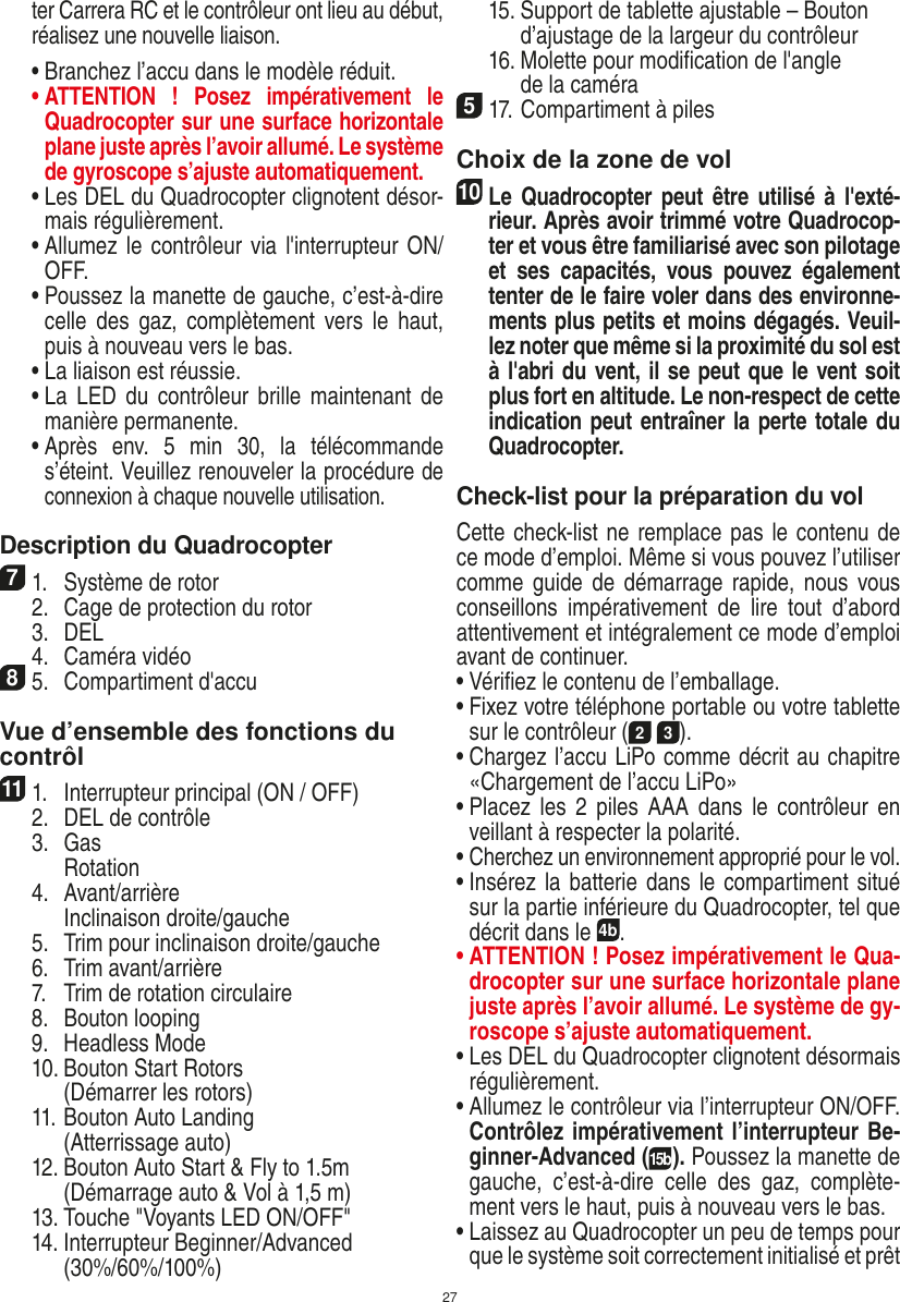 27ter Carrera RC et le contrôleur ont lieu au début, réalisez une nouvelle liaison.  •  Branchez l’accu dans le modèle réduit.  •  ATTENTION  !  Posez  impérativement  le Quadrocopter sur une surface horizontale plane juste après l’avoir allumé. Le système de gyroscope s’ajuste automatiquement. •  Les DEL du Quadrocopter clignotent désor-mais régulièrement.  •  Allumez  le contrôleur via l&apos;interrupteur ON/OFF.   •  Poussez la manette de gauche, c’est-à-dire celle  des  gaz, complètement  vers  le  haut, puis à nouveau vers le bas.  •  La liaison est réussie.   •  La  LED du  contrôleur  brille  maintenant de manière permanente.  •  Après  env.  5  min  30,  la  télécommande s’éteint. Veuillez renouveler la procédure de connexion à chaque nouvelle utilisation. Description du Quadrocopter71.  Système de rotor  2.  Cage de protection du rotor  3.  DEL  4.  Caméra vidéo85.  Compartiment d&apos;accuVue d’ensemble des fonctions du contrôl 111.  Interrupteur principal (ON / OFF)  2.  DEL de contrôle  3.  Gas     Rotation  4.  Avant/arrière    Inclinaison droite/gauche  5.  Trim pour inclinaison droite/gauche  6.  Trim avant/arrière   7.  Trim de rotation circulaire  8.  Bouton looping  9.  Headless Mode  10.  Bouton Start Rotors     (Démarrer les rotors)  11.  Bouton Auto Landing     (Atterrissage auto)  12.  Bouton Auto Start &amp; Fly to 1.5m     (Démarrage auto &amp; Vol à 1,5 m)  13. Touche &quot;Voyants LED ON/OFF&quot;  14.  Interrupteur Beginner/Advanced (30%/60%/100%)  15.  Support de tablette ajustable – Bouton d’ajustage de la largeur du contrôleur  16.  Molette pour modiﬁcation de l&apos;angle     de la caméra517. Compartiment à piles Choix de la zone de vol10 Le Quadrocopter  peut être  utilisé  à  l&apos;exté-rieur. Après avoir trimmé votre Quadrocop-ter et vous être familiarisé avec son pilotage et  ses  capacités,  vous  pouvez  également tenter de le faire voler dans des environne-ments plus petits et moins dégagés. Veuil-lez noter que même si la proximité du sol est à l&apos;abri du vent, il se peut que le vent soit plus fort en altitude. Le non-respect de cette indication peut entraîner la perte totale du Quadrocopter.Check-list pour la préparation du volCette check-list ne remplace pas le contenu de ce mode d’emploi. Même si vous pouvez l’utiliser comme guide de  démarrage  rapide,  nous vous conseillons  impérativement  de  lire  tout  d’abord attentivement et intégralement ce mode d’emploi avant de continuer.•  Vériﬁez le contenu de l’emballage.•  Fixez votre téléphone portable ou votre tablette sur le contrôleur (2 3).•  Chargez l’accu LiPo comme décrit au chapitre «Chargement de l’accu LiPo»•  Placez  les  2  piles AAA  dans  le contrôleur  en veillant à respecter la polarité.•  Cherchez un environnement approprié pour le vol.•  Insérez la batterie dans le compartiment situé sur la partie inférieure du Quadrocopter, tel que décrit dans le 4b.•  ATTENTION ! Posez impérativement le Qua-drocopter sur une surface horizontale plane juste après l’avoir allumé. Le système de gy-roscope s’ajuste automatiquement.•  Les DEL du Quadrocopter clignotent désormais régulièrement.•  Allumez le contrôleur via l’interrupteur ON/OFF. Contrôlez impérativement l’interrupteur Be-ginner-Advanced (15b). Poussez la manette de gauche,  c’est-à-dire  celle  des  gaz,  complète-ment vers le haut, puis à nouveau vers le bas.•  Laissez au Quadrocopter un peu de temps pour que le système soit correctement initialisé et prêt FRANÇAIS