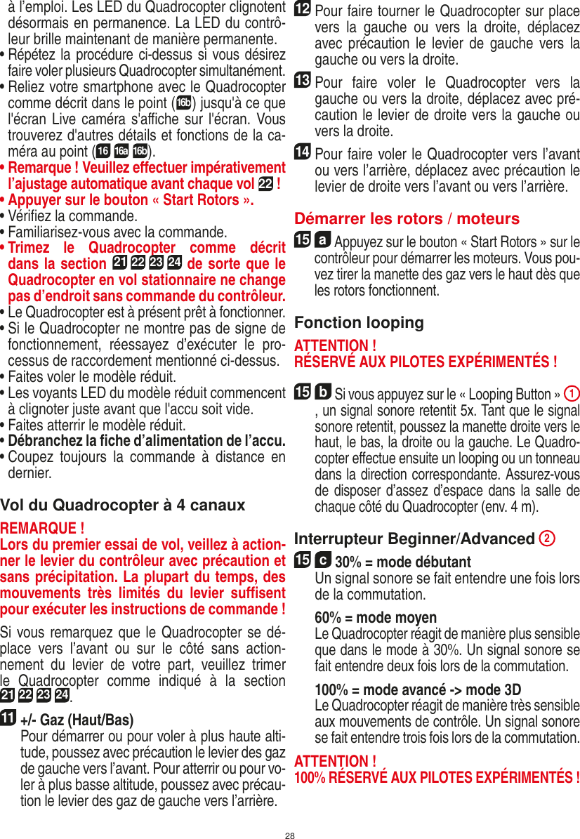 28à l’emploi. Les LED du Quadrocopter clignotent désormais en permanence. La LED du contrô-leur brille maintenant de manière permanente.•  Répétez la procédure ci-dessus si vous désirez faire voler plusieurs Quadrocopter simultanément.•  Reliez votre smartphone avec le Quadrocopter comme décrit dans le point (16b) jusqu&apos;à ce que l&apos;écran Live caméra s&apos;aﬃche sur l&apos;écran. Vous trouverez d&apos;autres détails et fonctions de la ca-méra au point (16 16a 16b).•  Remarque ! Veuillez eﬀectuer impérativement l’ajustage automatique avant chaque vol 22 !•  Appuyer sur le bouton « Start Rotors ».•  Vériﬁez la commande.•  Familiarisez-vous avec la commande.•  Trimez  le  Quadrocopter  comme  décrit dans la section 21 22 23 24 de sorte que le  Quadrocopter en vol stationnaire ne change pas d’endroit sans commande du contrôleur.•  Le Quadrocopter est à présent prêt à fonctionner.•  Si le Quadrocopter ne montre pas de signe de fonctionnement,  réessayez  d’exécuter  le  pro-cessus de raccordement mentionné ci-dessus.•  Faites voler le modèle réduit.•  Les voyants LED du modèle réduit commencent à clignoter juste avant que l&apos;accu soit vide.•  Faites atterrir le modèle réduit.•  Débranchez la ﬁche d’alimentation de l’accu.•  Coupez  toujours  la  commande  à  distance  en dernier.Vol du Quadrocopter à 4 canauxREMARQUE ! Lors du premier essai de vol, veillez à action-ner le levier du contrôleur avec précaution et sans précipitation. La plupart du temps, des mouvements  très  limités  du  levier  suﬃsent pour exécuter les instructions de commande !Si vous remarquez que le Quadrocopter se dé-place  vers  l’avant  ou  sur  le  côté  sans  action-nement  du  levier  de  votre  part,  veuillez  trimer le  Quadrocopter  comme  indiqué  à  la  section 21 22 23 24. 11 +/- Gaz (Haut/Bas)   Pour démarrer ou pour voler à plus haute alti-tude, poussez avec précaution le levier des gaz de gauche vers l’avant. Pour atterrir ou pour vo-ler à plus basse altitude, poussez avec précau-tion le levier des gaz de gauche vers l’arrière.12Pour faire tourner le Quadrocopter sur place vers  la  gauche  ou  vers  la  droite,  déplacez avec  précaution  le  levier de  gauche  vers la gauche ou vers la droite.13 Pour  faire  voler  le  Quadrocopter  vers  la gauche ou vers la droite, déplacez avec pré-caution le levier de droite vers la gauche ou vers la droite.14 Pour faire voler le Quadrocopter vers l’avant ou vers l’arrière, déplacez avec précaution le levier de droite vers l’avant ou vers l’arrière.Démarrer les rotors / moteurs15  a Appuyez sur le bouton « Start Rotors » sur le contrôleur pour démarrer les moteurs. Vous pou-vez tirer la manette des gaz vers le haut dès que les rotors fonctionnent.  Fonction loopingATTENTION ! RÉSERVÉ AUX PILOTES EXPÉRIMENTÉS !15  b Si vous appuyez sur le « Looping Button » 1, un signal sonore retentit 5x. Tant que le signal sonore retentit, poussez la manette droite vers le haut, le bas, la droite ou la gauche. Le Quadro-copter eﬀectue ensuite un looping ou un tonneau dans la direction correspondante. Assurez-vous de disposer d’assez d’espace dans la salle de chaque côté du Quadrocopter (env. 4 m).    Interrupteur Beginner/Advanced 215  c 30% = mode débutant  Un signal sonore se fait entendre une fois lors de la commutation.   60% = mode moyen  Le Quadrocopter réagit de manière plus sensible que dans le mode à 30%. Un signal sonore se fait entendre deux fois lors de la commutation.   100% = mode avancé -&gt; mode 3D  Le Quadrocopter réagit de manière très sensible aux mouvements de contrôle. Un signal sonore se fait entendre trois fois lors de la commutation.ATTENTION ! 100% RÉSERVÉ AUX PILOTES EXPÉRIMENTÉS !FRANÇAIS